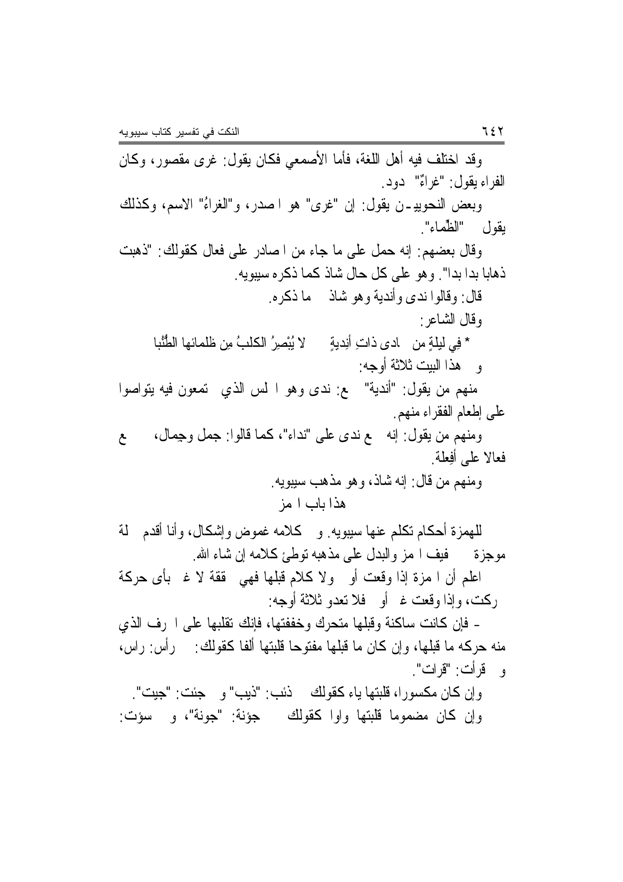 ‫ﺍﻟﻨﻜﺕ ﻓﻲ ﺘﻔﺴﻴﺭ ﻜﺘﺎﺏ ﺴﻴﺒﻭﻴﻪ‬                                                     ‫٢٤٦‬
‫ﻭﻗﺪ ﺍﺧﺘﻠﻒ ﻓﻴﻪ ﺃﻫﻞ ﺍﻟﻠﻐﺔ، ﻓﺄﻣﺎ ﺍﻷﺻﻤﻌﻲ ﻓﻜﺎﻥ ﻳﻘﻮﻝ: ﻏﺮﻯ ﻣﻘﺼﻮﺭ، ﻭﻛﺎﻥ‬
                                                  ‫ﺍﻟﻔﺮﺍﺀ ﻳﻘﻮﻝ: "ﻏﺮ‪‬ﺍﺀ" ﳑﺪﻭﺩ.‬
                                                          ‫ﹶ ٌ‬
‫ﻭﺑﻌﺾ ﺍﻟﻨﺤﻮﻳﻴـﻦ ﻳﻘﻮﻝ: ﺇﻥ "ﻏﹶﺮﻯ" ﻫﻮ ﺍﳌﺼﺪﺭ، ﻭ"ﺍﻟﻐﺮ‪‬ﺍﺀ" ﺍﻻﺳﻢ، ﻭﻛﺬﻟﻚ‬
             ‫‪ُ ‬‬                    ‫‪‬‬
                                                          ‫ﻳﻘﻮﻝ ﰲ "ﺍﻟ ﱢﻤﺎﺀ".‬
                                                                 ‫ﻈ‬
‫ﻭﻗﺎﻝ ﺑﻌﻀﻬﻢ: ﺇ‪‬ﻪ ‪‬ﻤﻞ ﻋﻠﻰ ﻣﺎ ﺟﺎﺀ ﻣﻦ ﺍﳌﺼﺎﺩﺭ ﻋﻠﻰ ﻓﻌ‪‬ﺎﻝ ﻛﻘﻮﻟﻚ: "ﺫﻫﺒﺖ‬
                 ‫ﹶ‬                                 ‫ﻧ ﺣ‬
                     ‫ﺫﻫﺎﺑ‪‬ﺎ ﺑﺪﺍ ﺑﺪﺍ". ﻭﻫﻮ ﻋﻠﻰ ﻛﻞ ﺣﺎﻝ ﺷﺎﺫ ﻛﻤﺎ ﺫﻛﺮﻩ ﺳﻴﺒﻮﻳﻪ.‬
                                                                  ‫‪‬‬
                            ‫ﻗﺎﻝ: ﻭﻗﺎﻟﻮﺍ ‪‬ﻧﺪ‪‬ﻯ ﻭﺃﻧﺪ‪‬ﻳﺔ ﻭﻫﻮ ﺷﺎﺫ ﰲ ﻣﺎ ﺫﻛﺮﻩ.‬
                                               ‫ﹲ‬
                                                         ‫ﻭﻗﺎﻝ ﺍﻟﺸﺎﻋﺮ:‬
       ‫ﻻ ُﺒﺼ ُ ﺍﻟﻜﹶﻠﺐ ﻣِﻦ ﻇﹶﻠﻤ‪‬ﺎﺋﻬﺎ ﺍﻟﻄﻨﺒ‪‬ﺎ‬
          ‫ﱡُ‬                 ‫ُ‬      ‫ﻳ ْ ِﺮ‬    ‫* ﻓِﻲ ﻟﻴﻠﺔ ﻣﻦ ﲨﺎﺩ‪‬ﻯ ﺫﺍﺕ ﺃﻧِﺪﻳﺔ‬
                                              ‫ِ ٍ‬                 ‫ٍ‬
                                            ‫ﻭﰱ ﻫﺬﺍ ﺍﻟﺒﻴﺖ ﺛﻼﺛﺔ ﺃﻭﺟﻪ:‬
‫ﻣﻨﻬﻢ ﻣﻦ ﻳﻘﻮﻝ: "ﺃﻧﺪﻳﺔ" ﲨﻊ: ﻧﺪﻯ ﻭﻫﻮ ﺍ‪‬ﻠﺲ ﺍﻟﺬﻱ ﳚﺘﻤﻌﻮﻥ ﻓﻴﻪ ﻳﺘﻮﺍﺻﻮﺍ‬
                                                  ‫ﻋﻠﻰ ﺇﻃﻌﺎﻡ ﺍﻟﻔﻘﺮﺍﺀ ﻣﻨﻬﻢ.‬
‫ﻭﻣﻨﻬﻢ ﻣﻦ ﻳﻘﻮﻝ: ﺇ‪‬ﻪ ﲨﻊ ﻧﺪﻯ ﻋﻠﻰ "ﻧﺪﺍﺀ"، ﻛﻤﺎ ﻗﺎﻟﻮﺍ: ﺟ‪‬ﻤﻞ ﻭﺟِﻤﺎﻝ، ﰒ ﲨﻊ‬
               ‫ﹲ‬                                  ‫ﻧ‬
                                                          ‫ﻓﻌﺎﻻ ﻋﻠﻰ ﺃﻓﻌ‪‬ﻠﺔ.‬
                                                               ‫ِ‬      ‫ﹰ‬
                            ‫ﻭﻣﻨﻬﻢ ﻣﻦ ﻗﺎﻝ: ﺇ‪‬ﻪ ﺷﺎﺫ، ﻭﻫﻮ ﻣﺬﻫﺐ ﺳﻴﺒﻮﻳﻪ.‬
                                                    ‫ﻧ‬
                              ‫ﻫﺬﺍ ﺑﺎﺏ ﺍﳍﻤﺰ‬
‫ﻟﻠﻬﻤﺰﺓ ﺃﺣﻜﺎﻡ ﺗﻜﻠﻢ ﻋﻨﻬﺎ ﺳﻴﺒﻮﻳﻪ. ﻭﰲ ﻛﻼﻣﻪ ﻏﻤﻮﺽ ﻭﺇﺷﻜﺎﻝ، ﻭﺃﻧﺎ ﺃﻗﺪﻡ ﲨﻠﺔ‬
               ‫ﻣﻮﺟﺰﺓ ﰲ ﲣﻔﻴﻒ ﺍﳍﻤﺰ ﻭﺍﻟﺒﺪﻝ ﻋﻠﻰ ﻣﺬﻫﺒﻪ ﺗﻮﻃﺊ ﻛﻼﻣﻪ ﺇﻥ ﺷﺎﺀ ﺍﷲ.‬
‫ﺍﻋﻠﻢ ﺃﻥ ﺍﳍﻤﺰﺓ ﺇﺫﺍ ﻭﻗﻌﺖ ﺃﻭﱃ ﻭﻻ ﻛﻼﻡ ﻗﺒﻠﻬﺎ ﻓﻬﻲ ﳏﻘﻘﺔ ﻻ ﻏﲑ ﺑﺄﻯ ﺣﺮﻛﺔ‬
                             ‫ﲢﺮﻛﺖ، ﻭﺇﺫﺍ ﻭﻗﻌﺖ ﻏﲑ ﺃﻭﱃ ﻓﻼ ﺗﻌﺪﻭ ﺛﻼﺛﺔ ﺃﻭﺟﻪ:‬
‫- ﻓﺈﻥ ﻛﺎﻧﺖ ﺳﺎﻛﻨﺔ ﻭﻗﺒﻠﻬﺎ ﻣﺘﺤﺮﻙ ﻭﺧﻔﻔﺘﻬﺎ، ﻓﺈﻧﻚ ﺗﻘﻠﺒﻬﺎ ﻋﻠﻰ ﺍﳊﺮﻑ ﺍﻟﺬﻱ‬
‫ﻣﻨﻪ ﺣﺮﻛﻪ ﻣﺎ ﻗﺒﻠﻬﺎ، ﻭﺇﻥ ﻛﺎﻥ ﻣﺎ ﻗﺒﻠﻬﺎ ﻣﻔﺘﻮﺣ‪‬ﺎ ﻗﻠﺒﺘﻬﺎ ﺃﻟﻔﹰﺎ ﻛﻘﻮﻟﻚ: ﰲ ﺭﺃﺱ: ﺭﺍﺱ،‬
                                                         ‫ﻭﰲ ﻗﺮﺃﺕ: "ﻗﺮ‪‬ﺍﺕ".‬
                                                                ‫ﹶ‬
  ‫ﻭﺇﻥ ﻛﺎﻥ ﻣﻜﺴﻮﺭ‪‬ﺍ، ﻗﻠﺒﺘﻬﺎ ﻳﺎﺀ ﻛﻘﻮﻟﻚ ﰲ ﺫﺋﺐ: "ﺫﻳﺐ" ﻭﰲ ﺟﺌﺖ: "ﺟﻴﺖ".‬
    ‫‪‬‬
‫ﻭﺇﻥ ﻛﺎﻥ ﻣﻀﻤﻮﻣ‪‬ﺎ ﻗﻠﺒﺘﻬﺎ ﻭﺍﻭ‪‬ﺍ ﻛﻘﻮﻟﻚ ﰲ ﺟﺆﻧﺔ: "ﺟﻮﻧﺔ"، ﻭﰲ ﺳﺆﺕ:‬
 