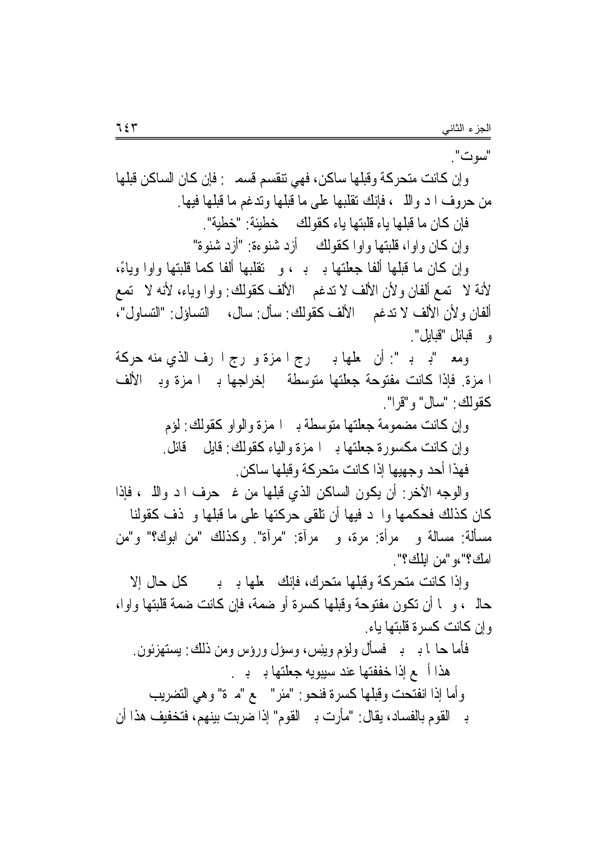 ‫٣٤٦‬                                                                      ‫ﺍﻟﺠﺯﺀ ﺍﻟﺜﺎﻨﻲ‬

                                                                            ‫"ﺳﻮﺕ".‬
‫ﻭﺇﻥ ﻛﺎﻧﺖ ﻣﺘﺤﺮﻛﺔ ﻭﻗﺒﻠﻬﺎ ﺳﺎﻛﻦ، ﻓﻬﻲ ﺗﻨﻘﺴﻢ ﻗﺴﻤﲔ: ﻓﺈﻥ ﻛﺎﻥ ﺍﻟﺴﺎﻛﻦ ﻗﺒﻠﻬﺎ‬
               ‫ﻣﻦ ﺣﺮﻭﻑ ﺍﳌﺪ ﻭﺍﻟﻠﲔ، ﻓﺈﻧﻚ ﺗﻘﻠﺒﻬﺎ ﻋﻠﻰ ﻣﺎ ﻗﺒﻠﻬﺎ ﻭﺗﺪﻏﻢ ﻣﺎ ﻗﺒﻠﻬﺎ ﻓﻴﻬﺎ.‬
                     ‫ﻓﺈﻥ ﻛﺎﻥ ﻣﺎ ﻗﺒﻠﻬﺎ ﻳﺎﺀ ﻗﻠﺒﺘﻬﺎ ﻳﺎﺀ ﻛﻘﻮﻟﻚ ﰲ ﺧ‪‬ﻄﻴﺌﺔ: "ﺧ‪‬ﻄﻴﺔ".‬
                   ‫ﻭﺇﻥ ﻛﺎﻥ ﻭﺍﻭ‪‬ﺍ، ﻗﻠﺒﺘﻬﺎ ﻭﺍﻭ‪‬ﺍ ﻛﻘﻮﻟﻚ ﰲ ﺃﺯﺩ ﺷﻨﻮﺀﺓ: "ﺃﺯﺩ ﺷﻨﻮﺓ"‬
‫ﻭﺇﻥ ﻛﺎﻥ ﻣﺎ ﻗﺒﻠﻬﺎ ﺃﻟﻔﹰﺎ ﺟﻌﻠﺘﻬﺎ ﺑﲔ ﺑﲔ، ﻭﱂ ﺗﻘﻠﺒﻬﺎ ﺃﻟﻔﺎ ﻛﻤﺎ ﻗﻠﺒﺘﻬﺎ ﻭﺍﻭ‪‬ﺍ ﻭﻳﺎﺀ،‬
 ‫ً‬
‫ﻷﻧﺔ ﻻ ﲡﺘﻤﻊ ﺃﻟﻔﺎﻥ ﻭﻷﻥ ﺍﻷﻟﻒ ﻻ ﺗﺪﻏﻢ ﰲ ﺍﻷﻟﻒ ﻛﻘﻮﻟﻚ: ﻭﺍﻭ‪‬ﺍ ﻭﻳﺎﺀ، ﻷﻧﻪ ﻻ ﲡﺘﻤﻊ‬
‫ﺃﻟﻔﺎﻥ ﻭﻷﻥ ﺍﻷﻟﻒ ﻻ ﺗﺪﻏﻢ ﰲ ﺍﻷﻟﻒ ﻛﻘﻮﻟﻚ: ﺳﺄﻝ: ﺳﺎﻝ، ﰲ ﺍﻟﺘﺴﺎﺅﻝ: "ﺍﻟﺘﺴﺎﻭﻝ"،‬
                                                                   ‫ﻭﰲ ﻗﺒﺎﺋﻞ "ﻗﺒﺎﻳﻞ".‬
‫ﻭﻣﻌﲎ "ﺑﲔ ﺑﲔ": ﺃﻥ ﲡﻌﻠﻬﺎ ﺑﲔ ﳐﺮﺝ ﺍﳍﻤﺰﺓ ﻭﳐﺮﺝ ﺍﳊﺮﻑ ﺍﻟﺬﻱ ﻣﻨﻪ ﺣﺮﻛﺔ‬
‫ﺍﳍﻤﺰﺓ. ﻓﺈﺫﺍ ﻛﺎﻧﺖ ﻣﻔﺘﻮﺣﺔ ﺟﻌﻠﺘﻬﺎ ﻣﺘﻮﺳﻄﺔ ﰲ ﺇﺧﺮﺍﺟﻬﺎ ﺑﲔ ﺍﳍﻤﺰﺓ ﻭﺑﲔ ﺍﻷﻟﻒ‬
                                                            ‫ﻛﻘﻮﻟﻚ: "ﺳ‪‬ﺎﻝ" ﻭ"ﻗﹶﺮﺍ".‬
             ‫ﻭﺇﻥ ﻛﺎﻧﺖ ﻣﻀﻤﻮﻣﺔ ﺟﻌﻠﺘﻬﺎ ﻣﺘﻮﺳﻄﺔ ﺑﲔ ﺍﳍﻤﺰﺓ ﻭﺍﻟﻮﺍﻭ ﻛﻘﻮﻟﻚ: ﻟﺆﻡ‬
            ‫ﻭﺇﻥ ﻛﺎﻧﺖ ﻣﻜﺴﻮﺭﺓ ﺟﻌﻠﺘﻬﺎ ﺑﲔ ﺍﳍﻤﺰﺓ ﻭﺍﻟﻴﺎﺀ ﻛﻘﻮﻟﻚ: ﻗﺎﻳﻞ ﰲ ﻗﺎﺋﻞ.‬
                             ‫ﻓﻬﺬﺍ ﺃﺣﺪ ﻭﺟﻬﻴﻬﺎ ﺇﺫﺍ ﻛﺎﻧﺖ ﻣﺘﺤﺮﻛﺔ ﻭﻗﺒﻠﻬﺎ ﺳﺎﻛﻦ.‬
‫ﻭﺍﻟﻮﺟﻪ ﺍﻵﺧﺮ: ﺃﻥ ﻳﻜﻮﻥ ﺍﻟ ‪‬ﺎﻛﻦ ﺍﻟﺬﻱ ﻗﺒﻠﻬﺎ ﻣﻦ ﻏﲑ ﺣﺮﻑ ﺍﳌﺪ ﻭﺍﻟﻠﲔ، ﻓﺈﺫﺍ‬
                                                  ‫ﺴ‬
‫ﻛﺎﻥ ﻛﺬﻟﻚ ﻓﺤﻜﻤﻬﺎ ﻭﺍﳊﺪ ﻓﻴﻬﺎ ﺃﻥ ﺗﻠﻘﻰ ﺣﺮﻛﺘﻬﺎ ﻋﻠﻰ ﻣﺎ ﻗﺒﻠﻬﺎ ﻭﲢﺬﻑ ﻛﻘﻮﻟﻨﺎ ﰲ‬
‫ﻣﺴﺄﻟﺔ: ﻣﺴﺎﻟﺔ ﻭﰲ ﻣﺮﺃﺓ: ﻣﺮﺓ، ﻭﰲ ﻣﺮﺁﺓ: "ﻣﺮﺁﺓ". ﻭﻛﺬﻟﻚ "ﻣﻦ ﺍﺑﻮﻙ؟" ﻭ"ﻣﻦ‬
                                                               ‫ﺍﻣﻚ؟"،ﻭ"ﻣﻦ ﺍِﺑﻠﻚ‪‬؟".‬
                                                                     ‫ﹸ‬
‫ﻭﺇﺫﺍ ﻛﺎﻧﺖ ﻣﺘﺤﺮﻛﺔ ﻭﻗﺒﻠﻬﺎ ﻣﺘﺤﺮﻙ، ﻓﺈﻧﻚ ﲡﻌﻠﻬﺎ ﺑﲔ ﺑﲔ ﰲ ﻛﻞ ﺣﺎﻝ ﺇﻻ ﰲ‬
‫ﺣﺎﻟﲔ، ﻭﳘﺎ ﺃﻥ ﺗﻜﻮﻥ ﻣﻔﺘﻮﺣﺔ ﻭﻗﺒﻠﻬﺎ ﻛﺴﺮﺓ ﺃﻭ ﺿﻤﺔ، ﻓﺈﻥ ﻛﺎﻧﺖ ﺿﻤﺔ ﻗﻠﺒﺘﻬﺎ ﻭﺍﻭ‪‬ﺍ،‬
                                                        ‫ﻭﺇﻥ ﻛﺎﻧﺖ ﻛﺴﺮﺓ ﻗﻠﺒﺘﻬﺎ ﻳﺎﺀ.‬
     ‫ﻓﺄﻣﺎ ﺣﺎﳍﺎ ﺑﲔ ﺑﲔ ﻓﺴﺄﻝ ﻭﻟﺆﻡ ﻭﻳِﺌﺲ، ﻭﺳﺆﻝ ﻭ ‪‬ﺅﺱ ﻭﻣﻦ ﺫﻟﻚ: ﻳﺴﺘﻬﺰﺋﻮﻥ.‬
                             ‫‪ ‬ﹲ ﺭ‪ ‬‬
                            ‫ﰲ ﻫﺬﺍ ﺃﲨﻊ ﺇﺫﺍ ﺧﻔﻔﺘﻬﺎ ﻋﻨﺪ ﺳﻴﺒﻮﻳﻪ ﺟﻌﻠﺘﻬﺎ ﺑﲔ ﺑﲔ.‬
        ‫ﻭﺃﻣﺎ ﺇﺫﺍ ﺍﻧﻔﺘﺤﺖ ﻭﻗﺒﻠﻬﺎ ﻛﺴﺮﺓ ﻓﻨﺤﻮ: "ﻣﺌﺮ" ﲨﻊ "ﻣﲑﺓ" ﻭﻫﻲ ﺍﻟﺘﻀﺮﻳﺐ‬
‫ﺑﲔ ﺍﻟﻘﻮﻡ ﺑﺎﻟﻔﺴﺎﺩ، ﻳﻘﺎﻝ: "ﻣﺄﺭﺕ ﺑﲔ ﺍﻟﻘﻮﻡ" ﺇﺫﺍ ﺿﺮﺑﺖ ﺑﻴﻨﻬﻢ، ﻓﺘﺨﻔﻴﻒ ﻫﺬﺍ ﺃﻥ‬
 