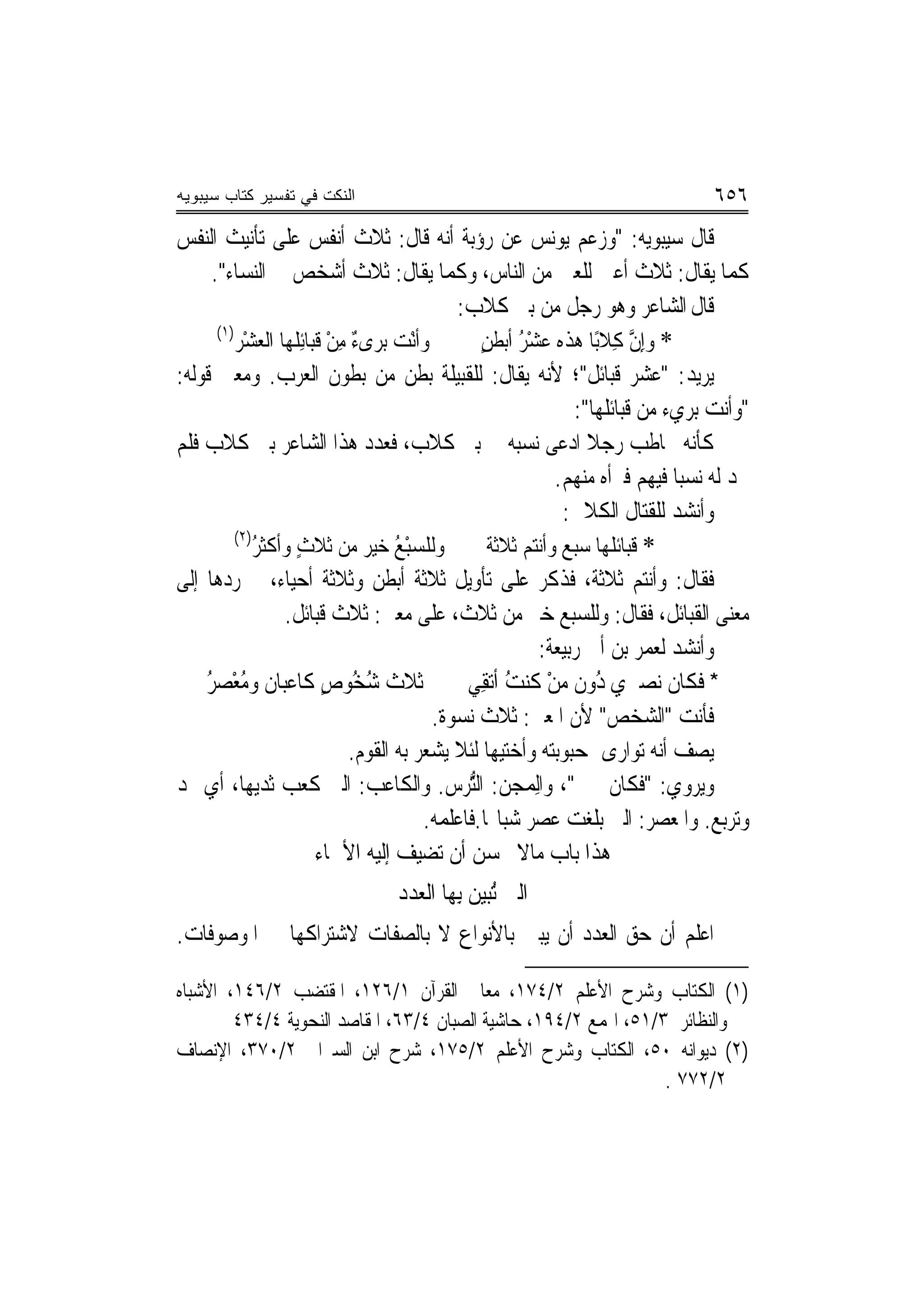 ‫ﺍﻟﻨﻜﺕ ﻓﻲ ﺘﻔﺴﻴﺭ ﻜﺘﺎﺏ ﺴﻴﺒﻭﻴﻪ‬                                                           ‫٦٥٦‬
‫ﻗﺎﻝ ﺳﻴﺒﻮﻳﻪ: "ﻭﺯﻋﻢ ﻳﻮﻧﺲ ﻋﻦ ﺭﺅﺑﺔ ﺃ‪‬ﻪ ﻗﺎﻝ: ﺛﻼﺙ ﺃﻧﻔﺲ ﻋﻠﻰ ﺗﺄﻧﻴﺚ ﺍﻟﻨﻔﺲ‬
                                                ‫ﻧ‬
      ‫ﻛﻤﺎ ﻳﻘﺎﻝ: ﺛﻼﺙ ﺃﻋﲔ ﻟﻠﻌﲔ ﻣﻦ ﺍﻟﻨﺎﺱ، ﻭﻛﻤﺎ ﻳﻘﺎﻝ: ﺛﻼﺙ ﺃﺷﺨﺺ ﰲ ﺍﻟﻨﺴﺎﺀ".‬
                                                  ‫ﻗﺎﻝ ﺍﻟﺸﺎﻋﺮ ﻭﻫﻮ ﺭﺟﻞ ﻣﻦ ﺑﲎ ﻛﻼﺏ:‬
       ‫)١(‬
           ‫ﻭﹶﺃْﻧﺖ ﺑ‪‬ﺮﻯ ٌ ﻣﻦ ﻗﺒ‪‬ﺎﺋِﻠﻬ‪‬ﺎ ﺍﻟﻌﺸْﺮ‬
                ‫‪‬‬          ‫‪ ‬ﺀِْﹶ‬                    ‫* ﻭِﺇﻥ ﻛِﻼﺑًﺎ ﻫﺬﻩ ﻋﺸﺮ ﺃﺑﻄﻦ‬
                                                     ‫ُْ ٍ‬                     ‫ﱠ‬
‫ﻳﺮﻳﺪ: "ﻋﺸﺮ ﻗﺒﺎﺋﻞ"؛ ﻷﻧﻪ ﻳﻘﺎﻝ: ﻟﻠﻘﺒﻴﻠﺔ ﺑﻄﻦ ﻣﻦ ﺑﻄﻮﻥ ﺍﻟﻌﺮﺏ. ﻭﻣﻌﲎ ﻗﻮﻟﻪ:‬
                                                                   ‫"ﻭﺃﻧﺖ ﺑﺮﻱﺀ ﻣﻦ ﻗﺒﺎﺋﻠﻬﺎ":‬
‫ﻛﺄﻧﻪ ﳜﺎﻃﺐ ﺭﺟﻼ ﺍ ‪‬ﻋﻰ ﻧﺴﺒﻪ ﰲ ﺑﲏ ﻛﻼﺏ، ﻓﻌﺪﺩ ﻫﺬﺍ ﺍﻟﺸﺎﻋﺮ ﺑﲏ ﻛﻼﺏ ﻓﻠﻢ‬     ‫ﹰ ﺩ‬
                                                                ‫ﳚﺪ ﻟﻪ ﻧﺴﺒ‪‬ﺎ ﻓﻴﻬﻢ ﻓﱪﺃﻩ ﻣﻨﻬﻢ.‬
                                                                 ‫ﻭﺃﻧﺸﺪ ﻟﻠﻘﺘﺎﻝ ﺍﻟﻜﻼﰊ:‬
           ‫)٢(‬
              ‫ﻭﻟﻠﺴﺒ ُ ﺧﻴ‪‬ﺮ ﻣﻦ ﺛﻼﺙ ﻭﺃﻛﺜﺮ‬
              ‫ُ‬      ‫ٍ‬             ‫ﹶ ‪ْ ‬ﻊ ‪‬‬           ‫* ﻗﺒ‪‬ﺎﺋ ﹸﻬﺎ ﺳﺒ ‪ ‬ﻭﺃﻧﺘﻢ ﺛﻼﺛﺔ‬
                                                                 ‫ﹶ ﻠ ﻊ‬
‫ﻓﻘﺎﻝ: ﻭﺃﻧﺘﻢ ﺛﻼﺛﺔ، ﻓﺬﻛﺮ ﻋﻠﻰ ﺗﺄﻭﻳﻞ ﺛﻼﺛﺔ ﺃﺑﻄﻦ ﻭﺛﻼﺛﺔ ﺃﺣﻴﺎﺀ، ﰒ ﺭﺩﻫﺎ ﺇﻟﹶﻰ‬
                   ‫ﻣﻌﻨ‪‬ﻰ ﺍﻟﻘﺒﺎﺋﻞ، ﻓﻘﺎﻝ: ﻭﻟﻠﺴﺒﻊ ﺧﲑ ﻣﻦ ﺛﻼﺙ، ﻋﻠﻰ ﻣﻌﲎ: ﺛﻼﺙ ﻗﺒﺎﺋﻞ.‬
                                                             ‫ﻭﺃﻧﺸﺪ ﻟﻌﻤﺮ ﺑﻦ ﺃﰊ ﺭﺑﻴﻌﺔ:‬
     ‫ﺛﻼﺙ ﺷ ُﻮﺹ ﻛﺎﻋﺒ‪‬ﺎﻥ ﻭﻣﻌْﺼﺮ‬
     ‫ُ ُ‬                    ‫ﹶ ﹶ ُﺨ ٍ‬               ‫* ﻓﻜﺎﻥ ﻧﺼﲑﻱ ُﻭﻥ ﻣﻦ ﻛﻨﺖ ﺃﹶﺗﻘِﻲ‬
                                                          ‫ﺩ ‪ُ ْ‬‬
                                              ‫ﻓﺄﻧﺖ "ﺍﻟﺸﺨﺺ" ﻷﻥ ﺍﳌﻌﲎ: ﺛﻼﺙ ﻧﺴﻮﺓ.‬
                               ‫ﻳﺼﻒ ﺃ‪‬ﻪ ﺗﻮﺍﺭﻯ ﲟﺤﺒﻮﺑﺘﻪ ﻭﺃﺧﺘﻴﻬﺎ ﻟﺌﻼ ﻳﺸﻌﺮ ﺑﻪ ﺍﻟﻘﻮﻡ.‬   ‫ﻧ‬
‫ﻭﻳﺮﻭﻱ: "ﻓﻜﺎﻥ ﳎﲎ"، ﻭﺍﻟِﻤ ‪‬ﻦ: ﺍﻟﱡﺮﺱ. ﻭﺍﻟﻜﺎﻋﺐ: ﺍﻟﱵ ﻛﻌﺐ ﺛﺪﻳﻬﺎ، ﺃﻱ ‪‬ﺪ‬
                                                   ‫ﺠ ﺘ‬
                                            ‫ﻭﺗﺮﺑﻊ. ﻭﺍﳌﻌﺼﺮ: ﺍﻟﱵ ﺑﻠﻐﺖ ﻋﺼﺮ ﺷﺒﺎ‪‬ﺎ.ﻓﺎﻋﻠﻤﻪ.‬
                           ‫ﻫﺬﺍ ﺑﺎﺏ ﻣﺎﻻ ﳛﺴﻦ ﺃﻥ ﺗﻀﻴﻒ ﺇﻟﻴﻪ ﺍﻷﲰﺎﺀ‬
                                   ‫ﺍﻟﱵ ُﺒﻴﻦ ﺑِﻬﺎ ﺍﻟﻌﺪﺩ‬
                                              ‫ﺗ ‪ ‬‬
‫ﺍﻋﻠﻢ ﺃﻥ ﺣﻖ ﺍﻟﻌﺪﺩ ﺃﻥ ﻳﺒﲔ ﺑﺎﻷﻧﻮﺍﻉ ﻻ ﺑﺎﻟﺼﻔﺎﺕ ﻻﺷﺘﺮﺍﻛﻬﺎ ﰲ ﺍﳌﻮﺻﻮﻓﺎﺕ.‬

‫)١( ﺍﻟﻜﺘﺎﺏ ﻭﺷﺮﺡ ﺍﻷﻋﻠﻢ ٢/٤٧١، ﻣﻌﺎﱐ ﺍﻟﻘﺮﺁﻥ ١/٦٢١، ﺍﳌﻘﺘﻀﺐ ٢/٦٤١، ﺍﻷﺷﺒﺎﻩ‬
        ‫ﻭﺍﻟﻨﻈﺎﺋﺮ ٣/١٥، ﺍﳍﻤﻊ ٢/٤٩١، ﺣﺎﺷﻴﺔ ﺍﻟﺼﺒﺎﻥ ٤/٣٦، ﺍﳌﻘﺎﺻﺪ ﺍﻟﻨﺤﻮﻳﺔ ٤/٤٣٤‬
‫)٢( ﺩﻳﻮﺍﻧﻪ ٠٥، ﺍﻟﻜﺘﺎﺏ ﻭﺷﺮﺡ ﺍﻷﻋﻠﻢ ٢/٥٧١، ﺷﺮﺡ ﺍﺑﻦ ﺍﻟﺴﲑﺍﰲ ٢/٠٧٣، ﺍﻹﻧﺼﺎﻑ‬
                                                                 ‫٢/٢٧٧ .‬
 