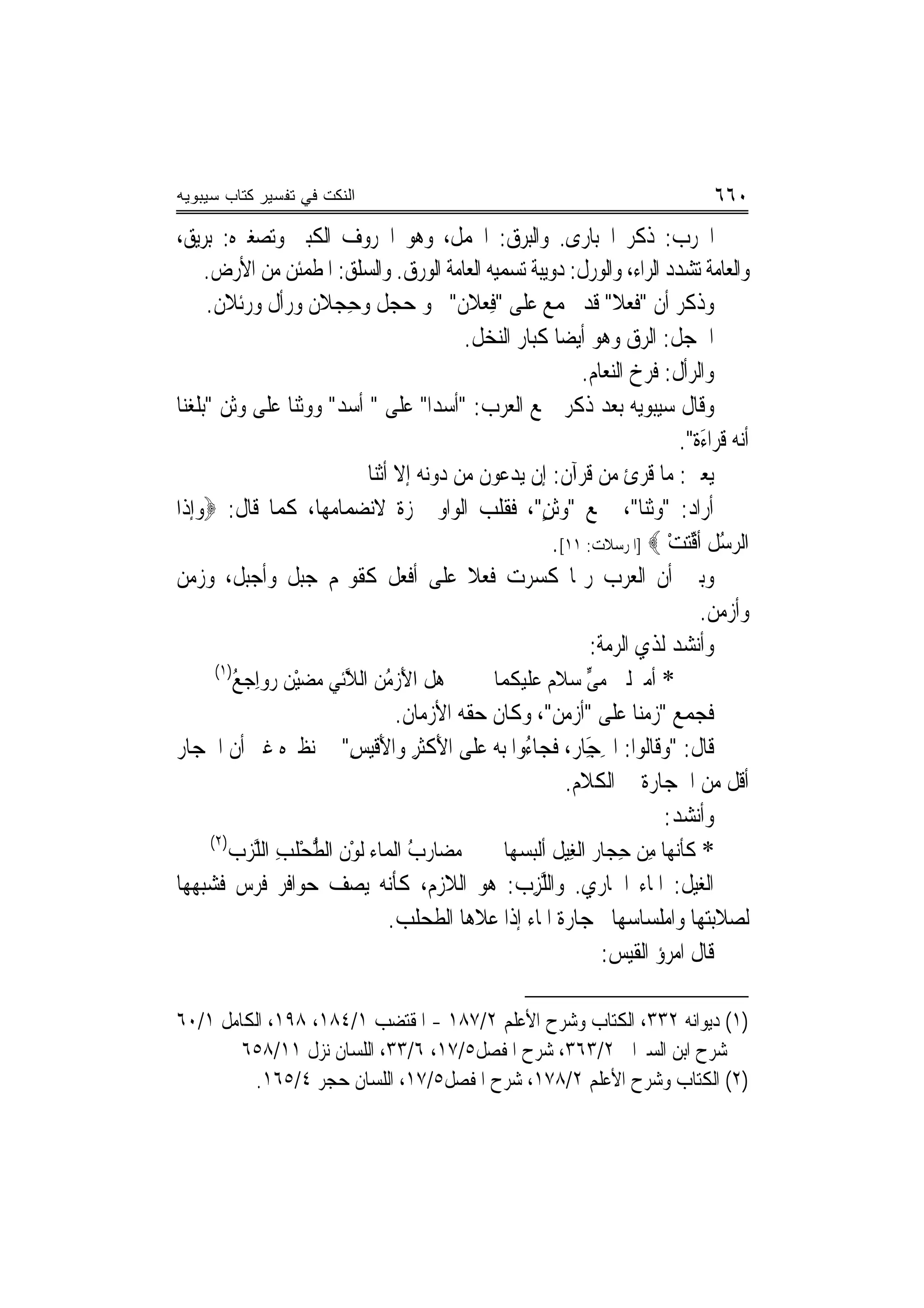 ‫ﺍﻟﻨﻜﺕ ﻓﻲ ﺘﻔﺴﻴﺭ ﻜﺘﺎﺏ ﺴﻴﺒﻭﻴﻪ‬                                                                  ‫٠٦٦‬
‫ﺍﳋﺮ‪‬ﺏ: ﺫﻛﺮ ﺍ ﹸﺒﺎﺭﻯ. ﻭﺍﻟﺒ‪‬ﺮﻕ: ﺍﳊﻤﻞ، ﻭﻫﻮ ﺍﳋﺮﻭﻑ ﺍﻟﻜﺒﲑ ﻭﺗﺼﻐﲑﻩ: ‪‬ﺑﺮ‪‬ﻳﻖ،‬
                                                      ‫‪‬‬                ‫ﳊ‬                ‫ﹶ‬
      ‫ﻭﺍﻟﻌﺎﻣﺔ ﺗﺸﺪﺩ ﺍﻟﺮﺍﺀ، ﻭﺍﻟﻮﺭﻝ: ﺩﻭﻳﺒﺔ ﺗﺴﻤﻴﻪ ﺍﻟﻌﺎﻣﺔ ﺍﻟﻮﺭﻕ. ﻭﺍﻟﺴﻠﻖ: ﺍﳌﻄﻤﺌﻦ ﻣﻦ ﺍﻷﺭﺽ.‬
      ‫ﻭﺫﻛﺮ ﺃﻥ "ﻓﻌﻼ" ﻗﺪ ﳚﻤﻊ ﻋﻠﻰ "ﻓﻌ‪‬ﻼﻥ" ﳓﻮ ﺣﺠ‪‬ﻞ ﻭﺣﺠ‪‬ﻼﻥ ﻭ‪‬ﺭﹾﺃﻝ ﻭﺭﺋﹾﻼﻥ.‬
                 ‫ﹲ‬        ‫ِ‬            ‫‪‬‬           ‫ِ‬                      ‫ﹶ‪ ‬ﹰ‬
                                               ‫ﺍﳊﹶﺠﻞ: ﺍﻟﺮﻕ ﻭﻫﻮ ﺃﻳﻀ‪‬ﺎ ﻛﺒﺎﺭ ﺍﻟﻨﺨﻞ.‬
                                                                    ‫ﻭﺍﻟﺮﺃﻝ: ﻓﺮﺥ ﺍﻟﻨﻌﺎﻡ.‬
‫ﻭﻗﺎﻝ ﺳﻴﺒﻮﻳﻪ ﺑﻌﺪ ﺫﻛﺮ ﲨﻊ ﺍﻟﻌﺮﺏ: "ﺃﺳﺪﹰﺍ" ﻋﻠﻰ " ﹸﺳﺪ" ﻭﻭﺛﻨﺎ ﻋﻠﻰ ﻭﺛﻦ "ﺑﻠﻐﻨ‪‬ﺎ‬
   ‫ﹶ‪‬‬                        ‫ﺃ‬
                                                                                     ‫ﺃ‪‬ﻪ ﻗﺮﹶﺍﺀَﺓ".‬
                                                                                                ‫ﻧ‬
                               ‫ﻳﻌﲏ: ﻣﺎ ﹸﺮﺉ ﻣﻦ ﻗﺮﺁﻥ: ﺇﻥ ﻳﺪﻋﻮﻥ ﻣﻦ ﺩﻭﻧﻪ ﺇﻻ ﺃﺛﻨ‪‬ﺎ‬   ‫ﻗ‬
‫ﺃﺭﺍﺩ: "ﻭﺛ‪‬ﺎ"، ﲨﻊ "ﻭﹶﺛﻦ"، ﻓﻘﻠﺐ ﺍﻟﻮﺍﻭ ﳘﺰﺓ ﻻﻧﻀﻤﺎﻣﻬﺎ، ﻛﻤﺎ ﻗﺎﻝ: ‪‬ﻭﺇﺫﹶﺍ‬
                                                             ‫‪ٍ ‬‬               ‫ﻨ‬
                                                               ‫ﺍﻟﺮﺳﻞ ﹸﺃﻗ‪‬ﺘﺖ ‪] ‬ﺍﳌﺮﺳﻼﺕ: ١١[.‬
                                                                                   ‫‪ُ‬ﹸ ﱢ ْ‬
‫ﻭﺑﲔ ﺃﻥ ﺍﻟﻌﺮﺏ ﺭﲟﺎ ﻛﺴﺮﺕ ﻓﻌﻼ ﻋﻠﻰ ﺃﻓﻌﻞ ﻛﻘﻮﳍﻢ ﺟﺒﻞ ﻭﺃﺟﺒﻞ، ﻭﺯﻣﻦ‬
                                                ‫ﹰ‬
                                                                                        ‫ﻭﺃﺯﻣﻦ.‬
                                                                      ‫ﻭﺃﻧﺸﺪ ﻟﺬﻱ ﺍﻟﺮﻣﺔ:‬
        ‫)١(‬
           ‫ﻫﻞ ﺍﻷﺯ ُﻦ ﺍﻟ ﱠﺋﻲ ﻣﻀﻴﻦ ‪‬ﻭﺍِﺟ ُ‬
           ‫َ ‪‬ﻣ ﻼ ‪  ْ  ‬ﺭ ﻊ‬                       ‫* ﺃﻣﱰﻟﱵ ﻣﻰ ﺳﻼ ‪ ‬ﻋﻠﻴﻜﻤﺎ‬
                                                              ‫‪‬ﱟ ﻡ‬
                                      ‫ﻓﺠﻤﻊ "ﺯﻣﻨ‪‬ﺎ ﻋﻠﻰ "ﹶﺃﺯ ‪‬ﻦ"، ﻭﻛﺎﻥ ﺣ ﹼﻪ ﺍﻷﺯﻣﺎﻥ.‬
                                               ‫ﻘ‬                 ‫‪‬ﻣ‬            ‫‪‬‬
‫ﻗﺎﻝ: "ﻭﻗﹶﺎﻟﻮﺍ: ﺍﳊ َﺎ ‪ ،‬ﻓﺠ‪‬ﺎ ُﻭﺍ ﺑﻪ ﻋﻠﻰ ﺍﻷﻛﹶﺜﺮ ﻭﺍﻷَﻗﻴﺲ" ﰲ ﻧﻈﲑﻩ ﻏﲑ ﺃﻥ ﺍﳊﺠﺎﺭ‬
                           ‫ِ‬             ‫َﹾِ‬             ‫ِﺠ ﺭ ﹶ ﺀ‬    ‫ِ‬
                                                                 ‫ﺃﻗﻞ ﻣﻦ ﺍﳊﺠﺎﺭﺓ ﰲ ﺍﻟﻜﻼﻡ.‬
                                                                                  ‫ﻭﺃﻧﺸﺪ:‬
       ‫)٢(‬
          ‫ﻣ ‪‬ﺎﺭ ُ ﺍﻟﹶﻤﺎﺀ ﹶﻟﻮﻥ ﺍﻟﻄﺤ ﹸﺐ ﺍﻟ ﱠﺰﺏ‬
              ‫ْ ﹶ ﱡ ْﻠ ِ ﻠ‬               ‫ﻀ ﺏ‬         ‫* ﻛﺄ‪‬ﻧ ‪‬ﺎ ﻣِﻦ ﺣﺠ‪‬ﺎﺭ ﺍﻟﻐِﻴﻞ ﺃﹾﻟﺒ‪‬ﺴﻬ‪‬ﺎ‬
                                                                           ‫ِ‬      ‫ﹶﹶ ﻬ‬
‫ﺍﻟﻐﻴﻞ: ﺍﳌﺎﺀ ﺍﳉﺎﺭﻱ. ﻭﺍﻟﱠﺰ ‪ :‬ﻫﻮ ﺍﻟﻼﺯﻡ، ﻛﺄ‪‬ﻪ ﻳﺼﻒ ﺣﻮﺍﻓﺮ ﻓﺮﺱ ﻓﺸﺒﻬﻬﺎ‬
                                    ‫ﻧ‬                   ‫ﻠ ِﺏ‬
                                    ‫ﻟﺼﻼﺑﺘﻬﺎ ﻭﺍﻣﻠﺴﺎﺳﻬﺎ ﲝﺠﺎﺭﺓ ﺍﳌﺎﺀ ﺇﺫﺍ ﻋﻼﻫﺎ ﺍﻟﻄﺤﻠﺐ.‬
                                                                        ‫ﻗﺎﻝ ﺍﻣﺮﺅ ﺍﻟﻘﻴﺲ:‬

‫)١( ﺩﻳﻮﺍﻧﻪ ٢٣٣، ﺍﻟﻜﺘﺎﺏ ﻭﺷﺮﺡ ﺍﻷﻋﻠﻢ ٢/٧٨١ - ﺍﳌﻘﺘﻀﺐ ١/٤٨١، ٨٩١، ﺍﻟﻜﺎﻣﻞ ١/٠٦‬
        ‫ﺷﺮﺡ ﺍﺑﻦ ﺍﻟﺴﲑﺍﰲ ٢/٣٦٣، ﺷﺮﺡ ﺍﳌﻔﺼﻞ٥/٧١، ٦/٣٣، ﺍﻟﻠﺴﺎﻥ ﻧﺰﻝ ١١/٨٥٦‬
         ‫)٢( ﺍﻟﻜﺘﺎﺏ ﻭﺷﺮﺡ ﺍﻷﻋﻠﻢ ٢/٨٧١، ﺷﺮﺡ ﺍﳌﻔﺼﻞ٥/٧١، ﺍﻟﻠﺴﺎﻥ ﺣﺠﺮ ٤/٥٦١.‬
 