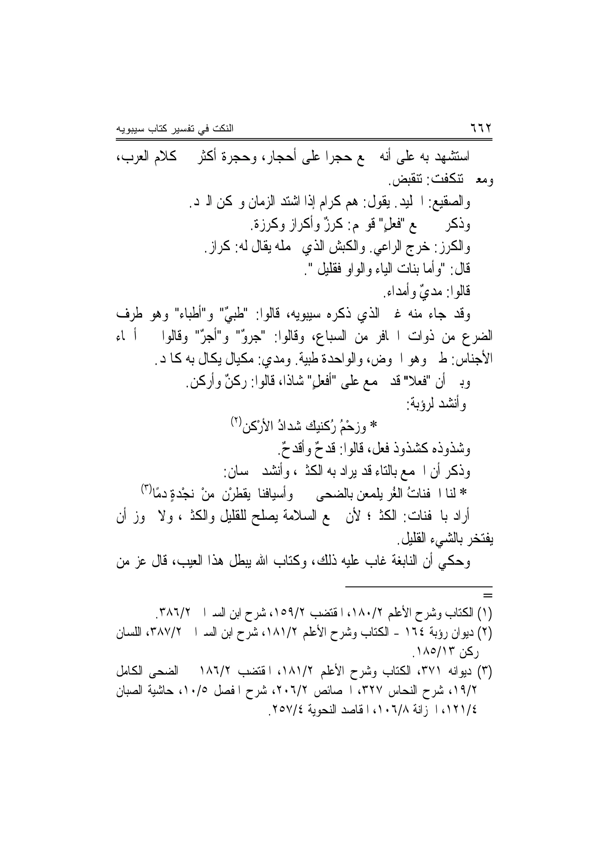 ‫ﺍﻟﻨﻜﺕ ﻓﻲ ﺘﻔﺴﻴﺭ ﻜﺘﺎﺏ ﺴﻴﺒﻭﻴﻪ‬                                                       ‫٢٦٦‬
‫ﺍﺳﺘﺸﻬﺪ ﺑﻪ ﻋﻠﻰ ﺃ‪‬ﻪ ﲨﻊ ﺣﺠﺮﹰﺍ ﻋﻠﻰ ﺃﺣﺠﺎﺭ، ﻭﺣﺠﺮﺓ ﺃﻛﺜﺮ ﰲ ﻛﻼﻡ ﺍﻟﻌﺮﺏ،‬  ‫ﻧ‬
                                                                ‫ﻭﻣﻌﲎ ﺗﻨﻜﻔﺖ: ﺗﻨﻘﺒﺾ.‬
                  ‫ﻭﺍﻟ ‪‬ﻘﻴﻊ: ﺍﳉﻠﻴﺪ. ﻳﻘﻮﻝ: ﻫﻢ ﻛﺮﺍﻡ ﺇﺫﺍ ﺍﺷﺘﺪ ﺍﻟﺰﻣﺎﻥ ﻭﲤﻜﻦ ﺍﻟﱪﺩ.‬‫ﺼ ‪‬‬
                                 ‫ﻭﺫﻛﺮ ﰲ ﲨﻊ "ﹸﻌﻞ" ﻗﻮﳍﻢ: ﻛﺮﺯ ﻭﺃﻛﺮﺍﺯ ﻭﻛﺮ ‪‬ﺓ.‬
                                   ‫‪ ‬ﺯ‬            ‫ٌ‬           ‫ﻓ ٍ‬
                      ‫ﻭﺍﻟﻜﺮﺯ: ﺧﺮﺝ ﺍﻟﺮﺍﻋﻲ. ﻭﺍﻟﻜﺒﺶ ﺍﻟﺬﻱ ﳛﻤﻠﻪ ﻳﻘﺎﻝ ﻟﻪ: ﻛ ‪‬ﺍﺯ.‬
                         ‫ﹶﺮ‬                                                 ‫‪‬‬
                                            ‫ﻗﺎﻝ: "ﻭﺃﻣﺎ ﺑﻨﺎﺕ ﺍﻟﻴ‪‬ﺎﺀ ﻭﺍﻟﻮﺍﻭ ﻓﻘﻠﻴﻞ ".‬
                                                ‫ﹲ‬
                                                              ‫ﻗﺎﻟﻮﺍ: ‪‬ﺪﻱ ﻭﺃﻣﺪﺍﺀ.‬
                                                                        ‫ﻣ ٌ‬
‫ﻭﻗﺪ ﺟﺎﺀ ﻣﻨﻪ ﻏﲑ ﺍﻟﺬﻱ ﺫﻛﺮﻩ ﺳﻴﺒﻮﻳﻪ، ﻗﺎﻟﻮﺍ: "ﻃ‪‬ﺒﻲ" ﻭ"ﺃﻃﺒﺎﺀ" ﻭﻫﻮ ﻃﺮﻑ‬
                           ‫ﹸ ٌ‬
‫ﺍﻟﻀﺮﻉ ﻣﻦ ﺫﻭﺍﺕ ﺍﳊﺎﻓﺮ ﻣﻦ ﺍﻟﺴﺒﺎﻉ، ﻭﻗﺎﻟﻮﺍ: "ﺟﺮﻭ" ﻭ"ﺃﺟﺮ" ﻭﻗﺎﻟﻮﺍ ﰲ ﺃﲰﺎﺀ‬
                     ‫‪ٌ‬‬        ‫ٌ‬
         ‫ﺍﻷﺟﻨﺎﺱ: ﻃﱯ ﻭﻫﻮ ﺍﳊﻮﺽ، ﻭﺍﻟﻮﺍﺣﺪﺓ ﻃﺒﻴﺔ. ﻭﻣﺪﻱ: ﻣﻜﻴﺎﻝ ﻳﻜﺎﻝ ﺑﻪ ﻛﺎﳌﺪ.‬
                 ‫ﻭﺑﲔ ﺃﻥ "ﻓﹸﻌﻼ" ﻗﺪ ﳚﻤﻊ ﻋﻠﻰ "ﺃﻓﹾﻌﻞ" ﺷﺎﺫﺍ، ﻗﺎﻟﻮﺍ: ‪‬ﻛﻦ ﻭﺃﹶﺭ ﹸﻦ.‬
                     ‫ﺭ ٌ ﻛ‬                    ‫ٍ‬                       ‫ﹰ‬
                                                                     ‫ﻭﺃﻧﺸﺪ ﻟﺮﺅﺑﺔ:‬
                            ‫)٢(‬
                                ‫* ﻭﺯﺣﻢ ُﻛﻨﻴﻚ ﺷﺪﺍﺩ ﺍﻷﺭْﻛﻦ‬
                                       ‫ُْﺭ ‪ُ ‬‬
                                       ‫ﻭﺷﺬﻭﺫﻩ ﻛﺸﺬﻭﺫ ﻓﻌﻞ، ﻗﺎﻟﻮﺍ: ﻗﺪﺡ ﻭﺃﻗﺪﺡ.‬
                                        ‫ٌ‬      ‫ٌ‬
                           ‫ﻭﺫﻛﺮ ﺃﻥ ﺍﳉﻤﻊ ﺑﺎﻟﺘﺎﺀ ﻗﺪ ﻳﺮﺍﺩ ﺑﻪ ﺍﻟﻜﺜﲑ، ﻭﺃﻧﺸﺪ ﳊﺴﺎﻥ:‬
     ‫)٣(‬
         ‫* ﹶﻟﻨ‪‬ﺎ ﺍﳉﻔﻨﺎﺕ ﺍﻟﻐﺮ ﻳﻠﻤﻌﻦ ﺑﺎﻟﻀﺤ‪‬ﻰ ﻭﺃﺳﻴﺎ ﹸﻨﺎ ﻳﻘﹾﻄﺮْﻥ ﻣﻦ ‪‬ﻧﺠْﺪﺓ ﺩﻣًﺎ‬
              ‫ٍ‬      ‫ْ‬               ‫ﻓ‬              ‫‪ ‬‬         ‫ُ ُ‪‬‬
‫ﺃﺭﺍﺩ ﺑﺎﳉﻔﻨﺎﺕ: ﺍﻟﻜﺜﲑ؛ ﻷﻥ ﲨﻊ ﺍﻟﺴﻼﻣﺔ ﻳﺼﻠﺢ ﻟﻠﻘﻠﻴﻞ ﻭﺍﻟﻜﺜﲑ، ﻭﻻ ﳚﻮﺯ ﺃﻥ‬
                                                                   ‫ﻳﻔﺘﺨﺮ ﺑﺎﻟﺸﻲﺀ ﺍﻟﻘﻠﻴﻞ.‬
‫ﻭ ‪‬ﻜﻲ ﺃﻥ ﺍﻟﻨﺎﺑﻐﺔ ﻏﺎﺏ ﻋﻠﻴﻪ ﺫﻟﻚ، ﻭﻛﺘﺎﺏ ﺍﷲ ﻳﺒﻄﻞ ﻫﺬﺍ ﺍﻟﻌﻴﺐ، ﻗﺎﻝ ﻋﺰ ﻣﻦ‬              ‫ﺣ‬
                                                                                    ‫=‬
         ‫)١( ﺍﻟﻜﺘﺎﺏ ﻭﺷﺮﺡ ﺍﻷﻋﻠﻢ ٢/٠٨١، ﺍﳌﻘﺘﻀﺐ ٢/٩٥١، ﺷﺮﺡ ﺍﺑﻦ ﺍﻟﺴﲑﺍﰲ ٢/٦٨٣.‬
‫)٢( ﺩﻳﻮﺍﻥ ﺭﺅﺑﺔ ٤٦١ - ﺍﻟﻜﺘﺎﺏ ﻭﺷﺮﺡ ﺍﻷﻋﻠﻢ ٢/١٨١، ﺷﺮﺡ ﺍﺑﻦ ﺍﻟﺴﲑﺍﰲ ٢/٧٨٣، ﺍﻟﻠﺴﺎﻥ‬
                                                            ‫ﺭﻛﻦ ٣١/٥٨١.‬
‫)٣( ﺩﻳﻮﺍﻧﻪ ١٧٣، ﺍﻟﻜﺘﺎﺏ ﻭﺷﺮﺡ ﺍﻷﻋﻠﻢ ٢/١٨١، ﺍﳌﻘﺘﻀﺐ ٢/٦٨١ ﰲ ﺍﻟﻀﺤﻰ ﺍﻟﻜﺎﻣﻞ‬
‫٢/٩١، ﺷﺮﺡ ﺍﻟﻨﺤﺎﺱ ٧٢٣، ﺍﳋﺼﺎﺋﺺ ٢/٦٠٢، ﺷﺮﺡ ﺍﳌﻔﺼﻞ ٥/٠١، ﺣﺎﺷﻴﺔ ﺍﻟﺼﺒﺎﻥ‬
                               ‫٤/١٢١، ﺍﳋﺰﺍﻧﺔ ٨/٦٠١، ﺍﳌﻘﺎﺻﺪ ﺍﻟﻨﺤﻮﻳﺔ ٤/٧٥٢.‬
 