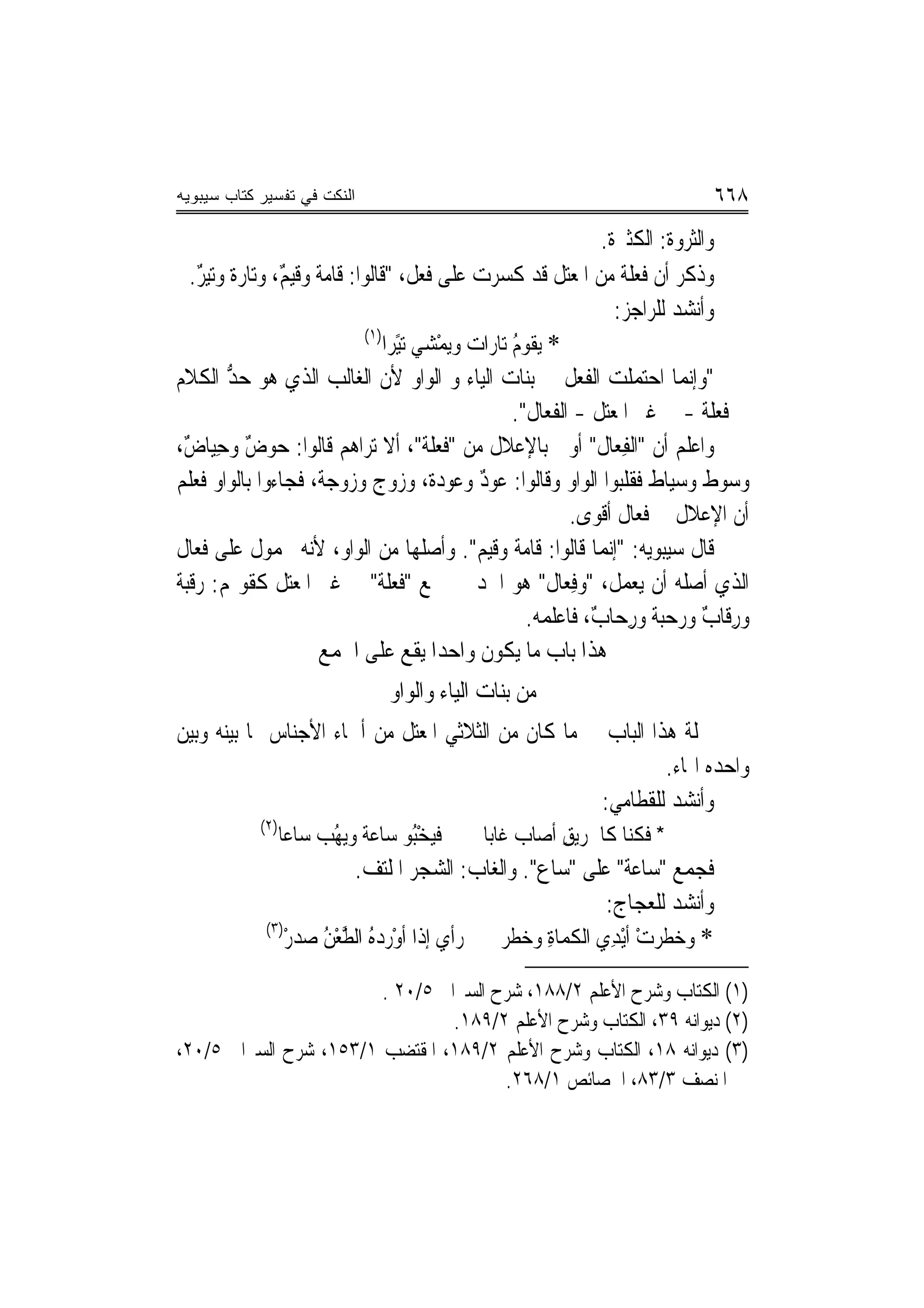 ‫ﺍﻟﻨﻜﺕ ﻓﻲ ﺘﻔﺴﻴﺭ ﻜﺘﺎﺏ ﺴﻴﺒﻭﻴﻪ‬                                                          ‫٨٦٦‬
                                                                        ‫ﻭﺍﻟﺜﺮﻭﺓ: ﺍﻟﻜﺜﲑﺓ.‬
   ‫ﻭﺫﻛﺮ ﺃﻥ ﻓﻌﻠﺔ ﻣﻦ ﺍﳌﻌﺘﻞ ﻗﺪ ﻛﺴﺮﺕ ﻋﻠﻰ ﻓﻌﻞ، "ﻗﹶﺎﹸﻮﺍ: ﻗﹶﺎﻣﺔ ﻭﻗﻴﻢ، ﻭ‪‬ﺗﺎﺭﺓ ﻭﺗ‪‬ﻴﺮ.‬
     ‫ﹲ ٌ ‪‬ﹲ ٌ‬                    ‫ﻟ‬                                             ‫ﹼ‬
                                                                          ‫ﻭﺃﻧﺸﺪ ﻟﻠﺮﺍﺟﺰ:‬
                                ‫)١(‬
                                    ‫* ‪‬ﻳ ﹸﻮﻡ ﺗ‪‬ﺎﺭ‪‬ﺍﺕ ﻭ‪‬ﻳﻤْﺸﻲ ‪‬ﺗﻴًﺮﺍ‬
                                                           ‫ﻘ ُ‬
‫"ﻭﺇ‪‬ﻤﺎ ﺍﺣ‪‬ﻤﻠﹶﺖ ﺍﻟﻔﻌﻞ ﰲ ﺑﻨﺎﺕ ﺍﻟﻴﺎﺀ ﻭ ﺍﻟﻮﺍﻭ ﻷﻥ ﺍﻟﻐﺎﻟﺐ ﺍﻟﺬﻱ ‪‬ﻮ ﺣﺪ ﺍﻟﻜﻼﻡ‬
         ‫ﻫ ﱡ‬                                                                 ‫ﺘ‬      ‫ﻧ‬
                                                           ‫ﰲ ﻓﻌﻠﺔ - ﰲ ﻏﲑ ﺍﳌﻌﺘﻞ - ﺍﻟﻔﻌﺎﻝ".‬
‫ﻭﺍﻋﻠﻢ ﺃﻥ "ﺍﻟﻔﻌ‪‬ﺎﻝ" ﺃﻭﱃ ﺑﺎﻹﻋﻼﻝ ﻣﻦ "ﻓﻌ‪‬ﻠﺔ"، ﺃﻻ ﺗﺮﺍﻫﻢ ﻗﺎﻟﻮﺍ: ﺣﻮﺽ ﻭﺣِﻴﺎﺽ،‬
 ‫ٌ‬          ‫ٌ‬                                  ‫ﹶ‬                       ‫ِ ﹶ‬
‫ﻭﺳﻮﻁ ﻭﺳﻴ‪‬ﺎﻁ ﻓﻘﻠﺒﻮﺍ ﺍﻟﻮﺍﻭ ﻭﻗﺎﻟﻮﺍ: ﻋﻮﺩ ﻭﻋﻮﺩ‪‬ﺓ، ﻭﺯﻭ‪‬ﺝ ﻭﺯﻭﺟ‪‬ﺔ، ﻓﺠﺎﺀﻭﺍ ﺑﺎﻟﻮﺍﻭ ﻓ ‪‬ﻠﻢ‬
    ‫ﻌ‬                      ‫‪‬‬          ‫‪‬‬       ‫ٌ ‪‬‬                                     ‫‪‬ﹲ‬
                                                                    ‫ﺃﻥ ﺍﻹﻋﻼﻝ ﰲ ﻓﻌﺎﻝ ﺃﻗﻮﻯ.‬
‫ﻗﺎﻝ ﺳﻴﺒﻮﻳﻪ: "ﺇ‪‬ﻧ ‪‬ﺎ ﻗﺎﹸﻮﺍ: ﻗﺎﻣﺔ ﻭﻗﻴﻢ". ﻭﺃﺻﻠﻬﺎ ﻣﻦ ﺍﻟﻮﺍﻭ، ﻷﻧﻪ ﳏﻤﻮﻝ ﻋﻠﻰ ﻓﻌﺎﻝ‬
                                                                    ‫ﻤ ﻟ‬
‫ﺍﻟﺬﻱ ﺃﺻﻠﻪ ﺃﻥ ﻳﻌﻤﻞ، "ﻭﻓﻌ‪‬ﺎﻝ" ﻫﻮ ﺍﳊﺪ ﰲ ﲨﻊ "ﻓﻌﻠﺔ" ﰲ ﻏﲑ ﺍﳌﻌﺘﻞ ﻛﻘﻮﳍﻢ: ﺭﻗﹶﺒﺔ‬
‫‪ ‬ﹲ‬                                ‫ﹶ ‪‬ﹶ ﹶ‬                         ‫ِ ﹲ‬
                                                             ‫ﻭﺭﻗﹶﺎﺏ ﻭﺭﺣ‪‬ﺒﺔ ﻭﺭﺣ‪‬ﺎﺏ، ﻓﺎﻋﻠﻤﻪ.‬
                                                                      ‫ِ ٌ ‪‬ﹲ ِ ٌ‬
                       ‫ﻫﺬﺍ ﺑﺎﺏ ﻣﺎ ﻳﻜﻮﻥ ﻭﺍﺣﺪﹰﺍ ﻳﻘﻊ ﻋﻠﻰ ﺍﳉﻤﻊ‬
                                                    ‫ﹸ‬
                                  ‫ﻣﻦ ﺑﻨﺎﺕ ﺍﻟﻴﺎﺀ ﻭﺍﻟﻮﺍﻭ‬
‫ﲨﻠﺔ ﻫﺬﺍ ﺍﻟﺒﺎﺏ ﰲ ﻣﺎ ﻛﺎﻥ ﻣﻦ ﺍﻟﺜﻼﺛﻲ ﺍﳌﻌﺘﻞ ﻣﻦ ﺃﲰﺎﺀ ﺍﻷﺟﻨﺎﺱ ﳑﺎ ﺑ‪‬ﻨﻪ ﻭﺑ‪‬ﻦ‬
 ‫ﻴ ﻴ‬
                                                             ‫ﻭﺍﺣﺪﻩ ﺍﳍﺎﺀ.‬
                                                    ‫ﻭﺃﻧﺸﺪ ﻟﻠﻘﻄﺎﻣﻲ:‬
             ‫)٢(‬
                   ‫ﻓﻴﺨُﻮ ﺳﺎﻋﺔ ﻭ‪‬ﻳ ُﺐ ﺳﺎﻋ‪‬ﺎ‬
                      ‫‪ ‬ﻬ ‪ ‬ﹶ‬        ‫‪ْ ‬ﺒ‬      ‫* ﻓﻜ‪‬ﺎ ﻛﺎﳊﹶﺮﻳﻖ ﺃﺻﺎﺏ ﻏﹶﺎﺑﺎ‬
                                                ‫ِ ‪‬ﹶ ‪ ‬ﹰ‬            ‫ﹸﻨ‬
                             ‫ﻓﺠﻤﻊ "ﺳﺎﻋﺔ" ﻋﻠﻰ "ﺳﺎﻉ". ﻭﺍﻟﻐ‪‬ﺎﺏ: ﺍﻟﺸﺠﺮ ﺍﳌﻠﺘﻒ.‬
                                           ‫‪‬‬                      ‫‪‬ﹶ ‪ ‬ﹰ‬
                                                              ‫ﻭﺃﻧﺸﺪ ﻟﻠﻌﺠﺎﺝ:‬
              ‫)٣(‬
                  ‫ﺭﺃﻱ ﺇﺫﺍ ﺃﻭﺭﺩ ُ ﺍﻟﻄﻌﻦ ﺻﺪﺭ‬
                  ‫ْ ‪ ‬ﻩ ﱠ ْ ُ ‪ْ  ‬‬           ‫* ﻭﺧﻄﺮﺕ ﺃْﻳﺪِﻱ ﺍﻟﻜﻤ‪‬ﺎﺓ ﻭﺧﻄﹶﺮ‬
                                                   ‫ﹸ ِ ‪‬‬             ‫‪ ‬ﹶ‪ْ ‬‬

                        ‫)١( ﺍﻟﻜﺘﺎﺏ ﻭﺷﺮﺡ ﺍﻷﻋﻠﻢ ٢/٨٨١، ﺷﺮﺡ ﺍﻟﺴﲑﺍﰲ ٥/٠٢ .‬
                                 ‫)٢( ﺩﻳﻮﺍﻧﻪ ٩٣، ﺍﻟﻜﺘﺎﺏ ﻭﺷﺮﺡ ﺍﻷﻋﻠﻢ ٢/٩٨١.‬
‫)٣( ﺩﻳﻮﺍﻧﻪ ٨١، ﺍﻟﻜﺘﺎﺏ ﻭﺷﺮﺡ ﺍﻷﻋﻠﻢ ٢/٩٨١، ﺍﳌﻘﺘﻀﺐ ١/٣٥١، ﺷﺮﺡ ﺍﻟﺴﲑﺍﰲ ٥/٠٢،‬
                                       ‫ﺍﳌﻨﺼﻒ ٣/٣٨، ﺍﳋﺼﺎﺋﺺ ١/٨٦٢.‬
 