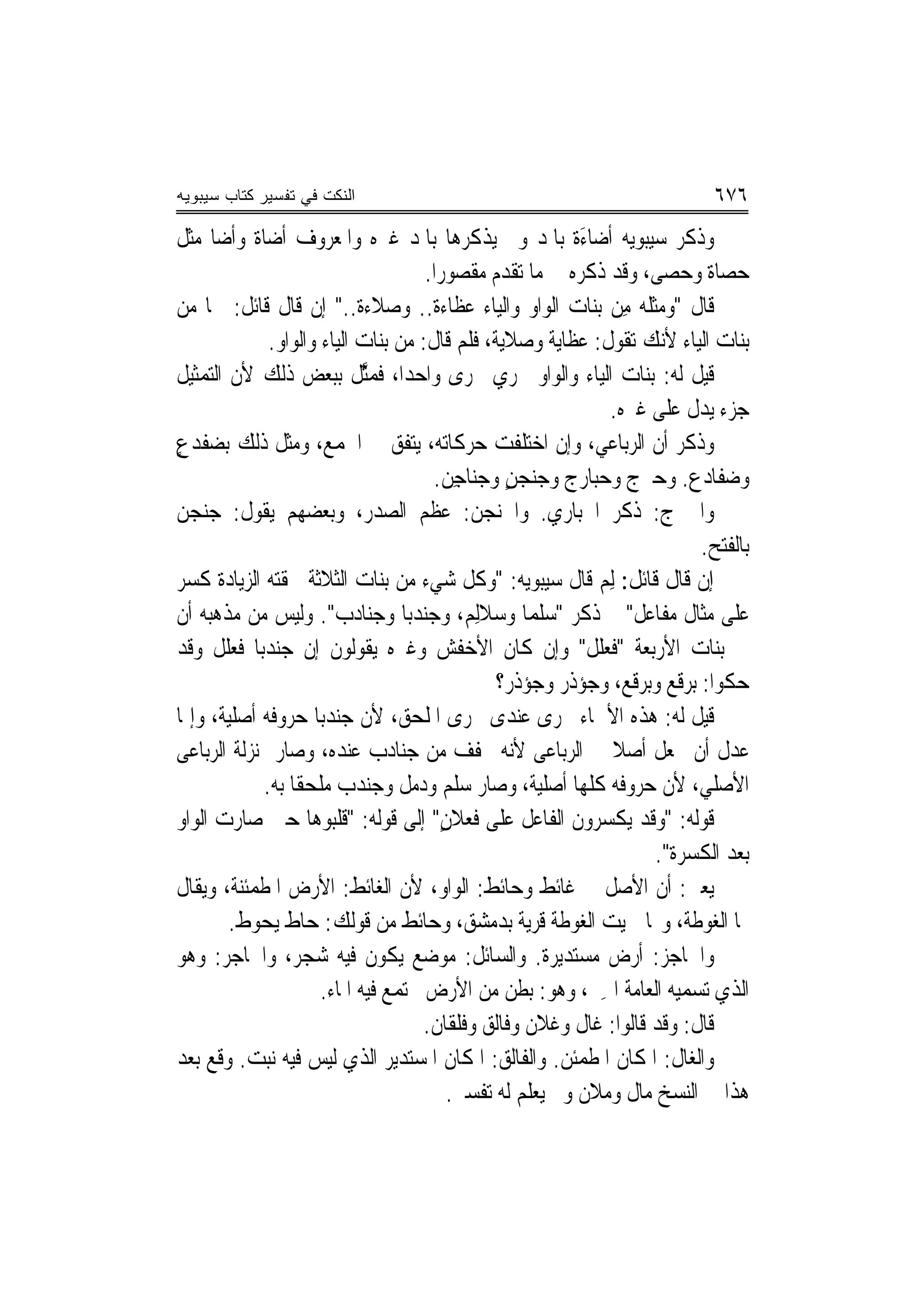 ‫ﺍﻟﻨﻜﺕ ﻓﻲ ﺘﻔﺴﻴﺭ ﻜﺘﺎﺏ ﺴﻴﺒﻭﻴﻪ‬                                                     ‫٦٧٦‬
‫ﻭﺫﻛﺮ ﺳﻴﺒﻮﻳﻪ ﹶﺃﺿ‪‬ﺎﺀﺓ ﺑﺎﳌﺪ ﻭﱂ ﻳﺬﻛﺮﻫﺎ ﺑﺎﳌﺪ ﻏﲑﻩ ﻭﺍﳌﻌﺮﻭﻑ ﺃﺿﺎﺓ ﻭﺃﺿﺎ ﻣﺜﻞ‬
     ‫ﹲ ﹰ‬                                                   ‫َﹰ‬
                                      ‫ﺣﺼﺎﺓ ﻭﺣﺼﻰ، ﻭﻗﺪ ﺫﻛﺮﻩ ﰲ ﻣﺎ ﺗﻘﺪﻡ ﻣﻘﺼﻮﺭ‪‬ﺍ.‬
                                                                        ‫‪‬‬
‫ﻗﺎﻝ "ﻭﻣﺜﻠﻪ ﻣِﻦ ﺑﻨﺎﺕ ﺍﻟﻮﺍﻭ ﻭﺍﻟﻴﺎﺀ ﻋﻈﺎﺀﺓ.. ﻭﺻﻼﺀﺓ.." ﺇﻥ ﻗﺎﻝ ﻗﺎﺋﻞ: ﳘﺎ ﻣﻦ‬
                             ‫ﹲ‬         ‫ﹲ‬                             ‫‪‬‬
               ‫ﺑﻨﺎﺕ ﺍﻟﻴﺎﺀ ﻷﻧﻚ ﺗﻘﻮﻝ: ﻋﻈﺎﻳﺔ ﻭﺻﻼﻳﺔ، ﻓﻠﻢ ﻗﺎﻝ: ﻣﻦ ﺑﻨﺎﺕ ﺍﻟﻴﺎﺀ ﻭﺍﻟﻮﺍﻭ.‬
‫ﻗﻴﻞ ﻟﻪ: ﺑﻨﺎﺕ ﺍﻟﻴﺎﺀ ﻭﺍﻟﻮﺍﻭ ﲡﺮﻱ ﳎﺮﻯ ﻭﺍﺣﺪ‪‬ﺍ، ﻓﻤﱠﻞ ﺑﺒﻌﺾ ﺫﻟﻚ ﻷﻥ ﺍﻟﺘﻤﺜﻴﻞ‬
                              ‫ﺜ‬
                                                                ‫ﺟﺰﺀ ﻳﺪﻝ ﻋﻠﻰ ﻏﲑﻩ.‬
‫ﻭﺫﻛﺮ ﺃﻥ ﺍﻟﺮﺑﺎﻋﻲ، ﻭﺇﻥ ﺍﺧﺘﻠﻔﺖ ﺣﺮﻛﺎﺗﻪ، ﻳﺘﻔﻖ ﰲ ﺍﳉﻤﻊ، ﻭﻣﺜﻞ ﺫﻟﻚ ﺑﻀﻔﺪﻉ‬
‫ٍ‬
                                       ‫ﻭﺿﻔﺎﺩﻉ. ﻭ ‪‬ﱪﺝ ﻭﺣ‪‬ﺒﺎﺭﺝ ﻭﺟﻨﺠﻦ ﻭﺟﻨﺎﺟِﻦ.‬
                                                 ‫ٍ‬                      ‫ﺣ‬
‫ﻭﺍﳊﱪﺝ: ﺫﻛﺮ ﺍﳊﺒﺎﺭﻱ. ﻭﺍﳉﻨﺠﻦ: ﻋﻈﻢ ﺍﻟﺼﺪﺭ، ﻭﺑﻌﻀﻬﻢ ﻳﻘﻮﻝ: ﺟﻨﺠﻦ‬
                                                                              ‫ﺑﺎﻟﻔﺘﺢ.‬
‫ﺇﻥ ﻗﺎﻝ ﻗﺎﺋﻞ: ﻟِﻢ ﻗﺎﻝ ﺳﻴﺒﻮﻳﻪ: "ﻭﻛﻞ ﺷﻲﺀ ﻣﻦ ﺑﻨﺎﺕ ﺍﻟﺜﻼﺛﺔ ﳊﻘﺘﻪ ﺍﻟﺰﻳﺎﺩﺓ ﻛﺴﺮ‬
‫ﻋﻠﻰ ﻣﺜﺎﻝ ﻣﻔﹶﺎﻋﻞ" ﰒ ﺫﻛﺮ "ﺳﻠﻤ‪‬ﺎ ﻭﺳﻼﻟِﻢ، ﻭ ‪‬ﻨﺪﺑ‪‬ﺎ ﻭﺟ‪‬ﻨﺎﺩﺏ". ﻭﻟﻴﺲ ﻣﻦ ﻣﺬﻫﺒﻪ ﺃﻥ‬
                         ‫‪‬‬            ‫ﺟ‬                                    ‫‪‬‬
‫ﰲ ﺑﻨﺎﺕ ﺍﻷﺭﺑﻌﺔ "ﹸﻌﻠﻞ" ﻭﺇﻥ ﻛﺎﻥ ﺍﻷﺧﻔﺶ ﻭﻏﲑﻩ ﻳﻘﻮﻟﻮﻥ ﺇﻥ ﺟﻨﺪﺑ‪‬ﺎ ﻓﻌﻠﻞ ﻭﻗﺪ‬
                                                                ‫ﻓ‬
                                                ‫ﺣﻜﻮﺍ: ‪‬ﺮﹸﻊ ﻭ‪‬ﺮﻗﹶﻊ، ﻭ ‪‬ﺆ ﹸﺭ ﻭ ‪‬ﺆﺫﹶﺭ؟‬
                                                     ‫ﺟﺫ ﺟ‬              ‫ﺑﻗ ﺑ‬
‫ﻗﻴﻞ ﻟﻪ: ﻫﺬﻩ ﺍﻷﲰﺎﺀ ﲡﺮﻯ ﻋﻨﺪﻯ ﳎﺮﻯ ﺍﳌﻠﺤﻖ، ﻷﻥ ﺟﻨﺪﺑ‪‬ﺎ ﺣﺮﻭﻓﻪ ﺃﺻﻠﻴﺔ، ﻭﺇﳕﺎ‬
‫ﻋﺪﻝ ﺃﻥ ﳚﻌﻞ ﺃﺻﻼ ﰲ ﺍﻟﺮﺑﺎﻋﻰ ﻷﻧﻪ ﳐﻔﻒ ﻣﻦ ﺟﻨﺎﺩﺏ ﻋﻨﺪﻩ، ﻭﺻﺎﺭ ﲟﻨ‪‬ﺰﻟﺔ ﺍﻟﺮﺑﺎﻋﻰ‬
                                                                 ‫ﹰ‬
              ‫ﺍﻷﺻﻠﻲ، ﻷﻥ ﺣﺮﻭﻓﻪ ﻛﻠﻬﺎ ﺃﺻﻠﻴﺔ، ﻭﺻﺎﺭ ‪‬ﻠﻢ ﻭ ‪‬ﻣﻞ ﻭ ‪‬ﻨﺪﺏ ﻣﻠﺤﻘﹰﺎ ﺑﻪ.‬
                                ‫ﺳ ﺩ ﺟ‬
‫ﻗﻮﻟﻪ: "ﻭﻗﺪ ‪‬ﻜ ‪‬ﺮﻭﻥ ﺍﻟﻔﺎﻋﻞ ﻋﻠﻰ ﹸﻌﻼﻥ" ﺇﻟﹶﻰ ﻗﻮﻟﻪ: "ﻗﻠﺒﻮﻫﺎ ﺣﲔ ﺻﺎﺭﺕ ﺍﻟﻮﺍﻭ‬
                                         ‫ﻓ ٍ‬                   ‫ﻳ ﺴ‬
                                                                         ‫ﺑﻌﺪ ﺍﻟﻜﺴﺮﺓ".‬
‫ﻳﻌﲏ: ﺃﻥ ﺍﻷﺻﻞ ﰲ ﻏﺎﺋﻂ ﻭﺣﺎﺋﻂ: ﺍﻟﻮﺍﻭ، ﻷﻥ ﺍﻟﻐﺎﺋﻂ: ﺍﻷﺭﺽ ﺍﳌﻄﻤﺌﻨﺔ، ﻭﻳﻘﺎﻝ‬
        ‫ﳍﺎ ﺍﻟﻐﻮﻃﺔ، ﻭ‪‬ﺎ ﲰﻴﺖ ﺍﻟﻐﻮﻃﺔ ﻗﺮﻳﺔ ﺑﺪﻣﺸﻖ، ﻭﺣﺎﺋﻂ ﻣﻦ ﻗﻮﻟﻚ: ﺣ‪‬ﺎﻁ ‪‬ﻳ ‪‬ﻮﻁ.‬
             ‫ﺤ‬
‫ﻭﺍﳊﺎﺟﺰ: ﺃﺭﺽ ﻣﺴﺘﺪﻳﺮﺓ. ﻭﺍﻟﺴﺎﺋﻞ: ﻣﻮﺿﻊ ﻳﻜﻮﻥ ﻓﻴﻪ ﺷﺠﺮ، ﻭﺍﳊﺎﺟﺮ: ﻭﻫﻮ‬
                       ‫ﺍﻟﺬﻱ ﺗﺴﻤﻴﻪ ﺍﻟﻌﺎﻣﺔ ﺍﳉِﲑ، ﻭﻫﻮ: ﺑﻄﻦ ﻣﻦ ﺍﻷﺭﺽ ﳚﺘﻤﻊ ﻓﻴﻪ ﺍﳌﺎﺀ.‬
                                      ‫ﻗﺎﻝ: ﻭﻗﺪ ﻗﺎﻟﻮﺍ: ﻏﺎﻝ ﻭﻏﻼﻥ ﻭﻓﺎﻟﻖ ﻭﻓﻠﻘﺎﻥ.‬
‫ﻭﺍﻟﻐﺎﻝ: ﺍﳌﻜﺎﻥ ﺍﳌﻄﻤﺌﻦ. ﻭﺍﻟﻔﺎﻟﻖ: ﺍﳌﻜﺎﻥ ﺍﳌﺴﺘﺪﻳﺮ ﺍﻟﺬﻱ ﻟﻴﺲ ﻓﻴﻪ ﻧﺒﺖ. ﻭﻗﻊ ﺑﻌﺪ‬
                                          ‫ﻫﺬﺍ ﰲ ﺍﻟﻨﺴﺦ ﻣﺎﻝ ﻭﻣﻼﻥ ﻭﱂ ﻳﻌﻠﻢ ﻟﻪ ﺗﻔﺴﲑ.‬
 