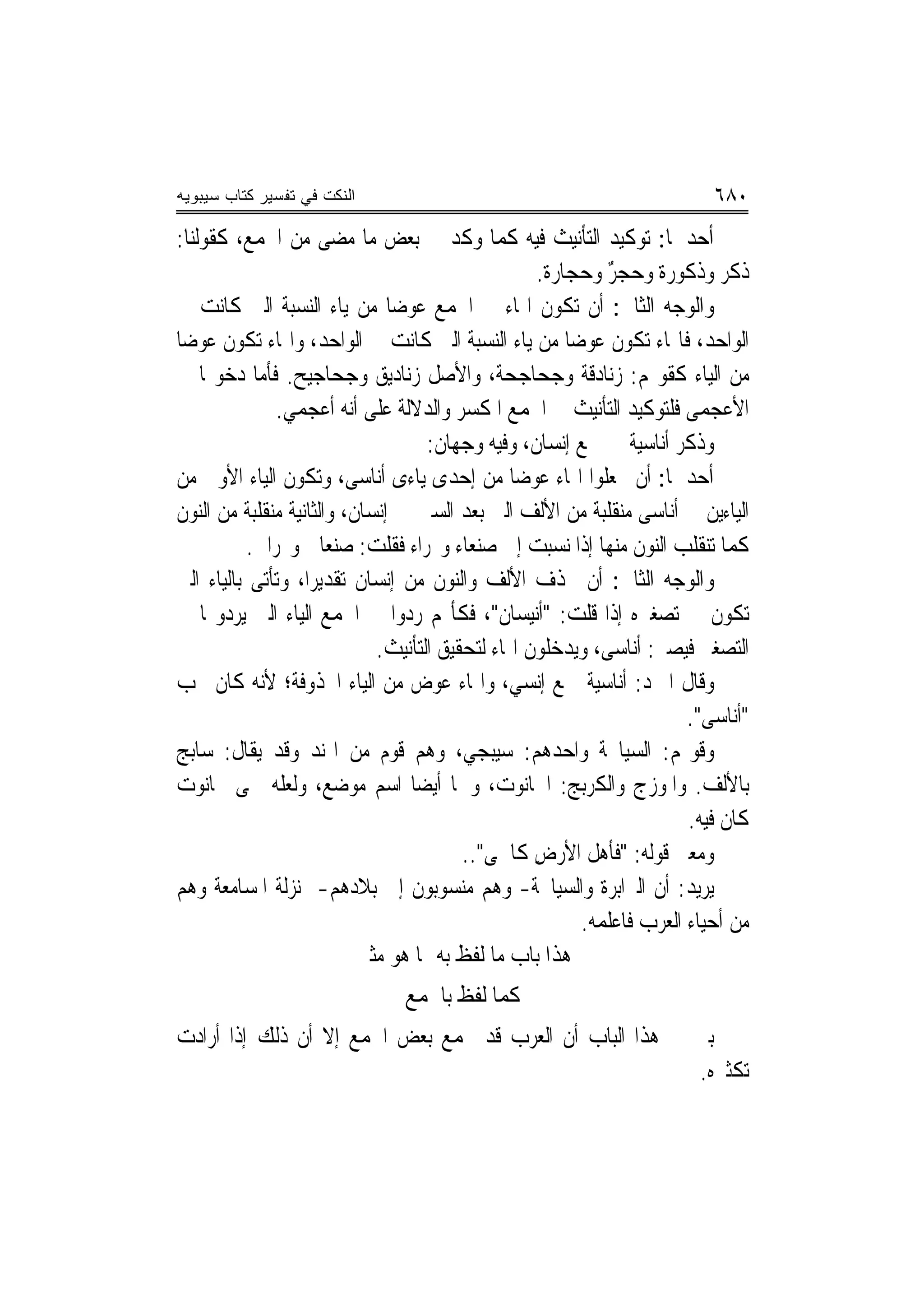 ‫ﺍﻟﻨﻜﺕ ﻓﻲ ﺘﻔﺴﻴﺭ ﻜﺘﺎﺏ ﺴﻴﺒﻭﻴﻪ‬                                                ‫٠٨٦‬
‫ﺃﺣﺪﳘﺎ: ﺗﻮﻛﻴﺪ ﺍﻟﺘﺄﻧﻴﺚ ﻓﻴﻪ ﻛﻤﺎ ﻭﻛﺪ ﰲ ﺑﻌﺾ ﻣﺎ ﻣﻀﻰ ﻣﻦ ﺍﳉﻤﻊ، ﻛﻘﻮﻟﻨﺎ:‬
                                                    ‫ﺫﻛﺮ ﻭﺫﻛﻮﺭﺓ ﻭﺣﺠﺮ ﻭﺣﺠﺎﺭﺓ.‬
                                                       ‫ﹲ‬     ‫ٌ‬
‫ﻭﺍﻟﻮﺟﻪ ﺍﻟﺜﺎﱐ: ﺃﻥ ﺗﻜﻮﻥ ﺍﳍﺎﺀ ﰲ ﺍﳉﻤﻊ ﻋﻮﺿ‪‬ﺎ ﻣﻦ ﻳﺎﺀ ﺍﻟﻨﺴﺒﺔ ﺍﻟﱵ ﻛﺎﻧﺖ ﰲ‬
‫ﺍﻟﻮﺍﺣﺪ، ﻓﺎﳍﺎﺀ ﺗﻜﻮﻥ ﻋﻮﺿ‪‬ﺎ ﻣﻦ ﻳﺎﺀ ﺍﻟﻨﺴﺒﺔ ﺍﻟﱵ ﻛﺎﻧﺖ ﰲ ﺍﻟﻮﺍﺣﺪ، ﻭﺍﳍﺎﺀ ﺗﻜﻮﻥ ﻋﻮﺿ‪‬ﺎ‬
‫ﻣﻦ ﺍﻟﻴﺎﺀ ﻛﻘﻮﳍﻢ: ﺯﻧﺎﺩﻗﺔ ﻭﺟﺤﺎﺟﺤﺔ، ﻭﺍﻷﺻﻞ ﺯﻧﺎﺩﻳﻖ ﻭﺟﺤﺎﺟﻴﺢ. ﻓﺄﻣﺎ ﺩﺧﻮﳍﺎ ﰲ‬
               ‫ﺍﻷﻋﺠﻤﻰ ﻓﻠﺘﻮﻛﻴﺪ ﺍﻟﺘﺄﻧﻴﺚ ﰲ ﺍﳉﻤﻊ ﺍﳌﻜﺴﺮ ﻭﺍﻟﺪﻻﻟﺔ ﻋﻠﻰ ﺃ‪‬ﻪ ﺃﻋﺠﻤﻲ.‬
                          ‫ﻧ‬
                                     ‫ﻭﺫﻛﺮ ﺃﻧﺎﺳﻴﺔ ﰲ ﲨﻊ ﺇﻧﺴﺎﻥ، ﻭﻓﻴﻪ ﻭﺟﻬﺎﻥ:‬
‫ﺃﺣﺪﳘﺎ: ﺃﻥ ﳚﻌﻠﻮﺍ ﺍﳍﺎﺀ ﻋﻮﺿﺎ ﻣﻦ ﺇﺣﺪﻯ ﻳﺎﺀﻯ ﺃﻧﺎﺳﻰ، ﻭﺗﻜﻮﻥ ﺍﻟﻴﺎﺀ ﺍﻷﻭﱃ ﻣﻦ‬
                                                 ‫‪‬‬
‫ﺍﻟﻴﺎﺀﻳﻦ ﰲ ﺃﻧﺎﺳﻰ ﻣﻨﻘﻠﺒﺔ ﻣﻦ ﺍﻷﻟﻒ ﺍﻟﱵ ﺑﻌﺪ ﺍﻟﺴﲔ ﰲ ﺇﻧﺴﺎﻥ، ﻭﺍﻟﺜﺎﻧﻴﺔ ﻣﻨﻘﻠﺒﺔ ﻣﻦ ﺍﻟﻨﻮﻥ‬
           ‫ﻛﻤﺎ ﺗﻨﻘﻠﺐ ﺍﻟﻨﻮﻥ ﻣﻨﻬﺎ ﺇﺫﺍ ﻧﺴﺒﺖ ﺇﱃ ﺻﻨﻌﺎﺀ ﻭ‪‬ﺮﺍﺀ ﻓﻘﻠﺖ: ﺻﻨﻌﺎﱏ ﻭ‪‬ﺮﺍﱐ.‬
‫ﻭﺍﻟﻮﺟﻪ ﺍﻟﺜﺎﱐ: ﺃﻥ ﲢﺬﻑ ﺍﻷﻟﻒ ﻭﺍﻟﻨﻮﻥ ﻣﻦ ﺇﻧﺴﺎﻥ ﺗﻘﺪﻳﺮ‪‬ﺍ، ﻭﺗﺄﺗﻰ ﺑﺎﻟﻴﺎﺀ ﺍﻟﱵ‬
‫ﺗﻜﻮﻥ ﰲ ﺗﺼﻐﲑﻩ ﺇﺫﺍ ﻗﻠﺖ: "ﹸﻧﻴﺴﺎﻥ"، ﻓﻜﺄ‪‬ﻢ ﺭﺩﻭﺍ ﰲ ﺍﳉﻤﻊ ﺍﻟﻴﺎﺀ ﺍﻟﱵ ﻳﺮﺩﻭ‪‬ﺎ ﰲ‬
                                                     ‫ﺃ‬
                              ‫ﺍﻟﺘﺼﻐﲑ ﻓﻴﺼﲑ: ﺃﻧﺎﺳﻰ، ﻭﻳﺪﺧﻠﻮﻥ ﺍﳍﺎﺀ ﻟﺘﺤﻘﻴﻖ ﺍﻟﺘﺄﻧﻴﺚ.‬
‫ﻭﻗﺎﻝ ﺍﳌﱪﺩ: ﺃﻧﺎﺳﻴﺔ ﲨﻊ ﺇﻧﺴﻲ، ﻭﺍﳍﺎﺀ ﻋﻮﺽ ﻣﻦ ﺍﻟﻴﺎﺀ ﺍﶈﺬﻭﻓﺔ؛ ﻷﻧﻪ ﻛﺎﻥ ﳚﺐ‬
                                                                       ‫"ﺃﻧﺎﺳﻰ".‬
‫ﻭﻗﻮﳍﻢ: ﺍﻟﺴﻴﺎﲜﺔ ﻭﺍﺣﺪﻫﻢ: ﺳﻴﺒﺠﻲ، ﻭﻫﻢ ﻗﻮﻡ ﻣﻦ ﺍﳍﻨﺪ ﻭﻗﺪ ﻳﻘﺎﻝ: ﺳﺎﺑﺞ‬
‫ﺑﺎﻷﻟﻒ. ﻭﺍﳌﻮﺯﺝ ﻭﺍﻟﻜﺮﺑﺞ: ﺍﳊﺎﻧﻮﺕ، ﻭﳘﺎ ﺃﻳﻀ‪‬ﺎ ﺍﺳﻢ ﻣﻮﺿﻊ، ﻭﻟﻌﻠﻪ ﲰﻰ ﲝﺎﻧﻮﺕ‬
                                                                       ‫ﻛﺎﻥ ﻓﻴﻪ.‬
                                          ‫ﻭﻣﻌﲎ ﻗﻮﻟﻪ: "ﻓﺄﻫﻞ ﺍﻷﺭﺽ ﻛﺎﳊﻰ"..‬
                                             ‫‪‬‬      ‫ِ‬     ‫ﹸ‬
‫ﻳﺮﻳﺪ: ﺃﻥ ﺍﻟﱪﺍﺑﺮﺓ ﻭﺍﻟﺴﻴﺎﲜﺔ- ﻭﻫﻢ ﻣﻨﺴﻮﺑﻮﻥ ﺇﱃ ﺑﻼﺩﻫﻢ- ﲟﻨ‪‬ﺰﻟﺔ ﺍﳌﺴﺎﻣﻌﺔ ﻭﻫﻢ‬
                                                         ‫ﻣﻦ ﺃﺣﻴﺎﺀ ﺍﻟﻌﺮﺏ ﻓﺎﻋﻠﻤﻪ.‬
                            ‫ﻫﺬﺍ ﺑﺎﺏ ﻣﺎ ﻟﻔﻆ ﺑﻪ ‪‬ﺎ ﻫﻮ ﻣﺜﲎ‬
                                    ‫ﳑ‬
                               ‫ﻛﻤﺎ ﻟﻔﻆ ﺑﺎﳉﻤﻊ‬
‫ﺑﲔ ﰲ ﻫﺬﺍ ﺍﻟﺒﺎﺏ ﺃﻥ ﺍﻟﻌﺮﺏ ﻗﺪ ﲡﻤﻊ ﺑﻌﺾ ﺍﳉﻤﻊ ﺇﻻ ﺃﻥ ﺫﻟﻚ ﺇﺫﺍ ﺃﺭﺍﺩﺕ‬
                                                         ‫ﺗﻜﺜﲑﻩ.‬
 