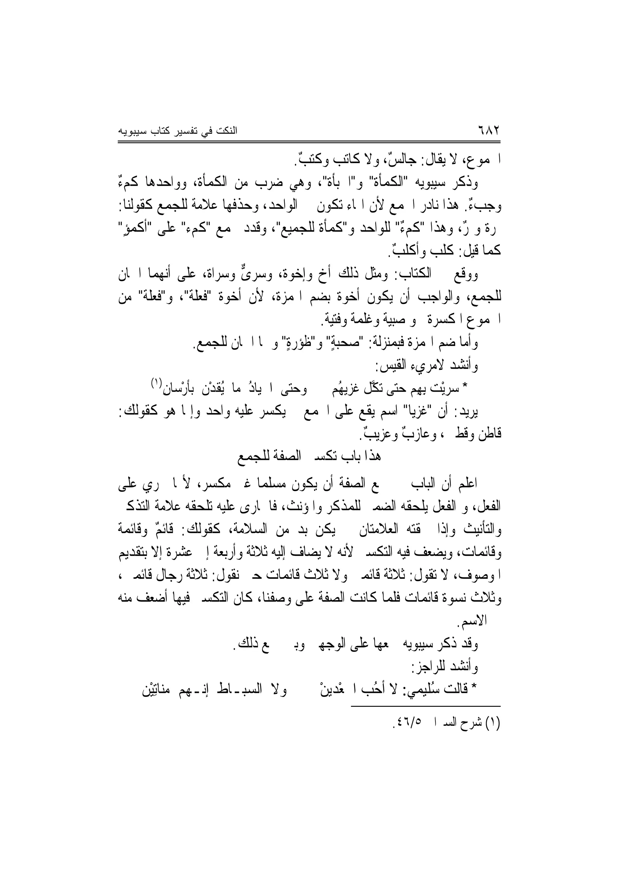 ‫ﺍﻟﻨﻜﺕ ﻓﻲ ﺘﻔﺴﻴﺭ ﻜﺘﺎﺏ ﺴﻴﺒﻭﻴﻪ‬                                                   ‫٢٨٦‬
                                  ‫ﺍﳉﻤﻮﻉ، ﻻ ﻳﻘﺎﻝ: ﺟﺎﻟﺲ، ﻭﻻ ﻛﺎﺗﺐ ﻭﻛﺘﺐ.‬
                                   ‫ٌ‬                ‫ٌ‬
‫ﻭﺫﻛﺮ ﺳﻴﺒﻮﻳﻪ "ﺍﻟﻜﻤﺄﺓ" ﻭ"ﺍﳉﺒﺄﺓ"، ﻭﻫﻲ ﺿﺮﺏ ﻣﻦ ﺍﻟﻜﻤﺄﺓ، ﻭﻭﺍﺣﺪﻫﺎ ﻛﻢﺀ‬
‫ٌ‬
‫ﻭﺟﺐﺀ. ﻫﺬﺍ ﻧﺎﺩﺭ ﺍﳉﻤﻊ ﻷﻥ ﺍﳍﺎﺀ ﺗﻜﻮﻥ ﰲ ﺍﻟﻮﺍﺣﺪ، ﻭﺣﺬﻓﻬﺎ ﻋﻼﻣﺔ ﻟﻠﺠﻤﻊ ﻛﻘﻮﻟﻨﺎ:‬
                                                                   ‫ٌ‬
‫ﲤﺮﺓ ﻭﲤﺮ، ﻭﻫﺬﺍ "ﻛﻢﺀ" ﻟﻠﻮﺍﺣﺪ ﻭ"ﻛﻤﺄﺓ ﻟﻠﺠﻤﻴﻊ"، ﻭﻗﺪﺩ ﳚﻤﻊ "ﻛﻢﺀ" ﻋﻠﻰ "ﺃﻛﻤﺆ"‬
  ‫ٍ‬                                   ‫ﹲ‬                 ‫ٌ‬         ‫ﹲ ٌ‬
                                                    ‫ﻛﻤﺎ ﻗﻴﻞ: ﻛﻠﺐ ﻭﺃﻛﻠﺐ.‬
                                                      ‫ٌ‬
‫ﻭﻭﻗﻊ ﰲ ﺍﻟﻜﺘﺎﺏ: ﻭﻣﺜﻞ ﺫﻟﻚ ﺃﺥ ﻭﺇﺧﻮﺓ، ﻭﺳﺮ ﱞ ﻭﺳﺮﺍﺓ، ﻋﻠﻰ ﺃ‪‬ﻬﻤﺎ ﺍﲰﺎﻥ‬
          ‫ﻧ‬        ‫ﹲ‬    ‫ﻯ‬      ‫ﹲ‬
‫ﻟﻠﺠﻤﻊ، ﻭﺍﻟﻮﺍﺟﺐ ﺃﻥ ﻳﻜﻮﻥ ﺃﺧﻮﺓ ﺑﻀﻢ ﺍﳍﻤﺰﺓ، ﻷﻥ ﺃﺧﻮﺓ "ﹸﻌﻠﺔ"، ﻭ"ﻓﻌ‪‬ﻠﺔ" ﻣﻦ‬
        ‫ﹸ‬        ‫ﻓ‬                        ‫ﹲ‬
                                      ‫ﺍﳉﻤﻮﻉ ﺍﳌﻜﺴﺮﺓ ﳓﻮ ﺻﺒﻴﺔ ﻭﻏﻠﻤﺔ ﻭﻓﺘﻴﺔ.‬
               ‫ﻭﺃﻣﺎ ﺿﻢ ﺍﳍﻤﺰﺓ ﻓﺒﻤﻨ‪‬ﺰﻟﺔ: "ﺻﺤﺒﺔ" ﻭ"ﻇﺆﺭﺓ" ﻭﳘﺎ ﺍﲰﺎﻥ ﻟﻠﺠﻤﻊ.‬
                                ‫ٍ‬       ‫ٍ‬
                                                 ‫ﻭﺃﻧﺸﺪ ﻻﻣﺮﻱﺀ ﺍﻟﻘﻴﺲ:‬
       ‫)١(‬
             ‫ﻭﺣ‪‬ﻰ ﺍﳉﻴ‪‬ﺎﺩ ﻣﺎ ُﻘﺪﻥ ﺑﺄﺭﺳ‪‬ﺎﻥ‬
             ‫‪‬ﺘ ﹼ ُ ﻳ ﹶ ْ ﹶ ﹶ ْ ِ‬          ‫* ﺳﺮْﻳﺖ ِﺑﻬِﻢ ﺣ‪‬ﻰ ‪‬ﺗ ﱠﻞ ﹸﺰ‪‬ﻳ ُﻢ‬
                                            ‫‪‬ﺘ ﻜ ﻏ ﻬ‬               ‫‪ ‬‬
‫ﻳﺮﻳﺪ: ﺃﻥ "ﻏﺰﻳ‪‬ﺎ" ﺍﺳﻢ ﻳﻘﻊ ﻋﻠﻰ ﺍﳉﻤﻊ ﱂ ﻳﻜﺴﺮ ﻋﻠﻴﻪ ﻭﺍﺣﺪ ﻭﺇﳕﺎ ﻫﻮ ﻛﻘﻮﻟﻚ:‬
                                         ‫ﻗﺎﻃﻦ ﻭﻗﻄﲔ، ﻭﻋﺎﺯﺏ ﻭﻋﺰﻳﺐ.‬
                                          ‫ٌ‬      ‫ٌ‬
                     ‫ﻫﺬﺍ ﺑﺎﺏ ﺗﻜﺴﲑ ﺍﻟﺼﻔﺔ ﻟﻠﺠﻤﻊ‬
‫ﺍﻋﻠﻢ ﺃﻥ ﺍﻟﺒﺎﺏ ﰲ ﲨﻊ ﺍﻟﺼﻔﺔ ﺃﻥ ﻳﻜﻮﻥ ﻣﺴﻠﻤ‪‬ﺎ ﻏﲑ ﻣﻜﺴﺮ، ﻷ‪‬ﺎ ﲡﺮﻱ ﻋﻠﻰ‬
‫ﺍﻟﻔﻌﻞ، ﻭ ﺍﻟﻔﻌﻞ ﻳﻠﺤﻘﻪ ﺍﻟﻀﻤﲑ ﻟﻠﻤﺬﻛﺮ ﻭﺍﳌﺆﻧﺚ، ﻓﺎﳉﺎﺭﻯ ﻋﻠﻴﻪ ﺗﻠﺤﻘﻪ ﻋﻼﻣﺔ ﺍﻟﺘﺬﻛﲑ‬
‫ﻭﺍﻟﺘﺄﻧﻴﺚ ﻭﺇﺫﺍ ﳊﻘﺘﻪ ﺍﻟﻌﻼﻣﺘﺎﻥ ﱂ ﻳﻜﻦ ﺑﺪ ﻣﻦ ﺍﻟﺴﻼﻣﺔ، ﻛﻘﻮﻟﻚ: ﻗﺎﺋﻢ ﻭﻗﺎﺋﻤﺔ‬
‫ﹲ‬        ‫ٌ‬
‫ﻭﻗﺎﺋﻤﺎﺕ، ﻭﻳﻀﻌﻒ ﻓﻴﻪ ﺍﻟﺘﻜﺴﲑ ﻷﻧﻪ ﻻ ﻳﻀﺎﻑ ﺇﻟﻴﻪ ﺛﻼﺛﺔ ﻭﺃﺭﺑﻌﺔ ﺇﱃ ﻋﺸﺮﺓ ﺇﻻ ﺑﺘﻘﺪ‪‬ﻢ‬
  ‫ﻳ‬
‫ﺍﳌﻮﺻﻮﻑ، ﻻ ﺗﻘﻮﻝ: ﺛﻼﺛﺔ ﻗﺎﺋﻤﲔ ﻭﻻ ﺛﻼﺙ ﻗﺎﺋﻤﺎﺕ ﺣﱴ ﻧﻘﻮﻝ: ﺛﻼﺛﺔ ﺭﺟﺎﻝ ﻗﺎﺋﻤﲔ،‬
‫ﻭﺛﻼﺙ ﻧﺴﻮﺓ ﻗﺎﺋﻤﺎﺕ ﻓﻠﻤﺎ ﻛﺎﻧﺖ ﺍﻟﺼﻔﺔ ﻋﻠﻰ ﻭﺻﻔﻨﺎ، ﻛﺎﻥ ﺍﻟﺘﻜﺴﲑ ﻓﻴﻬﺎ ﺃﺿﻌﻒ ﻣﻨﻪ‬
                                                                 ‫ﰲ ﺍﻻﺳﻢ.‬
                       ‫ﻭﻗﺪ ﺫﻛﺮ ﺳﻴﺒﻮﻳﻪ ﲨﻌﻬﺎ ﻋﻠﻰ ﺍﻟﻮﺟﻬﲔ ﻭﺑﲔ ﲨﻊ ﺫﻟﻚ.‬
                                                        ‫ﻭﺃﻧﺸﺪ ﻟﻠﺮﺍﺟﺰ:‬
     ‫ﻭﻻ ﺍﻟ ‪‬ﺒـﺎﻁ ﺇ‪‬ـﻬﻢ ﻣﻨ‪‬ﺎِﺗﻴْﻦ‬
             ‫‪‬‬    ‫ﻧ‬      ‫ﺴ‬             ‫* ﻗﺎﻟﺖ ُﻠﻴﻤﻲ: ﻻ ﺃﺣﺐ ﺍﳉﻌْﺪﻳﻦ‬
                                       ‫ْ‬       ‫ُ ‪‬‬     ‫ﺳ ‪‬‬
                                                        ‫)١( ﺷﺮﺡ ﺍﻟﺴﲑﺍﰲ ٥/٦٤.‬
 