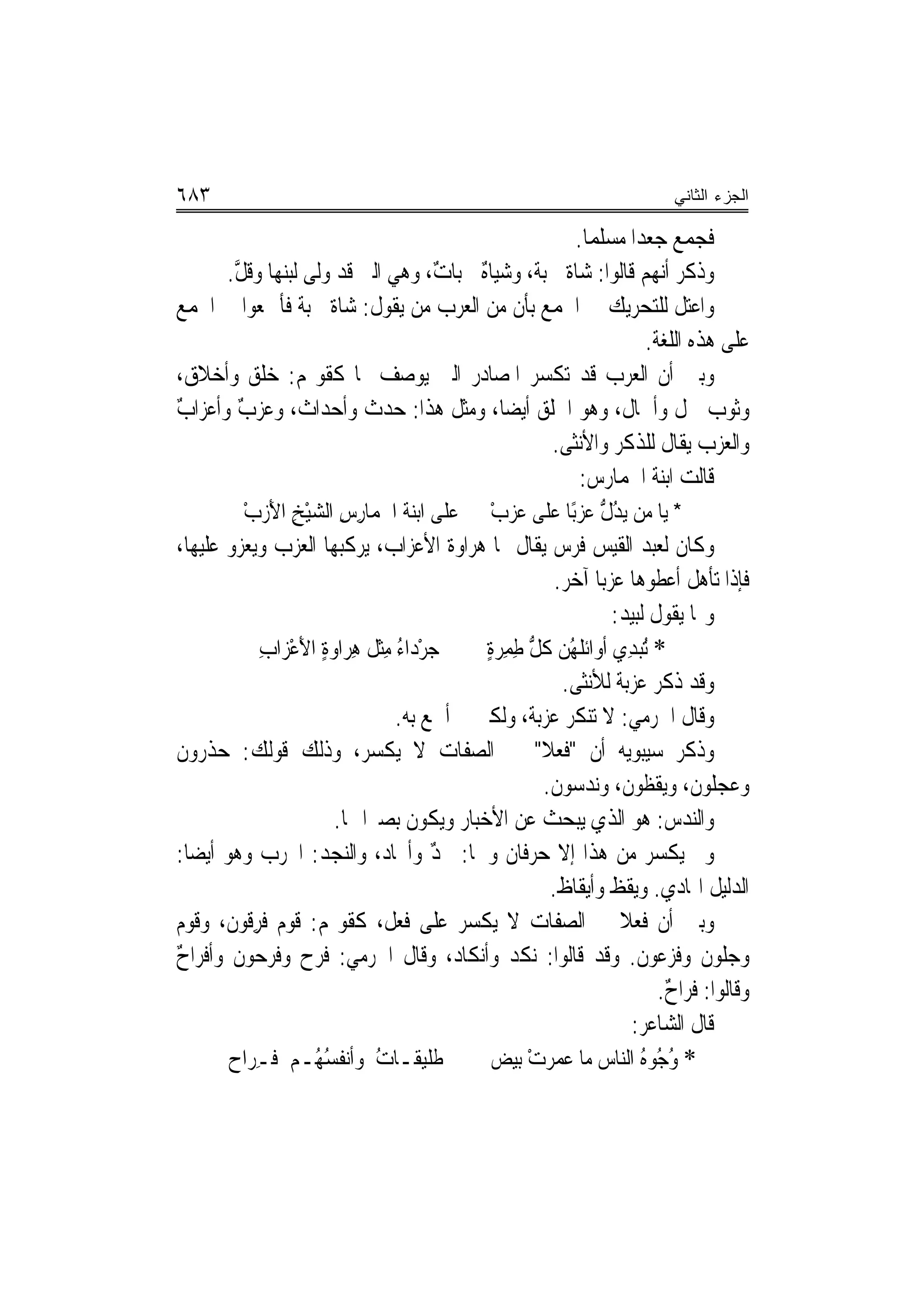 ‫٣٨٦‬                                                                      ‫ﺍﻟﺠﺯﺀ ﺍﻟﺜﺎﻨﻲ‬

                                                  ‫ﻓﺠﻤﻊ ﺟﻌﺪ‪‬ﺍ ﻣﺴﻠﻤ‪‬ﺎ.‬
      ‫ﻭﺫﻛﺮ ﺃ‪‬ﻬﻢ ﻗﺎﻟﻮﺍ: ﺷﺎﺓ ﳉﺒﺔ، ﻭﺷﻴﺎﻩ ﳉﺒﺎﺕ، ﻭﻫﻲ ﺍﻟﱵ ﻗﺪ ﻭﹼﻰ ﻟﺒﻨﻬﺎ ﻭﻗﻞ.‬
       ‫ﱠ‬          ‫ﻟ‬              ‫ٌ‬    ‫ٌ‬      ‫ﹲ‬                 ‫ﻧ‬
‫ﻭﺍﻋﺘﻞ ﻟﻠﺘﺤﺮﻳﻚ ﰲ ﺍﳉﻤﻊ ﺑﺄﻥ ﻣﻦ ﺍﻟﻌﺮﺏ ﻣﻦ ﻳﻘﻮﻝ: ﺷﺎﺓ ﳉﺒﺔ ﻓﺄﲨﻌﻮﺍ ﰲ ﺍﳉﻤﻊ‬
                ‫ﹲ ﹲ‬
                                                             ‫ﻋﻠﻰ ﻫﺬﻩ ﺍﻟﻠﻐﺔ.‬
‫ﻭﺑﲔ ﺃﻥ ﺍﻟﻌﺮﺏ ﻗﺪ ﺗﻜﺴﺮ ﺍﳌﺼﺎﺩﺭ ﺍﻟﱵ ﻳﻮﺻﻒ ‪‬ﺎ ﻛﻘﻮﳍﻢ: ﺧﻠﻖ ﻭﺃﺧﻼﻕ،‬
‫ﻭﺛﻮﺏ ﲰﻞ ﻭﺃﲰﺎﻝ، ﻭﻫﻮ ﺍﳋﻠﻖ ﺃﻳﻀ‪‬ﺎ، ﻭﻣﺜﻞ ﻫﺬﺍ: ﺣﺪﺙ ﻭﺃﺣﺪﺍﺙ، ﻭﻋﺰﺏ ﻭﺃﻋﺰﺍﺏ‬
‫ٌ‬       ‫ٌ‬                                                ‫ﹲ‬       ‫ﹲ‬
                                               ‫ﻭﺍﻟﻌﺰﺏ ﻳﻘﺎﻝ ﻟﻠﺬﻛﺮ ﻭﺍﻷﻧﺜﻰ.‬
                                                   ‫ﻗﺎﻟﺖ ﺍﺑﻨﺔ ﺍﳊﻤﺎﺭﺱ:‬
         ‫ﻋﻠﻰ ﺍﺑﻨﺔ ﺍ ﹸﻤﺎﺭﺱ ﺍﻟﺸﻴﺦ ﺍﻷﺯﺏ‬
         ‫ﳊ ِ ِ ‪ْ  َ ِ ْ‬‬                     ‫* ﻳﺎ ﻣﻦ ﻳﺪﻝ ﻋﺰﺑًﺎ ﻋﻠﹶﻰ ﻋﺰﺏ‬
                                              ‫ْ‬      ‫‪‬‬       ‫ُﱡ‬
‫ﻭﻛﺎﻥ ﻟﻌﺒﺪ ﺍﻟﻘﻴﺲ ﻓﺮﺱ ﻳﻘﺎﻝ ﳍﺎ ﻫﺮﺍﻭﺓ ﺍﻷﻋﺰﺍﺏ، ﻳﺮﻛﺒﻬﺎ ﺍﻟﻌﺰﺏ ﻭﻳﻌﺰﻭ ﻋﻠﻴﻬﺎ،‬
                                                       ‫ﻓﺈﺫﺍ ﺗﺄﻫﻞ ﺃﻋﻄﻮﻫﺎ ﻋﺰﺑ‪‬ﺎ ﺁﺧﺮ.‬
                                                                ‫ﻭﳍﺎ ﻳﻘﻮﻝ ﻟﺒﻴﺪ:‬
              ‫ﺟﺮﺩ‪‬ﺍﺀ ﻣﺜ ﹸ ﻫﺮ‪‬ﺍﻭﺓ ﺍﻷﻋﺰ‪‬ﺍﺏ‬
              ‫‪ ِ ُ ْ ‬ﹾﻞ ِ ‪ِ ْ َ ٍ ‬‬         ‫* ُﺒﺪِﻱ ﹶﺃﻭﺍﹶﺋﻠﻬﻦ ﻛﻞ ﻃﻤِﺮﺓ‬
                                             ‫‪ ‬ﹶُ ‪ ‬ﹸ ﱡ ِ ٍ‬          ‫ﺗ‬
                                                         ‫ﻭﻗﺪ ﺫﻛﺮ ﻋﺰﺑﺔ ﻟﻸﻧﺜﻰ.‬
                                  ‫ﻭﻗﺎﻝ ﺍﳉﺮﻣﻲ: ﻻ ﺗﻨﻜﺮ ﻋﺰﺑﺔ، ﻭﻟﻜﲎ ﱂ ﺃﲰﻊ ﺑﻪ.‬
‫ﻭﺫﻛﺮ ﺳﻴﺒﻮﻳﻪ ﺃﻥ "ﻓﻌﻼ" ﰲ ﺍﻟﺼﻔﺎﺕ ﻻ ﻳﻜﺴﺮ، ﻭﺫﻟﻚ ﻗﻮﻟﻚ: ﺣﺬﺭﻭﻥ‬
‫ﹶ‬                                                   ‫ﹰ‬
                                                     ‫ﻭﻋﺠﻠﻮﻥ، ﻭﻳﻘﻈﻮﻥ، ﻭﻧﺪﺳﻮﻥ.‬
                                                      ‫ﹶ‬           ‫ﹶ‬         ‫ﹶ‬
                        ‫ﻭﺍﻟﻨﺪﺱ: ﻫﻮ ﺍﻟﺬﻱ ﻳﺒﺤﺚ ﻋﻦ ﺍﻷﺧﺒﺎﺭ ﻭﻳﻜﻮﻥ ﺑﺼﲑ‪‬ﺍ ‪‬ﺎ.‬  ‫‪‬‬
‫ﻭﱂ ﻳﻜﺴﺮ ﻣﻦ ﻫﺬﺍ ﺇﻻ ﺣﺮﻓﺎﻥ ﻭﳘﺎ: ﳒﺪ ﻭﺃﳒﹶﺎﺩ، ﻭﺍﻟ‪‬ﺠﺪ: ﺍ‪‬ﺮﺏ ﻭﻫﻮ ﺃﻳﻀ‪‬ﺎ:‬
                      ‫ﻨ ‪‬‬             ‫ٌ‬
                                                      ‫ﺍﻟﺪﻟﻴﻞ ﺍﳍﺎﺩﻱ. ﻭﻳﻘﻆ ﻭﺃﻳﻘﺎﻅ.‬
                                                        ‫ﹲ‬       ‫ﹲ‬
‫ﻭﺑﲔ ﺃﻥ ﻓﻌﻼ ﰲ ﺍﻟﺼﻔﺎﺕ ﻻ ﻳﻜﺴﺮ ﻋﻠﻰ ﻓﻌﻞ، ﻛﻘﻮﳍﻢ: ﻗﻮﻡ ﻓﺮﻗﹶﻮﻥ، ﻭﻗﻮﻡ‬
            ‫ِ‬                                                     ‫ﹰ‬
‫ﻭﺟﻠﻮﻥ ﻭﻓﺰﻋﻮﻥ. ﻭﻗﺪ ﻗﺎﻟﻮﺍ: ﻧﻜﺪ ﻭﺃﻧﻜﺎﺩ، ﻭﻗﺎﻝ ﺍﳉﺮﻣﻲ: ﻓﺮﺡ ﻭﻓﺮﺣﻮﻥ ﻭﺃﻓﺮﺍﺡ‬
‫ٌ‬
                                                                       ‫ﻭﻗﺎﻟﻮﺍ: ﻓﺮﺍﺡ.‬
                                                                        ‫ٌ‬
                                                                    ‫ﻗﺎﻝ ﺍﻟﺸﺎﻋﺮ:‬
        ‫ﹶﻠﻴ ﹶـﺎ ُ ﻭﺃﻧﻔﺴ ُـﻢ ﻓـﺮ‪‬ﺍﺡ‬
             ‫ِ‬       ‫ﻃ ﻘ ﺕ ﹾ ُﻬ‬               ‫* ﻭ ُﻮﻩ ﺍﻟ‪‬ﺎﺱ ﻣﺎ ﻋ ‪‬ﺮﺕ ﺑﻴﺾ‬
                                                   ‫ﻤ ْ‬            ‫ُﺟ ُ ﻨ‬
 