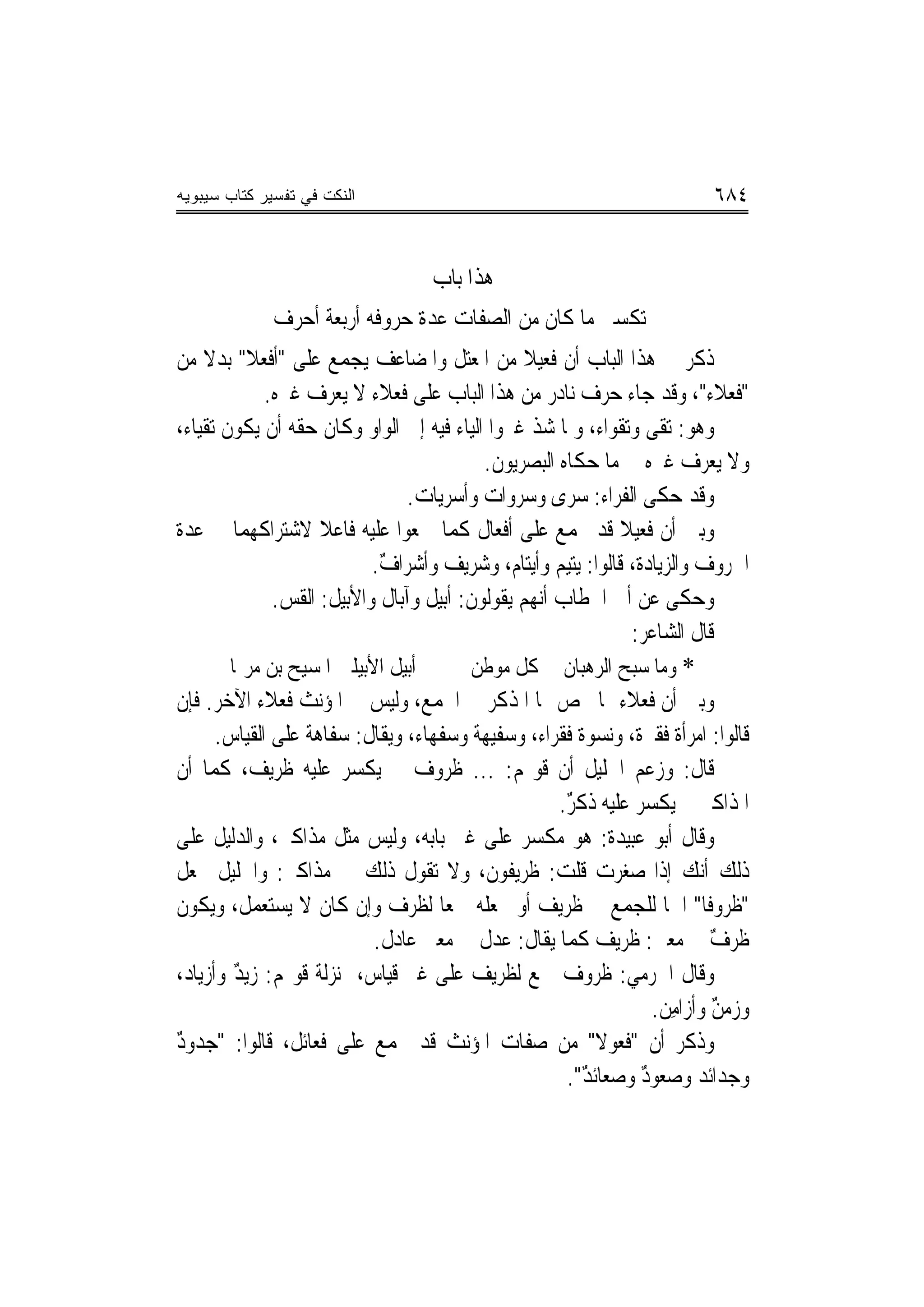 ‫ﺍﻟﻨﻜﺕ ﻓﻲ ﺘﻔﺴﻴﺭ ﻜﺘﺎﺏ ﺴﻴﺒﻭﻴﻪ‬                                                ‫٤٨٦‬


                                   ‫ﻫﺬﺍ ﺑﺎﺏ‬
              ‫ﺗﻜﺴﲑ ﻣﺎ ﻛﺎﻥ ﻣﻦ ﺍﻟﺼﻔﺎﺕ ﻋﺪﺓ ﺣﺮﻭﻓﻪ ﺃﺭﺑﻌﺔ ﺃﺣﺮﻑ‬
                               ‫ﹸ‬
‫ﺫﻛﺮ ﰲ ﻫﺬﺍ ﺍﻟﺒﺎﺏ ﺃﻥ ﻓﻌﻴﻼ ﻣﻦ ﺍﳌﻌﺘﻞ ﻭﺍﳌﻀﺎﻋﻒ ‪‬ﺠﻤﻊ ﻋﻠﻰ "ﺃﻓﻌﻼ" ﺑﺪﻻ ﻣﻦ‬
    ‫ﹰ ﹰ‬                   ‫ﻳ‬                     ‫ﹰ‬
             ‫"ﻓﻌﻼﺀ"، ﻭﻗﺪ ﺟﺎﺀ ﺣﺮﻑ ﻧﺎﺩﺭ ﻣﻦ ﻫﺬﺍ ﺍﻟﺒﺎﺏ ﻋﻠﻰ ﻓﻌﻼﹶﺀ ﻻ ﻳﻌﺮﻑ ﻏﲑﻩ.‬
                               ‫ﹸ‪‬‬
‫ﻭﻫﻮ: ﺗﻘﻰ ﻭﺗﻘﻮﺍﺀ، ﻭﳌﺎ ﺷﺬ ﻏﲑﻭﺍ ﺍﻟﻴﺎﺀ ﻓﻴﻪ ﺇﱃ ﺍﻟﻮﺍﻭ ﻭﻛﺎﻥ ﺣﻘﻪ ﺃﻥ ﻳﻜﻮﻥ ﺗﻘﻴﺎﺀ،‬
                                           ‫ﻭﻻ ﻳﻌﺮﻑ ﻏﲑﻩ ﰲ ﻣﺎ ﺣﻜﺎﻩ ﺍﻟﺒﺼﺮﻳﻮﻥ.‬
                                  ‫ﻭﻗﺪ ﺣﻜﻰ ﺍﻟﻔﺮﺍﺀ: ﺳﺮﻯ ﻭﺳﺮﻭﺍﺕ ﻭﺃﺳﺮﻳﺎﺕ.‬
‫ﻭﺑﲔ ﺃﻥ ﻓﻌﻴﻼ ﻗﺪ ﲡﻤﻊ ﻋﻠﻰ ﺃﻓﻌﺎﻝ ﻛﻤﺎ ﲨﻌﻮﺍ ﻋﻠﻴﻪ ﻓﺎﻋﻼ ﻻﺷﺘﺮﺍﻛﻬﻤﺎ ﰲ ﻋﺪﺓ‬
                    ‫ﹰ‬                                        ‫ﹰ‬
                            ‫ﺍﳊﺮﻭﻑ ﻭﺍﻟﺰﻳﺎﺩﺓ، ﻗﺎﻟﻮﺍ: ﻳﺘﻴﻢ ﻭﺃﻳﺘﺎﻡ، ﻭﺷﺮﻳﻒ ﻭﺃﺷﺮﺍﻑ.‬
                             ‫ٌ‬
              ‫ﻭﺣﻜﻰ ﻋﻦ ﺃﰊ ﺍﳋﻄﺎﺏ ﺃ‪‬ﻬﻢ ﻳﻘﻮﻟﻮﻥ: ﺃﺑﻴﻞ ﻭﺁﺑﺎﻝ ﻭﺍﻷﺑﻴﻞ: ﺍﻟﻘﺲ.‬
               ‫‪‬‬                                  ‫ﻧ‬
                                                               ‫ﻗﺎﻝ ﺍﻟﺸﺎﻋﺮ:‬
        ‫ﺃﺑﻴﻞ ﺍﻷﺑﻴﻠﲔ ﺍﳌﺴﻴﺢ ﺑﻦ ﻣﺮﳝﺎ‬        ‫* ﻭﻣﺎ ﺳﺒﺢ ﺍﻟﺮﻫﺒﺎﻥ ﰲ ﻛﻞ ﻣﻮﻃﻦ‬
‫ﻭﺑﲔ ﺃﻥ ﻓﻌﻼﺀ ﳑﺎ ﳜﺺ ‪‬ﺎ ﺍﳌﺬﻛﺮ ﰲ ﺍﳉﻤﻊ، ﻭﻟﻴﺲ ﰲ ﺍﳌﺆﻧﺚ ﻓﻌﻼﺀ ﺍﻵﺧﺮ. ﻓﺈﻥ‬
      ‫ﻗﺎﻟﻮﺍ: ﺍﻣﺮﺃﺓ ﻓﻘﲑﺓ، ﻭﻧﺴﻮﺓ ﻓﻘﺮﺍﺀ، ﻭﺳﻔﻴﻬﺔ ﻭﺳﻔﻬﺎﺀ، ﻭﻳﻘﺎﻝ: ﺳﻔﺎﻫﺔ ﻋﻠﻰ ﺍﻟﻘﻴﺎﺱ.‬
                  ‫ﹲ‬
‫ﻗﺎﻝ: ﻭﺯﻋﻢ ﺍﳋﻠﻴﻞ ﺃﻥ ﻗﻮﳍﻢ: ... ﻇﺮﻭﻑ ﱂ ﻳﻜﺴﺮ ﻋﻠﻴﻪ ﻇﺮﻳﻒ، ﻛﻤﺎ ﺃﻥ‬
                                                     ‫ﺍﳌﺬﺍﻛﲑ ﱂ ﻳﻜﺴﺮ ﻋﻠﻴﻪ ﺫﻛﺮ.‬
                                                      ‫ٌ‬
‫ﻭﻗﺎﻝ ﺃﺑﻮ ﻋﺒﻴﺪﺓ: ﻫﻮ ﻣﻜﺴﺮ ﻋﻠﻰ ﻏﲑ ﺑﺎﺑﻪ، ﻭﻟﻴﺲ ﻣ‪‬ﺜﻞ ﻣﺬﹶﺍﻛﲑ، ﻭﺍﻟ ‪‬ﻟﻴﻞ ﻋﻠﻰ‬
         ‫ﺪ‬          ‫‪‬‬
‫ﺫﻟﻚ ﺃﻧﻚ ﺇﺫﺍ ﺻﻐﺮﺕ ﻗﻠﺖ: ﻇﺮﻳﻔﻮﻥ، ﻭﻻ ﺗﻘﻮﻝ ﺫﻟﻚ ﰲ ﻣﺬﺍﻛﲑ: ﻭﺍﳋﻠﻴﻞ ﳚﻌﻞ‬
‫"ﻇﺮﻭﻓﹰﺎ" ﺍﲰ‪‬ﺎ ﻟﻠﺠﻤﻊ ﰲ ﻇﺮﻳﻒ ﺃﻭ ﳚﻌﻠﻪ ﲨﻌ‪‬ﺎ ﻟﻈﺮﻑ ﻭﺇﻥ ﻛﺎﻥ ﻻ ﻳﺴﺘﻌﻤﻞ، ﻭﻳﻜﻮﻥ‬
                            ‫ﻇﺮﻑ ﰲ ﻣﻌﲎ: ﻇﺮﻳﻒ ﻛﻤﺎ ﻳﻘﺎﻝ: ﻋﺪﻝ ﰲ ﻣﻌﲎ ﻋﺎﺩﻝ.‬      ‫ٌ‬
‫ﻭﻗﺎﻝ ﺍﳉﺮﻣﻲ: ﻇﺮﻭﻑ ﲨﻊ ﻟﻈﺮﻳﻒ ﻋﻠﻰ ﻏﲑ ﻗﻴﺎﺱ، ﲟﻨ‪‬ﺰﻟﺔ ﻗﻮﳍﻢ: ﺯﻳﺪ ﻭﺃﺯﻳﺎﺩ،‬
         ‫ٌ‬
                                                                  ‫ﻭﺯﻣﻦ ﻭﺃﺯﺍﻣِﻦ.‬
                                                                           ‫ٌ‬
‫ﻭﺫﻛﺮ ﺃﻥ "ﻓ ‪‬ﻮﻻ" ﻣﻦ ﺻﻔﺎﺕ ﺍﳌﺆﻧﺚ ﻗﺪ ﳚﻤﻊ ﻋﻠﻰ ﻓﻌﺎﺋﻞ، ﻗﺎﻟﻮﺍ: "ﺟﺪﻭﺩ‬
‫ٌ‬                                                         ‫ﹶﻌ ﹰ‬
                                                      ‫ﻭﺟﺪﺍﺋﺪ ﻭﺻﻌﻮﺩ ﻭﺻﻌﺎﺋﺪ".‬
                                                        ‫ٌ‬       ‫ٌ‬
 