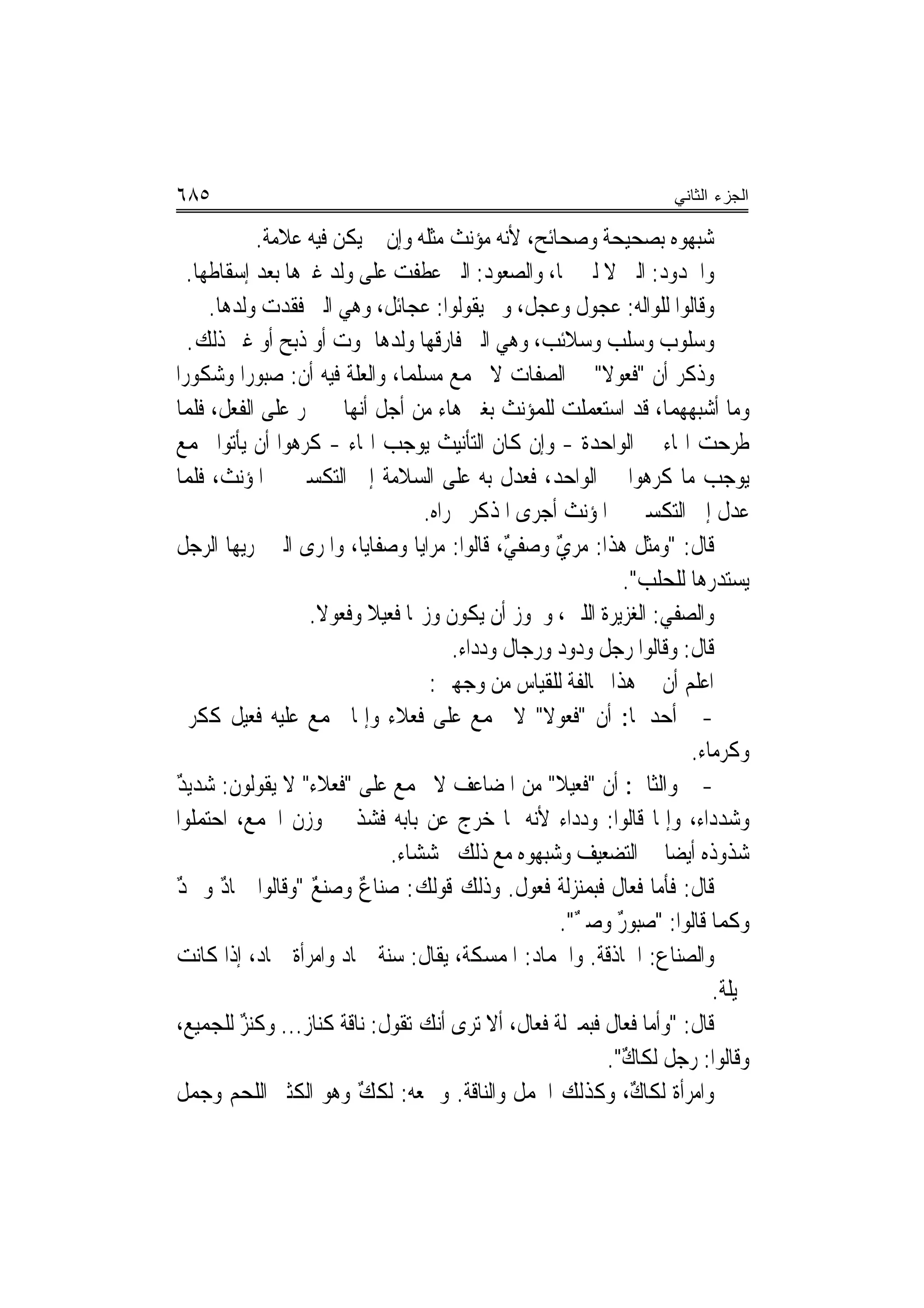 ‫٥٨٦‬                                                               ‫ﺍﻟﺠﺯﺀ ﺍﻟﺜﺎﻨﻲ‬

            ‫ﺷﺒﻬﻮﻩ ﺑﺼﺤﻴﺤﺔ ﻭﺻﺤﺎﺋﺢ، ﻷﻧﻪ ﻣﺆﻧﺚ ﻣﺜﻠﻪ ﻭﺇﻥ ﱂ ﻳﻜﻦ ﻓﻴﻪ ﻋﻼﻣﺔ.‬
   ‫ﻭﺍﳉﺪﻭﺩ: ﺍﻟﱵ ﻻ ﻟﱭ ﳍﺎ، ﻭﺍﻟﺼﻌﻮﺩ: ﺍﻟﱵ ﻋﻄﻔﺖ ﻋﻠﻰ ﻭﻟﺪ ﻏﲑﻫﺎ ﺑﻌﺪ ﺇﺳﻘﺎﻃﻬﺎ.‬
      ‫ﻭﻗﺎﻟﻮﺍ ﻟﻠﻮﺍﻟﻪ: ﻋﺠﻮﻝ ﻭﻋﺠﻞ، ﻭﱂ ﻳﻘﻮﻟﻮﺍ: ﻋﺠﺎﺋﻞ، ﻭﻫﻲ ﺍﻟﱵ ﻓﻘﺪﺕ ﻭﻟﺪﻫﺎ.‬
   ‫ﻭﺳﻠﻮﺏ ﻭﺳﻠﺐ ﻭﺳﻼﺋﺐ، ﻭﻫﻲ ﺍﻟﱵ ﻓﺎﺭﻗﻬﺎ ﻭﻟﺪﻫﺎ ﲟﻮﺕ ﺃﻭ ﺫﺑﺢ ﺃﻭ ﻏﲑ ﺫﻟﻚ.‬
‫ﻭﺫﻛﺮ ﺃﻥ "ﻓ ‪‬ﻮﻻ" ﰲ ﺍﻟﺼﻔﺎﺕ ﻻ ﳚﻤﻊ ﻣﺴﻠﻤ‪‬ﺎ، ﻭﺍﻟﻌﻠﺔ ﻓﻴﻪ ﺃﻥ: ﺻﺒﻮﺭ‪‬ﺍ ﻭﺷﻜﻮﺭ‪‬ﺍ‬
                                                         ‫ﹶﻌ ﹰ‬
‫ﻭﻣﺎ ﺃﺷﺒﻬﻬﻤﺎ، ﻗﺪ ﺍﺳﺘﻌﻤﻠﺖ ﻟﻠﻤﺆﻧﺚ ﺑﻐﲑ ﻫﺎﺀ ﻣﻦ ﺃﺟﻞ ﺃ‪‬ﻬﺎ ﱂ ﲡﺮ ﻋﻠﻰ ﺍﻟﻔﻌﻞ، ﻓﻠﻤﺎ‬
                          ‫ﻧ‬
‫ﻃﺮﺣﺖ ﺍﳍﺎﺀ ﰲ ﺍﻟﻮﺍﺣﺪﺓ - ﻭﺇﻥ ﻛﺎﻥ ﺍﻟﺘﺄﻧﻴﺚ ﻳﻮﺟﺐ ﺍﳍﺎﺀ - ﻛﺮﻫﻮﺍ ﺃﻥ ﻳﺄﺗﻮﺍ ﲜﻤﻊ‬
‫ﻳﻮﺟﺐ ﻣﺎ ﻛﺮﻫﻮﺍ ﰲ ﺍﻟﻮﺍﺣﺪ، ﻓ ‪‬ﺪﻝ ﺑﻪ ﻋﻠﻰ ﺍﻟﺴﻼﻣﺔ ﺇﱃ ﺍﻟﺘﻜﺴﲑ ﰲ ﺍﳌﺆﻧﺚ، ﻓﻠﻤﺎ‬
                                                ‫ﻌ‬
                                   ‫ﻋﺪﻝ ﺇﱃ ﺍﻟﺘﻜﺴﲑ ﰲ ﺍﳌﺆﻧﺚ ﺃﺟﺮﻯ ﺍﳌﺬﻛﺮ ﳎﺮﺍﻩ.‬
‫ﻗﺎﻝ: "ﻭﻣﺜﻞ ﻫﺬﺍ: ﻣﺮﻱ ﻭﺻﻔﻲ، ﻗﺎﻟﻮﺍ: ﻣﺮﺍﻳﺎ ﻭﺻﻔﺎﻳﺎ، ﻭﺍﳌﺮﻯ ﺍﻟﱵ ﳝﺮﻳﻬﺎ ﺍﻟﺮﺟﻞ‬
                  ‫‪‬‬                           ‫ٌ‬     ‫ٌ‬
                                                            ‫ﻳﺴﺘﺪﺭﻫﺎ ﻟﻠﺤﻠﺐ".‬
                    ‫ﻭﺍﻟﺼﻔﻲ: ﺍﻟﻐﺰﻳﺮﺓ ﺍﻟﻠﱭ، ﻭﳚﻮﺯ ﺃﻥ ﻳﻜﻮﻥ ﻭﺯ‪‬ﺎ ﻓﻌﻴﻼ ﻭﻓﻌﻮﻻ.‬
                     ‫ﹰ‬      ‫ﹰ‬
                                       ‫ﻗﺎﻝ: ﻭﻗﺎﻟﻮﺍ ﺭﺟﻞ ﻭﺩﻭﺩ ﻭﺭﺟﺎﻝ ﻭﺩﺩﺍﺀ.‬
                                    ‫ﺍﻋﻠﻢ ﺃﻥ ﰲ ﻫﺬﺍ ﳐﺎﻟﻔﺔ ﻟﻠﻘﻴﺎﺱ ﻣﻦ ﻭﺟﻬﲔ:‬
‫- ﺃﺣﺪﳘﺎ: ﺃﻥ "ﻓ ‪‬ﻮﻻ" ﻻ ﳚﻤﻊ ﻋﻠﻰ ﻓﻌﻼﺀ ﻭﺇﳕﺎ ﳚﻤﻊ ﻋﻠﻴﻪ ﻓﻌﻴﻞ ﻛﻜﺮﱘ‬
                                                  ‫ﹶﻌ ﹰ‬
                                                                     ‫ﻭﻛﺮﻣﺎﺀ.‬
‫- ﻭﺍﻟﺜﺎﱐ: ﺃﻥ "ﻓ ‪‬ﻴﻼ" ﻣﻦ ﺍﳌﻀﺎﻋﻒ ﻻ ﳚﻤﻊ ﻋﻠﻰ "ﻓﻌﻼﹶﺀ" ﻻ ﻳﻘﻮﻟﻮﻥ: ﺷﺪﻳﺪ‬
‫ٌ‬                      ‫ﹸ‪‬‬                           ‫ﹶﻌ ﹰ‬
‫ﻭﺷﺪﺩﺍﺀ، ﻭﺇﳕﺎ ﻗﺎﻟﻮﺍ: ﻭﺩﺩﺍﺀ ﻷﻧﻪ ﳌﺎ ﺧﺮﺝ ﻋﻦ ﺑﺎﺑﻪ ﻓﺸﺬ ﰲ ﻭﺯﻥ ﺍﳉﻤﻊ، ﺍﺣﺘﻤﻠﻮﺍ‬
                              ‫ﺷﺬﻭﺫﻩ ﺃﻳﻀﺎ ﰲ ﺍﻟﺘﻀﻌﻴﻒ ﻭﺷﺒﻬﻮﻩ ﻣﻊ ﺫﻟﻚ ‪‬ﺸﺸﺎﺀ.‬
                                     ‫ﲞ‬                            ‫‪‬‬
‫ﻗﺎﻝ: ﻓﺄﻣﺎ ﻓﻌﺎﻝ ﻓﺒﻤﻨ‪‬ﺰﻟﺔ ﻓﹶﻌﻮﻝ. ﻭﺫﻟﻚ ﻗﻮﻟﻚ: ﺻﻨﺎﻉ ﻭﺻﻨﻊ "ﻭﻗﺎﻟﻮﺍ ﲨﺎﺩ ﻭﲨﺪ‬
‫ٌ ٌ‬                 ‫ٌ‬     ‫ٌ‬
                                                     ‫ﻭﻛﻤﺎ ﻗﺎﻟﻮﺍ: "ﺻﺒﻮﺭ ﻭﺻﱪ".‬
                                                       ‫ٌ ٌ‬
‫ﻭﺍﻟﺼﻨﺎﻉ: ﺍﳊﺎﺫﻗﺔ. ﻭﺍﳉﻤﺎﺩ: ﺍﳌﻤﺴﻜﺔ، ﻳﻘﺎﻝ: ﺳﻨﺔ ﲨﺎﺩ ﻭﺍﻣﺮﺃﺓ ﲨﺎﺩ، ﺇﺫﺍ ﻛﺎﻧﺖ‬
                                                                        ‫ﲞﻴﻠﺔ.‬
‫ﻗﺎﻝ: "ﻭﺃﻣﺎ ﻓﻌﺎﻝ ﻓﺒﻤﱰﻟﺔ ﻓﻌﺎﻝ، ﺃﻻ ﺗﺮﻯ ﺃﻧﻚ ﺗﻘﻮﻝ: ﻧﺎﻗﺔ ﻛﻨﺎﺯ... ﻭﻛ‪‬ﻨﺰ ﻟﻠﺠﻤﻴﻊ،‬
          ‫ٌ‬
                                                          ‫ﻭﻗﺎﻟﻮﺍ: ﺭﺟﻞ ﻟﻜﺎﻙ".‬
                                                            ‫ٌ‬
‫ﻭﺍﻣﺮﺃﺓ ﻟﻜﺎﻙ، ﻭﻛﺬﻟﻚ ﺍﳉﻤﻞ ﻭﺍﻟﻨﺎﻗﺔ. ﻭﲨﻌﻪ: ﹸﻟﻜﻚ ﻭﻫﻮ ﺍﻟﻜﺜﲑ ﺍﻟﻠﺤﻢ ﻭﺟﻤﻞ‬
‫‪ ‬ﹲ‬                     ‫ﹸ ٌ‬                                 ‫ٌ‬
 