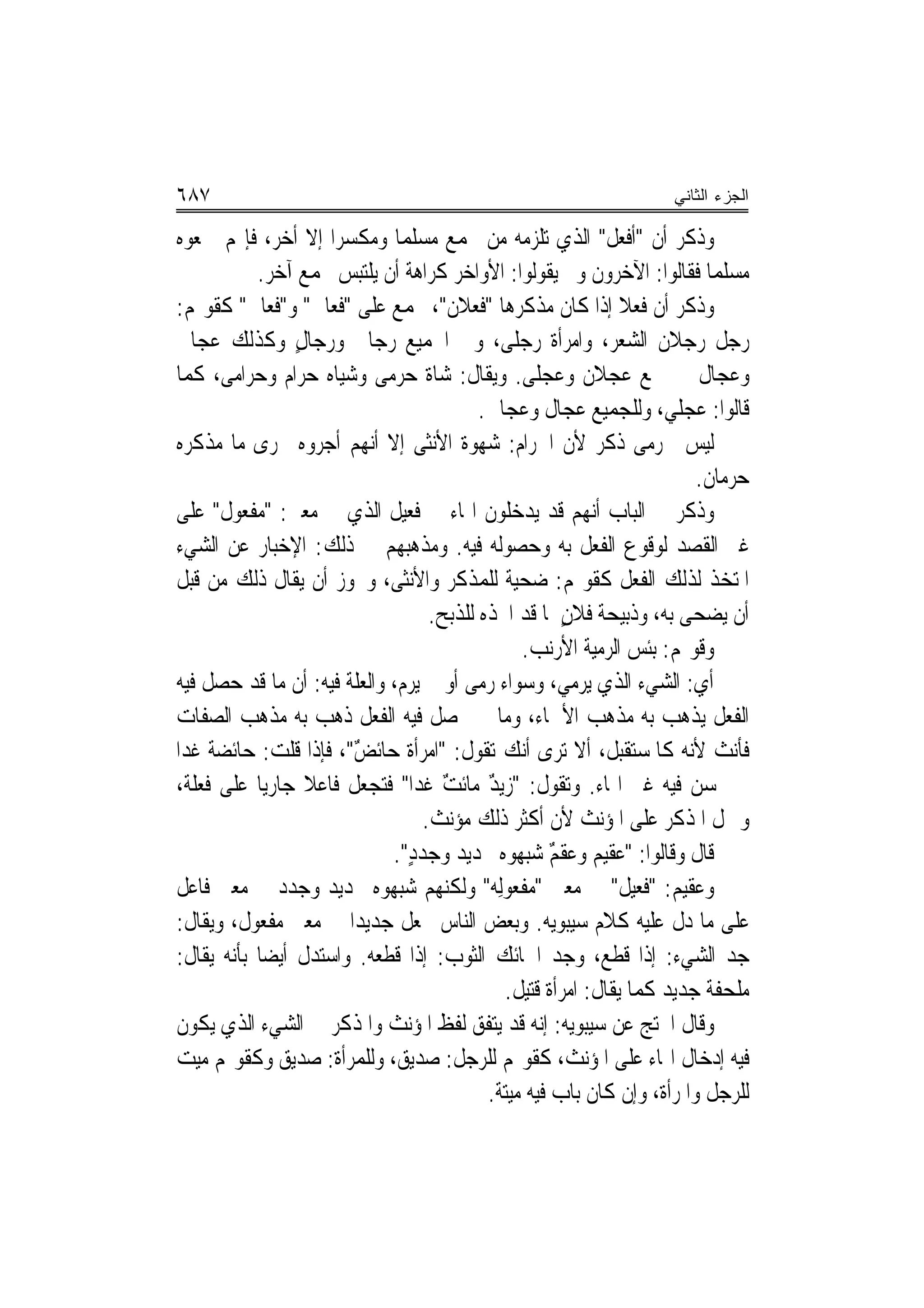 ‫٧٨٦‬                                                                  ‫ﺍﻟﺠﺯﺀ ﺍﻟﺜﺎﻨﻲ‬

‫ﻭﺫﻛﺮ ﺃﻥ "ﺃﻓﻌ‪‬ﻞ" ﺍﻟﺬﻱ ﺗﻠﺰﻣﻪ ﻣﻦ ﳚﻤﻊ ﻣﺴﻠﻤ‪‬ﺎ ﻭﻣﻜﺴﺮ‪‬ﺍ ﺇﻻ ﺃﺧﺮ، ﻓﺈ‪‬ﻢ ﲨﻌﻮﻩ‬ ‫ﹾ‬
            ‫ﻣﺴﻠﻤ‪‬ﺎ ﻓﻘﺎﻟﻮﺍ: ﺍﻵﺧﺮﻭﻥ ﻭﱂ ﻳﻘﻮﻟﻮﺍ: ﺍﻷﻭﺍﺧﺮ ﻛﺮﺍﻫﺔ ﺃﻥ ﻳﻠﺘﺒﺲ ﲜﻤﻊ ﺁﺧﺮ.‬
‫ﻭﺫﻛﺮ ﺃﻥ ﻓﻌﻼ ﺇﺫﺍ ﻛﺎﻥ ﻣﺬﻛﺮﻫﺎ "ﻓﻌ‪‬ﻼﻥ"، ﲡﻤﻊ ﻋﻠﻰ "ﻓﻌ‪‬ﺎﱃ" ﻭ"ﻓﻌ‪‬ﺎﱃ" ﻛﻘﻮﳍﻢ:‬
              ‫ﹸ‬      ‫ﹶ‬                    ‫ﹶ‬                      ‫ﹰ‬
‫ﺭﺟﻞ ﺭﺟﻼﻥ ﺍﻟﺸﻌﺮ، ﻭﺍﻣﺮﺃﺓ ﺭﺟﻠﻰ، ﻭﰲ ﺍﳉﻤﻴﻊ ﺭﺟﺎﱃ ﻭﺭﺟﺎﻝ ﻭﻛﺬﻟﻚ ﻋﺠﺎﱃ‬
                 ‫ٍ‬
‫ﻭﻋﺠﺎﻝ ﰲ ﲨﻊ ﻋﺠﻼﻥ ﻭﻋﺠﻠﻰ. ﻭﻳﻘﺎﻝ: ﺷﺎﺓ ﺣﺮﻣﻰ ﻭﺷﻴﺎﻩ ﺣﺮﺍﻡ ﻭﺣﺮﺍﻣﻰ، ﻛﻤﺎ‬
                                          ‫ﻗﺎﻟﻮﺍ: ﻋﺠﻠﻲ، ﻭﻟﻠﺠﻤﻴﻊ ﻋﺠﺎﻝ ﻭﻋﺠﺎﱃ.‬
‫ﻟﻴﺲ ﳊﺮﻣﻰ ﺫﻛﺮ ﻷﻥ ﺍﳊﺮﺍﻡ: ﺷﻬﻮﺓ ﺍﻷﻧﺜﻰ ﺇﻻ ﺃ‪‬ﻬﻢ ﺃﺟﺮﻭﻩ ﳎﺮﻯ ﻣﺎ ﻣﺬﻛﺮﻩ‬
                          ‫ﻧ‬
                                                                          ‫ﺣﺮﻣﺎﻥ.‬
‫ﻭﺫﻛﺮ ﰲ ﺍﻟﺒﺎﺏ ﺃ‪‬ﻬﻢ ﻗﺪ ﻳﺪﺧﻠﻮﻥ ﺍﳍﺎﺀ ﰲ ﻓﻌﻴﻞ ﺍﻟﺬﻱ ﰲ ﻣﻌﲎ: "ﻣﻔ ‪‬ﻮﻝ" ﻋﻠﻰ‬
         ‫‪ ‬ﹾﻌ‬                                                ‫ﻧ‬
‫ﻏﲑ ﺍﻟﻘﺼﺪ ﻟﻮﻗﻮﻉ ﺍﻟﻔﻌﻞ ﺑﻪ ﻭﺣﺼﻮﻟﻪ ﻓﻴﻪ. ﻭﻣﺬﻫﺒﻬﻢ ﰲ ﺫﻟﻚ: ﺍﻹﺧﺒﺎﺭ ﻋﻦ ﺍﻟﺸﻲﺀ‬
‫ﺍﳌﺘﺨﺬ ﻟﺬﻟﻚ ﺍﻟﻔﻌﻞ ﻛﻘﻮﳍﻢ: ﺿ ‪‬ﻴﺔ ﻟﻠﻤﺬﻛﺮ ﻭﺍﻷﻧﺜﻰ، ﻭﳚﻮﺯ ﺃﻥ ﻳﻘﺎﻝ ﺫﻟﻚ ﻣﻦ ﻗﺒﻞ‬
                                                  ‫ﺤ‬
                                   ‫ﺃﻥ ﻳﻀﺤﻰ ﺑﻪ، ﻭﺫﺑﻴﺤﺔ ﹸﻼﻥ ﳌﺎ ﻗﺪ ﺍﲣﺬﻩ ﻟﻠﺬﺑﺢ.‬
                                                        ‫ﻓ ٍ‬
                                                   ‫ﻭﻗﻮﳍﻢ: ﺑﺌﹾﺲ ﺍﻟﺮﻣ‪‬ﺔ ﺍﻷﺭﻧﺐ.‬
                                                    ‫‪‬‬       ‫ﻴﹸ‬
‫ﺃﻱ: ﺍﻟﺸﻲﺀ ﺍﻟﺬﻱ ﻳﺮﻣﻲ، ﻭﺳﻮﺍﺀ ﺭﻣﻰ ﺃﻭ ﱂ ﻳﺮﻡ، ﻭﺍﻟﻌﻠﺔ ﻓﻴﻪ: ﺃﻥ ﻣﺎ ﻗﺪ ﺣﺼﻞ ﻓﻴﻪ‬
‫ﺍﻟﻔﻌﻞ ﻳﺬﻫﺐ ﺑﻪ ﻣﺬﻫﺐ ﺍﻷﲰﺎﺀ، ﻭﻣﺎ ﱂ ﳛﺼﻞ ﻓﻴﻪ ﺍﻟﻔﻌﻞ ﹸﻫﺐ ﺑﻪ ﻣﺬﻫﺐ ﺍﻟﺼﻔﺎﺕ‬
                      ‫ﺫ‬
‫ﻓﺄﻧﺚ ﻷﻧﻪ ﻛﺎﳌﺴﺘﻘﺒﻞ، ﺃﻻ ﺗﺮﻯ ﺃﻧﻚ ﺗﻘﻮﻝ: "ﺍﻣﺮﺃﺓ ﺣﺎﺋﺾ"، ﻓﺈﺫﺍ ﻗﻠﺖ: ﺣﺎﺋﻀﺔ ﻏﺪ‪‬ﺍ‬
     ‫ﹲ‬                  ‫ٌ‬
‫ﱂ ﳛﺴﻦ ﻓﻴﻪ ﻏﲑ ﺍﳍﺎﺀ. ﻭﺗﻘﻮﻝ: "ﺯﻳﺪ ﻣﺎﺋﺖ ﻏﺪ‪‬ﺍ" ﻓﺘﺠﻌﻞ ﻓﺎﻋﻼ ﺟﺎﺭﻳ‪‬ﺎ ﻋﻠﻰ ﻓﻌﻠﺔ،‬
                   ‫ﹰ‬                 ‫ٌ‬      ‫ٌ‬
                                  ‫ﻭﲪﻞ ﺍﳌﺬﻛﺮ ﻋﻠﻰ ﺍﳌﺆﻧﺚ ﻷﻥ ﺃﻛﺜﺮ ﺫﻟﻚ ﻣﺆﻧﺚ.‬
                             ‫ﻗﺎﻝ ﻭﻗﺎﻟﻮﺍ: "ﻋﻘﻴﻢ ﻭﻋﻘﻢ ﺷﺒﻬﻮﻩ ﲜ‪‬ﺪﻳﺪ ﻭﺟﺪﺩ".‬
                                ‫ٍ‬              ‫ٌ ‪‬‬
‫ﻭﻋﻘﻴﻢ: "ﻓﻌﻴﻞ" ﰲ ﻣﻌﲎ "ﻣﻔﹾﻌﻮﻟِﻪ" ﻭﻟﻜﻨﻬﻢ ﺷ‪‬ﻬﻮﻩ ﲜﺪﻳﺪ ﻭﺟ ‪‬ﺩ ﰲ ﻣﻌﲎ ﻓﺎﻋﻞ‬
                ‫‪‬ﺪ‬            ‫ﺒ‬                                  ‫ﹲ‬
‫ﻋﻠﻰ ﻣﺎ ﺩﻝ ﻋﻠﻴﻪ ﻛﻼﻡ ﺳﻴﺒﻮﻳﻪ. ﻭﺑﻌﺾ ﺍﻟﻨﺎﺱ ﳚﻌﻞ ﺟﺪﻳﺪ‪‬ﺍ ﰲ ﻣﻌﲎ ﻣﻔﻌﻮﻝ، ﻭﻳﻘﺎﻝ:‬
‫ﺟﺪ ﺍﻟﺸﻲﺀ: ﺇﺫﺍ ﻗﻄﻊ، ﻭ ‪‬ﺪ ﺍﳊﺎﺋﻚ ﺍﻟﺜﻮﺏ: ﺇﺫﺍ ﻗﻄﻌﻪ. ﻭﺍﺳﺘﺪﻝ ﺃﻳﻀ‪‬ﺎ ﺑﺄﻧﻪ ﻳﻘﺎﻝ:‬
                                     ‫‪‬‬        ‫‪‬‬          ‫ﺟ‬
                                                ‫ﻣﻠﺤﻔﺔ ﺟﺪﻳﺪ ﻛﻤﺎ ﻳﻘﺎﻝ: ﺍﻣﺮﺃﺓ ﻗﺘﻴﻞ.‬
                                                 ‫ﹲ‬
‫ﻭﻗﺎﻝ ﺍﶈﺘﺞ ﻋﻦ ﺳﻴﺒﻮﻳﻪ: ﺇ‪‬ﻪ ﻗﺪ ﻳﺘﻔﻖ ﻟﻔﻆ ﺍﳌﺆﻧﺚ ﻭﺍﳌﺬﻛﺮ ﰲ ﺍﻟﺸﻲﺀ ﺍﻟﺬﻱ ﻳﻜﻮﻥ‬
                                                      ‫ﻧ‬
‫ﻓﻴﻪ ﺇﺩﺧﺎﻝ ﺍﳍﺎﺀ ﻋﻠﻰ ﺍﳌﺆﻧﺚ، ﻛﻘﻮﳍﻢ ﻟﻠﺮﺟﻞ: ﺻﺪﻳﻖ، ﻭﻟﻠﻤﺮﺃﺓ: ﺻﺪﻳﻖ ﻭﻛﻘﻮﳍﻢ ﻣﻴﺖ‬
                                            ‫ﻟﻠﺮﺟﻞ ﻭﺍﳌﺮﺃﺓ، ﻭﺇﻥ ﻛﺎﻥ ﺑﺎﺏ ﻓﻴﻪ ﻣﻴﺘﺔ.‬
                                              ‫ﹲ‬
 