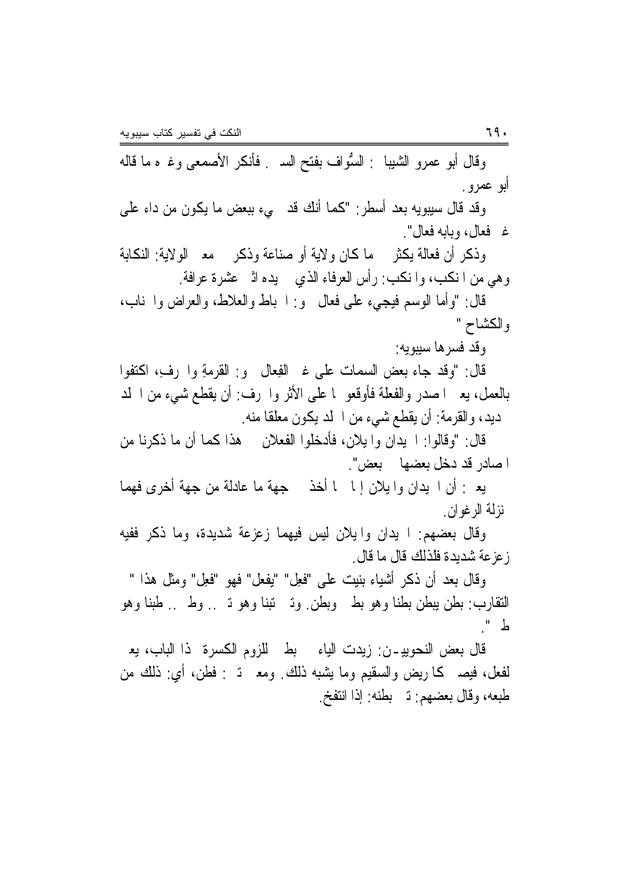 ‫ﺍﻟﻨﻜﺕ ﻓﻲ ﺘﻔﺴﻴﺭ ﻜﺘﺎﺏ ﺴﻴﺒﻭﻴﻪ‬                                                   ‫٠٩٦‬
‫ﻭﻗﺎﻝ ﺃﺑﻮ ﻋﻤﺮﻭ ﺍﻟﺸﻴﺒﺎﱐ: ﺍﻟ ﱡﻮﺍﻑ ﺑﻔﺘﺢ ﺍﻟﺴﲔ. ﻓﺄﻧﻜﺮ ﺍﻷﺻﻤﻌﻰ ﻭﻏﲑﻩ ﻣﺎ ﻗﺎﻟﻪ‬
                                              ‫ﺴ‬
                                                                       ‫ﺃﺑﻮ ﻋﻤﺮﻭ.‬
‫ﻭﻗﺪ ﻗﺎﻝ ﺳﻴﺒﻮﻳﻪ ﺑﻌﺪ ﺃﺳﻄﺮ: "ﻛﻤﺎ ﺃﻧﻚ ﻗﺪ ﲡﻲﺀ ﺑﺒﻌﺾ ﻣﺎ ﻳﻜﻮﻥ ﻣﻦ ﺩﺍﺀ ﻋﻠﻰ‬
                                                          ‫ﻏﲑ ﻓﻌﺎﻝ، ﻭﺑﺎﺑﻪ ﹸﻌﺎﻝ".‬
                                                                ‫ﻓ‬
‫ﻭﺫﻛﺮ ﺃﻥ ﻓﻌﺎﻟﺔ ﻳﻜﺜﺮ ﰲ ﻣﺎ ﻛﺎﻥ ﻭﻻﻳﺔ ﺃﻭ ﺻﻨﺎﻋﺔ ﻭﺫﻛﺮ ﰲ ﻣﻌﲎ ﺍﻟﻮﻻﻳﺔ: ﺍﻟﻨﻜﺎﺑﺔ‬
            ‫ﻭﻫﻲ ﻣﻦ ﺍﳌﻨﻜﺐ، ﻭﺍﳌﻨﻜﺐ: ﺭﺃﺱ ﺍﻟﻌﺮﻓﺎﺀ ﺍﻟﺬﻱ ﰲ ﻳﺪﻩ ﺍﺛﲎ ﻋﺸﺮﺓ ﻋﺮﺍﻓﺔ.‬
‫ﻗﺎﻝ: "ﻭﺃﻣﺎ ﺍﻟﻮﺳﻢ ﻓﻴﺠﻲﺀ ﻋﻠﻰ ﻓﻌﺎﻝ ﳓﻮ: ﺍﳋﺒﺎﻁ ﻭﺍﻟﻌﻼﻁ، ﻭﺍﻟﻌﺮﺍﺽ ﻭﺍﳉﻨﺎﺏ،‬
                                                                      ‫ﻭﺍﻟﻜﺸﺎﺡ "‬
                                                         ‫ﻭﻗﺪ ﻓﺴﺮﻫﺎ ﺳﻴﺒﻮﻳﻪ:‬
‫ﻗﺎﻝ: "ﻭﻗﺪ ﺟﺎﺀ ﺑﻌﺾ ﺍﻟﺴﻤﺎﺕ ﻋﻠﻰ ﻏﲑ ﺍﻟﻔﻌ‪‬ﺎﻝ ﳓﻮ: ﺍﻟﻘﺮﻣﺔ ﻭﺍﳉﺮﻑ، ﺍﻛﺘﻔﻮﺍ‬
         ‫ﹶ ‪ِ  ِ‬‬               ‫ِ‬
‫ﺑﺎﻟﻌﻤﻞ، ﻳﻌﲏ ﺍﳌﺼﺪﺭ ﻭﺍﻟﻔﻌﻠﺔ ﻓﺄﻭﻗﻌﻮﳘﺎ ﻋﻠﻰ ﺍﻷﺛﺮ ﻭﺍﳉﺮﻑ: ﺃﻥ ﻳﻘﻄﻊ ﺷﻲﺀ ﻣﻦ ﺍﳉﻠﺪ‬
                        ‫ﲝﺪﻳﺪ، ﻭﺍﻟﻘﺮﻣﺔ: ﺃﻥ ﻳﻘﻄﻊ ﺷﻲﺀ ﻣﻦ ﺍﳉﻠﺪ ﻳﻜﻮﻥ ﻣﻌﻠﻘﹰﺎ ﻣﻨﻪ.‬
‫ﻗﺎﻝ: "ﻭﻗﺎﻟﻮﺍ: ﺍﳊﻴﺪﺍﻥ ﻭﺍﳌﻴﻼﻥ، ﻓﺄﺩﺧﻠﻮﺍ ﺍﻟﻔﻌﻼﻥ ﰲ ﻫﺬﺍ ﻛﻤﺎ ﺃﻥ ﻣﺎ ﺫﻛﺮﻧﺎ ﻣﻦ‬
                                              ‫ﺍﳌﺼﺎﺩﺭ ﻗﺪ ﺩﺧﻞ ﺑﻌﻀﻬﺎ ﰲ ﺑﻌﺾ".‬
‫ﻳﻌﲏ: ﺃﻥ ﺍﳊﻴﺪﺍﻥ ﻭﺍﳌﻴﻼﻥ ﺇﳕﺎ ﳘﺎ ﺃﺧﺬ ﰲ ﺟﻬﺔ ﻣﺎ ﻋﺎﺩﻟﺔ ﻣﻦ ﺟﻬﺔ ﺃﺧﺮﻯ ﻓﻬﻤﺎ‬
                                                                   ‫ﲟﻨ‪‬ﺰﻟﺔ ﺍﻟﺮﻏﻮﺍﻥ.‬
‫ﻭﻗﺎﻝ ﺑﻌﻀﻬﻢ: ﺍﳊﻴﺪﺍﻥ ﻭﺍﳌﻴﻼﻥ ﻟﻴﺲ ﻓﻴﻬﻤﺎ ﺯﻋﺰﻋﺔ ﺷﺪﻳﺪﺓ، ﻭﻣﺎ ﺫﻛﺮ ﻓﻔﻴﻪ‬
                                               ‫ﺯﻋﺰﻋﺔ ﺷﺪﻳﺪﺓ ﻓﻠﺬﻟﻚ ﻗﺎﻝ ﻣﺎ ﻗﺎﻝ.‬
‫ﻭﻗﺎﻝ ﺑﻌﺪ ﺃﻥ ﺫﻛﺮ ﺃﺷﻴﺎﺀ ﺑﻨﻴﺖ ﻋﻠﻰ "ﻓﻌﻞ" "‪‬ﻳﻔﻌ ﹸ" ﻓﻬﻮ "ﻓﻌﻞ" ﻭﻣﺜﻞ ﻫﺬﺍ "ﰲ‬
                ‫ﹶِ ﹲ‬      ‫ﹶ ِ ﹶ ﹾ ‪‬ﻞ‬
‫ﺍﻟﺘﻘﺎﺭﺏ: ﺑﻄﻦ ﻳﺒﻄﻦ ﺑﻄﻨ‪‬ﺎ ﻭﻫﻮ ﺑﻄﲔ ﻭﺑﻄﻦ. ﻭﺗﱭ ﺗﺒﻨ‪‬ﺎ ﻭﻫﻮ ﺗﱭ.. ﻭﻃﱭ.. ﻃﺒﻨ‪‬ﺎ ﻭﻫﻮ‬
                                                                          ‫ﻃﱭ".‬
‫ﻗﺎﻝ ﺑﻌﺾ ﺍﻟﻨﺤﻮﻳﻴـﻦ: ﺯﻳﺪﺕ ﺍﻟﻴﺎﺀ ﰲ ﺑﻄﲔ ﻟﻠﺰﻭﻡ ﺍﻟﻜﺴﺮﺓ ﳍﺬﺍ ﺍﻟﺒﺎﺏ، ﻳﻌﲏ‬
‫ﻟﻔﻌﻞ، ﻓﻴﺼﲑ ﻛﺎﳌﺮﻳﺾ ﻭﺍﻟﺴﻘﻴﻢ ﻭﻣﺎ ﻳﺸﺒﻪ ﺫﻟﻚ. ﻭﻣﻌﲎ ﺗﱭ: ﻓﻄﻦ، ﺃﻱ: ﺫﻟﻚ ﻣﻦ‬
                                        ‫ﻃﺒﻌﻪ، ﻭﻗﺎﻝ ﺑﻌﻀﻬﻢ: ﺗﱭ ﺑﻄﻨﻪ: ﺇﺫﺍ ﺍﻧﺘﻔﺦ.‬
 