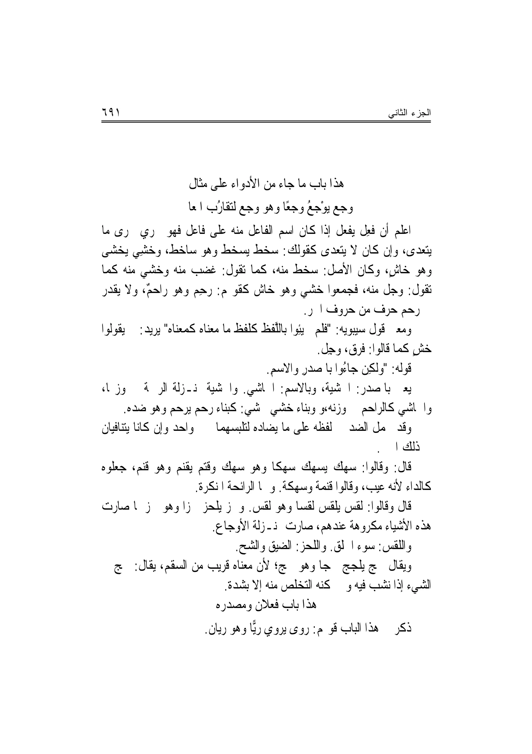 ‫١٩٦‬                                                                  ‫ﺍﻟﺠﺯﺀ ﺍﻟﺜﺎﻨﻲ‬




                     ‫ﻫﺬﺍ ﺑﺎﺏ ﻣﺎ ﺟﺎﺀ ﻣﻦ ﺍﻷﺩﻭﺍﺀ ﻋﻠﻰ ﻣﺜﺎﻝ‬
                   ‫ﻭﺟﻊ ﻳﻮﺟ ُ ﻭﺟﻌًﺎ ﻭﻫﻮ ﻭﺟ ‪ ‬ﻟﺘﻘﺎ ُﺏ ﺍﳌﻌ‪‬ﺎﱐ‬
                           ‫ﻊ ﺭ‬                   ‫‪ ْ   ‬ﻊ‬
‫ﺍﻋﻠﻢ ﺃﻥ ﻓﻌﻞ ‪‬ﻳﻔﻌ‪‬ﻞ ﺇﺫﺍ ﻛﺎﻥ ﺍﺳﻢ ﺍﻟﻔﺎﻋﻞ ﻣﻨﻪ ﻋﻠﻰ ﻓﺎﻋﻞ ﻓﻬﻮ ﳚﺮﻱ ﳎﺮﻯ ﻣﺎ‬
                                                               ‫ﹶِ ﹶ ﹾ‬
‫ﻳﺘﻌﺪﻯ، ﻭﺇﻥ ﻛﺎﻥ ﻻ ﻳﺘﻌﺪﻯ ﻛﻘﻮﻟﻚ: ﺳﺨﻂ ﻳﺴﺨﻂ ﻭﻫﻮ ﺳﺎﺧﻂ، ﻭﺧﺸﻲ ‪‬ﻳﺨﺸ‪‬ﻰ‬
    ‫ﹲ ‪ ِ‬‬
‫ﻭﻫﻮ ﺧﺎﺵ، ﻭﻛﺎﻥ ﺍﻷﺻﻞ: ﺳﺨﻂ ﻣﻨﻪ، ﻛﻤﺎ ﺗﻘﻮﻝ: ﻏﻀﺐ ﻣﻨﻪ ﻭﺧﺸﻲ ﻣﻨﻪ ﻛﻤﺎ‬             ‫ٍ‬
‫ﺗﻘﻮﻝ: ﻭﺟﻞ ﻣﻨﻪ، ﻓﺠﻤﻌﻮﺍ ﺧﺸﻲ ﻭﻫﻮ ﺧﺎﺵ ﻛﻘﻮﳍﻢ: ﺭﺣﻢ ﻭﻫﻮ ﺭﺍﺣﻢ، ﻭﻻ ﻳﻘﺪﺭ‬
             ‫ٌ‬          ‫‪ِ ‬‬
                                                    ‫ﰲ ﺭﺣﻢ ﺣﺮﻑ ﻣﻦ ﺣﺮﻭﻑ ﺍﳉﺮ.‬
‫ﻭﻣﻌﲎ ﻗﻮﻝ ﺳﻴﺒﻮﻳﻪ: "ﻓﻠﻢ ﳚ‪‬ﻴﺌِﻮﺍ ﺑﺎﻟﱠﻔﻆ ﻛﻠﻔﻆ ﻣﺎ ﻣ‪‬ﻌﻨ‪‬ﺎﻩ ﻛﻤﻌﻨ‪‬ﺎﻩ" ﻳﺮﻳﺪ: ﱂ ﻳﻘﻮﻟﻮﺍ‬
                    ‫‪ ‬ﹶ ‪‬‬                  ‫ﻠ‬          ‫ﹶﹶ ‪‬‬
                                                        ‫ﺧﺶ ﻛﻤﺎ ﻗﺎﻟﻮﺍ: ﻓﺮﻕ، ﻭﺟﻞ.‬
                                                         ‫ﹶ‪ ِ   ‬ﹶ‬          ‫‪ٍ ‬‬
                                          ‫ﻗﻮﻟﻪ: "ﻭﹶﻟﻜﻦ ﺟ‪‬ﺎ ُﻭﺍ ﺑﺎﳌﺼﺪﺭ ﻭﺍﻻﺳﻢ.‬
                                           ‫‪ِ‬‬      ‫ِ ‪ ‬ﺀ ﹶ ‪ِ ‬‬
‫ﻳﻌﲏ ﺑﺎﳌﺼﺪﺭ: ﺍﳋﺸﻴﺔ، ﻭﺑﺎﻻﺳﻢ: ﺍﳋﺎﺷﻲ. ﻭﺍﳋﺸﻴﺔ ﲟﻨـﺰﻟﺔ ﺍﻟﺮﲪﺔ ﰲ ﻭﺯ‪‬ﺎ،‬
      ‫ﻭﺍﳋﺎﺷﻲ ﻛﺎﻟﺮﺍﺣﻢ ﰲ ﻭﺯﻧﻪ،ﻭ ﻭﺑﻨﺎﺀ ﺧﺸﻲ ﳜﺸﻲ: ﻛﺒﻨﺎﺀ ﺭﺣﻢ ﻳﺮﺣﻢ ﻭﻫﻮ ﺿﺪﻩ.‬
‫ﻭﻗﺪ ﳛﻤﻞ ﺍﻟﻀﺪ ﰲ ﻟﻔﻈﻪ ﻋﻠﻰ ﻣﺎ ﻳﻀﺎﺩﻩ ﻟﺘﻠﺒﺴﻬﻤﺎ ﲞﱪ ﻭﺍﺣﺪ ﻭﺇﻥ ﻛﺎﻧﺎ ﻳﺘﻨﺎﻓﻴﺎﻥ‬
                                                                      ‫ﰲ ﺫﻟﻚ ﺍﳋﱪ.‬
‫ﻗﺎﻝ: ﻭﻗﺎﻟﻮﺍ: ﺳﻬﻚ ﻳﺴﻬﻚ ﺳﻬﻜﹰﺎ ﻭﻫﻮ ﺳﻬﻚ ﻭﻗﺘﻢ ﻳﻘﻨﻢ ﻭﻫﻮ ﻗﻨﻢ، ﺟﻌﻠﻮﻩ‬
                        ‫ﻛﺎﻟﺪﺍﺀ ﻷﻧﻪ ﻋﻴﺐ، ﻭﻗﺎﻟﻮﺍ ﻗﻨﻤﺔ ﻭﺳﻬﻜﺔ. ﻭﳘﺎ ﺍﻟﺮﺍﺋﺤﺔ ﺍﳌﻨﻜﺮﺓ.‬
‫ﻗﺎﻝ ﻭﻗﺎﻟﻮﺍ: ﻟﻘﺲ ﻳﻠﻘﺲ ﻟﻘﺴ‪‬ﺎ ﻭﻫﻮ ﻟﻘﺲ. ﻭﳊﺰ ﻳﻠﺤﺰ ﳊﺰ‪‬ﺍ ﻭﻫﻮ ﳊﺰ ﳌﺎ ﺻﺎﺭﺕ‬
                             ‫ﻫﺬﻩ ﺍﻷﺷﻴﺎﺀ ﻣﻜﺮﻭﻫﺔ ﻋﻨﺪﻫﻢ، ﺻﺎﺭﺕ ﲟﻨـﺰﻟﺔ ﺍﻷﻭﺟﺎﻉ.‬
                                   ‫ﻭﺍﻟﻠﻘﺲ: ﺳﻮﺀ ﺍﳋﻠﻖ. ﻭﺍﻟﻠﺤﺰ: ﺍﻟﻀﻴﻖ ﻭﺍﻟﺸﺢ.‬
‫ﻭﻳﻘﺎﻝ ﳉﺞ ﻳﻠﺠﺞ ﳉﺠ‪‬ﺎ ﻭﻫﻮ ﳉﺞ؛ ﻷﻥ ﻣﻌﻨﺎﻩ ﻗﺮﻳﺐ ﻣﻦ ﺍﻟﺴﻘﻢ، ﻳﻘﺎﻝ: ﳉﺞ ﰲ‬
                                ‫ﺍﻟﺸﻲﺀ ﺇﺫﺍ ﻧﺸﺐ ﻓﻴﻪ ﻭﱂ ﳝﻜﻨﻪ ﺍﻟﺘﺨﻠﺺ ﻣﻨﻪ ﺇﻻ ﺑﺸﺪﺓ.‬
                              ‫ﻫﺬﺍ ﺑﺎﺏ ﻓﻌﻼﻥ ﻭﻣﺼﺪﺭﻩ‬
                        ‫ﺫﻛﺮ ﰲ ﻫﺬﺍ ﺍﻟﺒﺎﺏ ﻗﻮﳍﻢ: ﺭﻭﻯ ﻳﺮﻭﻱ ﺭ‪‬ﺎ ﻭﻫﻮ ﺭﻳﺎﻥ.‬
                                   ‫ﻳ‬
 