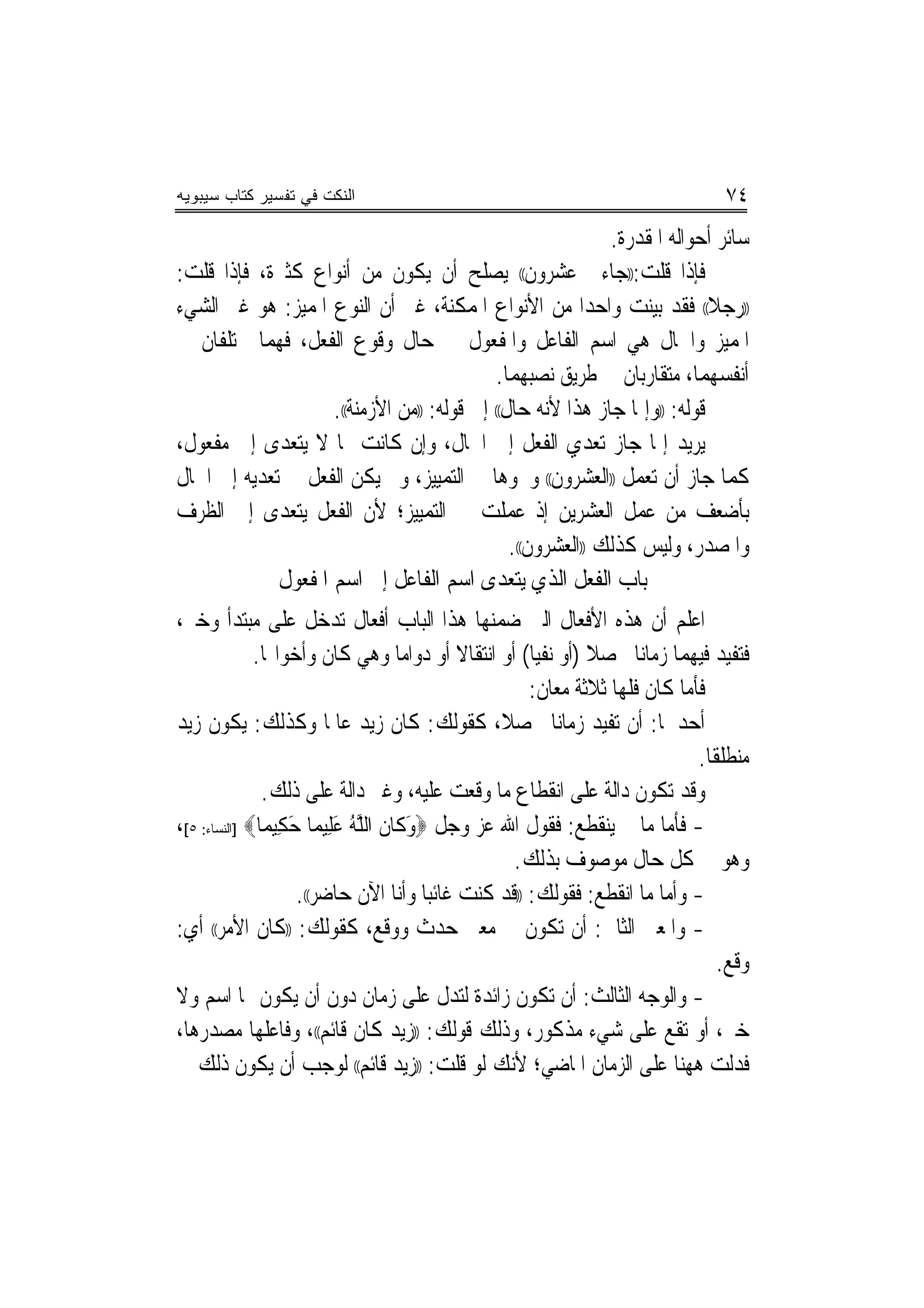 ‫ﺍﻟﻨﻜﺕ ﻓﻲ ﺘﻔﺴﻴﺭ ﻜﺘﺎﺏ ﺴﻴﺒﻭﻴﻪ‬                                                      ‫٤٧‬
                                                             ‫ﺳﺎﺋﺮ ﺃﺣﻮﺍﻟﻪ ﺍﳌﻘﺪﺭﺓ.‬
‫ﻓﺈﺫﺍ ﻗﻠﺖ:))ﺟﺎﺀﱐ ﻋﺸﺮﻭﻥ(( ﻳﺼﻠﺢ ﺃﻥ ﻳﻜﻮﻥ ﻣﻦ ﺃﻧﻮﺍﻉ ﻛﺜﲑﺓ، ﻓﺈﺫﺍ ﻗﻠﺖ:‬
‫))ﺭﺟﻼ(( ﻓﻘﺪ ﺑﻴﻨﺖ ﻭﺍﺣﺪﺍ ﻣﻦ ﺍﻷﻧﻮﺍﻉ ﺍﳌﻤﻜﻨﺔ، ﻏﲑ ﺃﻥ ﺍﻟﻨﻮﻉ ﺍﳌﻤﻴﺰ: ﻫﻮ ﻏﲑ ﺍﻟﺸﻲﺀ‬
                                                          ‫‪‬‬                ‫ﹰ‬
‫ﺍﳌﻤﻴﺰ ﻭﺍﳊﺎﻝ ﻫﻲ ﺍﺳﻢ ﺍﻟﻔﺎﻋﻞ ﻭﺍﳌﻔﻌﻮﻝ ﰲ ﺣﺎﻝ ﻭﻗﻮﻉ ﺍﻟﻔﻌﻞ، ﻓﻬﻤﺎ ﳐﺘﻠﻔﺎﻥ ﰲ‬
                                             ‫ﺃﻧﻔﺴﻬﻤﺎ، ﻣﺘﻘﺎﺭﺑﺎﻥ ﰲ ﻃﺮﻳﻖ ﻧﺼﺒﻬﻤﺎ.‬
                    ‫ﻗﻮﻟﻪ: ))ﻭﺇﳕﺎ ﺟﺎﺯ ﻫﺬﺍ ﻷﻧﻪ ﺣﺎﻝ(( ﺇﱃ ﻗﻮﻟﻪ: ))ﻣﻦ ﺍﻷﺯﻣﻨﺔ((.‬
‫ﻳﺮﻳﺪ ﺇﳕﺎ ﺟﺎﺯ ﺗﻌﺪﻱ ﺍﻟﻔﻌﻞ ﺇﱃ ﺍﳊﺎﻝ، ﻭﺇﻥ ﻛﺎﻧﺖ ﳑﺎ ﻻ ﻳﺘﻌﺪﻯ ﺇﱃ ﻣﻔﻌﻮﻝ،‬
‫ﻛﻤﺎ ﺟﺎﺯ ﺃﻥ ﺗﻌﻤﻞ ))ﺍﻟﻌﺸﺮﻭﻥ(( ﻭﳓﻮﻫﺎ ﰲ ﺍﻟﺘﻤﻴﻴﺰ، ﻭﱂ ﻳﻜﻦ ﺍﻟﻔﻌﻞ ﰲ ﺗﻌﺪﻳﻪ ﺇﱃ ﺍﳊﺎﻝ‬
‫ﺑﺄﺿﻌﻒ ﻣﻦ ﻋﻤﻞ ﺍﻟﻌﺸﺮﻳﻦ ﺇﺫ ﻋﻤﻠﺖ ﰲ ﺍﻟﺘﻤﻴﻴﺰ؛ ﻷﻥ ﺍﻟﻔﻌﻞ ﻳﺘﻌﺪﻯ ﺇﱃ ﺍﻟﻈﺮﻑ‬
                                               ‫ﻭﺍﳌﺼﺪﺭ، ﻭﻟﻴﺲ ﻛﺬﻟﻚ ))ﺍﻟﻌﺸﺮﻭﻥ((.‬
             ‫ﺑﺎﺏ ﺍﻟﻔﻌﻞ ﺍﻟﺬﻱ ﻳﺘﻌﺪﻯ ﺍﺳﻢ ﺍﻟﻔﺎﻋﻞ ﺇﱃ ﺍﺳﻢ ﺍﳌﻔﻌﻮﻝ‬
‫ﺍﻋﻠﻢ ﺃﻥ ﻫﺬﻩ ﺍﻷﻓﻌﺎﻝ ﺍﻟﱵ ﺿﻤﻨﻬﺎ ﻫﺬﺍ ﺍﻟﺒﺎﺏ ﺃﻓﻌﺎﻝ ﺗﺪﺧﻞ ﻋﻠﻰ ﻣﺒﺘﺪﺃ ﻭﺧﱪ،‬
              ‫ﻓﺘﻔﻴﺪ ﻓﻴﻬﻤﺎ ﺯﻣﺎﻧﺎ ﳏﺼﻼ )ﺃﻭ ﻧﻔ‪‬ﻴﺎ( ﺃﻭ ﺍﻧﺘﻘﺎﻻ ﺃﻭ ﺩﻭﺍﻣﺎ ﻭﻫﻲ ﻛﺎﻥ ﻭﺃﺧﻮﺍ‪‬ﺎ.‬
                                  ‫‪‬‬         ‫ﹰ‬                ‫ﹰ‬
                                                     ‫ﻓﺄﻣﺎ ﻛﺎﻥ ﻓﻠﻬﺎ ﺛﻼﺛﺔ ﻣﻌﺎﻥ:‬
‫ﺃﺣﺪﳘﺎ: ﺃﻥ ﺗﻔﻴﺪ ﺯﻣﺎ‪‬ﻧﺎ ﳏﺼﻼ، ﻛﻘﻮﻟﻚ: ﻛﺎﻥ ﺯﻳﺪ ﻋﺎﳌﺎ ﻭﻛﺬﻟﻚ: ﻳﻜﻮﻥ ﺯﻳﺪ‬
                         ‫ﹰ‬                      ‫ﹰ‬
                                                                            ‫ﻣﻨﻄﻠﻘﹰﺎ.‬
               ‫ﻭﻗﺪ ﺗﻜﻮﻥ ﺩﺍﻟﺔ ﻋﻠﻰ ﺍﻧﻘﻄﺎﻉ ﻣﺎ ﻭﻗﻌﺖ ﻋﻠﻴﻪ، ﻭﻏﲑ ﺩﺍﻟﺔ ﻋﻠﻰ ﺫﻟﻚ.‬
‫- ﻓﺄﻣﺎ ﻣﺎ ﱂ ﻳﻨﻘﻄﻊ: ﻓﻘﻮﻝ ﺍﷲ ﻋﺰ ﻭﺟﻞ ‪‬ﻭﻛﺎﻥ ﺍﻟﻠﻪ ﻋﻠﻴﻤﺎ ﺣﻜﻴﻤﺎ‪] ‬ﺍﻟﻨﺴﺎﺀ: ٥[،‬
               ‫َ ﹶ ﹶ ﱠ ُ َِ ‪ ِ َ ‬‬
                                                  ‫ﻭﻫﻮ ﰲ ﻛﻞ ﺣﺎﻝ ﻣﻮﺻﻮﻑ ﺑﺬﻟﻚ.‬
                    ‫- ﻭﺃﻣﺎ ﻣﺎ ﺍﻧﻘﻄﻊ: ﻓﻘﻮﻟﻚ: ))ﻗﺪ ﻛﻨﺖ ﻏﺎﺋ‪‬ﺒﺎ ﻭﺃﻧﺎ ﺍﻵﻥ ﺣﺎﺿﺮ((.‬
‫- ﻭﺍﳌﻌﲎ ﺍﻟﺜﺎﱐ: ﺃﻥ ﺗﻜﻮﻥ ﰲ ﻣﻌﲎ ﺣﺪﺙ ﻭﻭﻗﻊ، ﻛﻘﻮﻟﻚ: ))ﻛﺎﻥ ﺍﻷﻣﺮ(( ﺃﻱ:‬
                                                                                ‫ﻭﻗﻊ.‬
‫- ﻭﺍﻟﻮﺟﻪ ﺍﻟﺜﺎﻟﺚ: ﺃﻥ ﺗﻜﻮﻥ ﺯﺍﺋﺪﺓ ﻟﺘﺪﻝ ﻋﻠﻰ ﺯﻣﺎﻥ ﺩﻭﻥ ﺃﻥ ﻳﻜﻮﻥ ﳍﺎ ﺍﺳﻢ ﻭﻻ‬
‫ﺧﱪ، ﺃﻭ ﺗﻘﻊ ﻋﻠﻰ ﺷﻲﺀ ﻣﺬﻛﻮﺭ، ﻭﺫﻟﻚ ﻗﻮﻟﻚ: ))ﺯﻳﺪ ﻛﺎﻥ ﻗﺎﺋﻢ((، ﻭﻓﺎﻋﻠﻬﺎ ﻣﺼﺪﺭﻫﺎ،‬
‫ﻓﺪﻟﺖ ﻫﻬﻨﺎ ﻋﻠﻰ ﺍﻟﺰﻣﺎﻥ ﺍﳌﺎﺿﻲ؛ ﻷﻧﻚ ﻟﻮ ﻗﻠﺖ: ))ﺯﻳﺪ ﻗﺎﺋﻢ(( ﻟﻮﺟﺐ ﺃﻥ ﻳﻜﻮﻥ ﺫﻟﻚ ﰲ‬
 