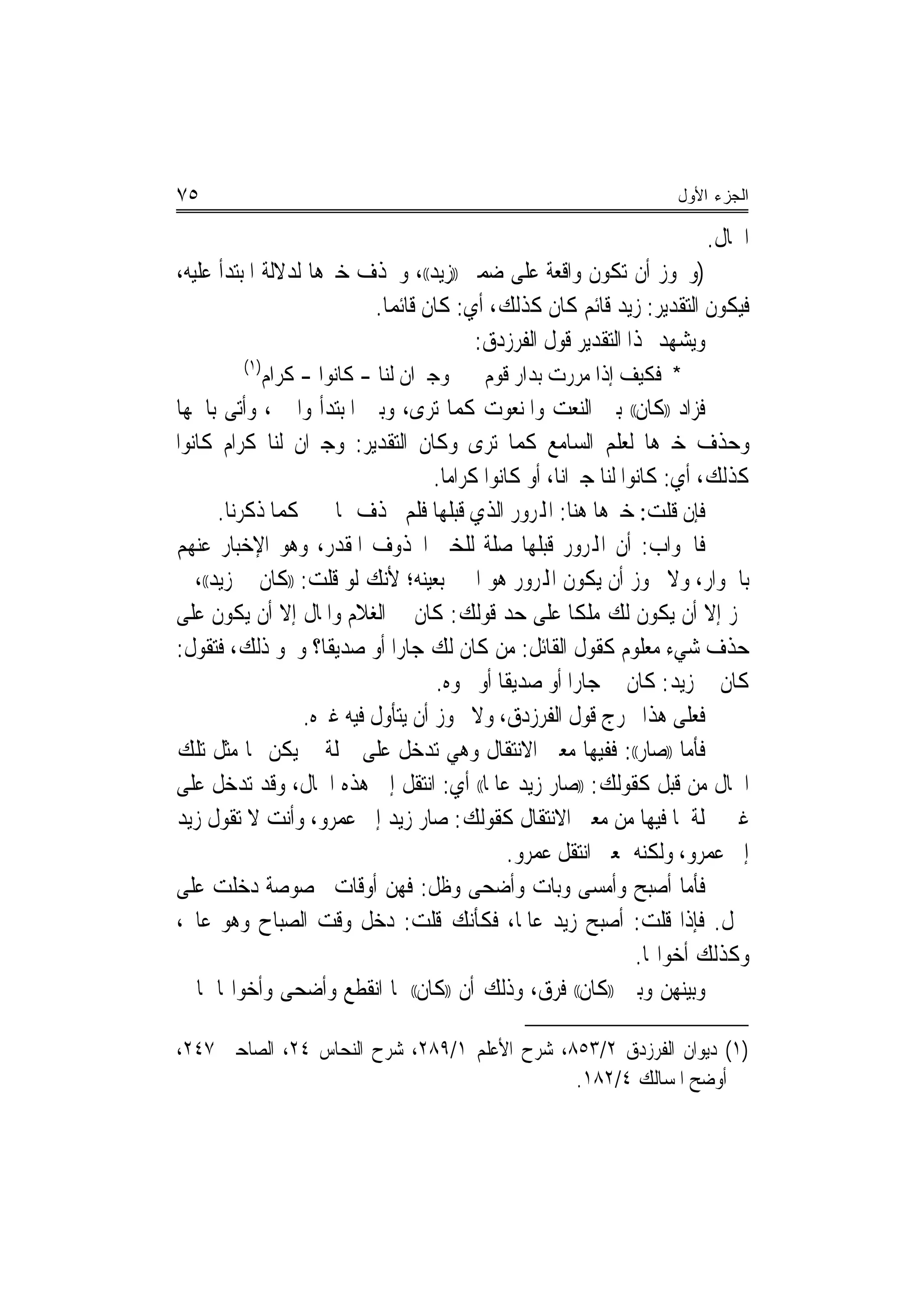 ‫٥٧‬                                                                  ‫ﺍﻟﺠﺯﺀ ﺍﻷﻭل‬

                                                                        ‫ﺍﳊﺎﻝ.‬
‫)ﻭﳚﻮﺯ ﺃﻥ ﺗﻜﻮﻥ ﻭﺍﻗﻌﺔ ﻋﻠﻰ ﺿﻤﲑ ))ﺯﻳﺪ((، ﻭﳛﺬﻑ ﺧﱪﻫﺎ ﻟﺪﻻﻟﺔ ﺍﳌﺒﺘﺪﺃ ﻋﻠﻴﻪ،‬
                         ‫ﻓﻴﻜﻮﻥ ﺍﻟﺘﻘﺪﻳﺮ: ﺯﻳﺪ ﻗﺎﺋﻢ ﻛﺎﻥ ﻛﺬﻟﻚ، ﺃﻱ: ﻛﺎﻥ ﻗﺎﺋﻤﺎ.‬
                           ‫‪‬‬
                                       ‫ﻭﻳﺸﻬﺪ ﳍﺬﺍ ﺍﻟﺘﻘﺪﻳﺮ ﻗﻮﻝ ﺍﻟﻔﺮﺯﺩﻕ:‬
         ‫)١(‬
               ‫ﻭﺟﲑﺍﻥ ﻟﻨﺎ - ﻛﺎﻧﻮﺍ - ﻛﺮﺍﻡ‬   ‫* ﻓﻜﻴﻒ ﺇﺫﺍ ﻣﺮﺭﺕ ﺑﺪﺍﺭ ﻗﻮﻡ‬
‫ﻓﺰﺍﺩ ))ﻛﺎﻥ(( ﺑﲔ ﺍﻟﻨﻌﺖ ﻭﺍﳌﻨﻌﻮﺕ ﻛﻤﺎ ﺗﺮﻯ، ﻭﺑﲔ ﺍﳌﺒﺘﺪﺃ ﻭﺍﳋﱪ، ﻭﺃﺗﻰ ﺑﺎﲰﻬﺎ‬
‫ﻭﺣﺬﻑ ﺧﱪﻫﺎ ﻟﻌﻠﻢ ﺍﻟﺴﺎﻣﻊ ﻛﻤﺎ ﺗﺮﻯ ﻭﻛﺎﻥ ﺍﻟﺘﻘﺪﻳﺮ: ﻭﺟﲑﺍﻥ ﻟﻨﺎ ﻛﺮﺍﻡ ﻛﺎﻧﻮﺍ‬
                                   ‫ﻛﺬﻟﻚ، ﺃﻱ: ﻛﺎﻧﻮﺍ ﻟﻨﺎ ﺟﲑﺍ‪‬ﻧﺎ، ﺃﻭ ﻛﺎﻧﻮﺍ ﻛﺮﺍﻣﺎ.‬
                                     ‫‪‬‬
      ‫ﻓﺈﻥ ﻗﻠﺖ: ﺧﱪﻫﺎ ﻫﻨﺎ: ﺍﺠﻤﻟﺮﻭﺭ ﺍﻟﺬﻱ ﻗﺒﻠﻬﺎ ﻓﻠﻢ ﳛﺬﻑ ﳍﺎ ﲞﱪ ﻛﻤﺎ ﺫﻛﺮﻧﺎ.‬
‫ﻓﺎﳉﻮﺍﺏ: ﺃﻥ ﺍﺠﻤﻟﺮﻭﺭ ﻗﺒﻠﻬﺎ ﺻﻠﺔ ﻟﻠﺨﱪ ﺍﶈﺬﻭﻑ ﺍﳌﻘﺪﺭ، ﻭﻫﻮ ﺍﻹﺧﺒﺎﺭ ﻋﻨﻬﻢ‬
‫ﺑﺎﳉﻮﺍﺭ، ﻭﻻ ﳚﻮﺯ ﺃﻥ ﻳﻜﻮﻥ ﺍﺠﻤﻟﺮﻭﺭ ﻫﻮ ﺍﳋﱪ ﺑﻌﻴﻨﻪ؛ ﻷﻧﻚ ﻟﻮ ﻗﻠﺖ: ))ﻛﺎﻥ ﱄ ﺯﻳﺪ((، ﱂ‬
‫ﳚﺰ ﺇﻻ ﺃﻥ ﻳﻜﻮﻥ ﻟﻚ ﻣﻠﻜﺎ ﻋﻠﻰ ﺣﺪ ﻗﻮﻟﻚ: ﻛﺎﻥ ﱄ ﺍﻟﻐﻼﻡ ﻭﺍﳌﺎﻝ ﺇﻻ ﺃﻥ ﻳﻜﻮﻥ ﻋﻠﻰ‬
                                                        ‫ﹰ‬
‫ﺣﺬﻑ ﺷﻲﺀ ﻣﻌﻠﻮﻡ ﻛﻘﻮﻝ ﺍﻟﻘﺎﺋﻞ: ﻣﻦ ﻛﺎﻥ ﻟﻚ ﺟﺎﺭﺍ ﺃﻭ ﺻﺪﻳﻘﺎ؟ ﻭﳓﻮ ﺫﻟﻚ، ﻓﺘﻘﻮﻝ:‬
                    ‫ﹰ‬        ‫‪‬‬
                                   ‫ﻛﺎﻥ ﱄ ﺯﻳﺪ: ﻛﺎﻥ ﱄ ﺟﺎﺭﺍ ﺃﻭ ﺻﺪﻳﻘﺎ ﺃﻭ ﳓﻮﻩ.‬
                                             ‫ﹰ‬          ‫‪‬‬
                 ‫ﻓﻌﻠﻰ ﻫﺬﺍ ﳜﺮﺝ ﻗﻮﻝ ﺍﻟﻔﺮﺯﺩﻕ، ﻭﻻ ﳚﻮﺯ ﺃﻥ ﻳﺘﺄﻭﻝ ﻓﻴﻪ ﻏﲑﻩ.‬
‫ﻓﺄﻣﺎ ))ﺻﺎﺭ((: ﻓﻔﻴﻬﺎ ﻣﻌﲎ ﺍﻻﻧﺘﻘﺎﻝ ﻭﻫﻲ ﺗﺪﺧﻞ ﻋﻠﻰ ﲨﻠﺔ ﱂ ﻳﻜﻦ ﳍﺎ ﻣﺜﻞ ﺗﻠﻚ‬
‫ﺍﳊﺎﻝ ﻣﻦ ﻗﺒﻞ ﻛﻘﻮﻟﻚ: ))ﺻﺎﺭ ﺯﻳﺪ ﻋﺎﳌﺎ(( ﺃﻱ: ﺍﻧﺘﻘﻞ ﺇﱃ ﻫﺬﻩ ﺍﳊﺎﻝ، ﻭﻗﺪ ﺗﺪﺧﻞ ﻋﻠﻰ‬
                                           ‫ﹰ‬
‫ﻏﲑ ﲨﻠﺔ ﳌﺎ ﻓﻴﻬﺎ ﻣﻦ ﻣﻌﲎ ﺍﻻﻧﺘﻘﺎﻝ ﻛﻘﻮﻟﻚ: ﺻﺎﺭ ﺯﻳﺪ ﺇﱃ ﻋﻤﺮﻭ، ﻭﺃﻧﺖ ﻻ ﺗﻘﻮﻝ ﺯﻳﺪ‬
                                              ‫ﺇﱃ ﻋﻤﺮﻭ، ﻭﻟﻜﻨﻪ ﲟﻌﲎ ﺍﻧﺘﻘﻞ ﻋﻤﺮﻭ.‬
‫ﻓﺄﻣﺎ ﺃﺻﺒﺢ ﻭﺃﻣﺴﻰ ﻭﺑﺎﺕ ﻭﺃﺿﺤﻰ ﻭﻇﻞ: ﻓﻬﻦ ﺃﻭﻗﺎﺕ ﳐﺼﻮﺻﺔ ﺩﺧﻠﺖ ﻋﻠﻰ‬
‫ﲨﻞ. ﻓﺈﺫﺍ ﻗﻠﺖ: ﺃﺻﺒﺢ ﺯﻳﺪ ﻋﺎﳌﺎ، ﻓﻜﺄﻧﻚ ﻗﻠﺖ: ﺩﺧﻞ ﻭﻗﺖ ﺍﻟﺼﺒﺎﺡ ﻭﻫﻮ ﻋﺎﱂ،‬
                                                ‫ﹰ‬
                                                                 ‫ﻭﻛﺬﻟﻚ ﺃﺧﻮﺍ‪‬ﺎ.‬
‫ﻭﺑﻴﻨﻬﻦ ﻭﺑﲔ ))ﻛﺎﻥ(( ﻓﺮﻕ، ﻭﺫﻟﻚ ﺃﻥ ))ﻛﺎﻥ(( ﳌﺎ ﺍﻧﻘﻄﻊ ﻭﺃﺿﺤﻰ ﻭﺃﺧﻮﺍ‪‬ﺎ ﳌﺎ ﱂ‬

‫)١( ﺩﻳﻮﺍﻥ ﺍﻟﻔﺮﺯﺩﻕ ٢/٣٥٨، ﺷﺮﺡ ﺍﻷﻋﻠﻢ ١/٩٨٢، ﺷﺮﺡ ﺍﻟﻨﺤﺎﺱ ٤٢، ﺍﻟﺼﺎﺣﱯ ٧٤٢،‬
                                              ‫ﺃﻭﺿﺢ ﺍﳌﺴﺎﻟﻚ ٤/٢٨١.‬
 