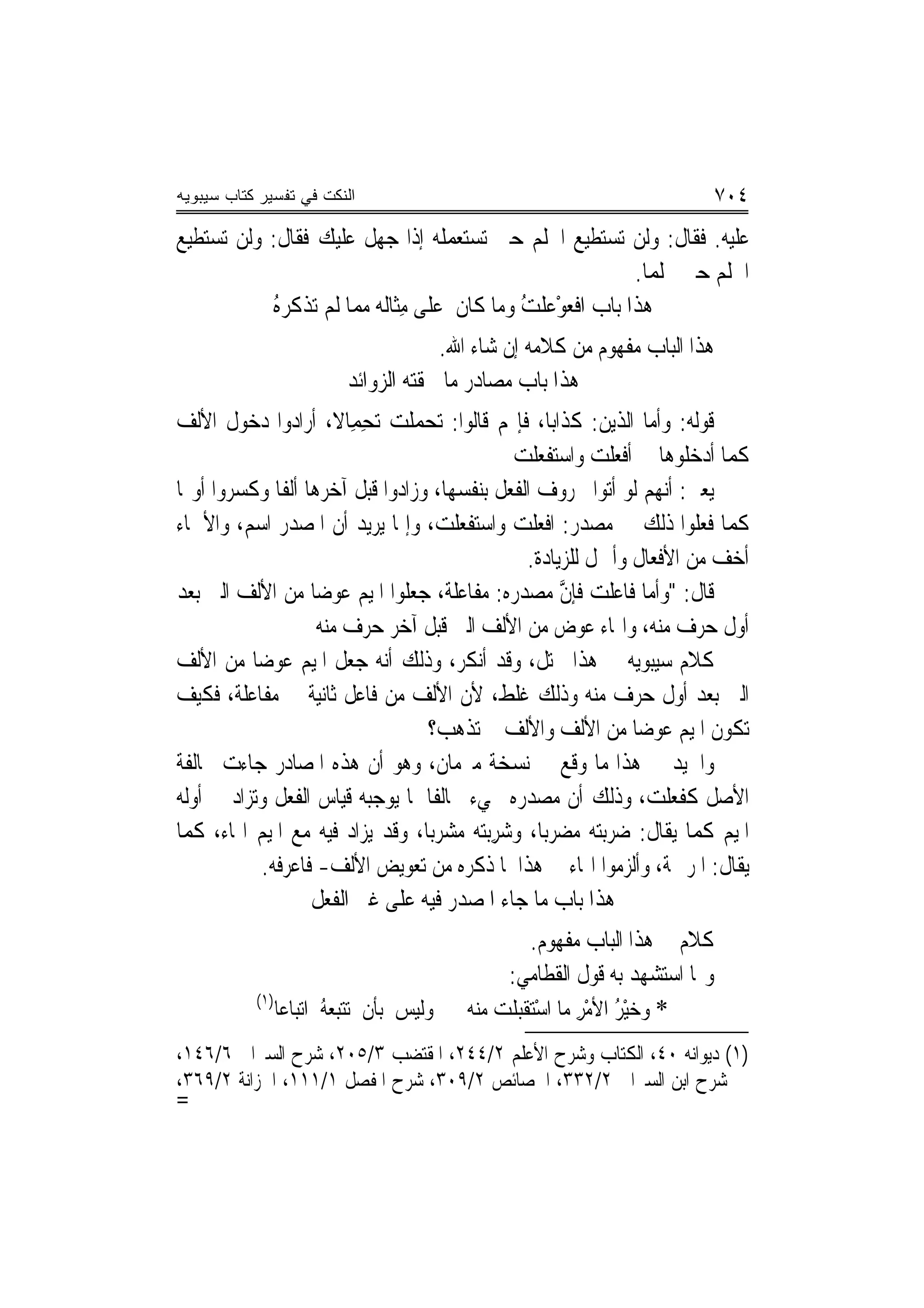 ‫ﺍﻟﻨﻜﺕ ﻓﻲ ﺘﻔﺴﻴﺭ ﻜﺘﺎﺏ ﺴﻴﺒﻭﻴﻪ‬                                                         ‫٤٠٧‬
‫ﻋﻠﻴﻪ. ﻓﻘﺎﻝ: ﻭﻟﻦ ﺗﺴﺘﻄﻴﻊ ﺍﳊﻠﻢ ﺣﱴ ﺗﺴﺘﻌﻤﻠﻪ ﺇﺫﺍ ﺟﻬﻞ ﻋﻠﻴﻚ ﻓﻘﺎﻝ: ﻭﻟﻦ ﺗﺴﺘﻄﻴﻊ‬
                                                             ‫ﺍﳊﻠﻢ ﺣﱴ ﲢﻠﻤﺎ.‬
           ‫ﻫﺬﺍ ﺑﺎﺏ ﺍﻓﻌﻮْﻋﻠﺖ ﻭﻣﺎ ﻛﺎﻥ ﻋﻠﻰ ﻣﺜﹶﺎﻟﻪ ‪‬ﻤﺎ ﻟﹶﻢ ‪‬ﺗﺬ ﹸﺮ ُ‬
           ‫ﹾ ﻛ ‪‬ﻩ‬         ‫ِ ﻣ‬                  ‫ﹾ‪ ‬ﹾ ُ‬
                                         ‫ﻫﺬﺍ ﺍﻟﺒﺎﺏ ﻣﻔﻬﻮﻡ ﻣﻦ ﻛﻼﻣﻪ ﺇﻥ ﺷﺎﺀ ﺍﷲ.‬
                            ‫ﻫﺬﺍ ﺑﺎﺏ ﻣﺼﺎﺩﺭ ﻣﺎ ﳊﻘﺘﻪ ﺍﻟ ‪‬ﻭﺍﺋﺪ‬
                                ‫ﺰ‬
‫ﻗﻮﻟﻪ: ﻭﺃﻣﺎ ﺍﻟﺬﻳﻦ: ﻛﺬﺍﺑ‪‬ﺎ، ﻓﺈ‪‬ﻢ ﻗﺎﻟﻮﺍ: ‪‬ﺗﺤﻤﻠ ‪ ‬ﺗﺤﻤِﺎﻻ، ﺃﺭﺍﺩﻭﺍ ﺩﺧﻮﻝ ﺍﻷﻟﻒ‬
                       ‫‪  ‬ﹾﺖ ِ ﹰ‬
                                                ‫ﻛﻤﺎ ﺃﺩﺧﻠﻮﻫﺎ ﰲ ﹶﺃﻓﻌﻠﺖ ﻭﺍﺳ‪‬ﺘﻔﻌﻠﺖ‬
                                                ‫ﹾ ‪‬ﹾ ‪  ‬ﹾ ‪‬ﹾ ‪‬‬
‫ﻳﻌﲏ: ﺃ‪‬ﻬﻢ ﻟﻮ ﺃﺗﻮﺍ ﲝﺮﻭﻑ ﺍﻟﻔﻌﻞ ﺑﻨﻔﺴﻬﺎ، ﻭﺯﺍﺩﻭﺍ ﻗﺒﻞ ﺁﺧﺮﻫﺎ ﺃﻟﻔﹰﺎ ﻭﻛﺴﺮﻭﺍ ﺃﻭﳍﺎ‬
                                                                     ‫ﻧ‬
‫ﻛﻤﺎ ﻓﻌﻠﻮﺍ ﺫﻟﻚ ﰲ ﻣﺼﺪﺭ: ﺍﻓﻌﻠﺖ ﻭﺍﺳﺘﻔﻌﻠﺖ، ﻭﺇﳕﺎ ﻳﺮﻳﺪ ﺃﻥ ﺍﳌﺼﺪﺭ ﺍﺳﻢ، ﻭﺍﻷﲰﺎﺀ‬
                                                   ‫ﺃﺧﻒ ﻣﻦ ﺍﻷﻓﻌﺎﻝ ﻭﺃﲪﻞ ﻟﻠﺰﻳﺎﺩﺓ.‬
‫ﻗﺎﻝ: "ﻭﺃ ‪‬ﺎ ﻓﹶﺎﻋﻠﺖ ﻓﺈﻥ ﻣﺼﺪﺭ ‪ :‬ﻣﻔﺎﻋ‪‬ﻠﺔ، ﺟﻌﻠﻮﺍ ﺍﳌﻴﻢ ﻋﻮﺿ‪‬ﺎ ﻣﻦ ﺍﻷﻟﻒ ﺍﻟﱵ ﺑﻌﺪ‬
                                      ‫ﻣ ‪ ‬ﹾ ‪ ‬ﱠ ‪  ‬ﻩ ‪ ‬ﹶ ﹶ ﹲ‬
                    ‫ﺃﻭﻝ ﺣﺮﻑ ﻣﻨﻪ، ﻭﺍﳍﺎﺀ ﻋﻮﺽ ﻣﻦ ﺍﻷﻟﻒ ﺍﻟﱵ ﻗﺒﻞ ﺁﺧﺮ ﺣﺮﻑ ﻣﻨﻪ‬
‫ﻛﻼﻡ ﺳﻴﺒﻮﻳﻪ ﰲ ﻫﺬﺍ ﳐﺘﻞ، ﻭﻗﺪ ﺃﻧﻜﺮ، ﻭﺫﻟﻚ ﺃ‪‬ﻪ ﺟﻌﻞ ﺍﳌﻴﻢ ﻋﻮﺿ‪‬ﺎ ﻣﻦ ﺍﻷﻟﻒ‬
                            ‫ﻧ‬          ‫‪‬‬            ‫ﹲ‬
‫ﺍﻟﱵ ﺑﻌﺪ ﺃﻭﻝ ﺣﺮﻑ ﻣﻨﻪ ﻭﺫﻟﻚ ﻏﻠﻂ، ﻷﻥ ﺍﻷﻟﻒ ﻣﻦ ﻓﺎﻋﻞ ﺛﺎﻧﻴﺔ ﰲ ﻣﻔﺎﻋﻠﺔ، ﻓﻜﻴﻒ‬
                                  ‫ﺗﻜﻮﻥ ﺍﳌﻴﻢ ﻋﻮﺿ‪‬ﺎ ﻣﻦ ﺍﻷﻟﻒ ﻭﺍﻷﻟﻒ ﱂ ﺗﺬﻫﺐ؟‬
‫ﻭﺍﳉﻴﺪ ﰲ ﻫﺬﺍ ﻣﺎ ﻭﻗﻊ ﰲ ﻧﺴﺨﺔ ﻣﱪﻣﺎﻥ، ﻭﻫﻮ ﺃﻥ ﻫﺬﻩ ﺍﳌﺼﺎﺩﺭ ﺟﺎﺀﺕ ﳐﺎﻟﻔﺔ‬
‫ﺍﻷﺻﻞ ﻛﻔﻌﻠﺖ‪ ،‬ﻭﺫﻟﻚ ﺃﻥ ﻣﺼﺪﺭﻩ ﳚﻲﺀ ﳐﺎﻟﻔﹰﺎ ﳌﺎ ﻳﻮﺟﺒﻪ ﻗﻴﺎﺱ ﺍﻟﻔﻌﻞ ﻭﺗﺰﺍﺩ ﰲ ﺃﻭﻟﻪ‬
                                                                     ‫ﹶ ﹶ ‪‬ﹾ‬
‫ﺍﳌﻴﻢ ﻛﻤﺎ ﻳﻘﺎﻝ: ﺿﺮﺑﺘﻪ ﻣﻀﺮﺑ‪‬ﺎ، ﻭﺷﺮ‪‬ﺑ‪  ‬ﻣﺸﺮﺑ‪‬ﺎ، ﻭﻗﺪ ﻳﺰﺍﺩ ﻓﻴﻪ ﻣﻊ ﺍﳌﻴﻢ ﺍﳍﺎﺀ، ﻛﻤﺎ‬
                                   ‫‪ ِ ‬ﺘﻪ ‪  ‬‬
           ‫ﻳﻘﺎﻝ: ﺍﳌﺮﲪﺔ، ﻭﺃﻟﺰﻣﻮﺍ ﺍﳍﺎﺀ ﰲ ﻫﺬﺍ ﳌﺎ ﺫﻛﺮﻩ ﻣﻦ ﺗﻌﻮﻳﺾ ﺍﻷﻟﻒ- ﻓﺎﻋﺮﻓﻪ.‬
                   ‫ﻫﺬﺍ ﺑﺎﺏ ﻣﺎ ﺟﺎﺀ ﺍﳌﺼﺪﺭ ﻓﻴﻪ ﻋﻠﻰ ﻏﲑ ﺍﻟﻔﻌﻞ‬
                                                          ‫ﻛﻼﻡ ﰲ ﻫﺬﺍ ﺍﻟﺒﺎﺏ ﻣﻔﻬﻮﻡ.‬
                                                    ‫ﻭﳑﺎ ﺍﺳﺘﺸﻬﺪ ﺑﻪ ﻗﻮﻝ ﺍﻟ ﹸﻄﺎﻣﻲ:‬
                                                             ‫ﻘ‬
           ‫)١(‬
                 ‫ﻭﻟﻴﺲ ﺑﺄﻥ ‪‬ﺗﺘﺒﻌﻪُ ﺍ‪‬ﺗﺒ‪‬ﺎﻋ‪‬ﺎ‬
                             ‫‪ ‬‬             ‫* ﻭﺧﻴ ُ ﺍﻷﻣﺮ ﻣﺎ ﺍﺳﺘﻘﺒﻠﺖ ﻣﻨﻪ‬
                                                  ‫‪ْ ‬ﺮ ْ ِ ْ ‪ ‬ﹾ ‪ ‬ﹾ ‪‬‬
‫)١( ﺩﻳﻮﺍﻧﻪ ٠٤، ﺍﻟﻜﺘﺎﺏ ﻭﺷﺮﺡ ﺍﻷﻋﻠﻢ ٢/٤٤٢، ﺍﳌﻘﺘﻀﺐ ٣/٥٠٢، ﺷﺮﺡ ﺍﻟﺴﲑﺍﰲ ٦/٦٤١،‬
‫ﺷﺮﺡ ﺍﺑﻦ ﺍﻟﺴﲑﺍﰲ ٢/٢٣٣، ﺍﳋﺼﺎﺋﺺ ٢/٩٠٣، ﺷﺮﺡ ﺍﳌﻔﺼﻞ ١/١١١، ﺍﳋﺰﺍﻧﺔ ٢/٩٦٣،‬
‫=‬
 