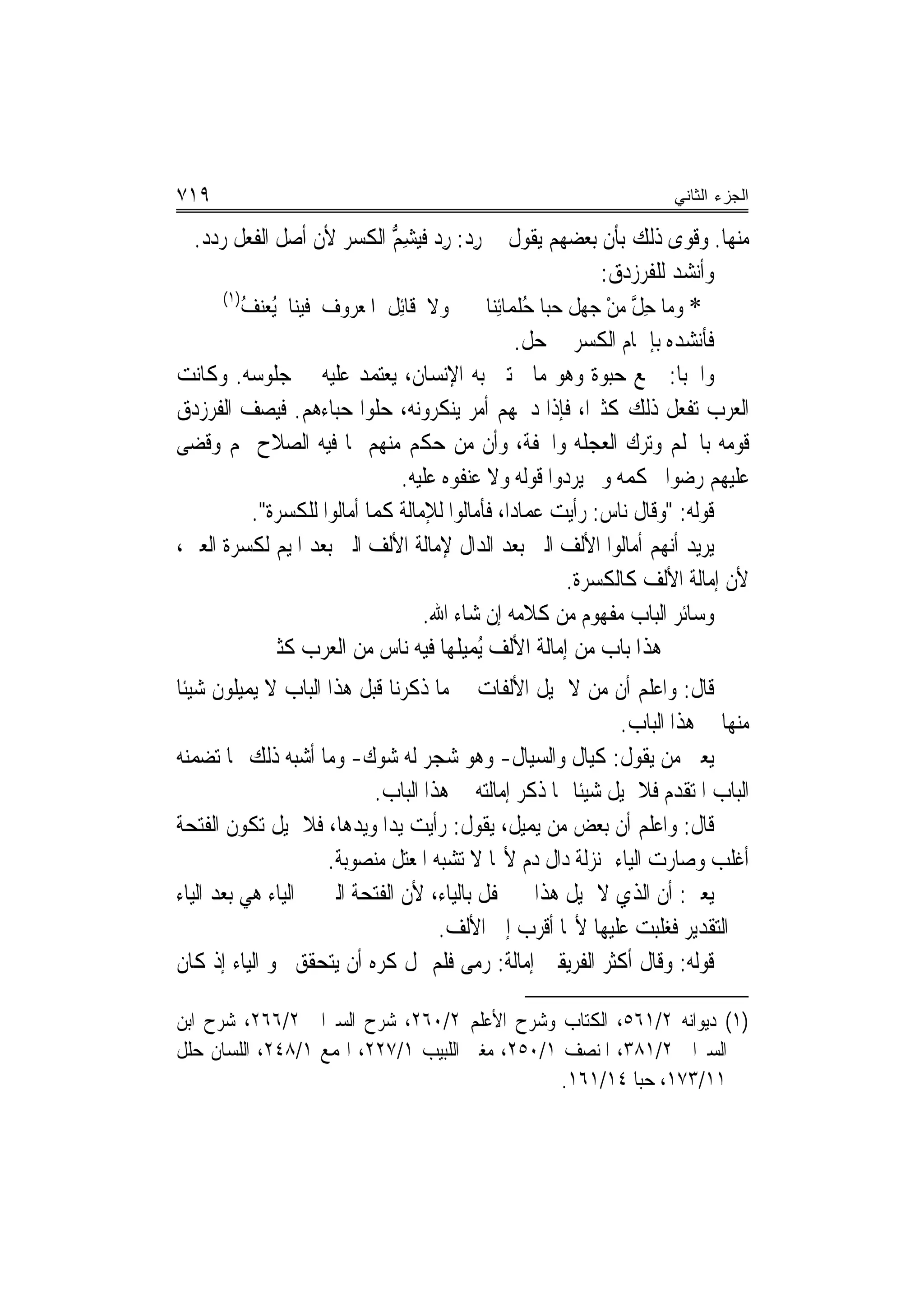 ‫٩١٧‬                                                                     ‫ﺍﻟﺠﺯﺀ ﺍﻟﺜﺎﻨﻲ‬

  ‫ﻣﻨﻬﺎ. ﻭﻗﻮﻯ ﺫﻟﻚ ﺑﺄﻥ ﺑﻌﻀﻬﻢ ﻳﻘﻮﻝ ﰲ ﺭﺩ: ﺭﺩ ﹲﻴﺸﻢ ﺍﻟﻜﺴﺮ ﻷﻥ ﺃﺻﻞ ﺍﻟﻔﻌﻞ ﺭﺩﺩ.‬
                               ‫ِ‪ ِ ‬ﻓ ِ ﱡ‬
                                                                 ‫ﻭﺃﻧﺸﺪ ﻟﻠﻔﺮﺯﺩﻕ:‬
      ‫)١(‬
          ‫ﻭﻻ ﻗﹶﺎِﺋﻞ ﺍﳌﻌﺮﻭﻑ ﻓﻴﻨﺎ ُﻌﻨﻒ‬
          ‫ﻳ‪ُ ‬‬                ‫ﹸ‬                ‫* ﻭﻣﺎ ﺣﻞ ﻣﻦ ﺟﻬﻞ ﺣﺒﺎ ﺣﻠﻤﺎِﺋﻨ‪‬ﺎ‬
                                                    ‫ُ ﹶ ‪‬ﹶ‬        ‫ِﱠ ْ‬
                                                       ‫ﻓﺄﻧﺸﺪﻩ ﺑﺈﴰﺎﻡ ﺍﻟﻜﺴﺮ ﰲ ﺣﻞ.‬
‫ﻭﺍﳊﺒﺎ: ﲨﻊ ﺣﺒﻮﺓ ﻭﻫﻮ ﻣﺎ ﳛﺘﱮ ﺑﻪ ﺍﻹﻧﺴﺎﻥ، ﻳﻌﺘﻤﺪ ﻋﻠﻴﻪ ﰲ ﺟﻠﻮﺳﻪ. ﻭﻛﺎﻧﺖ‬
‫ﺍﻟﻌﺮﺏ ﺗﻔﻌﻞ ﺫﻟﻚ ﻛﺜﲑ‪‬ﺍ، ﻓﺈﺫﺍ ﺩﳘﻬﻢ ﺃﻣﺮ ﻳﻨﻜﺮﻭﻧﻪ، ﺣﻠﻮﺍ ﺣﺒﺎﺀﻫﻢ. ﻓﻴﺼﻒ ﺍﻟﻔﺮﺯﺩﻕ‬
‫ﻗﻮﻣﻪ ﺑﺎﳊﻠﻢ ﻭﺗﺮﻙ ﺍﻟﻌﺠﻠﻪ ﻭﺍﳋﻔﺔ، ﻭﺃﻥ ﻣﻦ ﺣﻜﻢ ﻣﻨﻬﻢ ﲟﺎ ﻓﻴﻪ ﺍﻟﺼﻼﺡ ﳍﻢ ﻭﻗﻀﻰ‬
                                 ‫ﻋﻠﻴﻬﻢ ﺭﺿﻮﺍ ﲝﻜﻤﻪ ﻭﱂ ‪‬ﻳﺮ ‪‬ﻭﺍ ﻗﻮﻟﻪ ﻭﻻ ﻋ‪‬ﻨ ﹸﻮﻩ ﻋﻠﻴﻪ.‬
                                          ‫‪‬ﻔ‬                ‫‪‬ﺩ‬
           ‫ﻗﻮﻟﻪ: "ﻭﻗﺎﻝ ﻧﺎﺱ: ﺭﺃﻳﺖ ﻋﻤﺎﺩ‪‬ﺍ، ﻓﺄﻣﺎﻟﻮﺍ ﻟﻺﻣﺎﻟﺔ ﻛﻤﺎ ﺃﻣﺎﻟﻮﺍ ﻟﻠﻜﺴﺮﺓ".‬
‫ﻳﺮﻳﺪ ﺃ‪‬ﻬﻢ ﺃﻣﺎﻟﻮﺍ ﺍﻷﻟﻒ ﺍﻟﱵ ﺑﻌﺪ ﺍﻟﺪﺍﻝ ﻹﻣﺎﻟﺔ ﺍﻷﻟﻒ ﺍﻟﱵ ﺑﻌﺪ ﺍﳌﻴﻢ ﻟﻜﺴﺮﺓ ﺍﻟﻌﲔ،‬   ‫ﻧ‬
                                                             ‫ﻷﻥ ﺇﻣﺎﻟﺔ ﺍﻷﻟﻒ ﻛﺎﻟﻜﺴﺮﺓ.‬
                                    ‫ﻭﺳﺎﺋﺮ ﺍﻟﺒﺎﺏ ﻣﻔﻬﻮﻡ ﻣﻦ ﻛﻼﻣﻪ ﺇﻥ ﺷﺎﺀ ﺍﷲ.‬
             ‫ﻫﺬﺍ ﺑﺎﺏ ﻣﻦ ﺇﻣﺎﻟﺔ ﺍﻷﻟﻒ ُﻤﻴ ﹸﻬﺎ ﻓﻴﻪ ﻧﺎﺱ ﻣﻦ ﺍﻟﻌﺮﺏ ﻛﺜﲑ‬
                                         ‫ﻳ ﻠ‬
‫ﻗﺎﻝ: ﻭﺍﻋﻠﻢ ﺃﻥ ﻣﻦ ﻻ ﳝﻴﻞ ﺍﻷﻟﻔﺎﺕ ﰲ ﻣﺎ ﺫﻛﺮﻧﺎ ﻗﺒﻞ ﻫﺬﺍ ﺍﻟﺒﺎﺏ ﻻ ‪‬ﻤﻴﹸﻮﻥ ﺷﻴﺌﹰﺎ‬
         ‫ﻳ ﻠ‬
                                                             ‫ﻣﻨﻬﺎ ﰲ ﻫﺬﺍ ﺍﻟﺒﺎﺏ.‬
‫ﻳﻌﲏ ﻣﻦ ﻳﻘﻮﻝ: ﻛﹶﻴﺎﻝ ﻭﺍﻟﺴ‪‬ﻴﺎﻝ- ﻭﻫﻮ ﺷﺠﺮ ﻟﻪ ﺷﻮﻙ- ﻭﻣﺎ ﺃﺷﺒﻪ ﺫﻟﻚ ﳑﺎ ﺗﻀﻤﻨﻪ‬
                           ‫ﺍﻟﺒﺎﺏ ﺍﳌﺘﻘﺪﻡ ﻓﻼ ﳝﻴﻞ ﺷﻴﺌﹰﺎ ﳑﺎ ﺫﻛﺮ ﺇﻣﺎﻟﺘﻪ ﰲ ﻫﺬﺍ ﺍﻟﺒﺎﺏ.‬
‫ﻗﺎﻝ: ﻭﺍﻋﻠﻢ ﺃﻥ ﺑﻌﺾ ﻣﻦ ‪‬ﻤﻴﻞ، ﻳﻘﻮﻝ: ﺭﺃﻳﺖ ﻳﺪﺍ ﻭﻳﺪﻫﺎ، ﻓﻼ ﳝﻴﻞ ﺗﻜﻮﻥ ﺍﻟﻔﺘﺤﺔ‬
                                              ‫ﻳ ﹸ‬
                     ‫ﺃﻏﻠﺐ ﻭﺻﺎﺭﺕ ﺍﻟﻴﺎﺀ ﲟﻨ‪‬ﺰﻟﺔ ﺩﺍﻝ ﺩﻡ ﻷ‪‬ﺎ ﻻ ﺗﺸﺒﻪ ﺍﳌﻌﺘﻞ ﻣﻨﺼﻮﺑﺔ.‬
‫ﻳﻌﲏ: ﺃﻥ ﺍﻟﺬﻱ ﻻ ﳝﻴﻞ ﻫﺬﺍ ﱂ ﳛﻔﻞ ﺑﺎﻟﻴﺎﺀ، ﻷﻥ ﺍﻟﻔﺘﺤﺔ ﺍﻟﱵ ﰲ ﺍﻟﻴﺎﺀ ﻫﻲ ﺑﻌﺪ ﺍﻟﻴﺎﺀ‬
                                    ‫ﰲ ﺍﻟﺘﻘﺪﻳﺮ ﻓﻐﻠﺒﺖ ﻋﻠﻴﻬﺎ ﻷ‪‬ﺎ ﺃﻗﺮﺏ ﺇﱃ ﺍﻷﻟﻒ.‬
‫ﻗﻮﻟﻪ: ﻭﻗﺎﻝ ﺃﻛﺜﺮ ﺍﻟﻔﺮﻳﻘﲔ ﺇﻣﺎﻟﺔ: ﺭ‪‬ﻣﻰ ﻓﻠﻢ ﳝﻞ ﻛﺮﻩ ﺃﻥ ﻳﺘﺤﻘﻖ ﳓﻮ ﺍﻟﻴﺎﺀ ﺇﺫ ﻛﺎﻥ‬
                                        ‫‪‬‬

‫)١( ﺩﻳﻮﺍﻧﻪ ٢/١٦٥، ﺍﻟﻜﺘﺎﺏ ﻭﺷﺮﺡ ﺍﻷﻋﻠﻢ ٢/٠٦٢، ﺷﺮﺡ ﺍﻟﺴﲑﺍﰲ ٢/٦٦٢، ﺷﺮﺡ ﺍﺑﻦ‬
‫ﺍﻟﺴﲑﺍﰲ ٢/١٨٣، ﺍﳌﻨﺼﻒ ١/٠٥٢، ﻣﻐﲎ ﺍﻟﻠﺒﻴﺐ ١/٧٢٢، ﺍﳍﻤﻊ ١/٨٤٢، ﺍﻟﻠﺴﺎﻥ ﺣﻠﻞ‬
                                                ‫١١/٣٧١، ﺣﺒﺎ ٤١/١٦١.‬
 