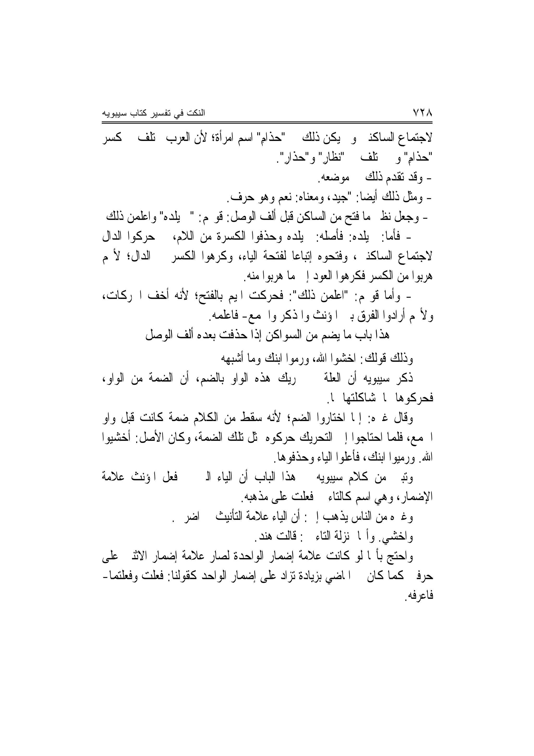 ‫ﺍﻟﻨﻜﺕ ﻓﻲ ﺘﻔﺴﻴﺭ ﻜﺘﺎﺏ ﺴﻴﺒﻭﻴﻪ‬                                               ‫٨٢٧‬
‫ﻻﺟﺘﻤﺎﻉ ﺍﻟﺴﺎﻛﻨﲔ ﻭﱂ ﻳﻜﻦ ﺫﻟﻚ ﰲ "ﺣﺬﹶﺍﻡ" ﺍﺳﻢ ﺍﻣﺮﺃﺓ؛ ﻷﻥ ﺍﻟﻌﺮﺏ ﲣﺘﻠﻒ ﰲ ﻛﺴﺮ‬
                                      ‫ِ‬
                                          ‫"ﺣﺬﹶﺍﻡ" ﻭﱂ ﲣﺘﻠﻒ ﰲ "‪‬ﻧﻈﹶﺎﺭ" ﻭ"ﺣﺬﹶﺍﺭ".‬
                                            ‫ِ‬         ‫ِ‬                 ‫‪ِ ‬‬
                                                    ‫- ﻭﻗﺪ ﺗﻘﺪﻡ ﺫﻟﻚ ﰲ ﻣﻮﺿﻌﻪ.‬
                             ‫- ﻭﻣﺜﻞ ﺫﻟﻚ ﺃﻳﻀ‪‬ﺎ: "ﺟﻴﺪ، ﻭﻣﻌﻨﺎﻩ: ‪‬ﻧﻌﻢ ﻭﻫﻮ ﺣﺮﻑ.‬
                                          ‫‪‬‬
 ‫- ﻭﺟﻌﻞ ﻧﻈﲑ ﻣﺎ ﻓﺘﺢ ﻣﻦ ﺍﻟﺴﺎﻛﻦ ﻗﺒﻞ ﺃﻟﻒ ﺍﻟﻮﺻﻞ: ﻗﻮﳍﻢ: "ﱂ ‪‬ﻳﻠﺪ‪‬ﻩ" ﻭﺍﻋﻠﻤﻦ ﺫﻟﻚ‬
                ‫ﹾ‬
‫- ﻓﺄﻣﺎ:ﱂ ﻳﻠﺪﻩ: ﻓﺄﺻﻠﻪ:ﱂ ﻳﻠﺪﻩ ﻭﺣﺬﻓﻮﺍ ﺍﻟﻜﺴﺮﺓ ﻣﻦ ﺍﻟﻼﻡ، ﰒ ﺣﺮﻛﻮﺍ ﺍﻟﺪﺍﻝ‬
‫ﻻﺟﺘﻤﺎﻉ ﺍﻟﺴﺎﻛﻨﲔ، ﻭﻓﺘﺤﻮﻩ ﺇﺗﺒﺎﻋ‪‬ﺎ ﻟﻔﺘﺤﺔ ﺍﻟﻴﺎﺀ، ﻭﻛﺮﻫﻮﺍ ﺍﻟﻜﺴﺮ ﰲ ﺍﻟﺪﺍﻝ؛ ﻷ‪‬ﻢ‬
                                 ‫ﻫﺮﺑﻮﺍ ﻣﻦ ﺍﻟﻜﺴﺮ ﻓﻜﺮﻫﻮﺍ ﺍﻟﻌﻮﺩ ﺇﱃ ﻣﺎ ﻫﺮﺑﻮﺍ ﻣﻨﻪ.‬
‫- ﻭﺃﻣﺎ ﻗﻮﳍﻢ: "ﺍﻋ‪‬ﻠﻤﻦ ﺫﹶﻟﻚ": ﻓﺤﺮﻛﺖ ﺍﳌﻴﻢ ﺑﺎﻟﻔﺘﺢ؛ ﻷﻧﻪ ﺃﺧﻒ ﺍﳊﺮﻛﺎﺕ،‬
                                                ‫‪ ‬‬
                         ‫ﻭﻷ‪‬ﻢ ﺃﺭﺍﺩﻭﺍ ﺍﻟﻔﺮﻕ ﺑﲔ ﺍﳌﺆﻧﺚ ﻭﺍﳌﺬﻛﺮ ﻭﺍﳉﻤﻊ- ﻓﺎﻋﻠﻤﻪ.‬
          ‫ﻫﺬﺍ ﺑﺎﺏ ﻣﺎ ﻳﻀﻢ ﻣﻦ ﺍﻟﺴﻮﺍﻛﻦ ﺇﺫﺍ ﺣﺬﻓﺖ ﺑﻌﺪﻩ ﺃﻟﻒ ﺍﻟﻮﺻﻞ‬
                                                     ‫‪‬‬
                          ‫ﻭﺫﻟﻚ ﻗﻮﻟﻚ: ﺍﺧﺸﻮﺍ ﺍﷲ، ﻭﺭﻣﻮﺍ ﺍﺑﻨﻚ ﻭﻣﺎ ﺃﺷﺒﻬﻪ‬
                                                              ‫‪‬‬
‫ﺫﻛﺮ ﺳﻴﺒﻮﻳﻪ ﺃﻥ ﺍﻟﻌﻠﺔ ﰲ ﲢﺮﻳﻚ ﻫﺬﻩ ﺍﻟﻮﺍﻭ ﺑﺎﻟﻀﻢ، ﺃﻥ ﺍﻟﻀﻤﺔ ﻣﻦ ﺍﻟﻮﺍﻭ،‬
                                                   ‫ﻓﺤﺮﻛﻮﻫﺎ ‪‬ﺎ ﳌﺸﺎﻛﻠﺘﻬﺎ ﳍﺎ.‬
‫ﻭﻗﺎﻝ ﻏﲑﻩ: ﺇﳕﺎ ﺍﺧﺘﺎﺭﻭﺍ ﺍﻟﻀﻢ؛ ﻷﻧﻪ ﺳﻘﻂ ﻣﻦ ﺍﻟﻜﻼﻡ ﺿﻤﺔ ﻛﺎﻧﺖ ﻗﺒﻞ ﻭﺍﻭ‬
‫ﺍﳉﻤﻊ، ﻓﻠﻤﺎ ﺍﺣﺘﺎﺟﻮﺍ ﺇﱃ ﺍﻟﺘﺤﺮﻳﻚ ﺣﺮﻛﻮﻩ ﲟﺜﻞ ﺗﻠﻚ ﺍﻟﻀﻤﺔ، ﻭﻛﺎﻥ ﺍﻷﺻﻞ: ﺃﺧﺸ‪‬ﻮﺍ‬
  ‫‪ ‬ﻴ‬
                                      ‫ﺍﷲ. ﻭﺭﻣ‪‬ﻮﺍ ﺍﺑﻨﻚ، ﻓﺄﻋﹼﻮﺍ ﺍﻟﻴﺎﺀ ﻭﺣﺬﻓﻮﻫﺎ.‬
                                                       ‫ﻠ‬            ‫‪ ‬ﻴ‬
‫ﻭﺗﺒﲔ ﻣﻦ ﻛﻼﻡ ﺳﻴﺒﻮﻳﻪ ﰲ ﻫﺬﺍ ﺍﻟﺒﺎﺏ ﺃﻥ ﺍﻟﻴﺎﺀ ﺍﻟﱵ ﰲ ﻓﻌﻞ ﺍﳌﺆﻧﺚ ﻋﻼﻣﺔ‬
                               ‫ﺍﻹﺿﻤﺎﺭ، ﻭﻫﻲ ﺍﺳﻢ ﻛﺎﻟﺘﺎﺀ ﰲ ﻓﻌﻠﺖ ﻋﻠﻰ ﻣﺬﻫﺒﻪ.‬
               ‫ﻭﻏﲑﻩ ﻣﻦ ﺍﻟﻨﺎﺱ ﻳﺬﻫﺐ ﺇﱃ: ﺃﻥ ﺍﻟﻴﺎﺀ ﻋﻼﻣﺔ ﺍﻟﺘﺄﻧﻴﺚ ﰲ ﺍﺿﺮﰊ.‬
                                  ‫ﻭﺍﺧﺸﻲ. ﻭﺃ‪‬ﺎ ﲟﻨ‪‬ﺰﻟﺔ ﺍﻟﺘﺎﺀ ﰱ: ﻗﺎﻟﺖ ﻫﻨﺪ.‬
‫ﻭﺍﺣﺘﺞ ﺑﺄ‪‬ﺎ ﻟﻮ ﻛﺎﻧﺖ ﻋﻼﻣﺔ ﺇﺿﻤﺎﺭ ﺍﻟﻮﺍﺣﺪﺓ ﻟﺼﺎﺭ ﻋﻼﻣﺔ ﺇﺿﻤﺎﺭ ﺍﻻﺛﻨﲔ ﻋﻠﻰ‬
‫ﺣﺮﻓﲔ ﻛﻤﺎ ﻛﺎﻥ ﰲ ﺍﳌﺎﺿﻲ ﺑﺰﻳﺎﺩﺓ ﺗﺰﺍﺩ ﻋﻠﻰ ﺇﺿﻤﺎﺭ ﺍﻟﻮﺍﺣﺪ ﻛﻘﻮﻟﻨﺎ: ﻓﻌﻠﺖ ﻭﻓﻌﻠﺘﻤﺎ-‬
                                                                       ‫ﻓﺎﻋﺮﻓﻪ.‬
 