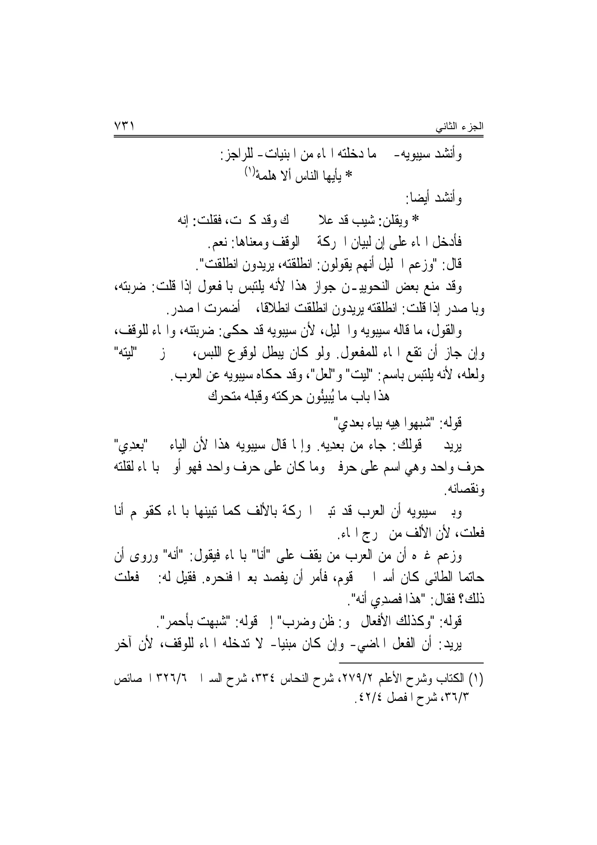 ‫١٣٧‬                                                                   ‫ﺍﻟﺠﺯﺀ ﺍﻟﺜﺎﻨﻲ‬

                          ‫ﻭﺃﻧﺸﺪ ﺳﻴﺒﻮﻳﻪ- ﰲ ﻣﺎ ﺩﺧﻠﺘﻪ ﺍﳍﺎﺀ ﻣﻦ ﺍﳌﺒﻨﻴﺎﺕ- ﻟﻠﺮﺍﺟﺰ:‬
                               ‫)١(‬
                                   ‫* ﻳﺄﻳﻬﺎ ﺍﻟﻨﺎﺱ ﺃﻻ ﻫﻠﻤﻪ‬
                                   ‫ﹸ ‪ْ‬‬
                                                                   ‫ﻭﺃﻧﺸﺪ ﺃﻳﻀ‪‬ﺎ:‬
               ‫ﻙ ﻭﻗﺪ ﻛﱪﺕ، ﻓﻘﻠﹾﺖ: ﺇ‪‬ﻪ‬
                ‫ﻧ‬       ‫ﹸ‬                        ‫* ﻭﻳﻘﻠﻦ: ﺷ‪‬ﻴ ‪ ‬ﻗﺪ ﻋﻼ‬
                                                        ‫ﺐ‬
                       ‫ﻓﺄﺩﺧﻞ ﺍﳍﺎﺀ ﻋﻠﻰ ﺇﻥ ﻟﺒﻴﺎﻥ ﺍﳊﺮﻛﺔ ﰲ ﺍﻟﻮﻗﻒ ﻭﻣﻌﻨﺎﻫﺎ: ﻧﻌﻢ.‬
                                                             ‫ﹼ‬
                    ‫ﻗﺎﻝ: "ﻭﺯﻋﻢ ﺍﳋﻠﻴﻞ ﺃ‪‬ﻬﻢ ﻳﻘﻮﻟﻮﻥ: ﺍ‪‬ﻧﻄﻠﻘ‪ ، ‬ﻳﺮﻳﺪﻭﻥ ﺍ‪‬ﻧﻄﻠﻘ ‪."‬‬
                      ‫ﹶ ﹶ ﹾﺖ‬            ‫ﹶﹶ ﹾﺘﻪ‬             ‫ﻧ‬
‫ﻭﻗﺪ ﻣﻨﻊ ﺑﻌﺾ ﺍﻟﻨﺤﻮﻳﻴـﻦ ﺟﻮﺍﺯ ﻫﺬﺍ ﻷﻧﻪ ﻳﻠﺘﺒﺲ ﺑﺎﳌﻔﻌﻮﻝ ﺇﺫﺍ ﻗﻠﺖ: ﺿﺮﺑﺘﻪ،‬
             ‫ﻭﺑﺎﳌﺼﺪﺭ ﺇﺫﺍ ﻗﻠﺖ: ﺍ‪‬ﻧﻄﻠﻘ‪  ‬ﻳﺮﻳﺪﻭﻥ ﺍﻧﻄﻠﻘﺖ ﺍﻧﻄﻼﻗﹰﺎ، ﰒ ﺃﺿﻤﺮﺕ ﺍﳌﺼﺪﺭ.‬
                                                           ‫ﹶﹶ ﹾﺘﻪ‬
‫ﻭﺍﻟﻘﻮﻝ، ﻣﺎ ﻗﺎﻟﻪ ﺳﻴﺒﻮﻳﻪ ﻭﺍﳋﻠﻴﻞ، ﻷﻥ ﺳﻴﺒﻮﻳﻪ ﻗﺪ ﺣﻜﻰ: ﺿﺮ‪‬ﺑ‪‬ﺘ‪‬ﻪ، ﻭﺍﳍﺎﺀ ﻟﻠﻮﻗﻒ،‬
                  ‫‪ ‬ﻨ‬
‫ﻭﺇﻥ ﺟﺎﺯ ﺃﻥ ﺗﻘﻊ ﺍﳍﺎﺀ ﻟﻠﻤﻔﻌﻮﻝ. ﻭﻟﻮ ﻛﺎﻥ ﻳﺒﻄﻞ ﻟﻮﻗﻮﻉ ﺍﻟﻠﺒﺲ، ﱂ ﳚﺰ ﰲ "ﹶﻟ‪‬ﻴﺘ‪‬ﻪ"‬
              ‫ﻭﻟﻌﻠﻪ، ﻷﻧﻪ ﻳﻠﺘﺒﺲ ﺑﺎﺳﻢ: "ﻟ‪‬ﻴﺖ" ﻭ"ﹶﻟﻌ‪‬ﻞ"، ﻭﻗﺪ ﺣﻜﺎﻩ ﺳﻴﺒﻮﻳﻪ ﻋﻦ ﺍﻟﻌﺮﺏ.‬
                                                        ‫‪‬‬
                       ‫ﻫﺬﺍ ﺑﺎﺏ ﻣﺎ ُﻳﺒﻴُﻮﻥ ﺣﺮﻛﺘﻪ ﻭﻗﺒﻠﻪ ﻣﺘﺤﺮﻙ‬
                                               ‫‪‬ﻨ ﹶ‬
                                             ‫ﻗﻮﻟﻪ: "ﺷ‪‬ﺒ ‪‬ﻮﺍ ﻫ‪‬ﻴﻪ ﺑﻴﺎﺀ ‪‬ﺑﻌ‪‬ﺪﻱ"‬
                                                          ‫ﻬ ِ‪‬‬
‫ﻳﺮﻳﺪ ﰲ ﻗﻮﻟﻚ: ﺟﺎﺀ ﻣﻦ ‪‬ﺑﻌﺪِﻳﻪ. ﻭﺇﳕﺎ ﻗﺎﻝ ﺳﻴﺒﻮﻳﻪ ﻫﺬﺍ ﻷﻥ ﺍﻟﻴﺎﺀ ﰲ "‪‬ﺑﻌﺪِﻱ"‬
     ‫‪‬‬                                        ‫‪‬‬
‫ﺣﺮﻑ ﻭﺍﺣﺪ ﻭﻫﻲ ﺍﺳﻢ ﻋﻠﻰ ﺣﺮﻓﲔ ﻭﻣﺎ ﻛﺎﻥ ﻋﻠﻰ ﺣﺮﻑ ﻭﺍﺣﺪ ﻓﻬﻮ ﺃﻭﱃ ﺑﺎﳍﺎﺀ ﻟﻘﻠﺘﻪ‬
                                                                         ‫ﻭﻧﻘﺼﺎﻧﻪ.‬
‫ﻭﺑﲔ ﺳﻴﺒﻮﻳﻪ ﺃﻥ ﺍﻟﻌﺮﺏ ﻗﺪ ﺗﺒﲔ ﺍﳊﺮﻛﺔ ﺑﺎﻷﻟﻒ ﻛﻤﺎ ‪‬ﺒﻴﻨﻬﺎ ﺑﺎﳍﺎﺀ ﻛﻘﻮﳍﻢ ﺃﻧﺎ‬
                      ‫ﺗ‬
                                              ‫ﻓﻌﻠﺖ، ﻷﻥ ﺍﻷﻟﻒ ﻣﻦ ﳐﺮﺝ ﺍﳍﺎﺀ.‬
‫ﻭﺯﻋﻢ ﻏﲑﻩ ﺃﻥ ﻣﻦ ﺍﻟﻌﺮﺏ ﻣﻦ ﻳﻘﻒ ﻋﻠﻰ "ﺃﻧﺎ" ﺑﺎﳍﺎﺀ ﻓﻴﻘﻮﻝ: "ﺃﻧﻪ" ﻭﺭﻭﻯ ﺃﻥ‬
‫ﺣﺎﺗ‪‬ﻤﺎ ﺍﻟﻄﺎﺋﻰ ﻛﺎﻥ ﺃﺳﲑ‪‬ﺍ ﰲ ﻗﻮﻡ، ﻓﺄﻣﺮ ﺃﻥ ﻳﻔ ‪‬ﺪ ﺑﻌﲑ‪‬ﺍ ﻓ‪‬ﻨﺤﺮﻩ‪ .‬ﻓﻘﻴﻞ ﻟﻪ: ﱂ ﻓﻌﻠﺖ‬
                     ‫ﹶ ‪‬‬      ‫ﺼ‪‬‬
                                                ‫ﺫﻟﻚ؟ ﻓﻘﺎﻝ: "ﻫﺬﺍ ﻓﺼﺪِﻱ ﺃ‪‬ﻪ".‬
                                                    ‫ﹶ ‪ ‬ﻧ‬
          ‫ﻗﻮﻟﻪ: "ﻭﻛﺬﻟﻚ ﺍﻷﻓﻌﺎﻝ ﳓﻮ: ﻇﻦ ﻭﺿ‪‬ﺮﺏ" ﺇﱃ ﻗﻮﻟﻪ: "ﺷ‪‬ﺒﻬﺖ ﺑﺄﺣﻤﺮ".‬
            ‫‪    ‬‬             ‫‪‬‬      ‫ﹶ‪‬‬
‫ﻳﺮﻳﺪ: ﺃﻥ ﺍﻟﻔﻌﻞ ﺍﳌﺎﺿﻲ- ﻭﺇﻥ ﻛﺎﻥ ﻣﺒﻨﻴﺎ- ﻻ ﺗﺪﺧﻠﻪ ﺍﳍﺎﺀ ﻟﻠﻮﻗﻒ، ﻷﻥ ﺁﺧﺮ‬

‫)١( ﺍﻟﻜﺘﺎﺏ ﻭﺷﺮﺡ ﺍﻷﻋﻠﻢ ٢/٩٧٢، ﺷﺮﺡ ﺍﻟﻨﺤﺎﺱ ٤٣٣، ﺷﺮﺡ ﺍﻟﺴﲑﺍﰲ ٦/٦٢٣ ﺍﳋﺼﺎﺋﺺ‬
                                           ‫٣/٦٣، ﺷﺮﺡ ﺍﳌﻔﺼﻞ ٤/٢٤.‬
 