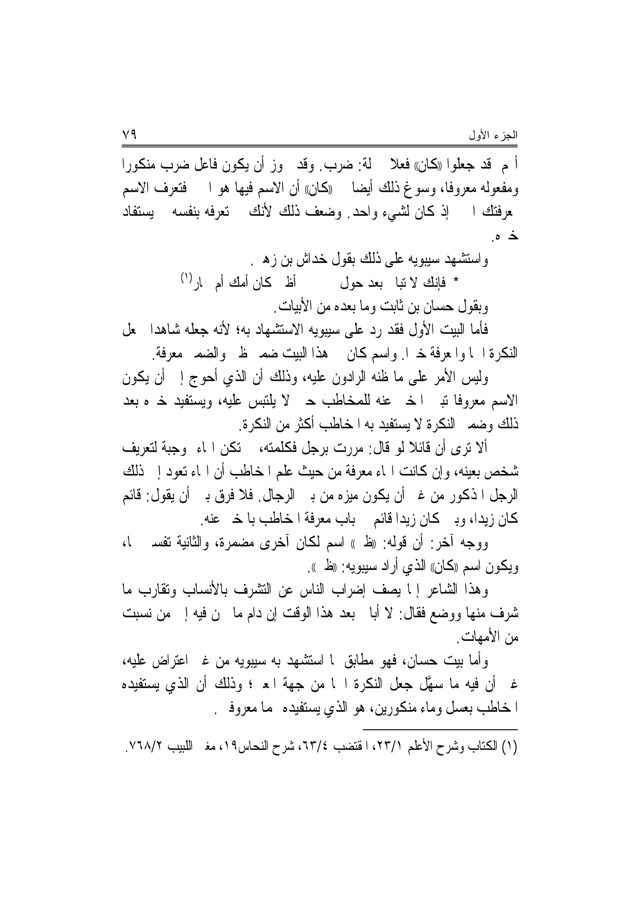 ‫٩٧‬                                                                  ‫ﺍﻟﺠﺯﺀ ﺍﻷﻭل‬

‫ﺃ‪‬ﻢ ﻗﺪ ﺟﻌﻠﻮﺍ ))ﻛﺎﻥ(( ﻓﻌﻼ ﲟﱰﻟﺔ: ﺿﺮﺏ. ﻭﻗﺪ ﳚﻮﺯ ﺃﻥ ﻳﻜﻮﻥ ﻓﺎﻋﻞ ﺿﺮﺏ ﻣﻨﻜﻮﺭﺍ‬
‫ﻭﻣﻔﻌﻮﻟﻪ ﻣﻌﺮﻭﻓﺎ، ﻭﺳﻮﻍ ﺫﻟﻚ ﺃﻳﻀ‪‬ﺎ ﰲ ))ﻛﺎﻥ(( ﺃﻥ ﺍﻻﺳﻢ ﻓﻴﻬﺎ ﻫﻮ ﺍﳋﱪ ﻓﺘﻌﺮﻑ ﺍﻻﺳﻢ‬
‫ﲟﻌﺮﻓﺘﻚ ﺍﳋﱪ ﺇﺫ ﻛﺎﻥ ﻟﺸﻲﺀ ﻭﺍﺣﺪ. ﻭﺿﻌﻒ ﺫﻟﻚ ﻷﻧﻚ ﱂ ﺗﻌﺮﻓﻪ ﺑﻨﻔﺴﻪ ﰒ ﻳﺴﺘﻔﺎﺩ‬
                                                                  ‫ﺧﱪﻩ.‬
                       ‫ﻭﺍﺳﺘﺸﻬﺪ ﺳﻴﺒﻮﻳﻪ ﻋﻠﻰ ﺫﻟﻚ ﺑﻘﻮﻝ ﺧﺪﺍﺵ ﺑﻦ ﺯﻫﲑ.‬
           ‫)١(‬
                 ‫ﺃﻇﱯ ﻛﺎﻥ ﹸﻣﻚ ﺃﻡ ﲪﺎﺭ‬
                          ‫ﺃ‬               ‫* ﻓﺈﻧﻚ ﻻ ﺗﺒﺎﱄ ﺑﻌﺪ ﺣﻮﻝ‬
                             ‫ﻭﺑﻘﻮﻝ ﺣﺴﺎﻥ ﺑﻦ ﺛﺎﺑﺖ ﻭﻣﺎ ﺑﻌﺪﻩ ﻣﻦ ﺍﻷﺑﻴﺎﺕ.‬
‫ﻓﺄﻣﺎ ﺍﻟﺒﻴﺖ ﺍﻷﻭﻝ ﻓﻘﺪ ﺭﺩ ﻋﻠﻰ ﺳﻴﺒﻮﻳﻪ ﺍﻻﺳﺘﺸﻬﺎﺩ ﺑﻪ؛ ﻷﻧﻪ ﺟﻌﻠﻪ ﺷﺎﻫﺪﺍ ﳉﻌﻞ‬
      ‫‪‬‬
      ‫ﺍﻟﻨﻜﺮﺓ ﺍﲰ‪‬ﺎ ﻭﺍﳌﻌﺮﻓﺔ ﺧﱪ‪‬ﺍ. ﻭﺍﺳﻢ ﻛﺎﻥ ﰲ ﻫﺬﺍ ﺍﻟﺒﻴﺖ ﺿﻤﲑ ﻇﱯ ﻭﺍﻟﻀﻤﲑ ﻣﻌﺮﻓﺔ.‬
‫ﻭﻟﻴﺲ ﺍﻷﻣﺮ ﻋﻠﻰ ﻣﺎ ﻇﻨﻪ ﺍﻟﺮﺍﺩﻭﻥ ﻋﻠﻴﻪ، ﻭﺫﻟﻚ ﺃﻥ ﺍﻟﺬﻱ ﺃﺣﻮﺝ ﺇﱃ ﺃﻥ ﻳﻜﻮﻥ‬
‫ﺍﻻﺳﻢ ﻣﻌﺮﻭﻓﺎ ﺗﺒﲔ ﺍﳌﺨﱪ ﻋﻨﻪ ﻟﻠﻤﺨﺎﻃﺐ ﺣﱴ ﻻ ﻳﻠﺘﺒﺲ ﻋﻠﻴﻪ، ﻭﻳﺴﺘﻔﻴﺪ ﺧﱪﻩ ﺑﻌﺪ‬
                      ‫ﺫﻟﻚ ﻭﺿﻤﲑ ﺍﻟﻨﻜﺮﺓ ﻻ ﻳﺴﺘﻔﻴﺪ ﺑﻪ ﺍﳌﺨﺎﻃﺐ ﺃﻛﺜﺮ ﻣﻦ ﺍﻟﻨﻜﺮﺓ.‬
‫ﺃﻻ ﺗﺮﻯ ﺃﻥ ﻗﺎﺋﻼ ﻟﻮ ﻗﺎﻝ: ﻣﺮﺭﺕ ﺑﺮﺟﻞ ﻓﻜﻠﻤﺘﻪ، ﱂ ﺗﻜﻦ ﺍﳍﺎﺀ ﲟﻮﺟﺒﺔ ﻟﺘﻌﺮﻳﻒ‬
                                                         ‫ﹰ‬
‫ﺷﺨﺺ ﺑﻌﻴﻨﻪ، ﻭﺇﻥ ﻛﺎﻧﺖ ﺍﳍﺎﺀ ﻣﻌﺮﻓﺔ ﻣﻦ ﺣﻴﺚ ﻋﻠﻢ ﺍﳌﺨﺎﻃﺐ ﺃﻥ ﺍﳍﺎﺀ ﺗﻌﻮﺩ ﺇﱃ ﺫﻟﻚ‬
‫ﺍﻟﺮﺟﻞ ﺍﳌﺬﻛﻮﺭ ﻣﻦ ﻏﲑ ﺃﻥ ﻳﻜﻮﻥ ﻣﻴﺰﻩ ﻣﻦ ﺑﲔ ﺍﻟﺮﺟﺎﻝ. ﻓﻼ ﻓﺮﻕ ﺑﲔ ﺃﻥ ﻳﻘﻮﻝ: ﻗﺎﺋﻢ‬
               ‫ﻛﺎﻥ ﺯﻳﺪ‪‬ﺍ، ﻭﺑﲔ ﻛﺎﻥ ﺯﻳﺪ‪‬ﺍ ﻗﺎﺋﻢ ﰲ ﺑﺎﺏ ﻣﻌﺮﻓﺔ ﺍﳌﺨﺎﻃﺐ ﺑﺎﳌﺨﱪ ﻋﻨﻪ.‬
‫ﻭﻭﺟﻪ ﺁﺧﺮ: ﺃﻥ ﻗﻮﻟﻪ: ))ﻇﱯ(( ﺍﺳﻢ ﻟﻜﺎﻥ ﺁﺧﺮﻯ ﻣﻀﻤﺮﺓ، ﻭﺍﻟﺜﺎﻧﻴﺔ ﺗﻔﺴﲑ ﳍﺎ،‬
                                   ‫ﻭﻳﻜﻮﻥ ﺍﺳﻢ ))ﻛﺎﻥ(( ﺍﻟﺬﻱ ﺃﺭﺍﺩ ﺳﻴﺒﻮﻳﻪ: ))ﻇﱯ((.‬
‫ﻭﻫﺬﺍ ﺍﻟﺸﺎﻋﺮ ﺇﳕﺎ ﻳﺼﻒ ﺇﺿﺮﺍﺏ ﺍﻟﻨﺎﺱ ﻋﻦ ﺍﻟﺘﺸﺮﻑ ﺑﺎﻷﻧﺴﺎﺏ ﻭﺗﻘﺎﺭﺏ ﻣﺎ‬
‫ﺷﺮﻑ ﻣﻨﻬﺎ ﻭﻭﺿﻊ ﻓﻘﺎﻝ: ﻻ ﺃﺑﺎﱄ ﺑﻌﺪ ﻫﺬﺍ ﺍﻟﻮﻗﺖ ﺇﻥ ﺩﺍﻡ ﻣﺎ ﳓﻦ ﻓﻴﻪ ﺇﱃ ﻣﻦ ﻧﺴﺒﺖ‬
                                                                   ‫ﻣﻦ ﺍﻷﻣﻬﺎﺕ.‬
‫ﻭﺃﻣﺎ ﺑﻴﺖ ﺣﺴﺎﻥ، ﻓﻬﻮ ﻣﻄﺎﺑﻖ ﳌﺎ ﺍﺳﺘﺸﻬﺪ ﺑﻪ ﺳﻴﺒﻮﻳﻪ ﻣﻦ ﻏﲑ ﺍﻋﺘﺮﺍﺽ ﻋﻠﻴﻪ،‬
‫ﻏﲑ ﺃﻥ ﻓﻴﻪ ﻣﺎ ﺳﻬﻞ ﺟﻌﻞ ﺍﻟﻨﻜﺮﺓ ﺍﲰ‪‬ﺎ ﻣﻦ ﺟﻬﺔ ﺍﳌﻌﲎ؛ ﻭﺫﻟﻚ ﺃﻥ ﺍﻟﺬﻱ ﻳﺴﺘﻔﻴﺪﻩ‬
                                                       ‫‪‬ﱠ ‪‬‬
                  ‫ﺍﳌﺨﺎﻃﺐ ﺑﻌﺴﻞ ﻭﻣﺎﺀ ﻣﻨﻜﻮﺭﻳﻦ، ﻫﻮ ﺍﻟﺬﻱ ﻳﺴﺘﻔﻴﺪﻩ ‪‬ﻤﺎ ﻣﻌﺮﻭﻓﲔ.‬

‫)١( ﺍﻟﻜﺘﺎﺏ ﻭﺷﺮﺡ ﺍﻷﻋﻠﻢ ١/٣٢، ﺍﳌﻘﺘﻀﺐ ٤/٣٦، ﺷﺮﺡ ﺍﻟﻨﺤﺎﺱ٩١، ﻣﻐﱵ ﺍﻟﻠﺒﻴﺐ ٢/٨٦٧.‬
 