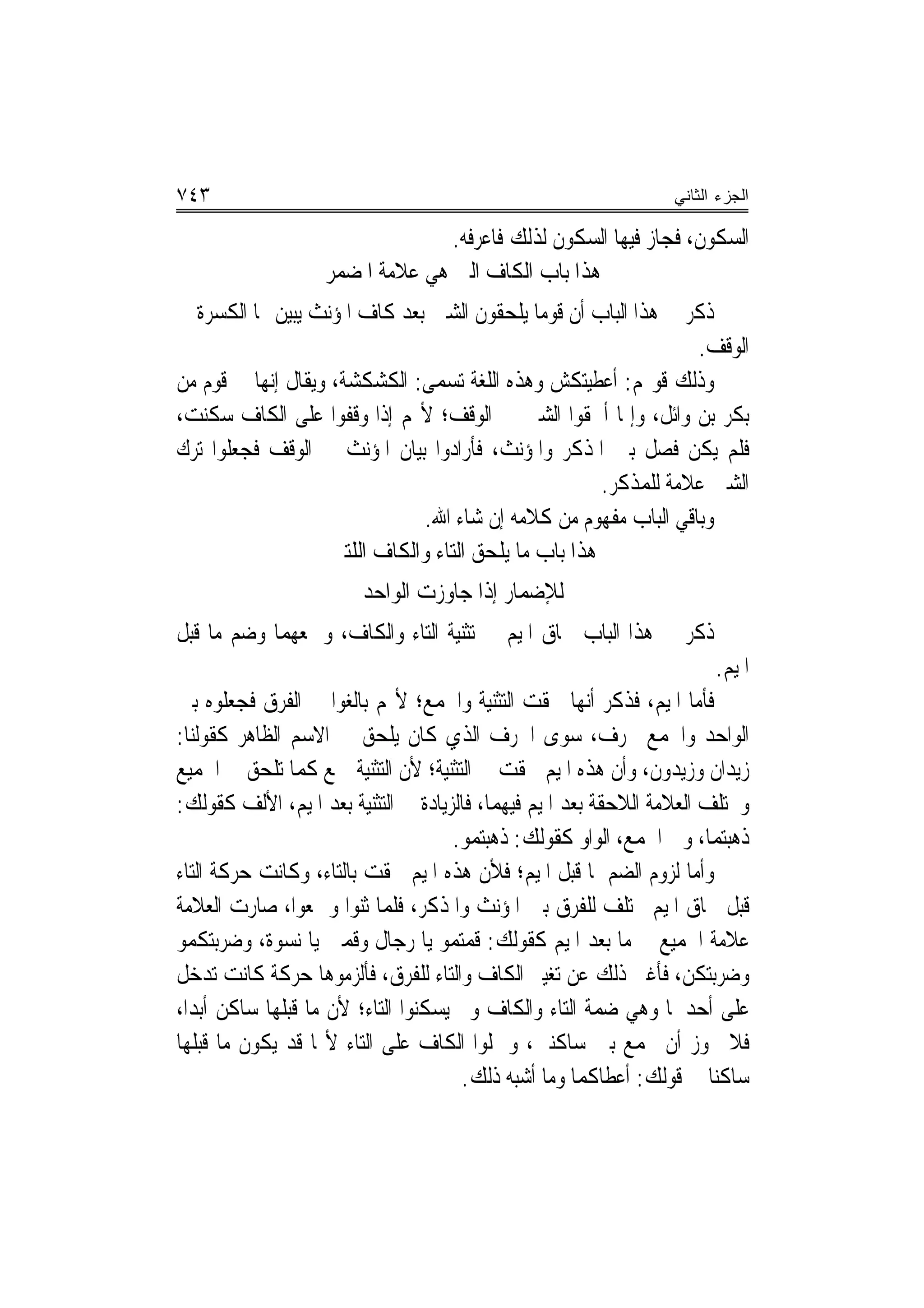 ‫٣٤٧‬                                                                  ‫ﺍﻟﺠﺯﺀ ﺍﻟﺜﺎﻨﻲ‬

                                  ‫ﺍﻟﺴﻜﻮﻥ، ﻓﺠﺎﺯ ﻓﻴﻬﺎ ﺍﻟﺴﻜﻮﻥ ﻟﺬﻟﻚ ﻓﺎﻋﺮﻓﻪ.‬
                    ‫ﻫﺬﺍ ﺑﺎﺏ ﺍﻟﻜﺎﻑ ﺍﻟﱵ ﻫﻲ ﻋﻼﻣﺔ ﺍﳌﻀﻤﺮ‬
‫ﺫﻛﺮ ﰲ ﻫﺬﺍ ﺍﻟﺒﺎﺏ ﺃﻥ ﻗﻮﻣ‪‬ﺎ ﻳﻠﺤﻘﻮﻥ ﺍﻟﺸﲔ ﺑﻌﺪ ﻛﺎﻑ ﺍﳌﺆﻧﺚ ‪‬ﻳ‪‬ﺒ‪‬ﻦ ‪‬ﺎ ﺍﻟﻜﺴﺮﺓ ﰲ‬
             ‫ﻴ‪‬‬
                                                                   ‫ﺍﻟﻮﻗﻒ.‬
‫ﻭﺫﻟﻚ ﻗﻮﳍﻢ: ﺃﻋﻄﻴﺘﻜﺶ ﻭﻫﺬﻩ ﺍﻟﻠﻐﺔ ﺗﺴﻤﻰ: ﺍﻟﻜﺸﻜﺸﺔ، ﻭﻳﻘﺎﻝ ﺇ‪‬ﻬﺎ ﰲ ﻗﻮﻡ ﻣﻦ‬
           ‫ﻧ‬
‫ﺑﻜﺮ ﺑﻦ ﻭﺍﺋﻞ، ﻭﺇﳕﺎ ﺃﳊﻘﻮﺍ ﺍﻟﺸﲔ ﰲ ﺍﻟﻮﻗﻒ؛ ﻷ‪‬ﻢ ﺇﺫﺍ ﻭﻗﻔﻮﺍ ﻋﻠﻰ ﺍﻟﻜﺎﻑ ﺳﻜﻨﺖ،‬
‫ﻓﻠﻢ ﻳﻜﻦ ﻓﺼﻞ ﺑﲔ ﺍﳌﺬﻛﺮ ﻭﺍﳌﺆﻧﺚ، ﻓﺄﺭﺍﺩﻭﺍ ﺑﻴﺎﻥ ﺍﳌﺆﻧﺚ ﰲ ﺍﻟﻮﻗﻒ ﻓﺠﻌﻠﻮﺍ ﺗﺮﻙ‬
                                                        ‫ﺍﻟﺸﲔ ﻋﻼﻣﺔ ﻟﻠﻤﺬﻛﺮ.‬
                                 ‫ﻭﺑﺎﻗﻲ ﺍﻟﺒﺎﺏ ﻣﻔﻬﻮﻡ ﻣﻦ ﻛﻼﻣﻪ ﺇﻥ ﺷﺎﺀ ﺍﷲ.‬
                     ‫ﻫﺬﺍ ﺑﺎﺏ ﻣﺎ ﻳﻠﺤﻖ ﺍﻟﺘﺎﺀ ﻭﺍﻟﻜﺎﻑ ﺍﻟﻠﺘﲔ‬
                         ‫ﻟﻺﺿﻤﺎﺭ ﺇﺫﺍ ﺟﺎﻭﺯﺕ ﺍﻟﻮﺍﺣﺪ‬
‫ﺫﻛﺮ ﰲ ﻫﺬﺍ ﺍﻟﺒﺎﺏ ﳊﺎﻕ ﺍﳌﻴﻢ ﰲ ﺗﺜﻨﻴﺔ ﺍﻟﺘﺎﺀ ﻭﺍﻟﻜﺎﻑ، ﻭﲨﻌﻬﻤﺎ ﻭﺿﻢ ﻣﺎ ﻗﺒﻞ‬
                                                                           ‫ﺍﳌﻴﻢ.‬
‫ﻓﺄﻣﺎ ﺍﳌﻴﻢ، ﻓﺬﻛﺮ ﺃ‪‬ﻬﺎ ﳊﻘﺖ ﺍﻟﺘﺜﻨﻴﺔ ﻭﺍﳉﻤﻊ؛ ﻷ‪‬ﻢ ﺑﺎﻟﻐﻮﺍ ﰲ ﺍﻟﻔﺮﻕ ﻓﺠﻌﻠﻮﻩ ﺑﲔ‬
                                                        ‫ﻧ‬
‫ﺍﻟﻮﺍﺣﺪ ﻭﺍﳉﻤﻊ ﲝﺮﻑ، ﺳﻮﻯ ﺍﳊﺮﻑ ﺍﻟﺬﻱ ﻛﺎﻥ ﻳﻠﺤﻖ ﰲ ﺍﻻﺳﻢ ﺍﻟﻈﺎﻫﺮ ﻛﻘﻮﻟﻨﺎ:‬
‫ﺯﻳﺪﺍﻥ ﻭﺯﻳﺪﻭﻥ، ﻭﺃﻥ ﻫﺬﻩ ﺍﳌﻴﻢ ﳊﻘﺖ ﰲ ﺍﻟﺘﺜﻨﻴﺔ؛ ﻷﻥ ﺍﻟﺘﺜﻨﻴﺔ ﲨﻊ ﻛﻤﺎ ﺗﻠﺤﻖ ﰲ ﺍﳉﻤﻴﻊ‬
‫ﻭﲣﺘﻠﻒ ﺍﻟﻌﻼﻣﺔ ﺍﻟﻼﺣﻘﺔ ﺑﻌﺪ ﺍﳌﻴﻢ ﻓﻴﻬﻤﺎ، ﻓﺎﻟﺰﻳﺎﺩﺓ ﰲ ﺍﻟﺘﺜﻨﻴﺔ ﺑﻌﺪ ﺍﳌﻴﻢ، ﺍﻷﻟﻒ ﻛﻘﻮﻟﻚ:‬
                                     ‫ﺫﻫ‪‬ﺒ‪‬ﺘﻤ‪‬ﺎ، ﻭﰲ ﺍﳉﻤﻊ، ﺍﻟﻮﺍﻭ ﻛﻘﻮﻟﻚ: ﺫﻫ‪‬ﺒ‪‬ﺘ ‪‬ﻮ.‬
                                        ‫ﹶ‪ ‬ﻤ‬                                  ‫ﹶ‪‬‬
‫ﻭﺃﻣﺎ ﻟﺰﻭﻡ ﺍﻟﻀﻢ ﳌﺎ ﻗﺒﻞ ﺍﳌﻴﻢ؛ ﻓﻸﻥ ﻫﺬﻩ ﺍﳌﻴﻢ ﳊﻘﺖ ﺑﺎﻟﺘﺎﺀ، ﻭﻛﺎﻧﺖ ﺣﺮﻛﺔ ﺍﻟﺘﺎﺀ‬
‫ﻗﺒﻞ ﳊﺎﻕ ﺍﳌﻴﻢ ﲣﺘﻠﻒ ﻟﻠﻔﺮﻕ ﺑﲔ ﺍﳌﺆﻧﺚ ﻭﺍﳌﺬﻛﺮ، ﻓﻠﻤﺎ ﺛﻨﻮﺍ ﻭﲨﻌﻮﺍ، ﺻﺎﺭﺕ ﺍﻟﻌﻼﻣﺔ‬
‫ﻋﻼﻣﺔ ﺍﳉﻤﻴﻊ ﰲ ﻣﺎ ﺑﻌﺪ ﺍﳌﻴﻢ ﻛﻘﻮﻟﻚ: ﻗﻤﺘﻤﻮ ﻳﺎ ﺭﺟﺎﻝ ﻭﻗﻤﱳ ﻳﺎ ﻧﺴﻮﺓ، ﻭﺿﺮﺑﺘﻜﻤﻮ‬
‫ﻭﺿﺮﺑﺘﻜﻦ، ﻓﺄﻏﲎ ﺫﻟﻚ ﻋﻦ ﺗﻐﻴﲑ ﺍﻟﻜﺎﻑ ﻭﺍﻟﺘﺎﺀ ﻟﻠﻔﺮﻕ، ﻓﺄﻟﺰﻣﻮﻫﺎ ﺣﺮﻛﺔ ﻛﺎﻧﺖ ﺗﺪﺧﻞ‬
‫ﻋﻠﻰ ﺃﺣﺪﳘﺎ ﻭﻫﻲ ﺿﻤﺔ ﺍﻟﺘﺎﺀ ﻭﺍﻟﻜﺎﻑ ﻭﱂ ﻳﺴﻜﻨﻮﺍ ﺍﻟﺘﺎﺀ؛ ﻷﻥ ﻣﺎ ﻗﺒﻠﻬﺎ ﺳﺎﻛﻦ ﺃﺑﺪ‪‬ﺍ،‬
‫ﻓﻼ ﳚﻮﺯ ﺃﻥ ﳚﻤﻊ ﺑﲔ ﺳﺎﻛﻨﲔ، ﻭﲪﻠﻮﺍ ﺍﻟﻜﺎﻑ ﻋﻠﻰ ﺍﻟﺘﺎﺀ ﻷ‪‬ﺎ ﻗﺪ ﻳﻜﻮﻥ ﻣﺎ ﻗﺒﻠﻬﺎ‬
                                      ‫ﺳﺎﻛﻨ‪‬ﺎ ﰲ ﻗﻮﻟﻚ: ﺃﻋﻄﺎﻛﻤﺎ ﻭﻣﺎ ﺃﺷﺒﻪ ﺫﻟﻚ.‬
 