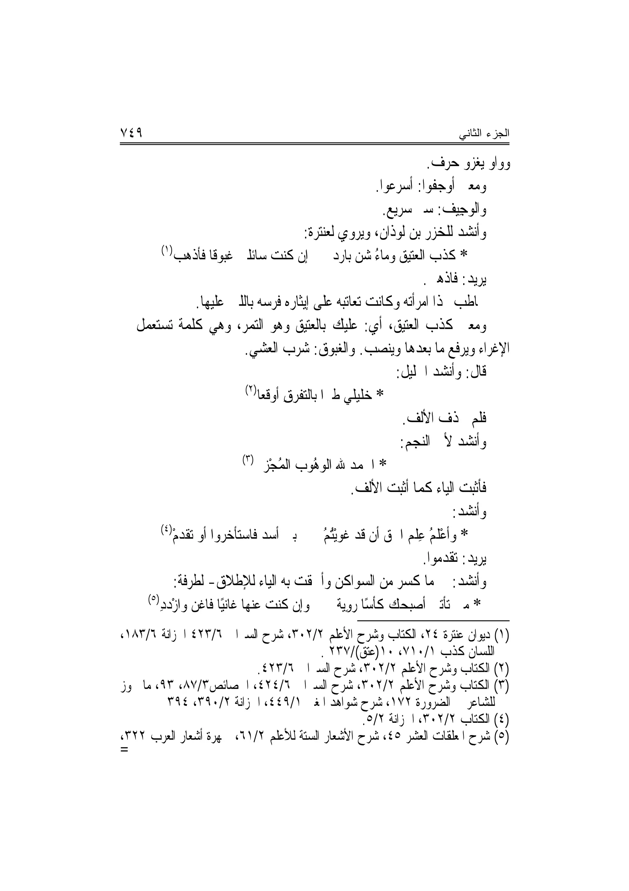 ‫٩٤٧‬                                                                          ‫ﺍﻟﺠﺯﺀ ﺍﻟﺜﺎﻨﻲ‬

                                                                           ‫ﻭﻭﺍﻭ ﻳﻐﺰﻭ ﺣﺮﻑ.‬
                                                              ‫ﻭﻣﻌﲎ ﺃﻭﺟﻔﻮﺍ: ﺃﺳﺮﻋﻮﺍ.‬
                                                                ‫ﻭﺍﻟﻮﺟِﻴﻒ: ﺳﲑ ﺳﺮﻳﻊ.‬
                                                                               ‫‪ ‬‬
                                         ‫ﻭﺃﻧﺸﺪ ﻟﻠﺨﺰ‪‬ﺭ ﺑﻦ ﹶﻟﻮﺫﹶﺍﻥ، ﻭﻳﺮﻭﻱ ﻟﻌﻨﺘﺮﺓ:‬
                                                                  ‫‪‬‬          ‫‪‬‬
        ‫)١(‬
            ‫* ﻛﺬﺏ ﺍﻟﻌﺘﻴﻖ ﻭﻣﺎﺀ ﺷﻦ ﺑﺎﺭﺩ ﺇﻥ ﻛﻨﺖ ﺳﺎﺋﻠﱵ ﻏﹶﺒﻮﻗﹰﺎ ﻓﺄﺫﻫﺐ‬
                                                         ‫ُ ‪‬‬               ‫ﹶﹶ ‪‬‬
                                                                          ‫ﻳﺮﻳﺪ: ﻓﺎﺫﻫﱯ.‬
                ‫ﳜﺎﻃﺐ ‪‬ﺬﺍ ﺍﻣﺮﺃﺗﻪ ﻭﻛﺎﻧﺖ ﺗﻌﺎﺗﺒﻪ ﻋﻠﻰ ﺇﻳﺜﺎﺭﻩ ﻓﺮﺳﻪ ﺑﺎﻟﻠﱭ ﻋﻠﻴﻬﺎ.‬
‫ﻭﻣﻌﲎ ﻛﺬﺏ ﺍﻟﻌﺘﻴﻖ، ﺃﻱ: ﻋﻠﻴﻚ ﺑﺎﻟﻌﺘﻴﻖ ﻭﻫﻮ ﺍﻟﺘﻤﺮ، ﻭﻫﻲ ﻛﻠﻤﺔ ﺗﺴﺘﻌﻤﻞ ﰲ‬
                            ‫ﺍﻹﻏﺮﺍﺀ ﻭﻳﺮﻓﻊ ﻣﺎ ﺑﻌﺪﻫﺎ ﻭﻳﻨﺼﺐ. ﻭﺍﻟﻐ‪‬ﻮﻕ: ﺷﺮﺏ ﺍﻟﻌﺸﻲ.‬
                                                   ‫‪‬ﺒ‬
                                                                   ‫ﻗﺎﻝ: ﻭﺃﻧﺸﺪ ﺍﳋﻠﻴﻞ:‬
                            ‫)٢(‬
                                ‫* ﺧﻠﻴﻠﻲ ﻃﲑﺍ ﺑﺎﻟﺘﻔﺮﻕ ﺃﻭﻗﻌﺎ‬
                                       ‫ِ‬               ‫ﹶ‪‬‬
                                                                    ‫ﻓﻠﻢ ﳛﺬﻑ ﺍﻷﻟﻒ.‬
                                                                    ‫ﻭﺃﻧﺸﺪ ﻷﰊ ﺍﻟﻨﺠﻢ:‬
                           ‫)٣(‬
                               ‫* ﺍﳊﻤﺪ ﷲ ﺍﻟﻮ ُﻮﺏ ﺍﹾﻟﻤﺠْﺰﱄ‬
                                     ‫ُ‬      ‫‪‬ﻫ‬
                                                        ‫ﻓﺄﺛﺒﺖ ﺍﻟﻴﺎﺀ ﻛﻤﺎ ﺃﺛﺒﺖ ﺍﻷﻟﻒ.‬
                                                                                 ‫ﻭﺃﻧﺸﺪ:‬
        ‫)٤(‬
           ‫ﺑﲏ ﺃﺳﺪ ﻓﺎﺳﺘﺄﺧﺮﻭﺍ ﺃﻭ ﺗﻘﺪﻡ‬
           ‫ﹶ ‪ْ‬‬                                ‫* ﻭﹶﺃﻋﻠ ُ ﻋﻠﻢ ﺍﳊﻖ ﺃﻥ ﻗﺪ ﻏﻮْﻳُ ُ‬
                                               ‫ﹶ ‪ ‬ﺘﻢ‬                ‫ْ ﹶﻢ ِ ﹾ ‪‬‬
                                                                          ‫ﻳﺮﻳﺪ: ﺗﻘﺪﻣﻮﺍ.‬
            ‫ﻭﺃﻧﺸﺪ: ﰲ ﻣﺎ ﻛﺴﺮ ﻣﻦ ﺍﻟﺴﻮﺍﻛﻦ ﻭﺃﳊﻘﺖ ﺑﻪ ﺍﻟﻴﺎﺀ ﻟﻺﻃﻼﻕ- ﻟﻄﺮﻓﺔ:‬
    ‫)٥(‬
       ‫ﻭﺇﻥ ﻛﻨﺖ ﻋﻨﻬﺎ ﻏﺎﻧﻴًﺎ ﻓﺎﻏﻦ ﻭﺍﺯﺩﺩ‬
        ‫ﹾ ‪ِْ ‬‬                                     ‫* ﻣﱴ ﺗﺄﺗﲏ ﺃﺻﺒﺤﻚ ﻛﺄﺳًﺎ ﺭﻭ‪‬ﻳﺔ‬
                                                    ‫‪ ِ‬ﹰ‬
‫)١( ﺩﻳﻮﺍﻥ ﻋﻨﺘﺮﺓ ٤٢، ﺍﻟﻜﺘﺎﺏ ﻭﺷﺮﺡ ﺍﻷﻋﻠﻢ ٢/٢٠٣، ﺷﺮﺡ ﺍﻟﺴﲑﺍﰲ ٦/٣٢٤ ﺍﳋﺰﺍﻧﺔ ٦/٣٨١،‬
                                       ‫ﺍﻟﻠﺴﺎﻥ ﻛﺬﺏ ١/٠١٧، ٠١)ﻋﺘﻖ(/٧٣٢ .‬
                          ‫)٢( ﺍﻟﻜﺘﺎﺏ ﻭﺷﺮﺡ ﺍﻷﻋﻠﻢ ٢/٢٠٣، ﺷﺮﺡ ﺍﻟﺴﲑﺍﰲ ٦/٣٢٤.‬
‫)٣( ﺍﻟﻜﺘﺎﺏ ﻭﺷﺮﺡ ﺍﻷﻋﻠﻢ ٢/٢٠٣، ﺷﺮﺡ ﺍﻟﺴﲑﺍﰲ ٦/٤٢٤، ﺍﳋﺼﺎﺋﺺ٣/٧٨، ٣٩، ﻣﺎ ﳚﻮﺯ‬
         ‫ﻟﻠﺸﺎﻋﺮ ﰲ ﺍﻟﻀﺮﻭﺭﺓ ٢٧١، ﺷﺮﺡ ﺷﻮﺍﻫﺪ ﺍﳌﻐﲏ ١/٩٤٤، ﺍﳋﺰﺍﻧﺔ ٢/٠٩٣، ٤٩٣‬
                                               ‫)٤( ﺍﻟﻜﺘﺎﺏ ٢/٢٠٣، ﺍﳋﺰﺍﻧﺔ ٢/٥.‬
‫)٥( ﺷﺮﺡ ﺍﳌﻌﻠﻘﺎﺕ ﺍﻟﻌﺸﺮ ٥٤، ﺷﺮﺡ ﺍﻷﺷﻌﺎﺭ ﺍﻟﺴﺘﺔ ﻟﻸﻋﻠﻢ ٢/١٦، ﲨﻬﺮﺓ ﺃﺷﻌﺎﺭ ﺍﻟﻌﺮﺏ ٢٢٣،‬
‫=‬
 