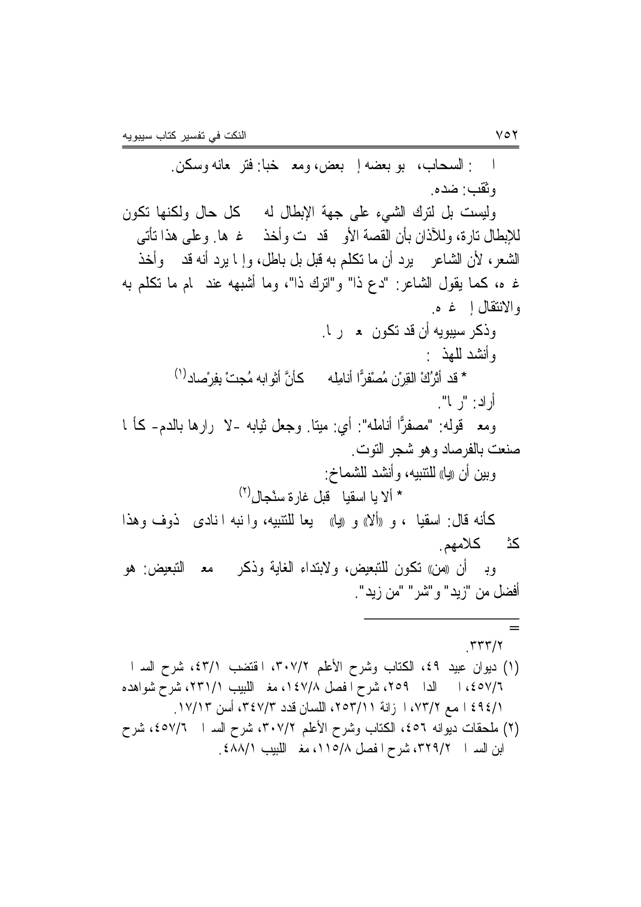 ‫ﺍﻟﻨﻜﺕ ﻓﻲ ﺘﻔﺴﻴﺭ ﻜﺘﺎﺏ ﺴﻴﺒﻭﻴﻪ‬                                                   ‫٢٥٧‬
         ‫ﺍﳊﱯ: ﺍﻟﺴﺤﺎﺏ، ﳛﺒﻮ ﺑﻌﻀﻪ ﺇﱃ ﺑﻌﺾ، ﻭﻣﻌﲎ ﺧﺒﺎ: ﻓﺘﺮ ﳌﻌﺎﻧﻪ ﻭﺳﻜﻦ.‬
                                                                  ‫ﻭﺛﻘﺐ: ﺿﺪﻩ.‬
‫ﻭﻟﻴﺴﺖ ﺑﻞ ﻟﺘﺮﻙ ﺍﻟﺸﻲﺀ ﻋﻠﻰ ﺟﻬﺔ ﺍﻹﺑﻄﺎﻝ ﻟﻪ ﰲ ﻛﻞ ﺣﺎﻝ ﻭﻟﻜﻨﻬﺎ ﺗﻜﻮﻥ‬
‫ﻟﻺﺑﻄﺎﻝ ﺗﺎﺭﺓ، ﻭﻟﻶﺫﺍﻥ ﺑﺄﻥ ﺍﻟﻘﺼﺔ ﺍﻷﻭﱃ ﻗﺪ ﲤﺖ ﻭﺃﺧﺬ ﰲ ﻏﲑﻫﺎ. ﻭﻋﻠﻰ ﻫﺬﺍ ﺗﺄﺗﻰ ﰲ‬
‫ﺍﻟﺸﻌﺮ، ﻷﻥ ﺍﻟﺸﺎﻋﺮ ﱂ ﻳﺮﺩ ﺃﻥ ﻣﺎ ﺗﻜﻠﻢ ﺑﻪ ﻗﺒﻞ ﺑﻞ ﺑﺎﻃﻞ، ﻭﺇﳕﺎ ﻳﺮﺩ ﺃ‪‬ﻪ ﻗﺪ ﰎ ﻭﺃﺧﺬ ﰲ‬
                  ‫ﻧ‬
‫ﻏﲑﻩ، ﻛﻤﺎ ﻳﻘﻮﻝ ﺍﻟﺸﺎﻋﺮ: "ﺩﻉ ﺫﺍ" ﻭ"ﺍ‪‬ﺗ ‪‬ﻙ ﺫﹶﺍ"، ﻭﻣﺎ ﺃﺷﺒﻬﻪ ﻋﻨﺪ ﲤﺎﻡ ﻣﺎ ﺗﻜﻠﻢ ﺑﻪ‬
                                            ‫ﺮ‬          ‫‪‬‬
                                                                   ‫ﻭﺍﻻﻧﺘﻘﺎﻝ ﺇﱃ ﻏﲑﻩ.‬
                                             ‫ﻭﺫﻛﺮ ﺳﻴﺒﻮﻳﻪ ﺃﻥ ﻗﺪ ﺗﻜﻮﻥ ﲟﻌﲎ ﺭﲟﺎ.‬
                                                                 ‫ﻭﺃﻧﺸﺪ ﻟﻠﻬﺬﱄ:‬
          ‫)١(‬
              ‫* ﻗﺪ ﺃْﺗﺮﻙ ﺍﻟﻘﺮﻥ ﻣﺼﻔ ‪‬ﺍ ﺃﻧ‪‬ﺎﻣ ﹸﻪ ﻛﺄﻥ ﺃﺛﻮﺍﺑﻪ ﻣﺠﺖ ِﺑﻔﺮﺻ‪‬ﺎﺩ‬
                    ‫ُ ‪ِْ ْ ‬‬       ‫ﱠ‬            ‫ُ ْ ِ ْ ﹶ ُ ْ ﹶﺮ ِﻠ‬
                                                                    ‫ﺃﺭﺍﺩ: "ﺭﲟﺎ".‬
‫ﻭﻣﻌﲎ ﻗﻮﻟﻪ: "ﻣﺼﻔ ‪‬ﺍ ﺃﻧﺎﻣﻠﻪ": ﺃﻱ: ﻣﻴﺘ‪‬ﺎ. ﻭﺟﻌﻞ ﺛﻴﺎﺑﻪ -ﻻﲪﺮﺍﺭﻫﺎ ﺑﺎﻟﺪﻡ- ﻛﺄ‪‬ﺎ‬
                                                             ‫ﺮ‬
                                                   ‫ﺻﻨﻌﺖ ﺑﺎﻟﻔﺮﺻﺎﺩ ﻭﻫﻮ ﺷﺠﺮ ﺍﻟﺘﻮﺕ.‬
                                              ‫ﻭﺑ‪‬ﻦ ﺃﻥ ))ﻳﺎ(( ﻟﻠﺘﻨﺒﻴﻪ، ﻭﺃﻧﺸﺪ ﻟﻠﺸﻤﺎﺥ:‬
                                                                                ‫ﻴ‬
                         ‫)٢(‬
                             ‫* ﺃﻻ ﻳﺎ ﺍﺳﻘﻴﺎﱐ ﻗﺒﻞ ﻏﹶﺎﺭ‪‬ﺓ ﺳﻨﺠ‪‬ﺎﻝ‬
                             ‫ْ ِ‬
‫ﻛﺄﻧﻪ ﻗﺎﻝ: ﺍﺳﻘﻴﺎﱐ، ﻭ ))ﺃﻻ(( ﻭ ))ﻳﺎ(( ﲨﻴﻌ‪‬ﺎ ﻟﻠﺘﻨﺒﻴﻪ، ﻭﺍﳌﻨﺒﻪ ﺍﳌﻨﺎﺩﻯ ﳏﺬﻭﻑ ﻭﻫﺬﺍ‬
                                                                     ‫ﻛﺜﲑ ﰲ ﻛﻼﻣﻬﻢ.‬
‫ﻭﺑﲔ ﺃﻥ ))ﻣﻦ(( ﺗﻜﻮﻥ ﻟﻠﺘﺒﻌﻴﺾ، ﻭﻻﺑﺘﺪﺍﺀ ﺍﻟﻐﺎﻳﺔ ﻭﺫﻛﺮ ﰲ ﻣﻌﲎ ﺍﻟﺘﺒﻌﻴﺾ: ﻫﻮ‬
                                                    ‫ﺃﻓﻀﻞ ﻣﻦ "ﺯﻳﺪ" ﻭ"ﺷﺮ" "ﻣﻦ ﺯﻳﺪ".‬
                                                                                ‫=‬
                                                               ‫٢/٣٣٣.‬
‫)١( ﺩﻳﻮﺍﻥ ﻋﺒﻴﺪ ٩٤، ﺍﻟﻜﺘﺎﺏ ﻭﺷﺮﺡ ﺍﻷﻋﻠﻢ ٢/٧٠٣، ﺍﳌﻘﺘﻀﺐ ١/٣٤، ﺷﺮﺡ ﺍﻟﺴﲑﺍﰲ‬
‫٦/٧٥٤، ﺍﳉﲎ ﺍﻟﺪﺍﱏ ٩٥٢، ﺷﺮﺡ ﺍﳌﻔﺼﻞ ٨/٧٤١، ﻣﻐﲎ ﺍﻟﻠﺒﻴﺐ ١/١٣٢، ﺷﺮﺡ ﺷﻮﺍﻫﺪﻩ‬
         ‫١/٤٩٤ ﺍﳍﻤﻊ ٢/٣٧، ﺍﳋﺰﺍﻧﺔ ١١/٣٥٢، ﺍﻟﻠﺴﺎﻥ ﻗﺪﺩ ٣/٧٤٣، ﺃﺳﻦ ٣١/٧١.‬
‫)٢( ﻣﻠﺤﻘﺎﺕ ﺩﻳﻮﺍﻧﻪ ٦٥٤، ﺍﻟﻜﺘﺎﺏ ﻭﺷﺮﺡ ﺍﻷﻋﻠﻢ ٢/٧٠٣، ﺷﺮﺡ ﺍﻟﺴﲑﺍﰲ ٦/٧٥٤، ﺷﺮﺡ‬
                ‫ﺍﺑﻦ ﺍﻟﺴﲑﺍﰲ ٢/٩٢٣، ﺷﺮﺡ ﺍﳌﻔﺼﻞ ٨/٥١١، ﻣﻐﲎ ﺍﻟﻠﺒﻴﺐ ١/٨٨٤.‬
 