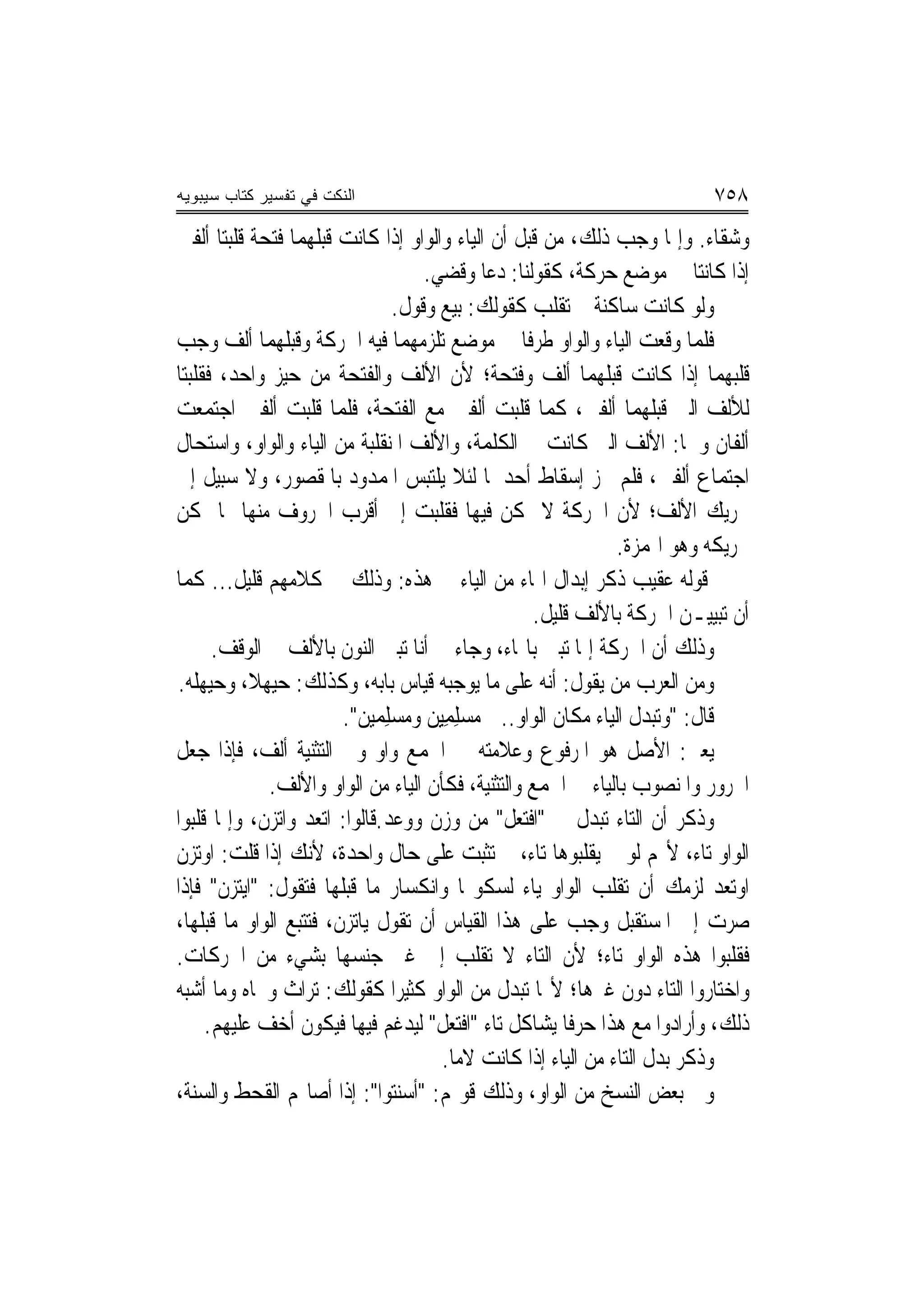 ‫ﺍﻟﻨﻜﺕ ﻓﻲ ﺘﻔﺴﻴﺭ ﻜﺘﺎﺏ ﺴﻴﺒﻭﻴﻪ‬                                                 ‫٨٥٧‬
‫ﻭﺷﻘﺎﺀ. ﻭﺇﳕﺎ ﻭﺟﺐ ﺫﻟﻚ، ﻣﻦ ﻗﺒﻞ ﺃﻥ ﺍﻟﻴﺎﺀ ﻭﺍﻟﻮﺍﻭ ﺇﺫﺍ ﻛﺎﻧﺖ ﻗﺒﻠﻬﻤﺎ ﻓﺘﺤﺔ ﻗﻠﺒﺘﺎ ﺃﻟﻔﲔ‬
                                     ‫ﺇﺫﺍ ﻛﺎﻧﺘﺎ ﰲ ﻣﻮﺿﻊ ﺣﺮﻛﺔ، ﻛﻘﻮﻟﻨﺎ: ﺩﻋﺎ ﻭﻗﻀ‪‬ﻲ.‬
                                           ‫ﹶ‬
                                 ‫ﻭﻟﻮ ﻛﺎﻧﺖ ﺳﺎﻛﻨﺔ ﱂ ﺗﻘﻠﺐ ﻛﻘﻮﻟﻚ: ﺑﻴﻊ ﻭﻗﻮﻝ.‬
‫ﻓﻠﻤﺎ ﻭﻗﻌﺖ ﺍﻟﻴﺎﺀ ﻭﺍﻟﻮﺍﻭ ﻃﺮﻓﹰﺎ ﰲ ﻣﻮﺿﻊ ﺗﻠﺰﻣﻬﻤﺎ ﻓﻴﻪ ﺍﳊﺮﻛﺔ ﻭﻗﺒﻠﻬﻤﺎ ﺃﻟﻒ ﻭﺟﺐ‬
‫ﻗﻠﺒﻬﻤﺎ ﺇﺫﺍ ﻛﺎﻧﺖ ﻗﺒﻠﻬﻤﺎ ﺃﻟﻒ ﻭﻓﺘﺤﺔ؛ ﻷﻥ ﺍﻷﻟﻒ ﻭﺍﻟﻔﺘﺤﺔ ﻣﻦ ﺣﻴﺰ ﻭﺍﺣﺪ، ﻓﻘﻠﺒﺘﺎ‬
‫ﻟﻸﻟﻒ ﺍﻟﱵ ﻗﺒﻠﻬﻤﺎ ﺃﻟﻔﲔ، ﻛﻤﺎ ﻗﻠﺒﺖ ﺃﻟﻔﲔ ﻣﻊ ﺍﻟﻔﺘﺤﺔ، ﻓﻠﻤﺎ ﻗﻠﺒﺖ ﺃﻟﻔﲔ ﺍﺟﺘﻤﻌﺖ‬
‫ﺃﻟﻔﺎﻥ ﻭﳘﺎ: ﺍﻷﻟﻒ ﺍﻟﱵ ﻛﺎﻧﺖ ﰲ ﺍﻟﻜﻠﻤﺔ، ﻭﺍﻷﻟﻒ ﺍﳌﻨﻘﻠﺒﺔ ﻣﻦ ﺍﻟﻴﺎﺀ ﻭﺍﻟﻮﺍﻭ، ﻭﺍﺳﺘﺤﺎﻝ‬
‫ﺍﺟﺘﻤﺎﻉ ﺃﻟﻔﲔ، ﻓﻠﻢ ﳚﺰ ﺇﺳﻘﺎﻁ ﺃﺣﺪﳘﺎ ﻟﺌﻼ ﻳﻠﺘﺒﺲ ﺍﳌﻤﺪﻭﺩ ﺑﺎﳌﻘﺼﻮﺭ، ﻭﻻ ﺳﺒﻴﻞ ﺇﱃ‬
‫ﲢﺮﻳﻚ ﺍﻷﻟﻒ؛ ﻷﻥ ﺍﳊﺮﻛﺔ ﻻ ﲤﻜﻦ ﻓﻴﻬﺎ ﻓﻘﻠﺒﺖ ﺇﱃ ﺃﻗﺮﺏ ﺍﳊﺮﻭﻑ ﻣﻨﻬﺎ ﳑﺎ ﳝﻜﻦ‬
                                                                ‫ﲢﺮﻳﻜﻪ ﻭﻫﻮ ﺍﳍﻤﺰﺓ.‬
‫ﻗﻮﻟﻪ ﻋﻘﻴﺐ ﺫﻛﺮ ﺇﺑﺪﺍﻝ ﺍﳍﺎﺀ ﻣﻦ ﺍﻟﻴﺎﺀ ﰲ ﻫﺬﻩ: ﻭﺫﻟﻚ ﰲ ﻛﻼﻣﻬﻢ ﻗﻠﻴﻞ... ﻛﻤﺎ‬
                                                     ‫ﺃﻥ ﺗﺒﻴﻴـﻦ ﺍﳊﺮﻛﺔ ﺑﺎﻷﻟﻒ ﻗﻠﻴﻞ.‬
      ‫ﻭﺫﻟﻚ ﺃﻥ ﺍﳊﺮﻛﺔ ﺇﳕﺎ ﺗﺒﲔ ﺑﺎﳍﺎﺀ، ﻭﺟﺎﺀ ﰲ ﺃﻧﺎ ﺗﺒﲔ ﺍﻟﻨﻮﻥ ﺑﺎﻷﻟﻒ ﰲ ﺍﻟﻮﻗﻒ.‬
‫ﻭﻣﻦ ﺍﻟﻌﺮﺏ ﻣﻦ ﻳﻘﻮﻝ: ﺃﻧﻪ ﻋﻠﻰ ﻣﺎ ﻳﻮﺟﺒﻪ ﻗﻴﺎﺱ ﺑﺎﺑﻪ، ﻭﻛﺬﻟﻚ: ﺣﻴﻬﻼ، ﻭﺣﻴﻬﻠﻪ.‬
                        ‫ﻗﺎﻝ: "ﻭﺗﺒﺪﻝ ﺍﻟﻴﺎﺀ ﻣﻜﺎﻥ ﺍﻟﻮﺍﻭ..ﰱ ﻣ‪‬ﺴﻠﻤِﻴﻦ ﻭﻣﺴﻠﻤﻴ‪‬ﻦ".‬
                             ‫‪ ِ    ِ ِ‬‬
‫ﻳﻌﲏ: ﺍﻷﺻﻞ ﻫﻮ ﺍﳌﺮﻓﻮﻉ ﻭﻋﻼﻣﺘﻪ ﰲ ﺍﳉﻤﻊ ﻭﺍﻭ ﻭﰲ ﺍﻟﺘﺜﻨﻴﺔ ﺃﻟﻒ، ﻓﺈﺫﺍ ﺟﻌﻞ‬
             ‫ﺍ‪‬ﺮﻭﺭ ﻭﺍﳌﻨﺼﻮﺏ ﺑﺎﻟﻴﺎﺀ ﰲ ﺍﳉﻤﻊ ﻭﺍﻟﺘﺜﻨﻴﺔ، ﻓﻜﺄﻥ ﺍﻟﻴﺎﺀ ﻣﻦ ﺍﻟﻮﺍﻭ ﻭﺍﻷﻟﻒ.‬
‫ﻭﺫﻛﺮ ﺃﻥ ﺍﻟﺘﺎﺀ ﺗﺒﺪﻝ ﰲ "ﺍﻓ‪‬ﺘﻌ‪‬ﻞ" ﻣﻦ ﻭﺯﻥ ﻭﻭﻋﺪ.ﻗﺎﻟﻮﺍ: ﺍﺗﻌﺪ ﻭﺍﺗﺰﻥ، ﻭﺇﳕﺎ ﻗﻠﺒﻮﺍ‬
                               ‫‪‬‬                ‫ﹾ‬
‫ﺍﻟﻮﺍﻭ ﺗﺎﺀ، ﻷ‪‬ﻢ ﻟﻮ ﱂ ﻳﻘﻠﺒﻮﻫﺎ ﺗﺎﺀ، ﱂ ﺗﺜﺒﺖ ﻋﻠﻰ ﺣﺎﻝ ﻭﺍﺣﺪﺓ، ﻷﻧﻚ ﺇﺫﺍ ﻗﻠﺖ: ﺍﻭﺗﺰﻥ‬
‫ﺍﻭﺗﻌﺪ ﻟﺰﻣﻚ ﺃﻥ ﺗﻘﻠﺐ ﺍﻟﻮﺍﻭ ﻳﺎﺀ ﻟﺴﻜﻮ‪‬ﺎ ﻭﺍﻧﻜﺴﺎﺭ ﻣﺎ ﻗﺒﻠﻬﺎ ﻓﺘﻘﻮﻝ: "ﺍﻳﺘﺰﻥ" ﻓﺈﺫﺍ‬
‫ﺻﺮﺕ ﺇﱃ ﺍﳌﺴﺘﻘﺒﻞ ﻭﺟﺐ ﻋﻠﻰ ﻫﺬﺍ ﺍﻟﻘﻴﺎﺱ ﺃﻥ ﺗﻘﻮﻝ ﻳﺎﺗﺰﻥ، ﻓﺘﺘﺒﻊ ﺍﻟﻮﺍﻭ ﻣﺎ ﻗﺒﻠﻬﺎ،‬
‫ﻓﻘﻠﺒﻮﺍ ﻫﺬﻩ ﺍﻟﻮﺍﻭ ﺗﺎﺀ؛ ﻷﻥ ﺍﻟﺘﺎﺀ ﻻ ﺗﻘﻠﺐ ﺇﱃ ﻏﲑ ﺟﻨﺴﻬﺎ ﺑﺸﻲﺀ ﻣﻦ ﺍﳊﺮﻛﺎﺕ.‬
‫ﻭﺍﺧﺘﺎﺭﻭﺍ ﺍﻟﺘﺎﺀ ﺩﻭﻥ ﻏﲑﻫﺎ؛ ﻷ‪‬ﺎ ﺗﺒﺪﻝ ﻣﻦ ﺍﻟﻮﺍﻭ ﻛﺜﻴ‪‬ﺮﺍ ﻛﻘﻮﻟﻚ: ﺗﺮﺍﺙ ﻭﲡﺎﻩ ﻭﻣﺎ ﺃﺷﺒﻪ‬
     ‫ﺫﻟﻚ، ﻭﺃﺭﺍﺩﻭﺍ ﻣﻊ ﻫﺬﺍ ﺣﺮﻓﹰﺎ ﻳﺸﺎﻛﻞ ﺗﺎﺀ "ﺍﻓ‪‬ﺘﻌﻞ" ﻟﻴﺪﻏﻢ ﻓﻴﻬﺎ ﻓﻴﻜﻮﻥ ﺃﺧﻒ ﻋﻠﻴﻬﻢ.‬
                                      ‫ﹾ‪‬ﹶ‬
                                       ‫ﻭﺫﻛﺮ ﺑﺪﻝ ﺍﻟﺘﺎﺀ ﻣﻦ ﺍﻟﻴﺎﺀ ﺇﺫﺍ ﻛﺎﻧﺖ ﻻﻣ‪‬ﺎ.‬
‫ﻭﰱ ﺑﻌﺾ ﺍﻟﻨﺴﺦ ﻣﻦ ﺍﻟﻮﺍﻭ، ﻭﺫﻟﻚ ﻗﻮﳍﻢ: "ﺃﺳﻨﺘﻮﺍ": ﺇﺫﺍ ﺃﺻﺎ‪‬ﻢ ﺍﻟﻘﺤﻂ ﻭﺍﻟﺴﻨﺔ،‬
 