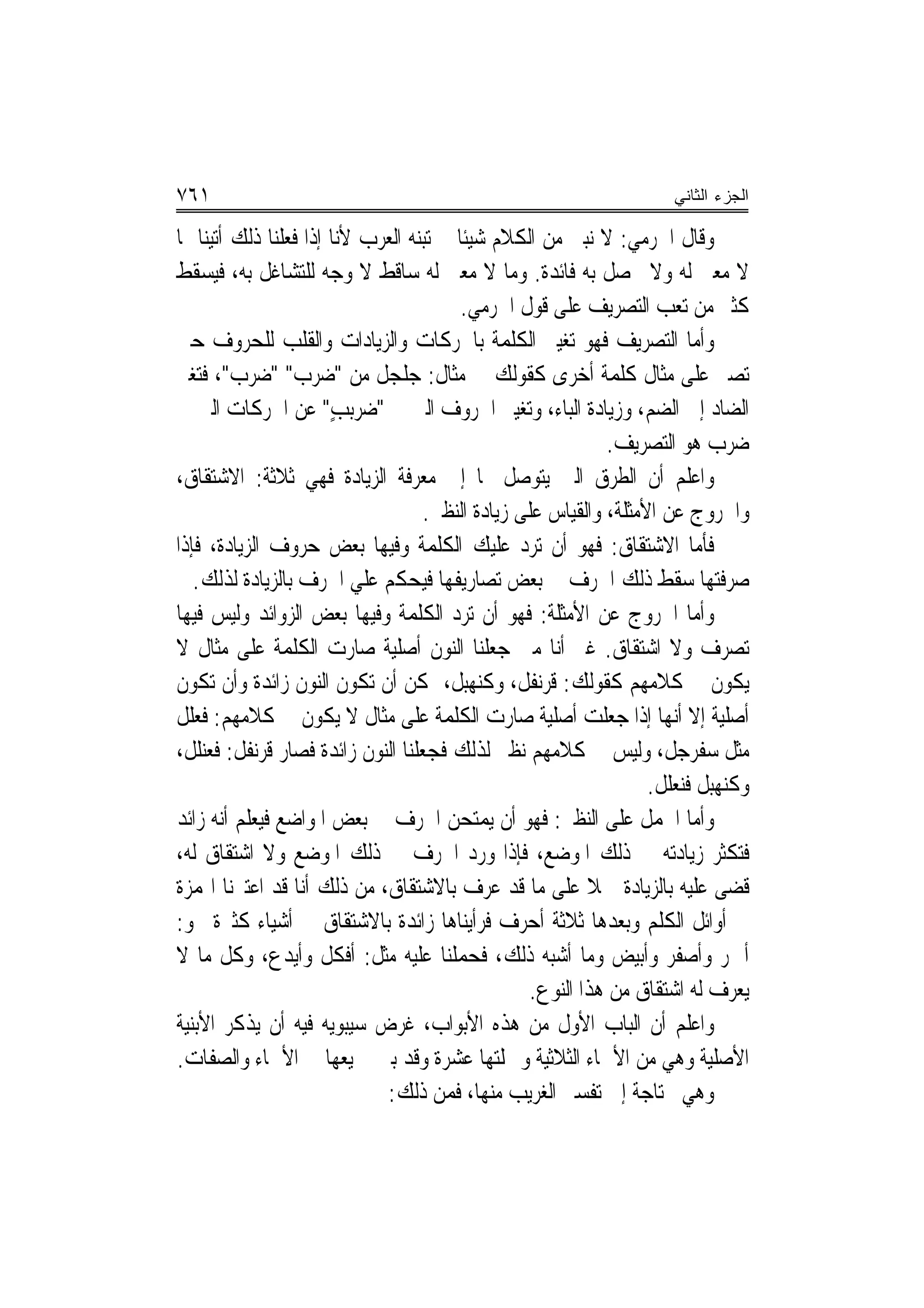 ‫١٦٧‬                                                                   ‫ﺍﻟﺠﺯﺀ ﺍﻟﺜﺎﻨﻲ‬

‫ﻭﻗﺎﻝ ﺍﳉﺮﻣﻲ: ﻻ ﻧﺒﲎ ﻣﻦ ﺍﻟﻜﻼﻡ ﺷﻴﺌﹰﺎ ﱂ ﺗﺒﻨﻪ ﺍﻟﻌﺮﺏ ﻷﻧﺎ ﺇﺫﺍ ﻓﻌﻠﻨﺎ ﺫﻟﻚ ﺃﺗﻴﻨﺎ ﲟﺎ‬
‫ﻻ ﻣﻌﲎ ﻟﻪ ﻭﻻ ﲢﺼﻞ ﺑﻪ ﻓﺎﺋﺪﺓ. ﻭﻣﺎ ﻻ ﻣﻌﲎ ﻟﻪ ﺳﺎﻗﻂ ﻻ ﻭﺟﻪ ﻟﻠﺘﺸﺎﻏﻞ ﺑﻪ، ﻓﻴﺴﻘﻂ‬
                                          ‫ﻛﺜﲑ ﻣﻦ ﺗﻌﺐ ﺍﻟﺘﺼﺮﻳﻒ ﻋﻠﻰ ﻗﻮﻝ ﺍﳉﺮﻣﻲ.‬
‫ﻭﺃﻣﺎ ﺍﻟﺘﺼﺮﻳﻒ ﻓﻬﻮ ﺗﻐﻴﲑ ﺍﻟﻜﻠﻤﺔ ﺑﺎﳊﺮﻛﺎﺕ ﻭﺍﻟﺰﻳﺎﺩﺍﺕ ﻭﺍﻟﻘﻠﺐ ﻟﻠﺤﺮﻭﻑ ﺣﱴ‬
‫ﺗﺼﲑ ﻋﻠﻰ ﻣﺜﺎﻝ ﻛﻠﻤﺔ ﺃﺧﺮﻯ ﻛﻘﻮﻟﻚ ﰲ ﻣﺜﺎﻝ: ﺟﻠﺠﻞ ﻣﻦ "ﺿ‪‬ﺮﺏ" " ‪‬ﺮﺏ"، ﻓﺘﻐﲑ‬
             ‫ﺿ‬
‫ﺍﻟﻀﺎﺩ ﺇﱃ ﺍﻟﻀﻢ، ﻭﺯﻳﺎﺩﺓ ﺍﻟﺒﺎﺀ، ﻭﺗﻐﻴﲑ ﺍﳊﺮﻭﻑ ﺍﻟﱵ ﰲ " ‪‬ﺮ‪‬ﺐ" ﻋﻦ ﺍﳊﺮﻛﺎﺕ ﺍﻟﱵ ﰲ‬
                       ‫ﺿ ‪‬ﺑ ٍ‬
                                                              ‫ﺿﺮﺏ ﻫﻮ ﺍﻟﺘﺼﺮﻳﻒ.‬
‫ﻭﺍﻋﻠﻢ ﺃﻥ ﺍﻟﻄﺮﻕ ﺍﻟﱵ ﻳﺘﻮﺻﻞ ‪‬ﺎ ﺇﱃ ﻣﻌﺮﻓﺔ ﺍﻟﺰﻳﺎﺩﺓ ﻓﻬﻲ ﺛﻼﺛﺔ: ﺍﻻﺷﺘﻘﺎﻕ،‬
                                     ‫ﻭﺍﳋﺮﻭﺝ ﻋﻦ ﺍﻷﻣﺜﻠﺔ، ﻭﺍﻟﻘﻴﺎﺱ ﻋﻠﻰ ﺯﻳﺎﺩﺓ ﺍﻟﻨﻈﲑ.‬
‫ﻓﺄﻣﺎ ﺍﻻﺷﺘﻘﺎﻕ: ﻓﻬﻮ ﺃﻥ ﺗﺮﺩ ﻋﻠﻴﻚ ﺍﻟﻜﻠﻤﺔ ﻭﻓﻴﻬﺎ ﺑﻌﺾ ﺣﺮﻭﻑ ﺍﻟﺰﻳﺎﺩﺓ، ﻓﺈﺫﺍ‬
   ‫ﺻﺮﻓﺘﻬﺎ ﺳﻘﻂ ﺫﻟﻚ ﺍﳊﺮﻑ ﰲ ﺑﻌﺾ ﺗﺼﺎﺭﻳﻔﻬﺎ ﻓﻴﺤﻜﻢ ﻋﻠﻲ ﺍﳊﺮﻑ ﺑﺎﻟﺰﻳﺎﺩﺓ ﻟﺬﻟﻚ.‬
‫ﻭﺃﻣﺎ ﺍﳋﺮﻭﺝ ﻋﻦ ﺍﻷﻣﺜﻠﺔ: ﻓﻬﻮ ﺃﻥ ﺗ‪‬ﺮﺩ ﺍﻟﻜﻠﻤﺔ ﻭﻓﻴﻬﺎ ﺑﻌﺾ ﺍﻟﺰﻭﺍﺋﺪ ﻭﻟﻴﺲ ﻓﻴﻬﺎ‬
                                        ‫‪‬‬
‫ﺗﺼﺮﻑ ﻭﻻ ﺍﺷﺘﻘﺎﻕ. ﻏﲑ ﺃﻧﺎ ﻣﱴ ﺟﻌﻠﻨﺎ ﺍﻟﻨﻮﻥ ﺃﺻﻠﻴﺔ ﺻﺎﺭﺕ ﺍﻟﻜﻠﻤﺔ ﻋﻠﻰ ﻣﺜﺎﻝ ﻻ‬
‫ﻳﻜﻮﻥ ﰲ ﻛﻼﻣﻬﻢ ﻛﻘﻮﻟﻚ: ﻗﺮ‪‬ﻧ ﹸﻞ، ﻭﻛ‪‬ﻨﻬ‪‬ﻞ، ﳝﻜﻦ ﺃﻥ ﺗﻜﻮﻥ ﺍﻟﻨﻮﻥ ﺯﺍﺋﺪﺓ ﻭﺃﻥ ﺗﻜﻮﻥ‬
                                          ‫ﹶ ‪‬ﺒ‬     ‫ﹶ‪ ‬ﻔ‬
‫ﺃﺻﻠﻴﺔ ﺇﻻ ﺃ‪‬ﻬﺎ ﺇﺫﺍ ﺟﻌﻠﺖ ﺃﺻﻠﻴﺔ ﺻﺎﺭﺕ ﺍﻟﻜﻠﻤﺔ ﻋﻠﻰ ﻣﺜﺎﻝ ﻻ ﻳﻜﻮﻥ ﰲ ﻛﻼﻣﻬﻢ: ﻓﻌﻠﻞ‬ ‫ﻧ‬
‫ﻣﺜﻞ ﺳﻔﺮﺟﻞ، ﻭﻟﻴﺲ ﰲ ﻛﻼﻣﻬﻢ ﻧﻈﲑ ﻟﺬﻟﻚ ﻓﺠﻌﻠﻨﺎ ﺍﻟﻨﻮﻥ ﺯﺍﺋﺪﺓ ﻓﺼﺎﺭ ﻗﺮ‪‬ﻧ ﹸﻞ: ﻓﻌﻨﻠﻞ،‬
          ‫ﹸ‪ ‬ﻔ‬
                                                                    ‫ﻭﻛﻨﻬﺒﻞ ﻓﻨﻌﻠﻞ.‬
‫ﻭﺃﻣﺎ ﺍﳊﻤﻞ ﻋﻠﻰ ﺍﻟﻨﻈﲑ: ﻓﻬﻮ ﺃﻥ ﻳ‪‬ﻤ‪‬ﺘﺤﻦ ﺍﳊﺮﻑ ﰲ ﺑﻌﺾ ﺍﳌﻮﺍﺿﻊ ﹸﻴﻌﻠﻢ ﺃ‪‬ﻪ ﺯﺍﺋﺪ‬
       ‫ﻧ‬      ‫ﻓ‬                        ‫‪ ‬‬
‫ﻓﺘﻜﺜﺮ ﺯﻳﺎﺩﺗﻪ ﰲ ﺫﻟﻚ ﺍﳌﻮﺿﻊ، ﻓﺈﺫﺍ ﻭﺭﺩ ﺍﳊﺮﻑ ﰲ ﺫﻟﻚ ﺍﳌﻮﺿﻊ ﻭﻻ ﺍﺷﺘﻘﺎﻕ ﻟﻪ،‬
‫ﻗﻀﻰ ﻋﻠﻴﻪ ﺑﺎﻟﺰﻳﺎﺩﺓ ﲪﻼ ﻋﻠﻰ ﻣﺎ ﻗﺪ ﻋﺮﻑ ﺑﺎﻻﺷﺘﻘﺎﻕ، ﻣﻦ ﺫﻟﻚ ﺃﻧﺎ ﻗﺪ ﺍﻋﺘﱪﻧﺎ ﺍﳍﻤﺰﺓ‬
                                                           ‫ﹰ‬
‫ﰲ ﺃﻭﺍﺋﻞ ﺍﻟﻜﻠﻢ ﻭﺑﻌﺪﻫﺎ ﺛﻼﺛﺔ ﺃﺣﺮﻑ ﻓﺮﺃﻳﻨﺎﻫﺎ ﺯﺍﺋﺪﺓ ﺑﺎﻻﺷﺘﻘﺎﻕ ﰲ ﺃﺷﻴﺎﺀ ﻛﺜﲑﺓ ﳓﻮ:‬
‫ﺃﲪﺮ ﻭﺃﺻﻔﺮ ﻭﺃﺑﻴﺾ ﻭﻣﺎ ﺃﺷﺒﻪ ﺫﻟﻚ، ﻓﺤﻤﻠﻨﺎ ﻋﻠﻴﻪ ﻣﺜﻞ: ﺃﻓﻜﻞ ﻭﺃ‪‬ﻳﺪ‪‬ﻉ، ﻭﻛﻞ ﻣﺎ ﻻ‬
                      ‫ﹶﹶﹶ‬
                                                   ‫ﻳﻌﺮﻑ ﻟﻪ ﺍﺷﺘﻘﺎﻕ ﻣﻦ ﻫﺬﺍ ﺍﻟﻨﻮﻉ.‬
‫ﻭﺍﻋﻠﻢ ﺃﻥ ﺍﻟﺒﺎﺏ ﺍﻷﻭﻝ ﻣﻦ ﻫﺬﻩ ﺍﻷﺑﻮﺍﺏ، ﻏﺮﺽ ﺳﻴﺒﻮﻳﻪ ﻓﻴﻪ ﺃﻥ ﻳﺬﻛﺮ ﺍﻷﺑﻨﻴﺔ‬
‫ﺍﻷﺻﻠﻴﺔ ﻭﻫﻲ ﻣﻦ ﺍﻷﲰﺎﺀ ﺍﻟﺜﻼﺛﻴﺔ ﻭﲨﻠﺘﻬﺎ ﻋﺸﺮﺓ ﻭﻗﺪ ﺑﲔ ﲨﻴﻌﻬﺎ ﰲ ﺍﻷﲰﺎﺀ ﻭﺍﻟﺼﻔﺎﺕ.‬
                              ‫ﻭﻫﻲ ﳏﺘﺎﺟﺔ ﺇﱃ ﺗﻔﺴﲑ ﺍﻟﻐﺮﻳﺐ ﻣﻨﻬﺎ، ﻓﻤﻦ ﺫﻟﻚ:‬
 