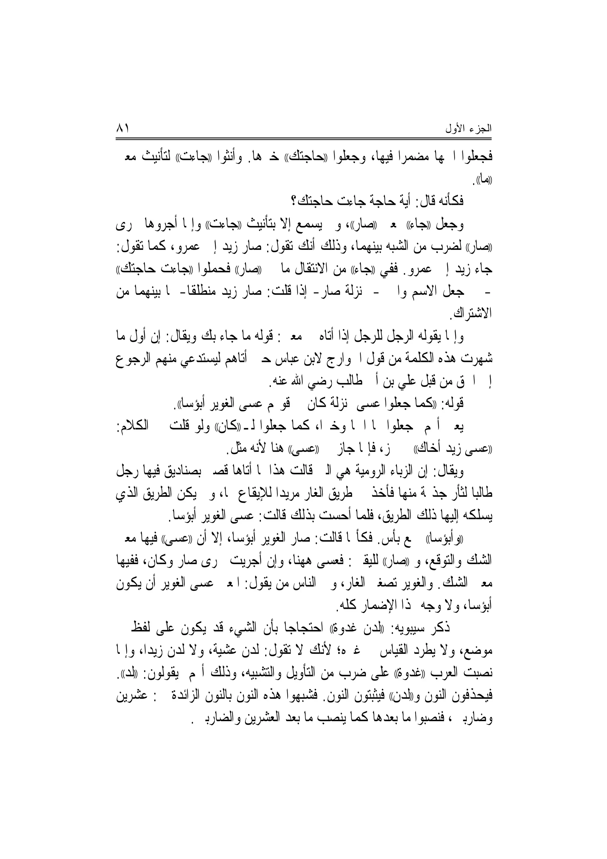 ‫١٨‬                                                                       ‫ﺍﻟﺠﺯﺀ ﺍﻷﻭل‬

‫ﻓﺠﻌﻠﻮﺍ ﺍﲰﻬﺎ ﻣﻀﻤﺮﺍ ﻓﻴﻬﺎ، ﻭﺟﻌﻠﻮﺍ ))ﺣﺎﺟﺘﻚ(( ﺧﱪﻫﺎ. ﻭﺃﻧﺜﻮﺍ ))ﺟﺎﺀﺕ(( ﻟﺘﺄﻧﻴﺚ ﻣﻌﲎ‬
                                                              ‫‪‬‬
                                                                             ‫))ﻣﺎ((.‬
                                         ‫ﻓﻜﺄﻧﻪ ﻗﺎﻝ: ﺃﻳﺔ ﺣﺎﺟﺔ ﺟﺎﺀﺕ ﺣﺎﺟﺘﻚ؟‬
‫ﻭﺟﻌﻞ ))ﺟﺎﺀ(( ﲟﻌﲎ ))ﺻﺎﺭ((، ﻭﱂ ﻳﺴﻤﻊ ﺇﻻ ﺑﺘﺄﻧﻴﺚ ))ﺟﺎﺀﺕ(( ﻭﺇﳕﺎ ﺃﺟﺮﻭﻫﺎ ﳎﺮﻯ‬
‫))ﺻﺎﺭ(( ﻟﻀﺮﺏ ﻣﻦ ﺍﻟﺸﺒﻪ ﺑﻴﻨﻬﻤﺎ، ﻭﺫﻟﻚ ﺃﻧﻚ ﺗﻘﻮﻝ: ﺻﺎﺭ ﺯﻳﺪ ﺇﱃ ﻋﻤﺮﻭ، ﻛﻤﺎ ﺗﻘﻮﻝ:‬
‫ﺟﺎﺀ ﺯﻳﺪ ﺇﱃ ﻋﻤﺮﻭ. ﻓﻔﻲ ))ﺟﺎﺀ(( ﻣﻦ ﺍﻻﻧﺘﻘﺎﻝ ﻣﺎ ﰲ ))ﺻﺎﺭ(( ﻓﺤﻤﻠﻮﺍ ))ﺟﺎﺀﺕ ﺣﺎﺟﺘﻚ((‬

‫- ﰲ ﺟﻌﻞ ﺍﻻﺳﻢ ﻭﺍﳋﱪ- ﲟﻨ‪‬ﺰﻟﺔ ﺻﺎﺭ- ﺇﺫﺍ ﻗﻠﺖ: ﺻﺎﺭ ﺯﻳﺪ ﻣﻨﻄﻠﻘﹰﺎ- ﳌﺎ ﺑﻴﻨﻬﻤﺎ ﻣﻦ‬
                                                                        ‫ﺍﻻﺷﺘﺮﺍﻙ.‬
‫ﻭﺇﳕﺎ ﻳﻘﻮﻟﻪ ﺍﻟﺮﺟﻞ ﻟﻠﺮﺟﻞ ﺇﺫﺍ ﺃﺗﺎﻩ ﰲ ﻣﻌﲎ: ﻗﻮﻟﻪ ﻣﺎ ﺟﺎﺀ ﺑﻚ ﻭﻳﻘﺎﻝ: ﺇﻥ ﺃﻭﻝ ﻣﺎ‬
‫ﺷﻬﺮﺕ ﻫﺬﻩ ﺍﻟﻜﻠﻤﺔ ﻣﻦ ﻗﻮﻝ ﺍﳋﻮﺍﺭﺝ ﻻﺑﻦ ﻋﺒﺎﺱ ﺣﲔ ﺃﺗﺎﻫﻢ ﻟﻴﺴﺘﺪﻋﻲ ﻣﻨﻬﻢ ﺍﻟﺮﺟﻮﻉ‬
                                  ‫ﺇﱃ ﺍﳊﻖ ﻣﻦ ﻗﺒﻞ ﻋﻠﻲ ﺑﻦ ﺃﰊ ﻃﺎﻟﺐ ﺭﺿﻲ ﺍﷲ ﻋﻨﻪ.‬
              ‫ﻗﻮﻟﻪ: ))ﻛﻤﺎ ﺟﻌﻠﻮﺍ ﻋﺴﻰ ﲟﻨ‪‬ﺰﻟﺔ ﻛﺎﻥ ﰲ ﻗﻮﳍﻢ ﻋﺴﻰ ﺍﻟﻐﻮﻳﺮ ﺃﺑﺆﺳﺎ((.‬
                  ‫‪‬‬
‫ﻳﻌﲏ ﺃ‪‬ﻢ ﺟﻌﻠﻮﺍ ﳍﺎ ﺍﲰ‪‬ﺎ ﻭﺧﱪ‪‬ﺍ، ﻛﻤﺎ ﺟﻌﻠﻮﺍ ﻟـ))ﻛﺎﻥ(( ﻭﻟﻮ ﻗﻠﺖ ﰲ ﺍﻟﻜﻼﻡ:‬
                          ‫))ﻋﺴﻰ ﺯﻳﺪ ﺃﺧﺎﻙ(( ﱂ ﳚﺰ، ﻓﺈﳕﺎ ﺟﺎﺯ ﰲ ))ﻋﺴﻰ(( ﻫﻨﺎ ﻷﻧﻪ ﻣﺜﻞ.‬
‫ﻭﻳﻘﺎﻝ: ﺇﻥ ﺍﻟﺰﺑﺎﺀ ﺍﻟﺮﻭﻣﻴﺔ ﻫﻲ ﺍﻟﱵ ﻗﺎﻟﺖ ﻫﺬﺍ ﳌﺎ ﺃﺗﺎﻫﺎ ﻗﺼﲑ ﺑﺼﻨﺎﺩﻳﻖ ﻓﻴﻬﺎ ﺭﺟﻞ‬
‫ﻃﺎﻟ‪‬ﺒﺎ ﻟﺜﺄﺭ ﺟﺬﳝﺔ ﻣﻨﻬﺎ ﻓﺄﺧﺬ ﰲ ﻃﺮﻳﻖ ﺍﻟﻐﺎﺭ ﻣﺮﻳﺪﺍ ﻟﻺﻳﻘﺎﻉ ‪‬ﺎ، ﻭﱂ ﻳﻜﻦ ﺍﻟﻄﺮﻳﻖ ﺍﻟﺬﻱ‬
                                     ‫‪‬‬
             ‫ﻳﺴﻠﻜﻪ ﺇﻟﻴﻬﺎ ﺫﻟﻚ ﺍﻟﻄﺮﻳﻖ، ﻓﻠﻤﺎ ﺃﺣﺴﺖ ﺑﺬﻟﻚ ﻗﺎﻟﺖ: ﻋﺴﻰ ﺍﻟﻐﻮﻳﺮ ﺃﺑﺆﺳﺎ.‬
               ‫‪‬‬
‫))ﻭﺃﺑﺆﺳﺎ(( ﲨﻊ ﺑﺄﺱ. ﻓﻜﺄ‪‬ﺎ ﻗﺎﻟﺖ: ﺻﺎﺭ ﺍﻟﻐﻮﻳﺮ ﺃﺑﺆﺳﺎ، ﺇﻻ ﺃﻥ ))ﻋﺴﻰ(( ﻓﻴﻬﺎ ﻣﻌﲎ‬
                             ‫‪‬‬                                      ‫‪‬‬
‫ﺍﻟﺸﻚ ﻭﺍﻟﺘﻮﻗﻊ، ﻭ ))ﺻﺎﺭ(( ﻟﻠﻴﻘﲔ: ﻓﻌﺴﻰ ﻫﻬﻨﺎ، ﻭﺇﻥ ﺃﺟﺮﻳﺖ ﳎﺮﻯ ﺻﺎﺭ ﻭﻛﺎﻥ، ﻓﻔﻴﻬﺎ‬
‫ﻣﻌﲎ ﺍﻟﺸﻚ. ﻭﺍﻟﻐﻮﻳﺮ ﺗﺼﻐﲑ ﺍﻟﻐﺎﺭ، ﻭﰲ ﺍﻟﻨﺎﺱ ﻣﻦ ﻳﻘﻮﻝ: ﺍﳌﻌﲎ ﻋﺴﻰ ﺍﻟﻐﻮﻳﺮ ﺃﻥ ﻳﻜﻮﻥ‬
                                                 ‫ﺃﺑﺆﺳﺎ، ﻭﻻ ﻭﺟﻪ ﳍﺬﺍ ﺍﻹﺿﻤﺎﺭ ﻛﻠﻪ.‬
                                                                             ‫‪‬‬
‫ﰒ ﺫﻛﺮ ﺳﻴﺒﻮﻳﻪ: ))ﹶﻟﺪﻥ ﻏﺪﻭﺓ(( ﺍﺣﺘﺠﺎﺟﺎ ﺑﺄﻥ ﺍﻟﺸﻲﺀ ﻗﺪ ﻳﻜﻮﻥ ﻋﻠﻰ ﻟﻔﻆ ﰲ‬
                                       ‫‪‬‬        ‫‪ ‬ﹾ ﹸ ‪ ‬ﹰ‬
‫ﻣﻮﺿﻊ، ﻭﻻ ﻳﻄﺮﺩ ﺍﻟﻘﻴﺎﺱ ﰲ ﻏﲑﻩ؛ ﻷﻧﻚ ﻻ ﺗﻘﻮﻝ: ﻟﺪﻥ ﻋﺸﻴﺔ، ﻭﻻ ﻟﺪﻥ ﺯﻳﺪ‪‬ﺍ، ﻭﺇﳕﺎ‬
‫ﻧﺼﺒﺖ ﺍﻟﻌﺮﺏ ))ﻏﺪﻭﺓ(( ﻋﻠﻰ ﺿﺮﺏ ﻣﻦ ﺍﻟﺘﺄﻭﻳﻞ ﻭﺍﻟﺘﺸﺒﻴﻪ، ﻭﺫﻟﻚ ﺃ‪‬ﻢ ﻳﻘﻮﻟﻮﻥ: ))ﻟﺪ((.‬
‫ﻓﻴﺤﺬﻓﻮﻥ ﺍﻟﻨﻮﻥ ﻭ))ﻟﺪﻥ(( ﻓﻴﺜﺒﺘﻮﻥ ﺍﻟﻨﻮﻥ. ﻓﺸﺒﻬﻮﺍ ﻫﺬﻩ ﺍﻟﻨﻮﻥ ﺑﺎﻟﻨﻮﻥ ﺍﻟﺰﺍﺋﺪﺓ ﰲ: ﻋﺸﺮﻳﻦ‬
                    ‫ﻭﺿﺎﺭﺑﲔ، ﻓﻨﺼﺒﻮﺍ ﻣﺎ ﺑﻌﺪﻫﺎ ﻛﻤﺎ ﻳﻨﺼﺐ ﻣﺎ ﺑﻌﺪ ﺍﻟﻌﺸﺮﻳﻦ ﻭﺍﻟﻀﺎﺭﺑﲔ.‬
 