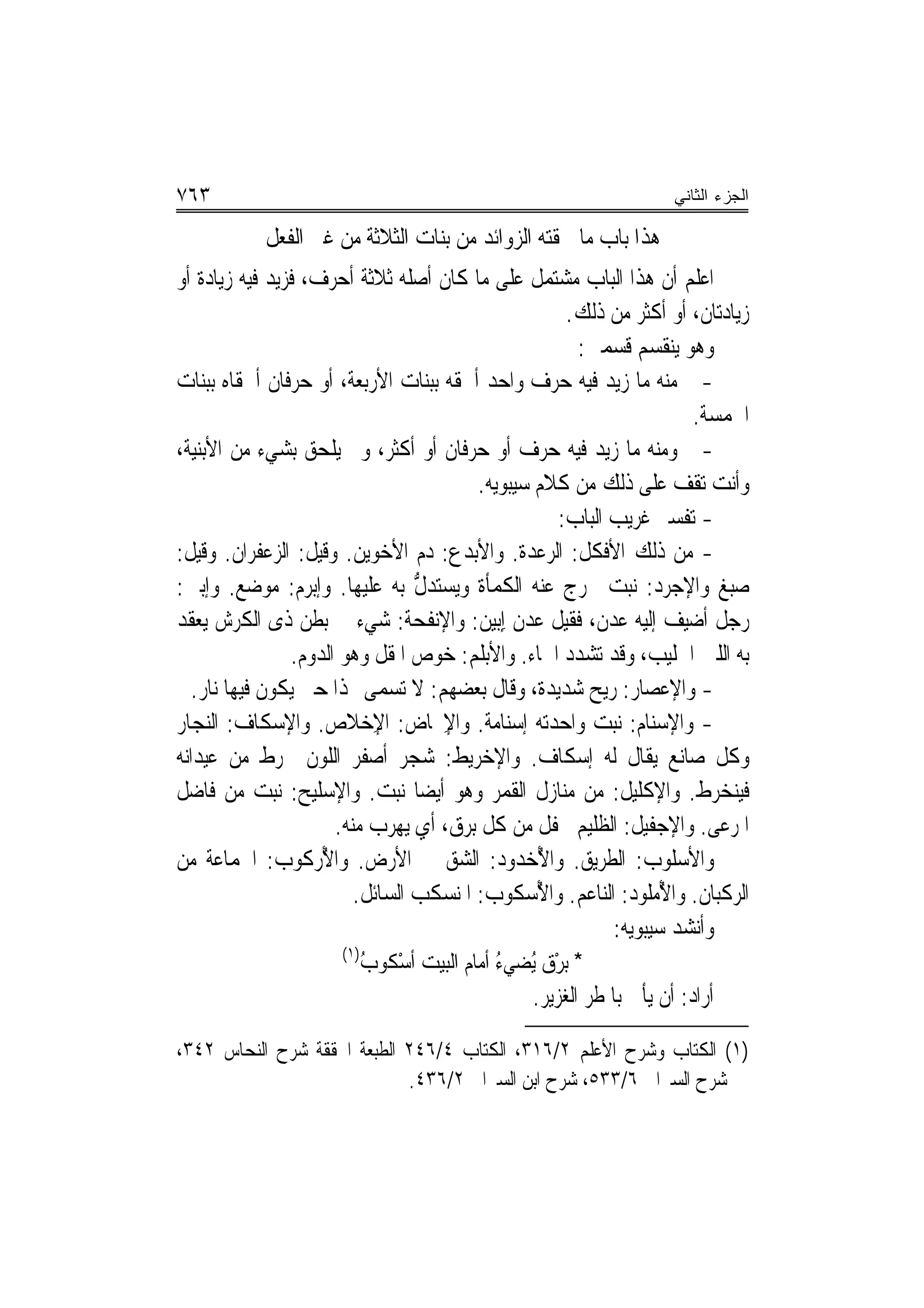 ‫٣٦٧‬                                                                   ‫ﺍﻟﺠﺯﺀ ﺍﻟﺜﺎﻨﻲ‬

            ‫ﻫﺬﺍ ﺑﺎﺏ ﻣﺎ ﳊﻘﺘﻪ ﺍﻟﺰﻭﺍﺋﺪ ﻣﻦ ﺑﻨﺎﺕ ﺍﻟﺜﻼﺛﺔ ﻣﻦ ﻏﲑ ﺍﻟﻔﻌﻞ‬
‫ﺍﻋﻠﻢ ﺃﻥ ﻫﺬﺍ ﺍﻟﺒﺎﺏ ﻣﺸﺘﻤﻞ ﻋﻠﻰ ﻣﺎ ﻛﺎﻥ ﺃﺻﻠﻪ ﺛﻼﺛﺔ ﺃﺣﺮﻑ، ﻓﺰﻳﺪ ﻓﻴﻪ ﺯﻳﺎﺩﺓ ﺃﻭ‬
                                                         ‫ﺯﻳﺎﺩﺗﺎﻥ، ﺃﻭ ﺃﻛﺜﺮ ﻣﻦ ﺫﻟﻚ.‬
                                                           ‫ﻭﻫﻮ ﻳﻨﻘﺴﻢ ﻗﺴﻤﲔ:‬
‫- ﻣﻨﻪ ﻣﺎ ﺯﻳﺪ ﻓﻴﻪ ﺣﺮﻑ ﻭﺍﺣﺪ ﺃﳊﻘﻪ ﺑﺒﻨﺎﺕ ﺍﻷﺭﺑﻌﺔ، ﺃﻭ ﺣﺮﻓﺎﻥ ﺃﳊﻘﺎﻩ ﺑﺒﻨﺎﺕ‬
                                                                           ‫ﺍﳋﻤﺴﺔ.‬
‫- ﻭﻣﻨﻪ ﻣﺎ ﺯﻳﺪ ﻓﻴﻪ ﺣﺮﻑ ﺃﻭ ﺣﺮﻓﺎﻥ ﺃﻭ ﺃﻛﺜﺮ، ﻭﱂ ﻳﻠﺤﻖ ﺑﺸﻲﺀ ﻣﻦ ﺍﻷﺑﻨﻴﺔ،‬
                                            ‫ﻭﺃﻧﺖ ﺗﻘﻒ ﻋﻠﻰ ﺫﻟﻚ ﻣﻦ ﻛﻼﻡ ﺳﻴﺒﻮﻳﻪ.‬
                                                        ‫- ﺗﻔﺴﲑ ﻏﺮﻳﺐ ﺍﻟﺒﺎﺏ:‬
‫- ﻣﻦ ﺫﻟﻚ ﺍﻷﻓﻜ ﹸ: ﺍﻟﺮﻋﺪ‪‬ﺓ. ﻭﺍﻷ‪‬ﺑﺪ ‪ :‬ﺩﻡ ﺍﻷﺧﻮﻳﻦ. ﻭﻗﻴﻞ: ﺍﻟﺰﻋﻔﺮﺍﻥ. ﻭﻗﻴﻞ:‬
                                       ‫‪‬ﻉ‬           ‫ﹾ ﹶﻞ ‪ ‬‬
‫ﺻﺒﻎ ﻭﺍﻹﺟﺮﺩ: ﻧﺒﺖ ﳜﺮﺝ ﻋﻨﻪ ﺍﻟﻜﻤﺄﺓ ﻭﻳﺴﺘﺪ ﱡ ﺑﻪ ﻋﻠﻴﻬﺎ. ﻭﺇﺑﺮﻡ: ﻣﻮﺿﻊ. ﻭﺇﺑﲔ:‬
                                   ‫ﻝ‬
‫ﺭﺟﻞ ﺃﺿﻴﻒ ﺇﻟﻴﻪ ﻋﺪﻥ، ﻓﻘﻴﻞ ﻋﺪﻥ ِﺇ‪‬ﺑﻴ‪‬ﻦ: ﻭﺍﻹ‪‬ﻧﻔﺤ‪‬ﺔ: ﺷﻲﺀ ﰲ ﺑﻄﻦ ﺫﻯ ﺍﻟﻜﺮﺵ ﻳﻌﻘﺪ‬
                                     ‫ﹶ‬
                 ‫ﺑﻪ ﺍﻟﻠﱭ ﺍﳊﻠﻴﺐ، ﻭﻗﺪ ﺗﺸﺪﺩ ﺍﳊﺎﺀ. ﻭﺍﻷﺑﻠﻢ: ﺧﻮﺹ ﺍﳌﻘﻞ ﻭﻫﻮ ﺍﻟ ‪‬ﻭﻡ.‬
                  ‫ﺪ ‪‬‬
   ‫- ﻭﺍﻹﻋﺼ‪‬ﺎﺭ: ﺭﻳﺢ ﺷﺪﻳﺪﺓ، ﻭﻗﺎﻝ ﺑﻌﻀﻬﻢ: ﻻ ﺗﺴ ‪‬ﻰ ‪‬ﺬﺍ ﺣﱴ ﻳﻜﻮﻥ ﻓﻴﻬﺎ ﻧﺎﺭ.‬
                              ‫ﻤ‬                                   ‫‪‬‬
‫- ﻭﺍﻹﺳﻨﺎﻡ: ﻧﺒﺖ ﻭﺍﺣﺪﺗﻪ ﺇﺳﻨﺎﻣﺔ. ﻭﺍ ِﳐﺎ ‪ :‬ﺍﻹِﺧﻼﹶﺹ. ﻭﺍﻹﺳﻜﺎﻑ: ﺍﻟ‪‬ﻨ ‪‬ﺎﺭ‬
   ‫‪ ‬ﺠ‬                            ‫ﹲ ﻹ ﺽ‬                             ‫‪‬‬
‫ﻭﻛﻞ ﺻﺎﻧﻊ ﻳﻘﺎﻝ ﻟﻪ ﺇﺳﻜﺎﻑ. ﻭﺍﻹﺧﺮﻳﻂ: ﺷﺠﺮ ﺃﺻﻔﺮ ﺍﻟﻠﻮﻥ ﳜﺮﻁ ﻣﻦ ﻋﻴﺪﺍﻧﻪ‬
                                        ‫ﹸ‬
‫ﻓﻴﻨﺨﺮﻁ. ﻭﺍﻹﻛﻠﻴﻞ: ﻣﻦ ﻣﻨﺎﺯﻝ ﺍﻟﻘﻤﺮ ﻭﻫﻮ ﺃﻳﻀ‪‬ﺎ ﻧﺒﺖ. ﻭﺍﻹﺳﻠﻴﺢ: ﻧﺒﺖ ﻣﻦ ﻓﺎﺿﻞ‬
                        ‫ﺍﳌﺮﻋﻰ. ﻭﺍﻹﺟﻔﻴﻞ: ﺍﻟﻈﻠﻴﻢ ﳚﻔﻞ ﻣﻦ ﻛﻞ ﺑﺮﻕ، ﺃﻱ ﻳﻬﺮﺏ ﻣﻨﻪ.‬
‫ﻭﺍﻷﺳﻠﻮﺏ: ﺍﻟﻄﺮﻳﻖ. ﻭﺍ ُﺧ ‪‬ﻭﺩ: ﺍﻟﺸﻖ ﰲ ﺍﻷﺭﺽ. ﻭﺍ ُﺭﻛﻮﺏ: ﺍﳉﻤﺎﻋﺔ ﻣﻦ‬
               ‫ﻷ ﹸ‪ ‬‬                          ‫ﻷ ﺪ ‪‬‬
                           ‫ﺍﻟﺮﻛﺒﺎﻥ. ﻭﺍ ُﻣﹸﻮﺩ: ﺍﻟﻨﺎﻋﻢ. ﻭﺍ ُﺳ ﹸﻮﺏ: ﺍﳌﻨﺴﻜﺐ ﺍﻟﺴﺎﺋﻞ.‬
                                             ‫ﻷ ﻜ ‪‬‬                ‫ﻷﻠ ‪‬‬
                                                               ‫ﻭﺃﻧﺸﺪ ﺳﻴﺒﻮﻳﻪ:‬
                         ‫)١(‬
                            ‫* ‪‬ﺑﺮ ‪ُ ‬ﻀﻲﺀ ﺃﻣﺎﻡ ﺍﻟﺒﻴﺖ ﹸﺃﺳ ﹸﻮﺏ‬
                            ‫ْﻜ ُ‬               ‫ْﻕ ﻳ ُ‬
                                                    ‫ﺃﺭﺍﺩ: ﺃﻥ ﻳﺄﰐ ﺑﺎﳌﻄﺮ ﺍﻟﻐﺰﻳﺮ.‬

‫)١( ﺍﻟﻜﺘﺎﺏ ﻭﺷﺮﺡ ﺍﻷﻋﻠﻢ ٢/٦١٣، ﺍﻟﻜﺘﺎﺏ ٤/٦٤٢ ﺍﻟﻄﺒﻌﺔ ﺍﶈﻘﻘﺔ ﺷﺮﺡ ﺍﻟﻨﺤﺎﺱ ٢٤٣،‬
                             ‫ﺷﺮﺡ ﺍﻟﺴﲑﺍﰲ ٦/٣٣٥، ﺷﺮﺡ ﺍﺑﻦ ﺍﻟﺴﲑﺍﰲ ٢/٦٣٤.‬
 