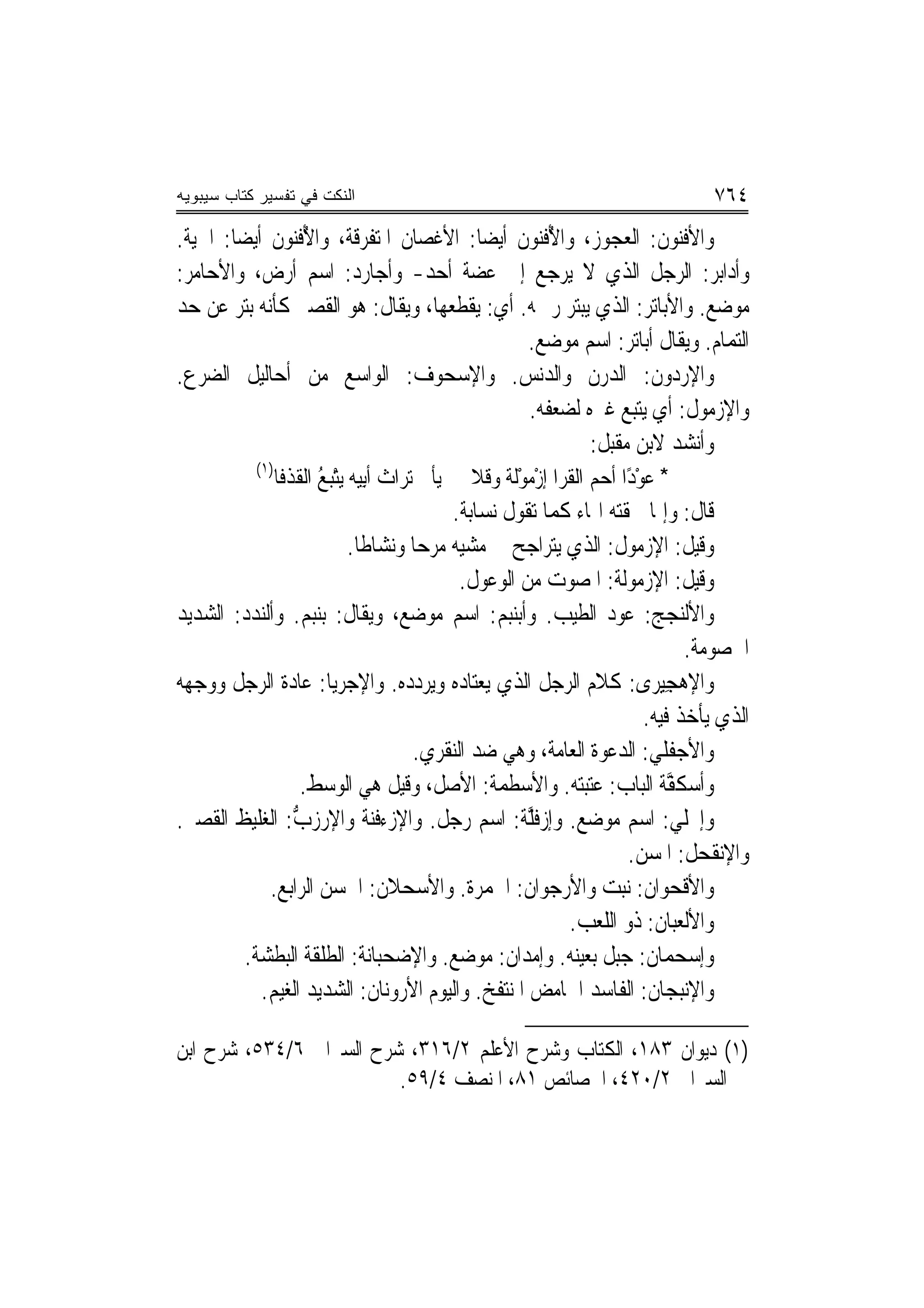 ‫ﺍﻟﻨﻜﺕ ﻓﻲ ﺘﻔﺴﻴﺭ ﻜﺘﺎﺏ ﺴﻴﺒﻭﻴﻪ‬                                                            ‫٤٦٧‬
‫ﻭﺍﻷﻓ‪‬ﻨﻮﻥ: ﺍﻟﻌﺠﻮﺯ، ﻭﺍﻷﻓ‪‬ﻮﻥ ﺃﻳﻀ‪‬ﺎ: ﺍﻷﻏﺼﺎﻥ ﺍﳌﺘﻔﺮﻗﺔ، ﻭﺍﻷﻓ‪‬ﻮﻥ ﺃﻳﻀ‪‬ﺎ: ﺍﳊﻴﺔ.‬
               ‫ُ ﹾﻨ ﹸ‬                                      ‫ُ ﹾﻨ ﹸ‬                 ‫ﹾ ‪‬ﹸ‬
‫ﻭﺃﺩﺍﺑﺮ: ﺍﻟﺮﺟﻞ ﺍﻟﺬﻱ ﻻ ﻳﺮﺟﻊ ﺇﱃ ﻋﻀﺔ ﺃﺣﺪ- ﻭﺃﺟﺎﺭﺩ: ﺍﺳﻢ ﺃﺭﺽ، ﻭﺍﻷﺣﺎﻣﺮ:‬
‫ﻣﻮﺿﻊ. ﻭﺍﻷﺑﺎﺗﺮ: ﺍﻟﺬﻱ ﻳﺒﺘﺮ ﺭﲪﻪ. ﺃﻱ: ﻳﻘﻄﻌﻬﺎ، ﻭﻳﻘﺎﻝ: ﻫﻮ ﺍﻟﻘﺼﲑ ﻛﺄﻧﻪ ‪‬ﺘﺮ ﻋﻦ ﺣﺪ‬
          ‫ﺑ‬
                                                             ‫ﺍﻟﺘﻤﺎﻡ. ﻭﻳﻘﺎﻝ ﺃﺑﺎﺗﺮ: ﺍﺳﻢ ﻣﻮﺿﻊ.‬
‫ﻭﺍﻹﺭﺩﻭﻥ: ﺍﻟ ‪‬ﺭﻥ ﻭﺍﻟﺪﻧﺲ. ﻭﺍﻹﺳﺤ‪‬ﻮﻑ: ﺍﻟﻮﺍﺳﻊ ﻣﻦ ﺃﺣﺎﻟﻴﻞ ﺍﻟﻀﺮﻉ.‬
                                           ‫‪ ‬‬             ‫‪‬‬         ‫‪  ‬ﹸ ﺪ‪ ‬ﹸ‬
                                                             ‫ﻭﺍﻹﺯﻣﻮﻝ: ﺃﻱ ﻳﺘﺒﻊ ﻏﲑﻩ ﻟﻀﻌﻔﻪ.‬
                                                                                      ‫‪  ‬ﹸ‬
                                                                     ‫ﻭﺃﻧﺸﺪ ﻻﺑﻦ ﻣﻘﺒﻞ:‬
            ‫)١(‬
                ‫* ﻋﻮﺩًﺍ ﺃﺣﻢ ﺍﻟﻘﺮ‪‬ﺍ ﺇﺯﻣﻮﹶﻟﺔ ﻭﻗﻼ ﻳﺄﰐ ﺗ‪‬ﺮﺍﺙ ﹶﺃﺑِﻴﻪ ‪‬ﻳﺘﺒ ُ ﺍﹸﻘﺬﻓﹶﺎ‬
                   ‫ْ ‪‬ﻊ ﻟ ﹸ‬            ‫ﹶ‬             ‫‪ ‬ﹶ ْ‪ ْ ‬ﹰ ﹶ ﹰ‬          ‫‪ْ‬‬
                                                 ‫ﻗﺎﻝ: ﻭﺇﳕﺎ ﳊﻘﺘﻪ ﺍﳍﺎﺀ ﻛﻤﺎ ﺗﻘﻮﻝ ﻧﺴﺎﺑﺔ.‬
                               ‫ﻭﻗﻴﻞ: ﺍﻹﺯﻣﻮﻝ: ﺍﻟﺬﻱ ﻳﺘﺮﺍﺟﺢ ﰲ ﻣﺸﻴﻪ ﻣﺮﺣ‪‬ﺎ ﻭﻧﺸﺎﻃﹰﺎ.‬
                                                                         ‫‪  ‬ﹸ‬
                                                   ‫ﻭﻗﻴﻞ: ﺍﻹﺯﻣﻮﹸﺔ: ﺍ ﹸﺼﻮﺕ ﻣﻦ ﺍﻟﻮﻋﻮﻝ.‬
                                                                  ‫‪  ‬ﻟ ﳌ ‪‬‬
‫ﻭﺍﻷﻟﻨﺠﺞ: ﻋﻮﺩ ﺍﻟﻄﻴﺐ. ﻭﺃ‪‬ﺑﻨ‪‬ﺒﻢ: ﺍﺳﻢ ﻣﻮﺿﻊ، ﻭﻳﻘﺎﻝ: ﺑ‪‬ﻨﺒﻢ. ﻭﺃﻟﻨﺪﺩ: ﺍﻟﺸﺪﻳﺪ‬
                      ‫‪‬‬                                 ‫‪‬‬
                                                                                     ‫ﺍﳋﺼﻮﻣﺔ.‬
‫ﻭﺍﻹﻫﺠﻴِﺮﻯ: ﻛﻼﻡ ﺍﻟﺮﺟﻞ ﺍﻟﺬﻱ ﻳﻌﺘﺎﺩﻩ ﻭﻳﺮﺩﺩﻩ. ﻭﺍﻹﺟ‪‬ﺮﻳ‪‬ﺎ: ﻋﺎﺩﺓ ﺍﻟﺮﺟﻞ ﻭﻭﺟﻬﻪ‬         ‫‪ ِ‬‬
                                                                              ‫ﺍﻟﺬﻱ ﻳﺄﺧﺬ ﻓﻴﻪ.‬
                                           ‫ﻭﺍﻷﺟﻔﹶﻠﻲ: ﺍﻟﺪﻋﻮﺓ ﺍﻟﻌﺎﻣﺔ، ﻭﻫﻲ ﺿﺪ ﺍﻟ‪‬ﻨﻘﺮ‪‬ﻱ.‬
                                               ‫ﹶ‬                                ‫‪‬‬
                      ‫ﻭﺃﺳ‪‬ﻜ ﱠﺔ ﺍﻟﺒﺎﺏ: ﻋﺘﺒﺘﻪ. ﻭﺍﻷﺳﻄ ‪‬ﺔ: ﺍﻷﺻﻞ، ﻭﻗﻴﻞ ﻫﻲ ﺍﻟﻮﺳﻂ.‬
                                                        ‫‪ ‬ﹸﻤ‬                       ‫ﻔ‬
‫ﻭﺇﳚﻠﻲ: ﺍﺳﻢ ﻣﻮﺿﻊ. ﻭﺇﺯﻓﱠﺔ: ﺍﺳﻢ ﺭﺟﻞ. ﻭﺍﻹﺯﺀﻓ‪‬ﺔ ﻭﺍﻹﺭﺯﺏ: ﺍﻟﻐﻠﻴﻆ ﺍﻟﻘﺼﲑ.‬
                    ‫ﱡ‬                ‫ﹶﻨ‬                      ‫‪ ‬ﹶﻠ‬
                                                                           ‫ﻭﺍﻹ‪‬ﻧﻘﹶﺤﻞ: ﺍﳌﺴﻦ.‬
                                                                                      ‫ﹸ‬
              ‫ﻭﺍﻷﻗﹾﺤﻮﺍﻥ: ﻧﺒﺖ ﻭﺍﻷﺭﺟﻮﺍﻥ: ﺍﳊﻤﺮﺓ. ﻭﺍﻷﺳﺤﻼﻥ: ﺍﳊﺴﻦ ﺍﻟﺮﺍﺑﻊ.‬
                                                                   ‫ﻭﺍﻷﻟﻌﺒﺎﻥ: ﺫﻭ ﺍﻟﻠﻌﺐ.‬
          ‫ﻭﺇﺳ‪‬ﺤﻤﺎﻥ: ﺟﺒﻞ ﺑﻌﻴﻨﻪ. ﻭﺇﻣﺪﺍﻥ: ﻣﻮﺿﻊ. ﻭﺍﻹﺿﺤﺒﺎﻧﺔ: ﺍﻟﻄﻠﻘﺔ ﺍﻟﺒﻄﺸﺔ.‬
             ‫ﻭﺍﻹﻧﺒﺠﺎﻥ: ﺍﻟﻔﺎﺳﺪ ﺍﳊﺎﻣﺾ ﺍﳌﻨﺘﻔﺦ. ﻭﺍﻟﻴﻮﻡ ﺍﻷﺭﻭﻧﺎﻥ: ﺍﻟﺸﺪﻳﺪ ﺍﻟﻐﻴﻢ.‬

‫)١( ﺩﻳﻮﺍﻥ ٣٨١، ﺍﻟﻜﺘﺎﺏ ﻭﺷﺮﺡ ﺍﻷﻋﻠﻢ ٢/٦١٣، ﺷﺮﺡ ﺍﻟﺴﲑﺍﰲ ٦/٤٣٥، ﺷﺮﺡ ﺍﺑﻦ‬
                         ‫ﺍﻟﺴﲑﺍﰲ ٢/٠٢٤، ﺍﳋﺼﺎﺋﺺ ١٨، ﺍﳌﻨﺼﻒ ٤/٩٥.‬
 