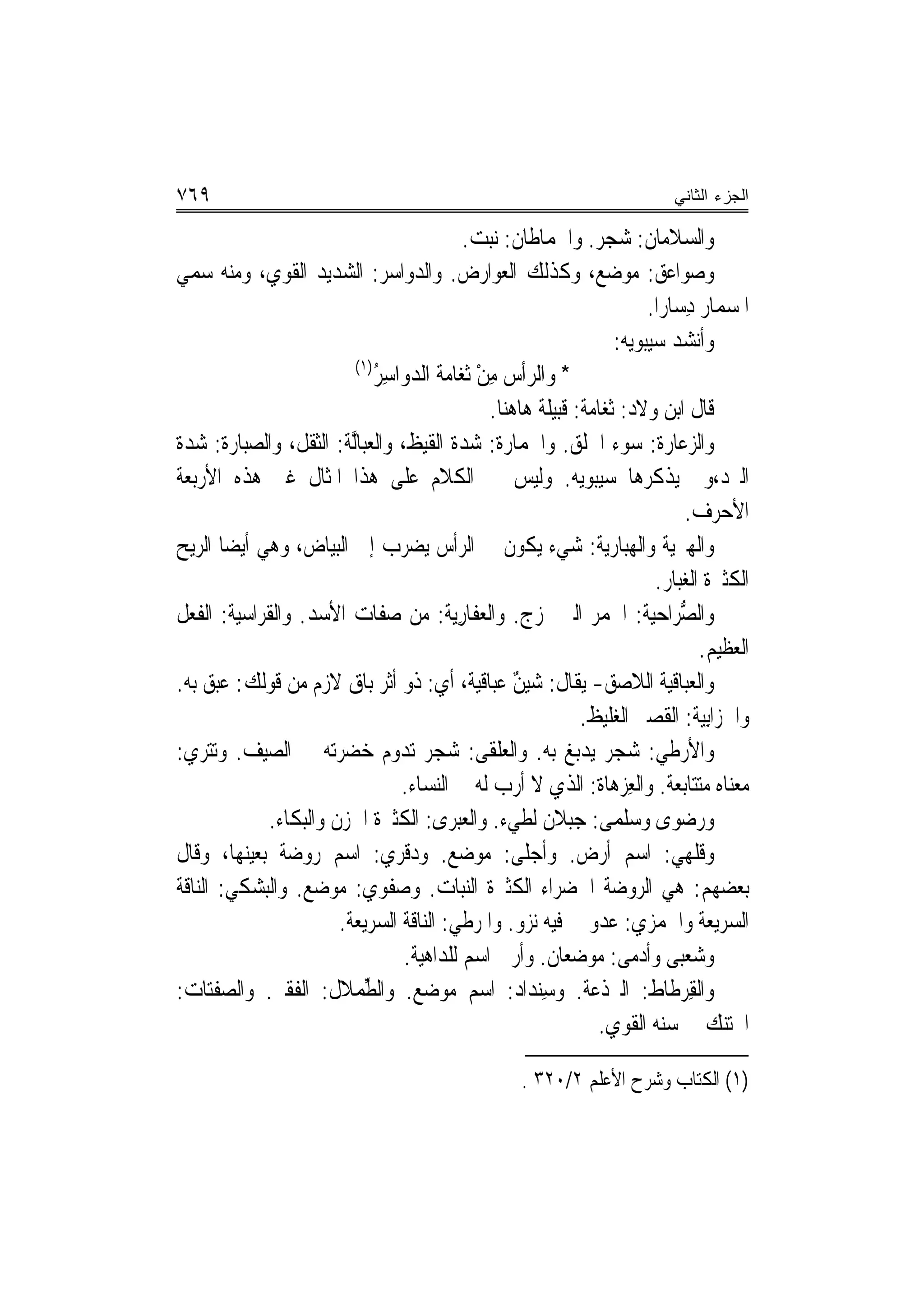 ‫٩٦٧‬                                                                             ‫ﺍﻟﺠﺯﺀ ﺍﻟﺜﺎﻨﻲ‬

                                             ‫ﻭﺍﻟﺴﻼﻣﺎﻥ: ﺷﺠﺮ. ﻭﺍﳊﻤﺎﻃﺎﻥ: ﻧﺒﺖ.‬
‫ﻭ ‪‬ﻮﺍﻋﻖ: ﻣﻮﺿﻊ، ﻭﻛﺬﻟﻚ ﺍﻟﻌﻮﺍﺭﺽ. ﻭﺍﻟﺪﻭﺍﺳﺮ: ﺍﻟﺸﺪﻳﺪ ﺍﻟﻘﻮﻱ، ﻭﻣﻨﻪ ‪‬ﻤﻲ‬
    ‫ﺳ‬                          ‫‪‬‬            ‫‪‬‬                                       ‫ﺻ‬
                                                                           ‫ﺍﳌﺴﻤﺎﺭ ﺩِﺳﺎﺭ‪‬ﺍ.‬
                                                                      ‫ﻭﺃﻧﺸﺪ ﺳﻴﺒﻮﻳﻪ:‬
                          ‫)١(‬
                              ‫* ﻭﺍﻟ ‪‬ﺃﺱ ﻣﻦ ﹸﻐﺎﻣﺔ ﺍﻟﺪﻭ‪‬ﺍﺳ ُ‬
                              ‫‪ِ ‬ﺮ‬            ‫ﺮ ِْﺛ‬
                                                ‫ﻗﺎﻝ ﺍﺑﻦ ﻭﻻﺩ: ﹸﺛﻐ‪‬ﺎﻣ‪‬ﺔ: ﻗﺒﻴﻠﺔ ﻫﺎﻫﻨﺎ.‬
‫ﻭﺍﻟ ‪‬ﻋﺎ ‪‬ﺓ: ﺳﻮﺀ ﺍﳋﻠﻖ. ﻭﺍﳊﻤﺎ ‪‬ﺓ: ﺷﺪﺓ ﺍﻟﻘﻴﻆ، ﻭﺍﻟﻌﺒﺎﱠﺔ: ﺍﻟﺜﻘﻞ، ﻭﺍﻟ ‪‬ﺒﺎ ‪‬ﺓ: ﺷﺪﺓ‬
         ‫ﺼﺭ‬              ‫ﻟ‬                        ‫ﺭ‬                            ‫ﺰ ﺭ‬
‫ﺍﻟﱪﺩ،ﻭﱂ ﻳﺬﻛﺮﻫﺎ ﺳﻴﺒﻮﻳﻪ. ﻭﻟﻴﺲ ﰲ ﺍﻟﻜﻼﻡ ﻋﻠﻰ ﻫﺬﺍ ﺍﳌﺜﺎﻝ ﻏﲑ ﻫﺬﻩ ﺍﻷﺭﺑﻌﺔ‬
                                                                                   ‫ﺍﻷﺣﺮﻑ.‬
‫ﻭﺍﻟﹾﻬﱪ‪‬ﺔ ﻭﺍﹾﻟﻬﺒ‪‬ﺎﺭ‪‬ﺔ: ﺷﻲﺀ ﻳﻜﻮﻥ ﰲ ﺍﻟﺮﺃﺱ ﻳﻀﺮﺏ ﺇﱃ ﺍﻟﺒﻴﺎﺽ، ﻭﻫﻲ ﺃﻳﻀ‪‬ﺎ ﺍﻟﺮﻳﺢ‬
                                                                   ‫ﻳ ‪ ‬ﻳ‬
                                                                             ‫ﺍﻟﻜﺜﲑﺓ ﺍﻟﻐﺒﺎﺭ.‬
‫ﻭﺍﻟﺼﺮ‪‬ﺍﺣ‪‬ﺔ: ﺍﳋﻤﺮ ﺍﻟﱵ ﲤﺰﺝ. ﻭﺍﻟﻌﻔﹶﺎﺭ‪‬ﺔ: ﻣﻦ ﺻﻔﺎﺕ ﺍﻷﺳﺪ. ﻭﺍﻟﻘﺮﺍﺳﻴﺔ: ﺍﻟﻔﻌﻞ‬
                                           ‫‪ِ ‬ﻳ‬                             ‫ﱡ ﻴ‬
                                                                                      ‫ﺍﻟﻌﻈﻴﻢ.‬
‫ﻭﺍﻟﻌﺒﺎﻗ‪‬ﺔ ﺍﻟﻼﺻﻖ- ﻳﻘﺎﻝ: ﺷ‪‬ﻴﻦ ﻋﺒﺎﻗﻴﺔ، ﺃﻱ: ﺫﻭ ﺃﺛﺮ ﺑﺎﻕ ﻻﺯﻡ ﻣﻦ ﻗﻮﻟﻚ: ﻋﺒﻖ ﺑﻪ.‬
                                                    ‫‪ٌ‬‬                        ‫ﻴﹸ‬
                                                              ‫ﻭﺍﳊﺰ‪‬ﺍِﺑ‪‬ﺔ: ﺍﻟﻘﺼﲑ ﺍﻟﻐﻠﻴﻆ.‬
                                                                                      ‫ﹶ ﻴ‬
‫ﻭﺍﻷﺭﻃﹶﻲ: ﺷﺠﺮ ﻳﺪﺑﻎ ﺑﻪ. ﻭﺍﻟﻌﻠﻘﹶﻰ: ﺷﺠﺮ ﺗﺪﻭﻡ ﺧﻀﺮﺗﻪ ﰲ ﺍﻟﺼﻴﻒ. ﻭ‪‬ﺗ‪‬ﺘﺮ‪‬ﻱ:‬
                                                 ‫‪‬ﹾ‬                              ‫‪‬‬
                                   ‫ﻣﻌﻨﺎﻩ ﻣﺘﺘﺎﺑﻌﺔ. ﻭﺍﻟﻌﺰﻫ‪‬ﺎﺓ: ﺍﻟﺬﻱ ﻻ ﺃﺭﺏ ﻟﻪ ﰲ ﺍﻟﻨﺴﺎﺀ.‬
                                                                 ‫ِ‪ ‬ﹸ‬
             ‫ﻭﺭﺿﻮ‪‬ﻯ ﻭﺳﻠﻤ‪‬ﻰ: ﺟﺒﻼﻥ ﻟﻄﻲﺀ. ﻭﺍﻟﻌ‪‬ﺒﺮ‪‬ﻯ: ﺍﻟﻜﺜﲑﺓ ﺍﳊﺰﻥ ﻭﺍﻟﺒﻜﺎﺀ.‬
                                             ‫‪‬‬                         ‫‪‬ﹾ‬        ‫‪ ‬‬
‫ﻭﻗﻠﻬﻲ: ﺍﺳﻢ ﺃﺭﺽ. ﻭﺃﺟ‪‬ﻠﻰ: ﻣﻮﺿﻊ. ﻭﺩﻗﺮﻱ: ﺍﺳﻢ ﺭﻭﺿﺔ ﺑﻌﻴﻨﻬﺎ، ﻭﻗﺎﻝ‬
‫ﺑﻌﻀﻬﻢ: ﻫﻲ ﺍﻟﺮﻭﺿﺔ ﺍﳋﻀﺮﺍﺀ ﺍﻟﻜﺜﲑﺓ ﺍﻟﻨﺒﺎﺕ. ﻭﺻﻔﹶﻮﻱ: ﻣﻮﺿﻊ. ﻭﺍﻟﺒﺸﻜﻲ: ﺍﻟﻨﺎﻗﺔ‬
                                 ‫‪‬‬
                       ‫ﺍﻟﺴﺮﻳﻌﺔ ﻭﺍﳉﻤﺰﻱ: ﻋﺪﻭ ﰲ ﻓﻴﻪ ﻧﺰﻭ. ﻭﺍﳌﺮﻃﻲ: ﺍﻟﻨﺎﻗﺔ ﺍﻟﺴﺮﻳﻌﺔ.‬
                                   ‫ﻭﺷﻌﺒ‪‬ﻰ ﻭﺃﺩﻣﻰ: ﻣﻮﺿﻌﺎﻥ. ﻭﺃﺭﰉ ﺍﺳﻢ ﻟﻠﺪﺍﻫﻴﺔ.‬         ‫‪‬‬
‫ﻭﺍﻟﻘﺮﻃﹶﺎﻁ: ﺍﻟﱪﺫﻋﺔ. ﻭﺳﻨ‪‬ﺪﺍﺩ: ﺍﺳﻢ ﻣﻮﺿﻊ. ﻭﺍﻟﻄﻤ‪‬ﻼﻝ: ﺍﻟﻔﻘﲑ. ﻭﺍﻟﺼﻔﺘ‪‬ﺎﺕ:‬
 ‫‪‬ﹾ ‪‬‬                       ‫ﱢ‬                          ‫ِ‬                   ‫ِ‪ ‬ﹸ‬
                                                                 ‫ﺍﶈﺘﻨﻚ ﰲ ﺳﻨﻪ ﺍﻟﻘﻮﻱ.‬

                                                        ‫)١( ﺍﻟﻜﺘﺎﺏ ﻭﺷﺮﺡ ﺍﻷﻋﻠﻢ ٢/٠٢٣ .‬
 