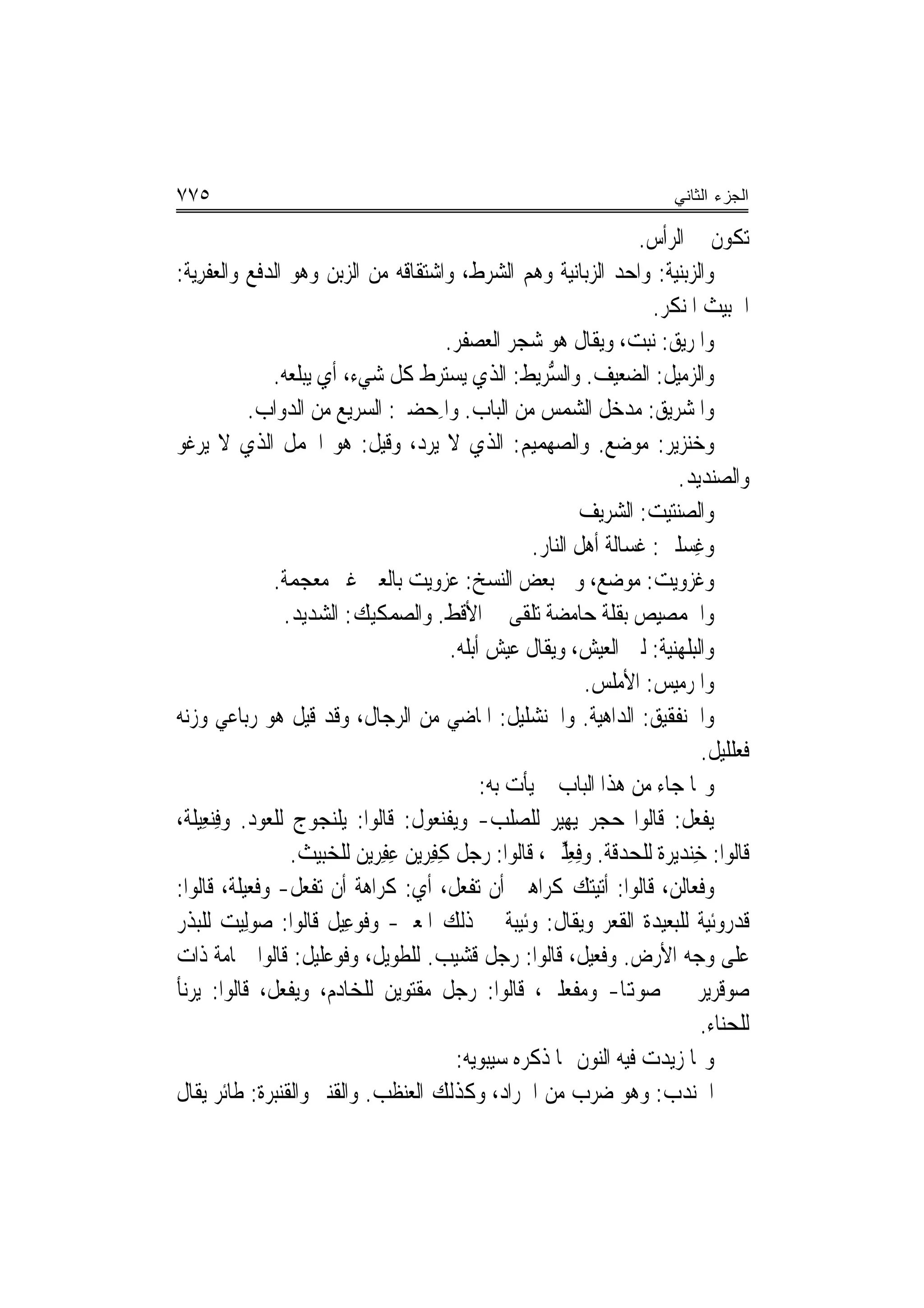 ‫٥٧٧‬                                                                             ‫ﺍﻟﺠﺯﺀ ﺍﻟﺜﺎﻨﻲ‬

                                                                          ‫ﺗﻜﻮﻥ ﰲ ﺍﻟﺮﺃﺱ.‬
‫ﻭﺍﻟ ‪‬ﺑﻨ‪‬ﺔ: ﻭﺍﺣﺪ ﺍﻟﺰﺑﺎﻧﻴﺔ ﻭﻫﻢ ﺍﻟﺸﺮﻁ، ﻭﺍﺷﺘﻘﺎﻗﻪ ﻣﻦ ﺍﻟﺰﺑﻦ ﻭﻫﻮ ﺍﻟﺪﻓﻊ ﻭﺍﻟﻌﻔﺮ‪‬ﺔ:‬
   ‫ﹾ ِﻳ‬                                                                        ‫ﺰﻴ‬
                                                                            ‫ﺍﳋﺒﻴﺚ ﺍﳌﻨﻜﺮ.‬
                                            ‫ﻭﺍﳌﺮ‪‬ﻖ: ﻧﺒﺖ، ﻭﻳﻘﺎﻝ ﻫﻮ ﺷﺠﺮ ﺍﻟﻌﺼﻔﺮ.‬   ‫‪‬ﻳ‬
               ‫ﻭﺍﻟﺰﻣﻴﻞ: ﺍﻟﻀﻌﻴﻒ. ﻭﺍﻟﺴﺮﻳ‪‬ﻂ: ﺍﻟﺬﻱ ﻳﺴﺘﺮﻁ ﻛﻞ ﺷﻲﺀ، ﺃﻱ ﻳﺒﻠﻌﻪ.‬
                                                          ‫ﱡ‪‬‬
            ‫ﻭﺍﳌﺸﺮﻳﻖ: ﻣﺪﺧﻞ ﺍﻟﺸﻤﺲ ﻣﻦ ﺍﻟﺒﺎﺏ. ﻭﺍﳌﺤ‪‬ﻀﲑ: ﺍﻟﺴﺮﻳﻊ ﻣﻦ ﺍﻟﺪﻭﺍﺏ.‬
                                          ‫ِ‬
‫ﻭﺧﻨ‪‬ﺰﻳﺮ: ﻣﻮﺿﻊ. ﻭﺍﻟﺼﻬ‪‬ﻤﻴﻢ: ﺍﻟﺬﻱ ﻻ ﻳﺮﺩ، ﻭﻗﻴﻞ: ﻫﻮ ﺍﳉﻤﻞ ﺍﻟﺬﻱ ﻻ ﻳﺮﻏﻮ‬
                                                             ‫‪‬‬
                                                                               ‫ﻭﺍﻟﺼﻨﺪﻳﺪ.‬
                                                                   ‫ﻭﺍﻟ ‪‬ﻨﺘﻴﺖ: ﺍﻟﺸﺮﻳﻒ‬
                                                                               ‫ﺼ‬
                                                         ‫ﻭﻏﺴ‪‬ﻠﲔ: ﻏﺴﺎﻟﺔ ﺃﻫﻞ ﺍﻟﻨﺎﺭ.‬  ‫ِ‬
               ‫ﻭﻏﺰﻭﻳﺖ: ﻣﻮﺿﻊ، ﻭﰲ ﺑﻌﺾ ﺍﻟﻨﺴﺦ: ﻋﺰﻭﻳﺖ ﺑﺎﻟﻌﲔ ﻏﲑ ﻣﻌﺠﻤﺔ.‬
                 ‫ﻭﺍﳊﻤﺼﻴِﺺ ﺑﻘﻠﺔ ﺣﺎﻣﻀﺔ ﺗﻠﻘﻰ ﰲ ﺍﻷﻗﻂ. ﻭﺍﻟﺼﻤﻜﻴﻚ: ﺍﻟﺸﺪﻳﺪ.‬
                                             ‫ﻭﺍﻟﺒﻠﻬﻨﻴﺔ: ﻟﲔ ﺍﻟﻌﻴﺶ، ﻭﻳﻘﺎﻝ ﻋﻴﺶ ﺃﺑﻠﻪ.‬
                                                                    ‫ﻭﺍﳌﺮﻣﻴﺲ: ﺍﻷﻣﻠﺲ.‬
‫ﻭﺍﳋﻨﻔﻘﻴﻖ: ﺍﻟﺪﺍﻫﻴﺔ. ﻭﺍﳋﻨ‪‬ﺸﻠﻴﻞ: ﺍﳌﺎﺿﻲ ﻣﻦ ﺍﻟﺮﺟﺎﻝ، ﻭﻗﺪ ﻗﻴﻞ ﻫﻮ ﺭﺑﺎﻋﻲ ﻭﺯﻧﻪ‬
                                                           ‫ﹶ‬
                                                                                     ‫ﻓﹶﻌﻠﻠﻴﻞ.‬
                                                  ‫ﻭﳑﺎ ﺟﺎﺀ ﻣﻦ ﻫﺬﺍ ﺍﻟﺒﺎﺏ ﱂ ﻳﺄﺕ ﺑﻪ:‬
‫‪‬ﻳﻔﻌﻞ: ﻗﺎﻟﻮﺍ ﺣﺠﺮ ‪‬ﻳﻬ‪‬ﻴﺮ ﻟﻠﺼﻠﺐ- ﻭ‪‬ﻳﻔ‪‬ﻨ ‪‬ﻮﻝ: ﻗﺎﻟﻮﺍ: ‪‬ﻳﻠ‪‬ﻨ ‪‬ﻮﺝ ﻟﻠﻌﻮﺩ. ﻭﻓ‪‬ﻨﻌِﻴﻠﺔ،‬
        ‫ِ‬             ‫ﹶﺠ‬                  ‫‪ ‬ﹾﻌ‬              ‫‪‬‬                  ‫ﹾ‪ ‬ﹼ‬
                  ‫ﻗﺎﻟﻮﺍ: ﺧﻨ‪‬ﺪﻳﺮﺓ ﻟﻠﺤﺪﻗﺔ. ﻭﻓﻌﱢﲔ، ﻗﺎﻟﻮﺍ: ﺭﺟﻞ ﻛﻔ ‪‬ﻳﻦ ﻋﻔ ‪‬ﻳﻦ ﻟﻠﺨﺒﻴﺚ.‬
                                 ‫ِ ِﺮ ِ ِﺮ‬                     ‫ِ ِﻠ‬                ‫ِ‬
‫ﻭﻓﻌﺎﻟﻦ، ﻗﺎﻟﻮﺍ: ﺃﺗﻴﺘﻚ ﻛﺮﺍﻫﲔ ﺃﻥ ﺗﻔﻌﻞ، ﺃﻱ: ﻛﺮﺍﻫﺔ ﺃﻥ ﺗﻔﻌﻞ- ﻭﻓﻌﻴﻠﺔ، ﻗﺎﻟﻮﺍ:‬
‫ﻗﺪﺭﻭﺋﻴﺔ ﻟﻠﺒﻌﻴﺪﺓ ﺍﻟﻘﻌﺮ ﻭﻳﻘﺎﻝ: ﻭﺋﻴﺒﺔ ﰲ ﺫﻟﻚ ﺍﳌﻌﲎ- ﻭﻓﻮﻋِﻴﻞ ﻗﺎﻟﻮﺍ: ﺻﻮﻟِﻴﺖ ﻟﻠﺒﺬﺭ‬
            ‫‪‬‬                ‫ﹶ‪‬‬
‫ﻋﻠﻰ ﻭﺟﻪ ﺍﻷﺭﺽ. ﻭﻓﻌﻴﻞ، ﻗﺎﻟﻮﺍ: ﺭﺟﻞ ﻗﺸﻴﺐ. ﻟﻠﻄﻮﻳﻞ، ﻭﻓﻮﻋ‪‬ﻠﻴﻞ: ﻗﺎﻟﻮﺍ ﲪﺎﻣﺔ ﺫﺍﺕ‬
                         ‫ﹶ‪‬‬
‫ﺻﻮﻗﺮﻳﺮ ﰲ ﺻﻮﻬﺗﺎ- ﻭﻣﻔﻌﻠﲔ، ﻗﺎﻟﻮﺍ: ﺭﺟﻞ ﻣﻘﺘﻮﻳﻦ ﻟﻠﺨﺎﺩﻡ، ﻭ‪‬ﻳﻔ ‪‬ﻞ، ﻗﺎﻟﻮﺍ: ‪‬ﻳﺮ‪‬ﺄ‬
 ‫‪‬ﻧ‬             ‫ﹾﻌ‬
                                                                                     ‫ﻟﻠﺤﻨﺎﺀ.‬
                                              ‫ﻭﳑﺎ ﺯﻳﺪﺕ ﻓﻴﻪ ﺍﻟﻨﻮﻥ ﳑﺎ ﺫﻛﺮﻩ ﺳﻴﺒﻮﻳﻪ:‬
‫ﺍﳉﻨﺪﺏ: ﻭﻫﻮ ﺿﺮﺏ ﻣﻦ ﺍﳉﺮﺍﺩ، ﻭﻛﺬﻟﻚ ﺍﻟ ‪‬ﻨﻈ ‪ .‬ﻭﺍﻟ ﹸ‪‬ﻨﱪ ﻭﺍﻟ ﹸﻨﺒ‪‬ﺮﺓ: ﻃﺎﺋﺮ ﻳﻘﺎﻝ‬
             ‫ﻌ ﹶﺐ ﻘ ‪ ‬ﻘ ﹶ‬                                                    ‫‪‬‬
 