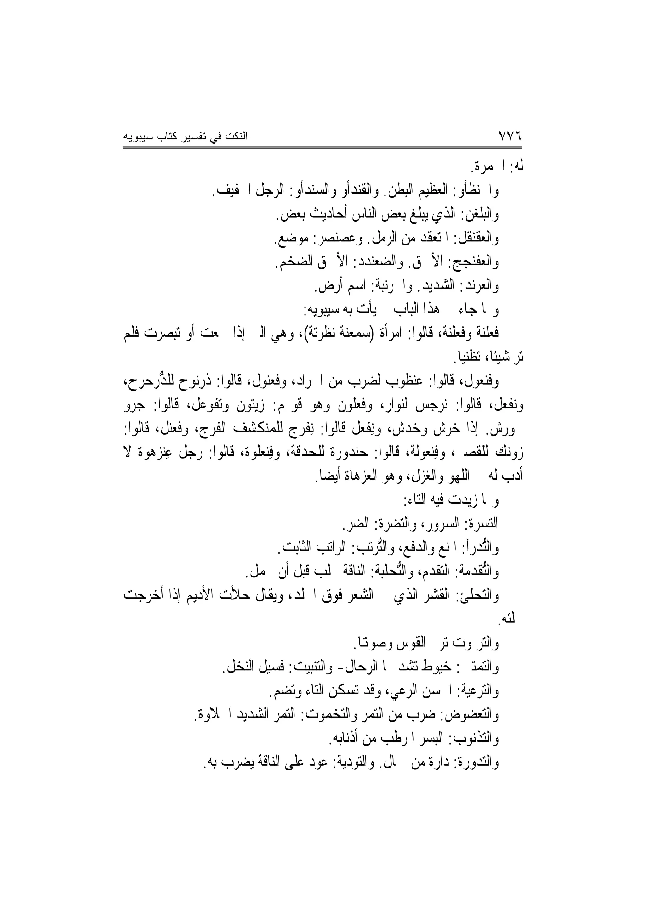 ‫ﺍﻟﻨﻜﺕ ﻓﻲ ﺘﻔﺴﻴﺭ ﻜﺘﺎﺏ ﺴﻴﺒﻭﻴﻪ‬                                                                ‫٦٧٧‬
                                                                                   ‫ﻟﻪ: ﺍﳊﻤﺮﺓ.‬
                    ‫ﻭﺍﳊ‪‬ﻨﻈﺄﻭ: ﺍﻟﻌﻈﻴﻢ ﺍﻟﺒﻄﻦ. ﻭﺍﻟﻘﻨﺪﹾﺃﻭ ﻭﺍﻟﺴﻨﺪﹾﺃﻭ: ﺍﻟﺮﺟﻞ ﺍﳋﻔﻴﻒ.‬
                                   ‫‪‬‬            ‫‪‬‬                              ‫ﹶﹾ ‪‬‬
                                ‫ﻭﺍﻟﺒﻠﻐ ‪ :‬ﺍﻟﺬﻱ ﻳﺒﻠﻎ ﺑﻌﺾ ﺍﻟﻨﺎﺱ ﺃﺣﺎﺩﻳﺚ ﺑﻌﺾ.‬         ‫ﹾ ‪‬ﻦ‬
                                ‫ﻭﺍﻟﻌﻘ‪‬ﻨﻘﹶﻞ: ﺍﳌﺘﻌﻘﺪ ﻣﻦ ﺍﻟﺮﻣﻞ. ﻭﻋﺼﻨ‪‬ﺼﺮ: ﻣﻮﺿﻊ.‬
                                               ‫‪ ‬‬                                  ‫‪‬ﹶ‬
                                ‫ﻭﺍﻟﻌﻔ‪‬ﻨﺠﺞ‪ :‬ﺍﻷﲪﻖ. ﻭﺍﻟﻀﻌﻨﺪﺩ: ﺍﻷﲪﻖ ﺍﻟﻀﺨﻢ.‬          ‫‪‬ﹶ ‪‬‬
                                         ‫ﻭﺍﻟﻌﺮ‪‬ﻧﺪ: ﺍﻟﺸﺪﻳﺪ. ﻭﺍﳉﺮ‪‬ﻧ‪‬ﺒﺔ: ﺍﺳﻢ ﺃﺭﺽ.‬
                                                          ‫ﹶ‪ ‬ﹶ‬                    ‫‪ ‬‬
                                     ‫ﻭﳑﺎ ﺟﺎﺀ ﰲ ﻫﺬﺍ ﺍﻟﺒﺎﺏ ﱂ ﻳﺄﺕ ﺑﻪ ﺳﻴﺒﻮﻳﻪ:‬
‫ﻓﻌﻠ‪‬ﺔ ﻭﻓﻌ‪‬ﻠ‪‬ﺔ، ﻗﺎﻟﻮﺍ: ﺍﻣﺮﺃﺓ )ﺳﻤﻌ‪‬ﺔ ‪‬ﻧﻈﺮ‪‬ﺔ(، ﻭﻫﻲ ﺍﻟﱵ ﺇﺫﺍ ﲰﻌﺖ ﺃﻭ ﺗﺒﺼﺮﺕ ﻓﻠﻢ‬
                                         ‫‪  ‬ﻨ ﹾ ‪‬ﺗ‬                        ‫ﻨ‬         ‫ﹸ ‪‬ﹶﻨ‬
                                                                              ‫ﺗﺮ ﺷﻴﺌﹰﺎ، ﺗﻈﻨﻴ‪‬ﺎ.‬
‫ﻭﻓﻨﻌﻮﻝ، ﻗﺎﻟﻮﺍ: ﻋﻨﻈﻮﺏ ﻟﻀﺮﺏ ﻣﻦ ﺍﳉﺮﺍﺩ، ﻭﻓﻌ‪‬ﻮﻝ، ﻗﺎﻟﻮﺍ: ﺫﺭ‪‬ﻮﺡ ﻟﻠ ﱡﺭﺣ‪‬ﺮﺡ،‬
       ‫ﺬ‪‬‬      ‫ﹸ ‪‬ﻧ‬          ‫ﹸ ‪‬ﻨ‬
‫ﻭ‪‬ﻧﻔﹾﻌﻞ، ﻗﺎﻟﻮﺍ: ﻧﺮﺟﺲ ﻟﻨﻮﺍﺭ، ﻭﻓﻌﹸﻮﻥ ﻭﻫﻮ ﻗﻮﳍﻢ: ﺯﻳﺘﻮﻥ ﻭ‪‬ﺗﻔﹾﻮﻋﻞ، ﻗﺎﻟﻮﺍ: ﺟﺮﻭ‬
                                                   ‫ﹶ ‪‬ﻠ‬
‫ﲣﻮﺭﺵ. ﺇﺫﺍ ﺧﺮﺵ ﻭﺧﺪﺵ، ﻭِﻧﻔﹾﻌﻞ ﻗﺎﻟﻮﺍ: ِﻧﻔﹾﺮﺝ ﻟﻠﻤﻨﻜﺸﻒ ﺍﻟﻔﺮﺝ، ﻭﻓﻌ‪‬ﻞ، ﻗﺎﻟﻮﺍ:‬
          ‫ﹶ ‪‬ﻨ‬
‫ﺯﻭﻧﻚ ﻟﻠﻘﺼﲑ، ﻭﻓﻨ‪‬ﻌﻮﻟﺔ، ﻗﺎﻟﻮﺍ: ﺣﻨﺪﻭﺭﺓ ﻟﻠﺤﺪﻗﺔ، ﻭﻓﻨ‪‬ﻌﻠﻮﺓ، ﻗﺎﻟﻮﺍ: ﺭﺟﻞ ﻋﻨ‪‬ﺰﻫﻮﺓ ﻻ‬
         ‫ِ‬                    ‫ِ‬                                          ‫ِ‬
                                         ‫ﺃﺩﺏ ﻟﻪ ﰲ ﺍﻟﻠﻬﻮ ﻭﺍﻟﻐﺰﻝ، ﻭﻫﻮ ﺍﻟﻌﺰﻫﺎﺓ ﺃﻳﻀ‪‬ﺎ.‬
                                                                 ‫ﻭﳑﺎ ﺯﻳﺪﺕ ﻓﻴﻪ ﺍﻟﺘﺎﺀ:‬
                                                ‫ﺍﻟ‪‬ﺘﺴ ‪‬ﺓ: ﺍﻟﺴﺮﻭﺭ، ﻭﺍﻟﺘﻀﺮﺓ: ﺍﻟﻀﺮ.‬    ‫‪‬ﺮ‬
                                 ‫ﻭﺍﻟﱡﺪﺭﺃ: ﺍﳌﻨﻊ ﻭﺍﻟﺪﻓﻊ، ﻭﺍﻟﱡﺮﺗﺐ: ﺍﻟﺮﺍﺗﺐ ﺍﻟﺜﺎﺑﺖ.‬
                                                           ‫ﺘ‬                           ‫ﺘ‬
                         ‫ﻭﺍﻟﱡﺘﻘﹾﺪﻣﺔ: ﺍﻟﺘﻘﺪﻡ، ﻭﺍﻟﱡﺤﻠﺒﺔ: ﺍﻟﻨﺎﻗﺔ ﲢﻠﺐ ﻗﺒﻞ ﺃﻥ ﲢﻤﻞ.‬
                                                               ‫ﺘ‬
‫ﻭﺍﻟ‪‬ﺤﻠﺊ: ﺍﻟﻘﺸﺮ ﺍﻟﺬﻱ ﰲ ﺍﻟﺸﻌﺮ ﻓﻮﻕ ﺍﳉﻠﺪ، ﻭﻳﻘﺎﻝ ﺣﻸﺕ ﺍﻷﺩﻳ‪‬ﻢ ﺇﺫﺍ ﺃﺧﺮﺟﺖ‬                       ‫ﺘ‬
                                                                                           ‫ﲢﻠﺌﻪ.‬
                                                   ‫ﻭﺍﻟ‪‬ﺮﳕﻮﺕ ﺗﺮﱎ ﺍﻟﻘﻮﺱ ﻭﺻﻮﻬﺗﺎ.‬          ‫ﺘ‬
                     ‫ﻭﺍﻟ‪‬ﻤﺘﲔ: ﺧﻴﻮﻁ ﺗﺸﺪ ‪‬ﺎ ﺍﻟ ‪‬ﺣﺎﻝ- ﻭﺍﻟﺘﻨﺒﻴﺖ: ﻓﺴﻴﻞ ﺍﻟﻨﺨﻞ.‬
                                                        ‫ﺮ‬                              ‫ﺘ‬
                              ‫ﻭﺍﻟ‪‬ﺮﻋﻴﺔ: ﺍﳊﺴﻦ ﺍﻟﺮﻋﻲ، ﻭﻗﺪ ﺗﺴﻜﻦ ﺍﻟﺘﺎﺀ ﻭﺗﻀﻢ.‬               ‫ﺘ‬
               ‫ﻭﺍﻟ‪‬ﻌﻀﻮﺽ: ﺿﺮﺏ ﻣﻦ ﺍﻟﺘﻤﺮ ﻭﺍﻟ‪‬ﺨﻤﻮﺕ: ﺍﻟﺘﻤﺮ ﺍﻟﺸﺪﻳﺪ ﺍﳊﻼﻭﺓ.‬
                                                ‫ﺘ‬                                      ‫ﺘ‬
                                             ‫ﻭﺍﻟﺘﺬﻧﻮﺏ: ﺍﻟﺒﺴﺮ ﺍﳌﺮﻃﺐ ﻣﻦ ﺃﺫﻧﺎﺑﻪ.‬
                 ‫ﻭﺍﻟ‪‬ﺪﻭﺭﺓ: ﺩﺍﺭﺓ ﻣﻦ ﲨﺎﻝ. ﻭﺍﻟ‪‬ﻮﺩﻳﺔ: ﻋﻮﺩ ﻋﻠﻰ ﺍﻟﻨﺎﻗﺔ ﻳﻀﺮﺏ ﺑﻪ.‬
                                                     ‫ﺘ‬                                 ‫ﺘ‬
 