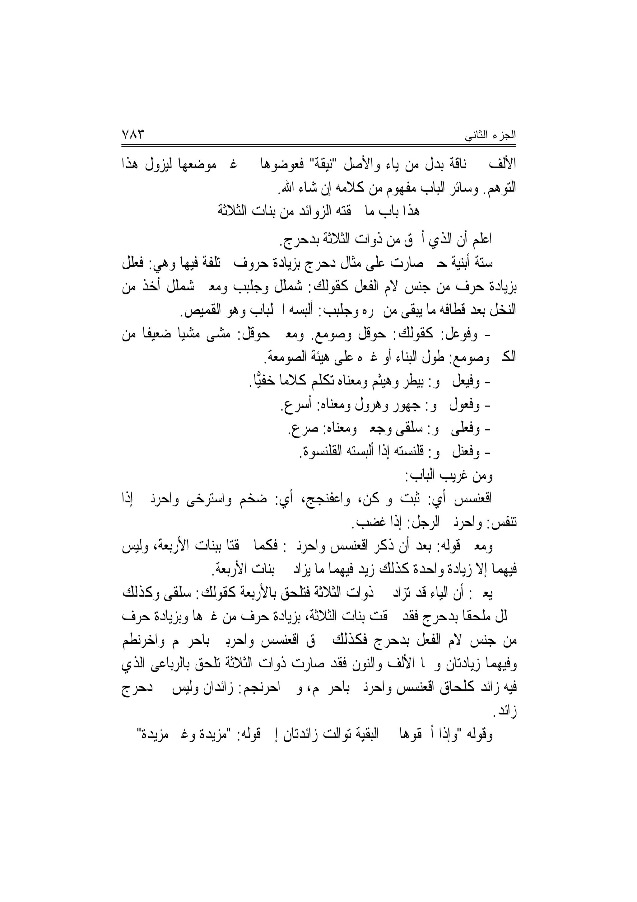 ‫٣٨٧‬                                                                     ‫ﺍﻟﺠﺯﺀ ﺍﻟﺜﺎﻨﻲ‬

‫ﺍﻷﻟﻒ ﰲ ﻧﺎﻗﺔ ﺑﺪﻝ ﻣﻦ ﻳﺎﺀ ﻭﺍﻷﺻﻞ "ﻧﻴﻘﺔ" ﻓﻌﻮﺿﻮﻫﺎ ﰲ ﻏﲑ ﻣﻮﺿﻌﻬﺎ ﻟﻴﺰﻭﻝ ﻫﺬﺍ‬
                           ‫ﺍﻟﺘﻮﻫﻢ. ﻭﺳﺎﺋﺮ ﺍﻟﺒﺎﺏ ﻣﻔﻬﻮﻡ ﻣﻦ ﻛﻼﻣﻪ ﺇﻥ ﺷﺎﺀ ﺍﷲ.‬
                ‫ﻫﺬﺍ ﺑﺎﺏ ﻣﺎ ﳊﻘﺘﻪ ﺍﻟﺰﻭﺍﺋﺪ ﻣﻦ ﺑﻨﺎﺕ ﺍﻟﺜﻼﺛﺔ‬
                                 ‫ﺍﻋﻠﻢ ﺃﻥ ﺍﻟﺬﻱ ﺃﳊﻖ ﻣﻦ ﺫﻭﺍﺕ ﺍﻟﺜﻼﺛﺔ ﺑﺪﺣﺮﺝ.‬
‫ﺳﺘﺔ ﺃﺑﻨﻴﺔ ﺣﱴ ﺻﺎﺭﺕ ﻋﻠﻰ ﻣﺜﺎﻝ ﺩﺣﺮﺝ ﺑﺰﻳﺎﺩﺓ ﺣﺮﻭﻑ ﳐﺘﻠﻔﺔ ﻓﻴﻬﺎ ﻭﻫﻲ: ﻓﻌﻠﻞ‬
‫ﺑﺰﻳﺎﺩﺓ ﺣﺮﻑ ﻣﻦ ﺟﻨﺲ ﻻﻡ ﺍﻟﻔﻌﻞ ﻛﻘﻮﻟﻚ: ﺷﻤﻠﻞ ﻭﺟﻠ‪‬ﺒﺐ ﻭﻣﻌﲎ ﺷﻤﻠﹶﻞ ﺃﺧﺬ ﻣﻦ‬
          ‫‪‬‬          ‫‪َ ‬ﹶ ﹶ ‪ ‬ﹾ ‪‬‬
           ‫ﺍﻟﻨﺨﻞ ﺑﻌﺪ ﻗﻄﺎﻓﻪ ﻣﺎ ﻳﺒﻘﻰ ﻣﻦ ﲦﺮﻩ ﻭﺟﻠ‪‬ﺒﺐ: ﺃﻟﺒﺴﻪ ﺍﳉﻠﺒﺎﺏ ﻭﻫﻮ ﺍﻟﻘﻤﻴﺺ.‬
                                          ‫‪‬ﹾ ‪‬‬
‫- ﻭﻓﻮﻋ‪‬ﻞ: ﻛﻘﻮﻟﻚ: ﺣ‪‬ﻮﻗﻞ ﻭﺻﻮ‪‬ﻣﻊ. ﻭﻣﻌﲎ ﺣ‪‬ﻮﻗﻞ: ﻣﺸﻰ ﻣﺸﻴ‪‬ﺎ ﺿﻌﻴﻔﹰﺎ ﻣﻦ‬        ‫ﹶ‪‬‬
                              ‫ﺍﻟﻜﱪ ﻭﺻﻮﻣﻊ: ﻃ ‪‬ﻝ ﺍﻟﺒﻨﺎﺀ ﺃﻭ ﻏﲑﻩ ﻋﻠﻰ ﻫﻴﺌﺔ ﺍﻟﺼﻮﻣﻌﺔ.‬
                                                                 ‫ﻮ‬
                        ‫- ﻭﻓ‪‬ﻴﻌ‪‬ﻞ ﳓﻮ: ﺑﻴﻄﺮ ﻭﻫﻴﺜﻢ ﻭﻣﻌﻨﺎﻩ ﺗﻜﻠﻢ ﻛﻼﻣ‪‬ﺎ ﺧﻔ‪‬ﺎ.‬
                           ‫ﻴ‬                                             ‫ﹶ‬
                                 ‫- ﻭﻓﻌ‪‬ﻮﻝ ﳓﻮ: ﺟﻬﻮﺭ ﻭﻫﺮﻭﻝ ﻭﻣﻌﻨﺎﻩ: ﺃﺳﺮﻉ.‬   ‫ﹶ‬
                                   ‫- ﻭﻓﻌﻠﻰ ﳓﻮ: ﺳﻠﻘﻰ ﻭﺟﻌﱮ ﻭﻣﻌﻨﺎﻩ: ﺻﺮﻉ.‬ ‫ﹶ ‪‬ﹶ‬
                                     ‫- ﻭﻓﻌﻨ‪‬ﻞ ﳓﻮ: ﻗﻠﻨﺴﺘﻪ ﺇﺫﺍ ﺃﻟﺒﺴﺘﻪ ﺍﻟﻘﻠﻨﺴﻮﺓ.‬
                                                                        ‫ﹶ‪‬‬
                                                            ‫ﻭﻣﻦ ﻏﺮﻳﺐ ﺍﻟﺒﺎﺏ:‬
‫ﺍﻗﻌﻨ‪‬ﺴﺲ ﺃﻱ: ﺛﺒﺖ ﻭﲤﻜﻦ، ﻭﺍﻋﻔﻨ‪‬ﺠﺞ، ﺃﻱ: ﺿﺨﻢ ﻭﺍﺳﺘﺮﺧﻰ ﻭﺍﺣﺮﻧﱮ ﺇﺫﺍ‬
                                           ‫‪‬ﹶ‬                              ‫ﹾ‪‬‬
                                                ‫ﺗﻨﻔﺲ: ﻭﺍﺣﺮﻧﱮ ﺍﻟﺮﺟﻞ: ﺇﺫﺍ ﻏﻀﺐ.‬
‫ﻭﻣﻌﲎ ﻗﻮﻟﻪ: ﺑﻌﺪ ﺃﻥ ﺫﻛﺮ ﺍﻗﻌ‪‬ﻨﺴﺲ ﻭﺍﺣﺮﻧﱮ: ﻓﻜﻤﺎ ﳊﻘﺘﺎ ﺑﺒﻨﺎﺕ ﺍﻷﺭﺑﻌﺔ، ﻭﻟﻴﺲ‬
        ‫ﹶ‬                                  ‫ﹾ‪  ‬‬
                 ‫ﻓﻴﻬﻤﺎ ﺇﻻ ﺯﻳﺎﺩﺓ ﻭﺍﺣﺪﺓ ﻛﺬﻟﻚ ﺯﻳﺪ ﻓﻴﻬﻤﺎ ﻣﺎ ﻳﺰﺍﺩ ﰲ ﺑﻨﺎﺕ ﺍﻷﺭﺑﻌﺔ.‬
‫ﻳﻌﲏ: ﺃﻥ ﺍﻟﻴﺎﺀ ﻗﺪ ﺗﺰﺍﺩ ﰲ ﺫﻭﺍﺕ ﺍﻟﺜﻼﺛﺔ ﻓﺘﻠﺤﻖ ﺑﺎﻷﺭﺑﻌﺔ ﻛﻘﻮﻟﻚ: ﺳﻠﻘﻰ ﻭﻛﺬﻟﻚ‬
‫ﴰﻠﻞ ﻣﻠﺤﻘﺎ ﺑﺪﺣﺮﺝ ﻓﻘﺪ ﳊﻘﺖ ﺑﻨﺎﺕ ﺍﻟﺜﻼﺛﺔ، ﺑﺰﻳﺎﺩﺓ ﺣﺮﻑ ﻣﻦ ﻏﲑﻫﺎ ﻭﺑﺰﻳﺎﺩﺓ ﺣﺮﻑ‬
‫ﻣﻦ ﺟﻨﺲ ﻻﻡ ﺍﻟﻔﻌﻞ ﺑﺪﺣﺮﺝ ﻓﻜﺬﻟﻚ ﳊﻖ ﺍﻗﻌ‪‬ﻨﺴﺲ ﻭﺍﺣﺮﺑﲎ ﺑﺎﺣﺮﳒﻢ ﻭﺍﺧﺮﻧﻄﻢ‬
                             ‫ﹾ‪  ‬‬
‫ﻭﻓﻴﻬﻤﺎ ﺯﻳﺎﺩﺗﺎﻥ ﻭﳘﺎ ﺍﻷﻟﻒ ﻭﺍﻟﻨﻮﻥ ﻓﻘﺪ ﺻﺎﺭﺕ ﺫﻭﺍﺕ ﺍﻟﺜﻼﺛﺔ ﺗﻠﺤﻖ ﺑﺎﻟﺮﺑﺎﻋﻰ ﺍﻟﺬﻱ‬
‫ﻓﻴﻪ ﺯﺍﺋﺪ ﻛﻠﺤﺎﻕ ﺍﻗﻌﻨﺴﺲ ﻭﺍﺣﺮﻧ‪‬ﱮ ﺑﺎﺣﺮ‪‬ﳒﻢ، ﻭﰲ ﺍﺣ‪‬ﺮ‪‬ﻧﺠ‪‬ﻢ: ﺯﺍﺋﺪﺍﻥ ﻭﻟﻴﺲ ﰲ ﺩﺣﺮﺝ‬
                                            ‫‪‬‬      ‫‪‬‬
                                                                              ‫ﺯﺍﺋﺪ.‬
‫ﻭﻗﻮﻟﻪ "ﻭﺇﺫﺍ ﺃﳊ ﹸﻮﻫﺎ ﰲ ﺍﻟﺒﻘﻴﺔ ﺗﻮﺍﻟﺖ ﺯﺍﺋﺪﺗﺎﻥ ﺇﱃ ﻗﻮﻟﻪ: "ﻣﺰﻳﺪﺓ ﻭﻏﲑ ﻣﺰﻳﺪﺓ" ﰲ‬
                                                              ‫ﻘ‬
 