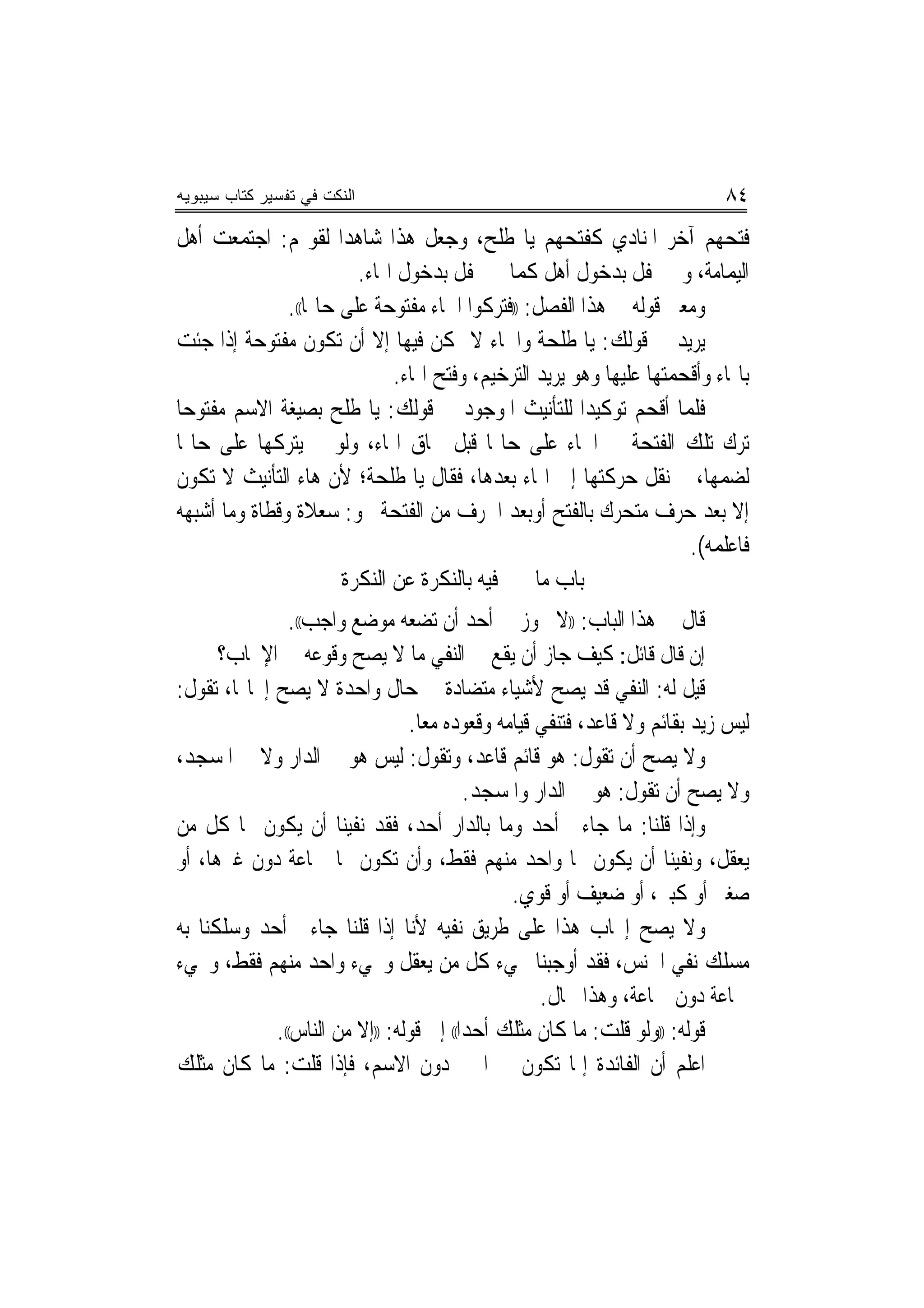 ‫ﺍﻟﻨﻜﺕ ﻓﻲ ﺘﻔﺴﻴﺭ ﻜﺘﺎﺏ ﺴﻴﺒﻭﻴﻪ‬                                                 ‫٤٨‬
‫ﻓﺘﺤﻬﻢ ﺁﺧﺮ ﺍﳌﻨﺎﺩﻱ ﻛﻔﺘﺤﻬﻢ ﻳﺎ ﻃﻠﺢ، ﻭﺟﻌﻞ ﻫﺬﺍ ﺷﺎﻫﺪﺍ ﻟﻘﻮﳍﻢ: ﺍﺟﺘﻤﻌﺖ ﺃﻫﻞ‬
                       ‫‪‬‬
                         ‫ﺍﻟﻴﻤﺎﻣﺔ، ﻭﱂ ﳛﻔﻞ ﺑﺪﺧﻮﻝ ﺃﻫﻞ ﻛﻤﺎ ﱂ ﳛﻔﻞ ﺑﺪﺧﻮﻝ ﺍﳍﺎﺀ.‬
               ‫ﻭﻣﻌﲎ ﻗﻮﻟﻪ ﰲ ﻫﺬﺍ ﺍﻟﻔﺼﻞ: ))ﻓﺘﺮﻛﻮﺍ ﺍﳊﺎﺀ ﻣﻔﺘﻮﺣﺔ ﻋﻠﻰ ﺣﺎﳍﺎ((.‬
‫ﻳﺮﻳﺪ ﰲ ﻗﻮﻟﻚ: ﻳﺎ ﻃﻠﺤﺔ ﻭﺍﳋﺎﺀ ﻻ ﳝﻜﻦ ﻓﻴﻬﺎ ﺇﻻ ﺃﻥ ﺗﻜﻮﻥ ﻣﻔﺘﻮﺣﺔ ﺇﺫﺍ ﺟﺌﺖ‬
                              ‫ﺑﺎﳍﺎﺀ ﻭﺃﻗﺤﻤﺘﻬﺎ ﻋﻠﻴﻬﺎ ﻭﻫﻮ ﻳﺮﻳﺪ ﺍﻟﺘﺮﺧﻴﻢ، ﻭﻓﺘﺢ ﺍﳍﺎﺀ.‬
‫ﻓﻠﻤﺎ ﺃﻗﺤﻢ ﺗﻮﻛﻴﺪﺍ ﻟﻠﺘﺄﻧﻴﺚ ﺍﳌﻮﺟﻮﺩ ﰲ ﻗﻮﻟﻚ: ﻳﺎ ﻃﻠﺢ ﺑﺼﻴﻐﺔ ﺍﻻﺳﻢ ﻣﻔﺘﻮﺣﺎ‬
 ‫‪‬‬                                                      ‫‪‬‬
‫ﺗﺮﻙ ﺗﻠﻚ ﺍﻟﻔﺘﺤﺔ ﰲ ﺍﳊﺎﺀ ﻋﻠﻰ ﺣﺎﳍﺎ ﻗﺒﻞ ﳊﺎﻕ ﺍﳍﺎﺀ، ﻭﻟﻮ ﱂ ﻳﺘﺮﻛﻬﺎ ﻋﻠﻰ ﺣﺎﳍﺎ‬
‫ﻟﻀﻤﻬﺎ، ﰒ ﻧﻘﻞ ﺣﺮﻛﺘﻬﺎ ﺇﱃ ﺍﳍﺎﺀ ﺑﻌﺪﻫﺎ، ﻓﻘﺎﻝ ﻳﺎ ﻃﻠﺤﺔ؛ ﻷﻥ ﻫﺎﺀ ﺍﻟﺘﺄﻧﻴﺚ ﻻ ﺗﻜﻮﻥ‬
‫ﺇﻻ ﺑﻌﺪ ﺣﺮﻑ ﻣﺘﺤﺮﻙ ﺑﺎﻟﻔﺘﺢ ﺃﻭﺑﻌﺪ ﺍﳊﺮﻑ ﻣﻦ ﺍﻟﻔﺘﺤﺔ ﳓﻮ: ﺳﻌﻼﺓ ﻭﻗﻄﺎﺓ ﻭﻣﺎ ﺃﺷﺒﻬﻪ‬
                                                                      ‫ﻓﺎﻋﻠﻤﻪ(.‬
                       ‫ﺑﺎﺏ ﻣﺎ ﲣﱪ ﻓﻴﻪ ﺑﺎﻟﻨﻜﺮﺓ ﻋﻦ ﺍﻟﻨﻜﺮﺓ‬
               ‫ﻗﺎﻝ ﰲ ﻫﺬﺍ ﺍﻟﺒﺎﺏ: ))ﻻ ﳚﻮﺯ ﰲ ﺃﺣﺪ ﺃﻥ ﺗﻀﻌﻪ ﻣﻮﺿﻊ ﻭﺍﺟﺐ((.‬
      ‫ﺇﻥ ﻗﺎﻝ ﻗﺎﺋﻞ: ﻛﻴﻒ ﺟﺎﺯ ﺃﻥ ﻳﻘﻊ ﰲ ﺍﻟﻨﻔﻲ ﻣﺎ ﻻ ﻳﺼﺢ ﻭﻗﻮﻋﻪ ﰲ ﺍﻹﳚﺎﺏ؟‬
‫ﻗﻴﻞ ﻟﻪ: ﺍﻟﻨﻔﻲ ﻗﺪ ﻳﺼﺢ ﻷﺷﻴﺎﺀ ﻣﺘﻀﺎﺩﺓ ﰲ ﺣﺎﻝ ﻭﺍﺣﺪﺓ ﻻ ﻳﺼﺢ ﺇﳚﺎ‪‬ﺎ، ﺗﻘﻮﻝ:‬
                                 ‫ﻟﻴﺲ ﺯﻳﺪ ﺑﻘﺎﺋﻢ ﻭﻻ ﻗﺎﻋﺪ، ﻓﺘﻨﻔﻲ ﻗﻴﺎﻣﻪ ﻭﻗﻌﻮﺩﻩ ﻣﻌﺎ.‬
‫ﻭﻻ ﻳﺼﺢ ﺃﻥ ﺗﻘﻮﻝ: ﻫﻮ ﻗﺎﺋﻢ ﻗﺎﻋﺪ، ﻭﺗﻘﻮﻝ: ﻟﻴﺲ ﻫﻮ ﰲ ﺍﻟﺪﺍﺭ ﻭﻻ ﰲ ﺍﳌﺴﺠﺪ،‬
                                          ‫ﻭﻻ ﻳﺼﺢ ﺃﻥ ﺗﻘﻮﻝ: ﻫﻮ ﰲ ﺍﻟﺪﺍﺭ ﻭﺍﳌﺴﺠﺪ.‬
‫ﻭﺇﺫﺍ ﻗﻠﻨﺎ: ﻣﺎ ﺟﺎﺀﱐ ﺃﺣﺪ ﻭﻣﺎ ﺑﺎﻟﺪﺍﺭ ﺃﺣﺪ، ﻓﻘﺪ ﻧﻔﻴﻨﺎ ﺃﻥ ﻳﻜﻮﻥ ‪‬ﺎ ﻛﻞ ﻣﻦ‬
‫ﻳﻌﻘﻞ، ﻭﻧﻔﻴﻨﺎ ﺃﻥ ﻳﻜﻮﻥ ‪‬ﺎ ﻭﺍﺣﺪ ﻣﻨﻬﻢ ﻓﻘﻂ، ﻭﺃﻥ ﺗﻜﻮﻥ ‪‬ﺎ ﲨﺎﻋﺔ ﺩﻭﻥ ﻏﲑﻫﺎ، ﺃﻭ‬
                                               ‫ﺻﻐﲑ ﺃﻭ ﻛﺒﲑ، ﺃﻭ ﺿﻌﻴﻒ ﺃﻭ ﻗﻮﻱ.‬
‫ﻭﻻ ﻳﺼﺢ ﺇﳚﺎﺏ ﻫﺬﺍ ﻋﻠﻰ ﻃﺮﻳﻖ ﻧﻔﻴﻪ ﻷﻧﺎ ﺇﺫﺍ ﻗﻠﻨﺎ ﺟﺎﺀﱐ ﺃﺣﺪ ﻭﺳﻠﻜﻨﺎ ﺑﻪ‬
‫ﻣﺴﻠﻚ ﻧﻔﻲ ﺍﳉﻨﺲ، ﻓﻘﺪ ﺃﻭﺟﺒﻨﺎ ﳎﻲﺀ ﻛﻞ ﻣﻦ ﻳﻌﻘﻞ ﻭﳎﻲﺀ ﻭﺍﺣﺪ ﻣﻨﻬﻢ ﻓﻘﻂ، ﻭﳎﻲﺀ‬
                                                   ‫ﲨﺎﻋﺔ ﺩﻭﻥ ﲨﺎﻋﺔ، ﻭﻫﺬﺍ ﳏﺎﻝ.‬
             ‫ﻗﻮﻟﻪ: ))ﻭﻟﻮ ﻗﻠﺖ: ﻣﺎ ﻛﺎﻥ ﻣﺜﻠﻚ ﺃﺣﺪﺍ(( ﺇﱃ ﻗﻮﻟﻪ: ))ﺇﻻ ﻣﻦ ﺍﻟﻨﺎﺱ((.‬
                                          ‫‪‬‬
‫ﺍﻋﻠﻢ ﺃﻥ ﺍﻟﻔﺎﺋﺪﺓ ﺇﳕﺎ ﺗﻜﻮﻥ ﰲ ﺍﳋﱪ ﺩﻭﻥ ﺍﻻﺳﻢ، ﻓﺈﺫﺍ ﻗﻠﺖ: ﻣﺎ ﻛﺎﻥ ﻣﺜﻠﻚ‬
 