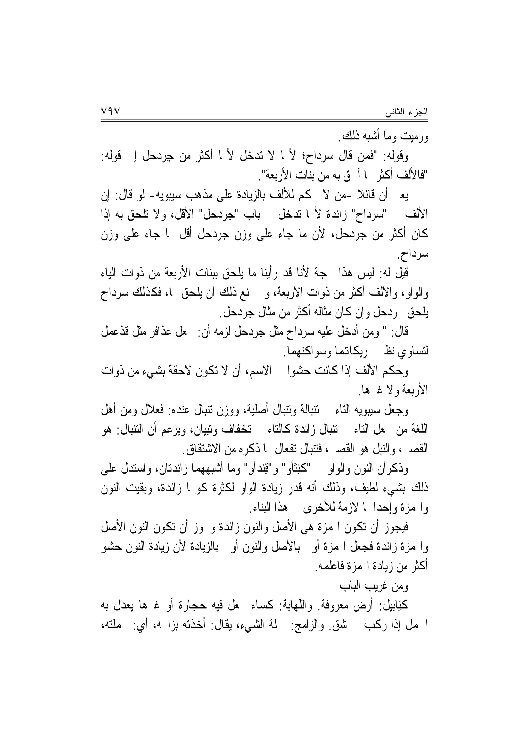 ‫٧٩٧‬                                                                  ‫ﺍﻟﺠﺯﺀ ﺍﻟﺜﺎﻨﻲ‬

                                                          ‫ﻭﺭﻣ‪‬ﻴ ‪ ‬ﻭﻣﺎ ﺃﺷﺒﻪ ﺫﻟﻚ.‬
                                                                          ‫‪ ‬ﺖ‬
‫ﻭﻗﻮﻟﻪ: "ﻓﻤﻦ ﻗﺎﻝ ﺳﺮﺩﺍﺡ؛ ﻷ‪‬ﺎ ﻻ ﺗﺪﺧﻞ ﻷ‪‬ﺎ ﺃﻛﺜﺮ ﻣﻦ ﺟﺮﺩﺣ‪‬ﻞ ﺇﱃ ﻗﻮﻟﻪ:‬
              ‫ِ ‪‬‬
                                     ‫"ﻓﺎﻷﻟﻒ ﺃﻛﺜﺮ ﳑﺎ ﺃﳊﻖ ﺑﻪ ﻣﻦ ﺑﻨﺎﺕ ﺍﻷﺭﺑﻌﺔ".‬
‫ﻳﻌﲏ ﺃﻥ ﻗﺎﺋﻼ -ﻣﻦ ﻻ ﳛﻜﻢ ﻟﻸﻟﻒ ﺑﺎﻟﺰﻳﺎﺩﺓ ﻋﻠﻰ ﻣﺬﻫﺐ ﺳﻴﺒﻮﻳﻪ- ﻟﻮ ﻗﺎﻝ: ﺇﻥ‬‫ﹰ‬
‫ﺍﻷﻟﻒ ﰲ "ﺳﺮﺩﺍﺡ" ﺯﺍﺋﺪﺓ ﻷ‪‬ﺎ ﺗﺪﺧﻞ ﰲ ﺑﺎﺏ "ﺟﺮﺩﺣﻞ" ﺍﻷﻗﻞ، ﻭﻻ ﺗﻠﺤﻖ ﺑﻪ ﺇﺫﺍ‬
‫ﻛﺎﻥ ﺃﻛﺜﺮ ﻣﻦ ﺟﺮﺩﺣﻞ، ﻷﻥ ﻣﺎ ﺟﺎﺀ ﻋﻠﻰ ﻭﺯﻥ ﺟﺮﺩﺣﻞ ﺃﻗﻞ ﳑﺎ ﺟﺎﺀ ﻋﻠﻰ ﻭﺯﻥ‬
                                                                         ‫ﺳﺮﺩﺍﺡ.‬
‫ﻗﻴﻞ ﻟﻪ: ﻟﻴﺲ ﻫﺬﺍ ﲝﺠﺔ ﻷﻧﺎ ﻗﺪ ﺭﺃﻳﻨﺎ ﻣﺎ ﻳﻠﺤﻖ ﺑﺒﻨﺎﺕ ﺍﻷﺭﺑﻌﺔ ﻣﻦ ﺫﻭﺍﺕ ﺍﻟﻴﺎﺀ‬
‫ﻭﺍﻟﻮﺍﻭ، ﻭﺍﻷﻟﻒ ﺃﻛﺜﺮ ﻣﻦ ﺫﻭﺍﺕ ﺍﻷﺭﺑﻌﺔ، ﻭﱂ ﳝﻨﻊ ﺫﻟﻚ ﺃﻥ ﻳﻠﺤﻖ ‪‬ﺎ، ﻓﻜﺬﻟﻚ ﺳﺮﺩﺍﺡ‬
                            ‫ﻳﻠﺤﻖ ﲜﺮﺩﺣﻞ ﻭﺇﻥ ﻛﺎﻥ ﻣﺜﺎﻟﻪ ﺃﻛﺜﺮ ﻣﻦ ﻣﺜﺎﻝ ﺟﺮﺩﺣﻞ.‬
‫ﻗﺎﻝ: " ﻭﻣﻦ ﺃﺩﺧﻞ ﻋﻠﻴﻪ ﺳﺮﺩﺍﺡ ﻣﺜﻞ ﺟﺮﺩﺣﻞ ﻟﺰﻣﻪ ﺃﻥ: ﳚﻌﻞ ﻋﺬﺍﻓﺮ ﻣﺜﻞ ﻗﺬﻋﻤﻞ‬
                                             ‫ﻟﺘﺴﺎﻭﻱ ﻧﻈﲑ ﲢﺮﻳﻜﺎﻬﺗﻤﺎ ﻭﺳﻮﺍﻛﻨﻬﻤﺎ.‬
‫ﻭﺣﻜﻢ ﺍﻷﻟﻒ ﺇﺫﺍ ﻛﺎﻧﺖ ﺣﺸﻮ‪‬ﺍ ﰲ ﺍﻻﺳﻢ، ﺃﻥ ﻻ ﺗﻜﻮﻥ ﻻﺣﻘﺔ ﺑﺸﻲﺀ ﻣﻦ ﺫﻭﺍﺕ‬
                                                               ‫ﺍﻷﺭﺑﻌﺔ ﻭﻻ ﻏﲑﻫﺎ.‬
‫ﻭﺟﻌﻞ ﺳﻴﺒﻮﻳﻪ ﺍﻟﺘﺎﺀ ﰲ ﺗﻨﺒﺎﻟﺔ ﻭﺗﻨﺒﺎﻝ ﺃﺻﻠﻴﺔ، ﻭﻭﺯﻥ ﺗﻨﺒﺎﻝ ﻋﻨﺪﻩ: ﻓﻌﻼﻝ ﻭﻣﻦ ﺃﻫﻞ‬
‫ﺍﻟﻠﻐﺔ ﻣﻦ ﳚﻌﻞ ﺍﻟﺘﺎﺀ ﰲ ﺗﻨﺒﺎﻝ ﺯﺍﺋﺪﺓ ﻛﺎﻟﺘﺎﺀ ﰲ ‪‬ﺗﺨﻔﹶﺎﻑ ﻭﺗﺒﻴﺎﻥ، ﻭﻳﺰﻋﻢ ﺃﻥ ﺍﻟﺘﻨﺒﺎﻝ: ﻫﻮ‬
                                 ‫‪‬‬
                   ‫ﺍﻟﻘﺼﲑ، ﻭﺍﻟﻨﺒﻞ ﻫﻮ ﺍﻟﻘﺼﲑ، ﻓﺘﻨﺒﺎﻝ ﺗﻔﻌﺎﻝ ﲟﺎ ﺫﻛﺮﻩ ﻣﻦ ﺍﻻﺷﺘﻘﺎﻕ.‬
‫ﻭﺫﻛﺮﺃﻥ ﺍﻟﻨﻮﻥ ﻭﺍﻟﻮﺍﻭ ﰲ "ﻛﻨِﺜﺄﻭ" ﻭ"ﻗﻨ‪‬ﺪﺃﻭ" ﻭﻣﺎ ﺃﺷﺒﻬﻬﻤﺎ ﺯﺍﺋﺪﺗﺎﻥ، ﻭﺍﺳﺘﺪﻝ ﻋﻠﻰ‬
                                   ‫ِ ِ‬           ‫ﹾ‬
‫ﺫﻟﻚ ﺑﺸﻲﺀ ﻟﻄﻴﻒ، ﻭﺫﻟﻚ ﺃ‪‬ﻪ ﻗﺪﺭ ﺯﻳﺎﺩﺓ ﺍﻟﻮﺍﻭ ﻟﻜﺜﺮﺓ ﻛﻮ‪‬ﺎ ﺯﺍﺋﺪﺓ، ﻭﺑﻘﻴﺖ ﺍﻟﻨﻮﻥ‬
                                                   ‫ﻧ‬
                                   ‫ﻭﺍﳍﻤﺰﺓ ﻭﺇﺣﺪﺍﳘﺎ ﻻﺯﻣﺔ ﻟﻸﺧﺮﻯ ﰲ ﻫﺬﺍ ﺍﻟﺒﻨﺎﺀ.‬
‫ﻓﻴﺠﻮﺯ ﺃﻥ ﺗﻜﻮﻥ ﺍﳍﻤﺰﺓ ﻫﻲ ﺍﻷﺻﻞ ﻭﺍﻟﻨﻮﻥ ﺯﺍﺋﺪﺓ ﻭﳚﻮﺯ ﺃﻥ ﺗﻜﻮﻥ ﺍﻟﻨﻮﻥ ﺍﻷﺻﻞ‬
‫ﻭﺍﳍﻤﺰﺓ ﺯﺍﺋﺪﺓ ﻓﺠﻌﻞ ﺍﳍﻤﺰﺓ ﺃﻭﱃ ﺑﺎﻷﺻﻞ ﻭﺍﻟﻨﻮﻥ ﺃﻭﱃ ﺑﺎﻟﺰﻳﺎﺩﺓ ﻷﻥ ﺯﻳﺎﺩﺓ ﺍﻟﻨﻮﻥ ﺣﺸﻮ‬
                                                     ‫ﺃﻛﺜﺮ ﻣﻦ ﺯﻳﺎﺩﺓ ﺍﳍﻤﺰﺓ ﻓﺎﻋﻠﻤﻪ.‬
                                                           ‫ﻭﻣﻦ ﻏﺮﻳﺐ ﺍﻟﺒﺎﺏ‬
‫ﻛﻨِﺎﺑﻴﻞ: ﺃﺭﺽ ﻣﻌﺮﻭﻓﺔ. ﻭﺍﻟﱢﻬﺎﺑﺔ: ﻛﺴﺎﺀ ﳚﻌﻞ ﻓﻴﻪ ﺣﺠﺎﺭﺓ ﺃﻭ ﻏﲑﻫﺎ ﻳﻌﺪﻝ ﺑﻪ‬
                                                ‫ﻠ‬                         ‫ﹸ‬
‫ﺍﳉﻤﻞ ﺇﺫﺍ ﺭﻛﺐ ﰲ ﺷﻖ. ﻭﺍﻟﺰﺍﻣﺞ: ﲨﻠﺔ ﺍﻟﺸﻲﺀ، ﻳﻘﺎﻝ: ﺃﺧﺬﺗﻪ ﺑﺰﺍﳎﻪ، ﺃﻱ: ﲜﻤﻠﺘﻪ،‬
 