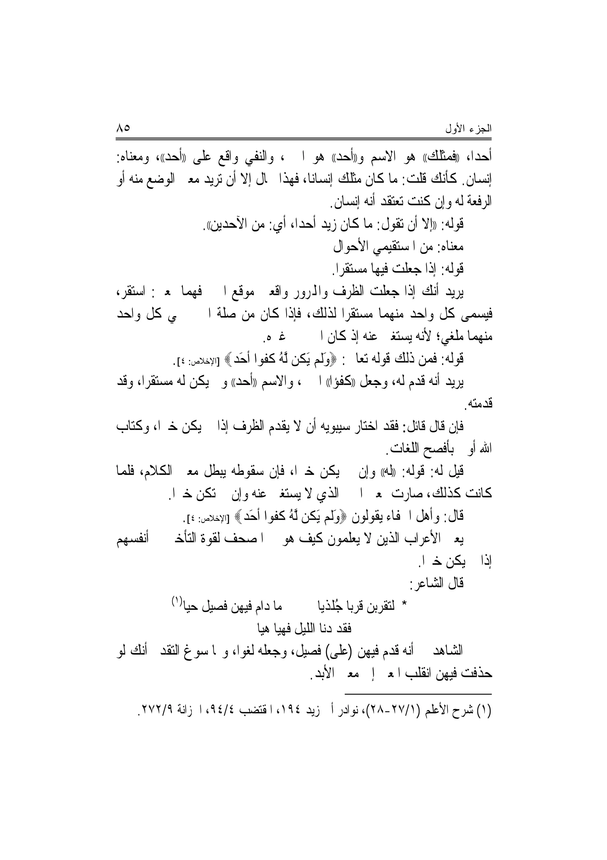 ‫٥٨‬                                                                        ‫ﺍﻟﺠﺯﺀ ﺍﻷﻭل‬

‫ﺃﺣﺪﺍ، ))ﻓﻤﺜﻠﻚ(( ﻫﻮ ﺍﻻﺳﻢ ﻭ))ﺃﺣﺪ(( ﻫﻮ ﺍﳋﱪ، ﻭﺍﻟﻨﻔﻲ ﻭﺍﻗﻊ ﻋﻠﻰ ))ﺃﺣﺪ((، ﻭﻣﻌﻨﺎﻩ:‬        ‫‪‬‬
‫ﺇﻧﺴﺎﻥ. ﻛﺄﻧﻚ ﻗﻠﺖ: ﻣﺎ ﻛﺎﻥ ﻣﺜﻠﻚ ﺇﻧﺴﺎ‪‬ﻧﺎ، ﻓﻬﺬﺍ ﳏﺎﻝ ﺇﻻ ﺃﻥ ﺗﺮﻳﺪ ﻣﻌﲎ ﺍﻟﻮﺿﻊ ﻣﻨﻪ ﺃﻭ‬
                                                  ‫ﺍﻟﺮﻓﻌﺔ ﻟﻪ ﻭﺇﻥ ﻛﻨﺖ ﺗﻌﺘﻘﺪ ﺃﻧﻪ ﺇﻧﺴﺎﻥ.‬
                     ‫ﻗﻮﻟﻪ: ))ﺇﻻ ﺃﻥ ﺗﻘﻮﻝ: ﻣﺎ ﻛﺎﻥ ﺯﻳﺪ ﺃﺣﺪﺍ، ﺃﻱ: ﻣﻦ ﺍﻵﺣﺪﻳﻦ((.‬
                                           ‫‪‬‬
                                                    ‫ﻣﻌﻨﺎﻩ: ﻣﻦ ﺍﳌﺴﺘﻘﻴﻤﻲ ﺍﻷﺣﻮﺍﻝ‬
                                                   ‫ﻗﻮﻟﻪ: ﺇﺫﺍ ﺟﻌﻠﺖ ﻓﻴﻬﺎ ﻣﺴﺘﻘﺮﺍ.‬
                                                      ‫‪‬‬
‫ﻳﺮﻳﺪ ﺃﻧﻚ ﺇﺫﺍ ﺟﻌﻠﺖ ﺍﻟﻈﺮﻑ ﻭﺍﺠﻤﻟﺮﻭﺭ ﻭﺍﻗﻌﲔ ﻣﻮﻗﻊ ﺍﳋﱪ ﻓﻬﻤﺎ ﲟﻌﲎ: ﺍﺳﺘﻘﺮ،‬
‫ﻓﻴﺴﻤﻰ ﻛﻞ ﻭﺍﺣﺪ ﻣﻨﻬﻤﺎ ﻣﺴﺘﻘﺮﺍ ﻟﺬﻟﻚ، ﻓﺈﺫﺍ ﻛﺎﻥ ﻣﻦ ﺻﻠﺔ ﺍﳋﱪ ﲰﻲ ﻛﻞ ﻭﺍﺣﺪ‬
                                                        ‫‪‬‬
                                  ‫ﻣﻨﻬﻤﺎ ﻣﻠﻐﻲ؛ ﻷﻧﻪ ﻳﺴﺘﻐﲎ ﻋﻨﻪ ﺇﺫ ﻛﺎﻥ ﺍﳋﱪ ﰲ ﻏﲑﻩ.‬
                                                                            ‫‪‬ﹾ‬
             ‫ﻗﻮﻟﻪ: ﻓﻤﻦ ﺫﻟﻚ ﻗﻮﻟﻪ ﺗﻌﺎﱃ: ‪‬ﻭﹶﻟﻢ َﻳﻜﻦ ﱠﻟﻪ ﻛﻔﻮﺍ ﹶﺃﺣ ‪] ‬ﺍﻹﺧﻼﺹ: ٤[.‬
                            ‫َ ‪ ‬ﹸ ُ ﹸ ﹸ ‪َ ‬ﺪ‬
‫ﻳﺮﻳﺪ ﺃﻧﻪ ﻗﺪﻡ ﻟﻪ، ﻭﺟﻌﻞ ))ﻛﻔﺆﺍ(( ﺍﳋﱪ، ﻭﺍﻻﺳﻢ ))ﺃﺣﺪ(( ﻭﱂ ﻳﻜﻦ ﻟﻪ ﻣﺴﺘﻘﺮﺍ، ﻭﻗﺪ‬
      ‫‪‬‬                                             ‫‪‬‬
                                                                               ‫ﻗﺪﻣﺘﻪ.‬
‫ﻓﺈﻥ ﻗﺎﻝ ﻗﺎﺋﻞ: ﻓﻘﺪ ﺍﺧﺘﺎﺭ ﺳﻴﺒﻮﻳﻪ ﺃﻥ ﻻ ﻳﻘﺪﻡ ﺍﻟﻈﺮﻑ ﺇﺫﺍ ﱂ ﻳﻜﻦ ﺧﱪ‪‬ﺍ، ﻭﻛﺘﺎﺏ‬
                                                              ‫ﺍﷲ ﺃﻭﱃ ﺑﺄﻓﺼﺢ ﺍﻟﻠﻐﺎﺕ.‬
‫ﻗﻴﻞ ﻟﻪ: ﻗﻮﻟﻪ: ))ﻟﻪ(( ﻭﺇﻥ ﱂ ﻳﻜﻦ ﺧﱪ‪‬ﺍ، ﻓﺈﻥ ﺳﻘﻮﻃﻪ ﻳﺒﻄﻞ ﻣﻌﲎ ﺍﻟﻜﻼﻡ، ﻓﻠﻤﺎ‬
            ‫ﻛﺎﻧﺖ ﻛﺬﻟﻚ، ﺻﺎﺭﺕ ﲟﻌﲎ ﺍﳋﱪ ﺍﻟﺬﻱ ﻻ ﻳﺴﺘﻐﲎ ﻋﻨﻪ ﻭﺇﻥ ﱂ ﺗﻜﻦ ﺧﱪ‪‬ﺍ.‬
                ‫ﻗﺎﻝ: ﻭﺃﻫﻞ ﺍﳉﻔﺎﺀ ﻳﻘﻮﻟﻮﻥ ‪‬ﻭﹶﻟﻢ َﻳﻜﻦ ﱠﻟﻪ ﻛﻔﻮﺍ ﹶﺃﺣ ‪] ‬ﺍﻹﺧﻼﺹ: ٤[.‬
                              ‫َ ‪ ‬ﹸ ُ ﹸ ﹸ ‪َ ‬ﺪ‬
‫ﻳﻌﲏ ﺍﻷﻋﺮﺍﺏ ﺍﻟﺬﻳﻦ ﻻ ﻳﻌﻠﻤﻮﻥ ﻛﻴﻒ ﻫﻮ ﰲ ﺍﳌﺼﺤﻒ ﻟﻘﻮﺓ ﺍﻟﺘﺄﺧﲑ ﰲ ﺃﻧﻔﺴﻬﻢ‬
                                                                     ‫ﺇﺫﺍ ﱂ ﻳﻜﻦ ﺧﱪ‪‬ﺍ.‬
                                                                   ‫ﻗﺎﻝ ﺍﻟﺸﺎﻋﺮ:‬
            ‫)١(‬
                  ‫ﻣﺎ ﺩﺍﻡ ﻓﻴﻬﻦ ﻓﺼﻴﻞ ﺣﻴﺎ‬
                   ‫‪‬‬                           ‫* ﻟﺘﻘﺮﺑﻦ ﻗﺮ‪‬ﺑﺎ ﺟﻠﺬ‪‬ﻳﺎ‬
                                                   ‫ُﹾ‬
                                ‫ﻓﻘﺪ ﺩﻧﺎ ﺍﻟﻠﻴﻞ ﻓﻬﻴﺎ ﻫﻴﺎ‬
‫ﺍﻟﺸﺎﻫﺪ ﰲ ﺃﻧﻪ ﻗﺪﻡ ﻓﻴﻬﻦ )ﻋﻠﻰ( ﻓﺼﻴﻞ، ﻭﺟﻌﻠﻪ ﻟﻐﻮﺍ، ﻭﳑﺎ ﺳﻮﻍ ﺍﻟﺘﻘﺪﱘ ﺃﻧﻚ ﻟﻮ‬
                        ‫‪‬‬
                                     ‫ﺣﺬﻓﺖ ﻓﻴﻬﻦ ﺍﻧﻘﻠﺐ ﺍﳌﻌﲎ ﺇﱃ ﻣﻌﲎ ﺍﻷﺑﺪ.‬

     ‫)١( ﺷﺮﺡ ﺍﻷﻋﻠﻢ )١/٧٢-٨٢(، ﻧﻮﺍﺩﺭ ﺃﰊ ﺯﻳﺪ ٤٩١، ﺍﳌﻘﺘﻀﺐ ٤/٤٩، ﺍﳋﺰﺍﻧﺔ ٩/٢٧٢.‬
 