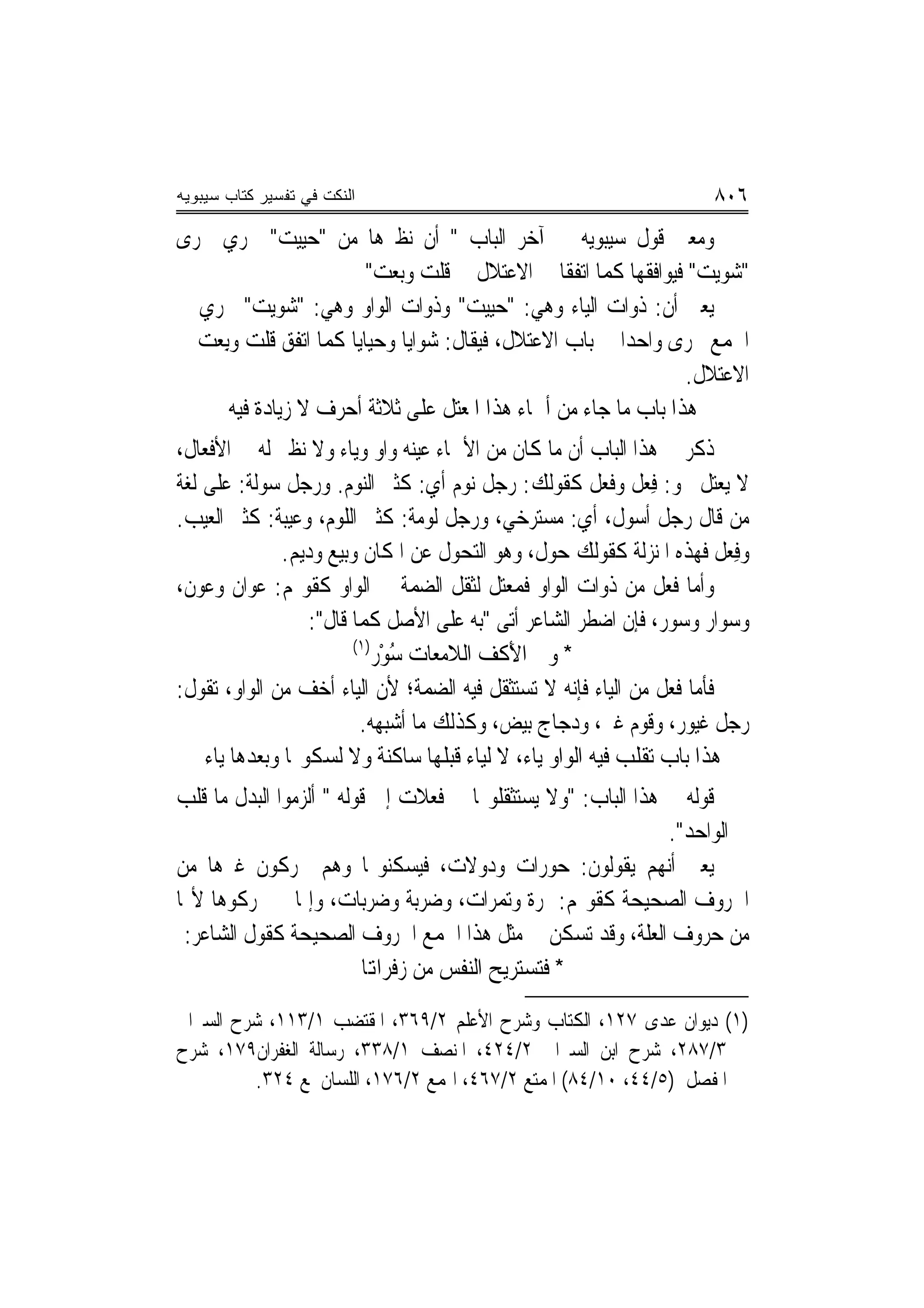 ‫ﺍﻟﻨﻜﺕ ﻓﻲ ﺘﻔﺴﻴﺭ ﻜﺘﺎﺏ ﺴﻴﺒﻭﻴﻪ‬                                             ‫٦٠٨‬
‫ﻭﻣﻌﲎ ﻗﻮﻝ ﺳﻴﺒﻮﻳﻪ ﰲ ﺁﺧﺮ ﺍﻟﺒﺎﺏ " ﺃﻥ ﻧﻈﲑﻫﺎ ﻣﻦ "ﺣﻴﻴﺖ" ﳚﺮﻱ ﳎﺮﻯ‬
                         ‫"ﺷﻮﻳﺖ" ﻓﻴﻮﺍﻓﻘﻬﺎ ﻛﻤﺎ ﺍﺗﻔﻘﺎ ﰲ ﺍﻻﻋﺘﻼﻝ ﰲ ﻗﻠﺖ ﻭﺑﻌﺖ"‬
                          ‫‪ ‬‬
‫ﻳﻌﲏ ﺃﻥ: ﺫﻭﺍﺕ ﺍﻟﻴﺎﺀ ﻭﻫﻲ: "ﺣﻴﻴﺖ" ﻭﺫﻭﺍﺕ ﺍﻟﻮﺍﻭ ﻭﻫﻲ: "ﺷﻮﻳﺖ" ﲡﺮﻱ ﰲ‬
‫ﺍﳉﻤﻊ ﳎﺮﻯ ﻭﺍﺣﺪ‪‬ﺍ ﰲ ﺑﺎﺏ ﺍﻻﻋﺘﻼﻝ، ﻓﻴﻘﺎﻝ: ﺷﻮﺍﻳﺎ ﻭﺣﻴﺎﻳﺎ ﻛﻤﺎ ﺍﺗﻔﻖ ﻗﻠﺖ ﻭِﺑﻌ ‪ ‬ﰲ‬
  ‫ﹸ ﹾ ‪ ‬ﺖ‬                                                     ‫‪‬‬
                                                                 ‫ﺍﻻﻋﺘﻼﻝ.‬
       ‫ﻫﺬﺍ ﺑﺎﺏ ﻣﺎ ﺟﺎﺀ ﻣﻦ ﺃﲰﺎﺀ ﻫﺬﺍ ﺍﳌﻌﺘﻞ ﻋﻠﻰ ﺛﻼﺛﺔ ﺃﺣﺮﻑ ﻻ ﺯﻳﺎﺩﺓ ﻓﻴﻪ‬
‫ﺫﻛﺮ ﰲ ﻫﺬﺍ ﺍﻟﺒﺎﺏ ﺃﻥ ﻣﺎ ﻛﺎﻥ ﻣﻦ ﺍﻷﲰﺎﺀ ﻋﻴﻨﻪ ﻭﺍﻭ ﻭﻳﺎﺀ ﻭﻻ ﻧﻈﲑ ﻟﻪ ﰲ ﺍﻷﻓﻌﺎﻝ،‬
‫ﻻ ﻳﻌﺘﻞ ﳓﻮ: ﻓِﻌﻞ ﻭﻓﻌ‪‬ﻞ ﻛﻘﻮﻟﻚ: ﺭﺟﻞ ‪‬ﻮﻡ ﺃﻱ: ﻛﺜﲑ ﺍﻟﻨﻮﻡ. ﻭﺭﺟﻞ ﺳﻮﻟﹶﺔ: ﻋﻠﻰ ﻟﻐﺔ‬
            ‫‪‬‬                            ‫ﻧ‬               ‫ﹸ‬
‫ﻣﻦ ﻗﺎﻝ ﺭﺟﻞ ﺃﺳﻮﻝ، ﺃﻱ: ﻣﺴﺘﺮﺧﻲ، ﻭﺭﺟﻞ ﹸﻟﻮﻣ‪‬ﺔ: ﻛﺜﲑ ﺍﻟﻠﻮﻡ، ﻭﻋ‪‬ﻴﺒ‪‬ﺔ: ﻛﺜﲑ ﺍﻟﻌﻴﺐ.‬
                 ‫‪‬‬                  ‫‪‬‬
               ‫ﻭﻓﻌ‪‬ﻞ ﻓﻬﺬﻩ ﺍﳌﻨ‪‬ﺰﻟﺔ ﻛﻘﻮﻟﻚ ﺣﻮﻝ، ﻭﻫﻮ ﺍﻟﺘﺤﻮﻝ ﻋﻦ ﺍﳌﻜﺎﻥ ﻭﺑﻴﻊ ﻭﺩﻳ‪‬ﻢ.‬
                                                                          ‫ِ‬
‫ﻭﺃﻣﺎ ﻓ ‪‬ﻞ ﻣﻦ ﺫﻭﺍﺕ ﺍﻟﻮﺍﻭ ﻓﻤﻌﺘﻞ ﻟﺜﻘﻞ ﺍﻟﻀﻤﺔ ﰲ ﺍﻟﻮﺍﻭ ﻛﻘﻮﳍﻢ: ﻋﻮ‪‬ﺍﻥ ﻭ ‪‬ﻮ ﹲ،‬
 ‫ﻋﻥ‬         ‫‪‬‬                                                    ‫ﹸﻌ‬
                    ‫ﻭﺳﻮﺍﺭ ﻭﺳﻮﺭ، ﻓﺈﻥ ﺍﺿﻄﺮ ﺍﻟﺸﺎﻋﺮ ﺃﺗﻰ "ﺑﻪ ﻋﻠﻰ ﺍﻷﺻﻞ ﻛﻤﺎ ﻗﺎﻝ":‬
                          ‫)١(‬
                              ‫* ﻭﰲ ﺍﻷ ﹸﻒ ﺍﻟﻼﻣﻌﺎﺕ ﺳﻮْﺭ‬
                                 ‫ُ‬          ‫َﻛ‬
‫ﻓﺄﻣﺎ ﹸﻌﻞ ﻣﻦ ﺍﻟﻴﺎﺀ ﻓﺈﻧﻪ ﻻ ﺗﺴﺘﺜﻘﻞ ﻓﻴﻪ ﺍﻟﻀﻤﺔ؛ ﻷﻥ ﺍﻟﻴﺎﺀ ﺃﺧﻒ ﻣﻦ ﺍﻟﻮﺍﻭ، ﺗﻘﻮﻝ:‬
                                                                   ‫ﻓ‬
                           ‫ﺭﺟﻞ ﻏﻴﻮﺭ، ﻭﻗﻮﻡ ﹸﲑ، ﻭﺩﺟﺎﺝ ﺑﻴﺾ، ﻭﻛﺬﻟﻚ ﻣﺎ ﺃﺷﺒﻬﻪ.‬
                                                           ‫ﻏ‬
    ‫ﻫﺬﺍ ﺑﺎﺏ ﺗﻘﻠﺐ ﻓﻴﻪ ﺍﻟﻮﺍﻭ ﻳﺎﺀ، ﻻ ﻟﻴﺎﺀ ﻗﺒﻠﻬﺎ ﺳﺎﻛﻨﺔ ﻭﻻ ﻟﺴﻜﻮ‪‬ﺎ ﻭﺑﻌﺪﻫﺎ ﻳﺎﺀ‬
‫ﻗﻮﻟﻪ ﰲ ﻫﺬﺍ ﺍﻟﺒﺎﺏ: "ﻭﻻ ﻳﺴﺘﺜﻘﻠﻮ‪‬ﺎ ﰲ ﻓﻌﻼﺕ ﺇﱃ ﻗﻮﻟﻪ " ﺃﻟﺰﻣﻮﺍ ﺍﻟﺒﺪﻝ ﻣﺎ ﻗﻠﺐ‬
                                                               ‫ﰲ ﺍﻟﻮﺍﺣﺪ".‬
‫ﻳﻌﲏ ﺃ‪‬ﻬﻢ ﻳﻘﻮﻟﻮﻥ: ﺣﻮ‪‬ﺭﺍﺕ ﻭﺩﻭﻻﺕ، ﻓﻴﺴﻜﻨﻮ‪‬ﺎ ﻭﻫﻢ ﳛﺮﻛﻮﻥ ﻏﲑﻫﺎ ﻣﻦ‬
                                                  ‫‪‬‬           ‫ﻧ‬
‫ﺍﳊﺮﻭﻑ ﺍﻟﺼﺤﻴﺤﺔ ﻛﻘﻮﳍﻢ: ﲤﺮ‪‬ﺓ ﻭ‪‬ﺗﻤ‪‬ﺮﺍﺕ، ﻭﺿﺮﺑﺔ ﻭﺿﺮﺑﺎﺕ، ﻭﺇﳕﺎ ﱂ ﳛﺮﻛﻮﻫﺎ ﻷ‪‬ﺎ‬
 ‫ﻣﻦ ﺣﺮﻭﻑ ﺍﻟﻌﻠﺔ، ﻭﻗﺪ ﺗﺴﻜﻦ ﰲ ﻣﺜﻞ ﻫﺬﺍ ﺍﳉﻤﻊ ﺍﳊﺮﻭﻑ ﺍﻟﺼﺤﻴﺤﺔ ﻛﻘﻮﻝ ﺍﻟﺸﺎﻋﺮ:‬
                         ‫* ﻓﺘﺴﺘﺮﻳﺢ ﺍﻟﻨﻔﺲ ﻣﻦ ﺯﻓﺮﺍﻬﺗﺎ‬
‫)١( ﺩﻳﻮﺍﻥ ﻋﺪﻯ ٧٢١، ﺍﻟﻜﺘﺎﺏ ﻭﺷﺮﺡ ﺍﻷﻋﻠﻢ ٢/٩٦٣، ﺍﳌﻘﺘﻀﺐ ١/٣١١، ﺷﺮﺡ ﺍﻟﺴﲑﺍﰲ‬
‫٣/٧٨٢، ﺷﺮﺡ ﺍﺑﻦ ﺍﻟﺴﲑﺍﰲ ٢/٤٢٤، ﺍﳌﻨﺼﻒ ١/٨٣٣، ﺭﺳﺎﻟﺔ ﺍﻟﻐﻔﺮﺍﻥ٩٧١، ﺷﺮﺡ‬
         ‫ﺍﳌﻔﺼﻞ )٥/٤٤، ٠١/٤٨( ﺍﳌﻤﺘﻊ ٢/٧٦٤، ﺍﳍﻤﻊ ٢/٦٧١، ﺍﻟﻠﺴﺎﻥ ﳌﻊ ٤٢٣.‬
 