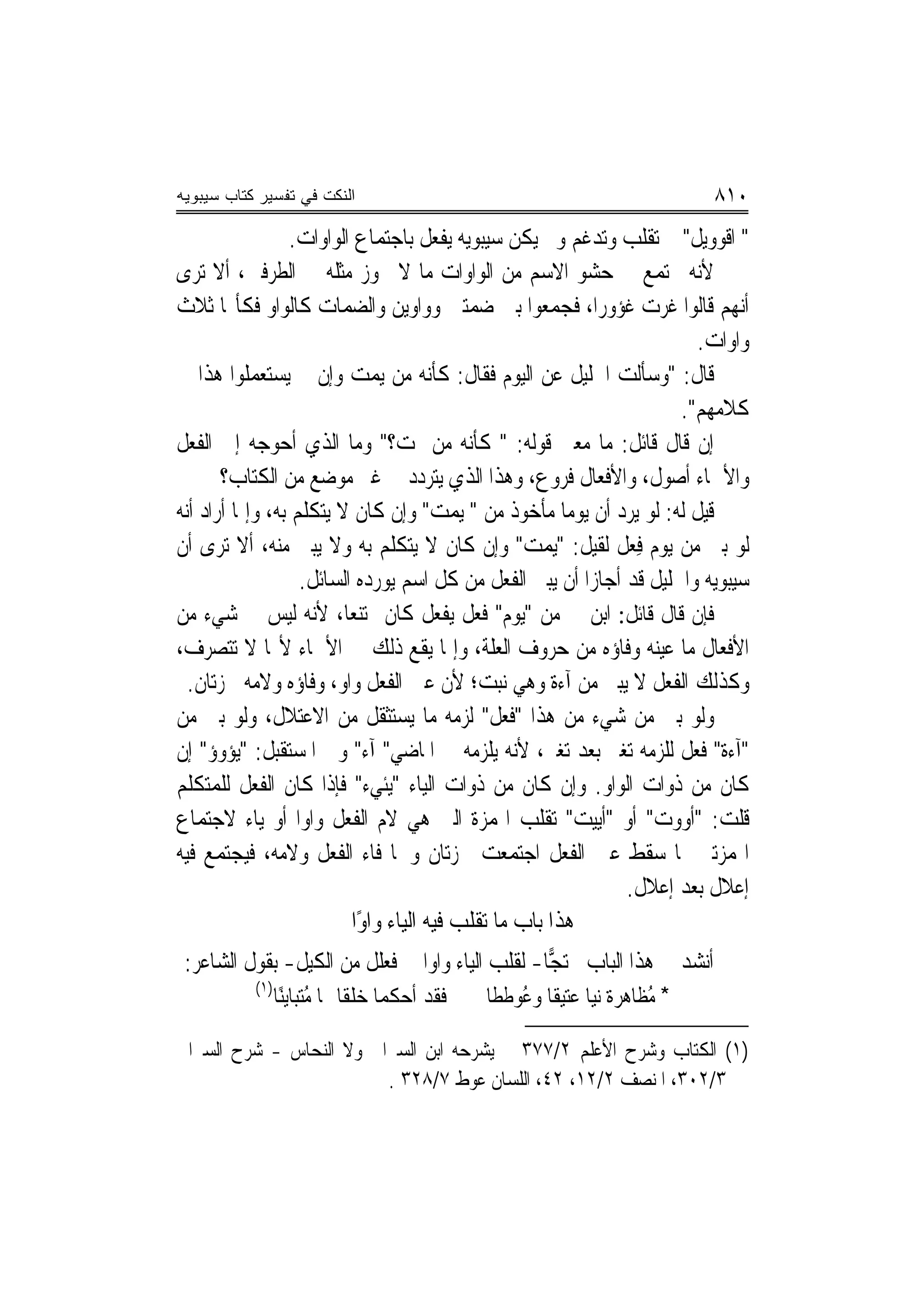 ‫ﺍﻟﻨﻜﺕ ﻓﻲ ﺘﻔﺴﻴﺭ ﻜﺘﺎﺏ ﺴﻴﺒﻭﻴﻪ‬                                                  ‫٠١٨‬
                  ‫" ﺍﻗﻮﻭ‪‬ﻳﻞ" ﰒ ﺗﻘﻠﺐ ﻭﺗﺪﻏﻢ ﻭﱂ ﻳﻜﻦ ﺳﻴﺒﻮﻳﻪ ﻳﻔﻌﻞ ﺑﺎﺟﺘﻤﺎﻉ ﺍﻟﻮﺍﻭﺍﺕ.‬
                                                                           ‫ﹾ‪‬‬
‫ﻷﻧﻪ ﳚﺘﻤﻊ ﰲ ﺣﺸﻮ ﺍﻻﺳﻢ ﻣﻦ ﺍﻟﻮﺍﻭﺍﺕ ﻣﺎ ﻻ ﳚﻮﺯ ﻣﺜﻠﻪ ﰲ ﺍﻟﻄﺮﻓﲔ، ﺃﻻ ﺗﺮﻯ‬
‫ﺃ‪‬ﻬﻢ ﻗﺎﻟﻮﺍ ﻏﺮﺕ ﻏﺆﻭﺭﺍ، ﻓﺠﻤﻌﻮﺍ ﺑﲔ ﺿﻤﺘﲔ ﻭﻭﺍﻭﻳﻦ ﻭﺍﻟﻀﻤﺎﺕ ﻛﺎﻟﻮﺍﻭ ﻓﻜﺄ‪‬ﺎ ﺛﻼﺙ‬          ‫ﻧ‬
                                                                        ‫ﻭﺍﻭﺍﺕ.‬
‫ﻗﺎﻝ: "ﻭﺳﺄﻟﺖ ﺍﳋﻠﻴﻞ ﻋﻦ ﺍﻟﻴﻮﻡ ﻓﻘﺎﻝ: ﻛﺄﻧﻪ ﻣﻦ ‪‬ﻳﻤﺖ ﻭﺇﻥ ﱂ ﻳﺴﺘﻌﻤﻠﻮﺍ ﻫﺬﺍ ﰲ‬
                          ‫‪ ‬‬
                                                                     ‫ﻛﻼﻣﻬﻢ".‬
‫ﺇﻥ ﻗﺎﻝ ﻗﺎﺋﻞ: ﻣﺎ ﻣﻌﲎ ﻗﻮﻟﻪ: " ﻛﺄﻧﻪ ﻣﻦ ﳝﺖ؟" ﻭﻣﺎ ﺍﻟﺬﻱ ﺃﺣﻮﺟﻪ ﺇﱃ ﺍﻟﻔﻌﻞ‬
       ‫ﻭﺍﻷﲰﺎﺀ ﺃﺻﻮﻝ، ﻭﺍﻷﻓﻌﺎﻝ ﻓﺮﻭﻉ، ﻭﻫﺬﺍ ﺍﻟﺬﻱ ﻳﺘﺮﺩﺩ ﰲ ﻏﲑ ﻣﻮﺿﻊ ﻣﻦ ﺍﻟﻜﺘﺎﺏ؟‬
‫ﻗﻴﻞ ﻟﻪ: ﻟﻮ ﻳﺮﺩ ﺃﻥ ﻳﻮﻣ‪‬ﺎ ﻣﺄﺧﻮﺫ ﻣﻦ " ‪‬ﻳﻤﺖ" ﻭﺇﻥ ﻛﺎﻥ ﻻ ﻳﺘﻜﻠﻢ ﺑﻪ، ﻭﺇﳕﺎ ﺃﺭﺍﺩ ﺃ‪‬ﻪ‬
 ‫ﻧ‬                                     ‫‪ ‬‬
‫ﻟﻮ ﺑﲎ ﻣﻦ ﻳﻮﻡ ﻓﻌ‪‬ﻞ ﻟﻘﻴﻞ: "‪‬ﻳﻤﺖ" ﻭﺇﻥ ﻛﺎﻥ ﻻ ﻳﺘﻜﻠﻢ ﺑﻪ ﻭﻻ ﻳﺒﲎ ﻣﻨﻪ، ﺃﻻ ﺗﺮﻯ ﺃﻥ‬
                                                   ‫‪ ‬‬         ‫ِ‬
                   ‫ﺳﻴﺒﻮﻳﻪ ﻭﺍﳋﻠﻴﻞ ﻗﺪ ﺃﺟﺎﺯﺍ ﺃﻥ ﻳﺒﲎ ﺍﻟﻔﻌﻞ ﻣﻦ ﻛﻞ ﺍﺳﻢ ﻳﻮﺭﺩﻩ ﺍﻟﺴﺎﺋﻞ.‬
‫ﻓﺈﻥ ﻗﺎﻝ ﻗﺎﺋﻞ: ﺍﺑﻦ ﱄ ﻣﻦ "ﻳﻮﻡ" ﻓﻌﻞ ﻳﻔﻌﻞ ﻛﺎﻥ ﳑﺘﻨﻌ‪‬ﺎ، ﻷﻧﻪ ﻟﻴﺲ ﰲ ﺷﻲﺀ ﻣﻦ‬
‫ﺍﻷﻓﻌﺎﻝ ﻣﺎ ﻋﻴﻨﻪ ﻭﻓﺎﺅﻩ ﻣﻦ ﺣﺮﻭﻑ ﺍﻟﻌﻠﺔ، ﻭﺇﳕﺎ ﻳﻘﻊ ﺫﻟﻚ ﰲ ﺍﻷﲰﺎﺀ ﻷ‪‬ﺎ ﻻ ﺗﺘﺼﺮﻑ،‬
  ‫ﻭﻛﺬﻟﻚ ﺍﻟﻔﻌﻞ ﻻ ﻳﺒﲎ ﻣﻦ ﺁﺀﺓ ﻭﻫﻲ ﻧﺒﺖ؛ ﻷﻥ ﻋﲔ ﺍﻟﻔﻌﻞ ﻭﺍﻭ، ﻭﻓﺎﺅﻩ ﻭﻻﻣﻪ ﳘﺰﺗﺎﻥ.‬
‫ﻭﻟﻮ ﺑﲎ ﻣﻦ ﺷﻲﺀ ﻣﻦ ﻫﺬﺍ "ﻓﻌﻞ" ﻟﺰﻣﻪ ﻣﺎ ﻳﺴﺘﺜﻘﻞ ﻣﻦ ﺍﻻﻋﺘﻼﻝ، ﻭﻟﻮ ﺑﲏ ﻣﻦ‬
‫"ﺁﺀﺓ" ﻓﻌﻞ ﻟﻠﺰﻣﻪ ﺗﻐﲑ ﺑﻌﺪ ﺗﻐﲑ، ﻷﻧﻪ ﻳﻠﺰﻣﻪ ﰲ ﺍﳌﺎﺿﻲ" ﺁﺀ" ﻭﰲ ﺍﳌﺴﺘﻘﺒﻞ: "ﻳﺆﻭﺅ" ﺇﻥ‬
‫ﻛﺎﻥ ﻣﻦ ﺫﻭﺍﺕ ﺍﻟﻮﺍﻭ. ﻭﺇﻥ ﻛﺎﻥ ﻣﻦ ﺫﻭﺍﺕ ﺍﻟﻴﺎﺀ "ﻳﺌﻲﺀ" ﻓﺈﺫﺍ ﻛﺎﻥ ﺍﻟﻔﻌﻞ ﻟﻠﻤﺘﻜﻠﻢ‬
‫ﻗﻠﺖ: "ﺃﻭﻭﺕ" ﺃﻭ "ﺃﻳﻴﺖ" ﺗﻘﻠﺐ ﺍﳍﻤﺰﺓ ﺍﻟﱵ ﻫﻲ ﻻﻡ ﺍﻟﻔﻌﻞ ﻭﺍﻭ‪‬ﺍ ﺃﻭ ﻳﺎﺀ ﻻﺟﺘﻤﺎﻉ‬
‫ﺍﳍﻤﺰﺗﲔ ﳌﺎ ﺳﻘﻂ ﻋﲔ ﺍﻟﻔﻌﻞ ﺍﺟﺘﻤﻌﺖ ﳘﺰﺗﺎﻥ ﻭﳘﺎ ﻓﺎﺀ ﺍﻟﻔﻌﻞ ﻭﻻﻣﻪ، ﻓﻴﺠﺘﻤﻊ ﻓﻴﻪ‬
                                                              ‫ﺇﻋﻼﻝ ﺑﻌﺪ ﺇﻋﻼﻝ.‬
                          ‫ﻫﺬﺍ ﺑﺎﺏ ﻣﺎ ﺗﻘﻠﺐ ﻓﻴﻪ ﺍﻟﻴﺎﺀ ﻭﺍﻭًﺍ‬
 ‫ﺃﻧﺸﺪ ﰲ ﻫﺬﺍ ﺍﻟﺒﺎﺏ ﳏﺘ ‪‬ﺎ- ﻟﻘﻠﺐ ﺍﻟﻴﺎﺀ ﻭﺍﻭ‪‬ﺍ ﰲ ﻓﻌ‪‬ﻠﻞ ﻣﻦ ﺍﻟﻜﻴﻞ- ﺑﻘﻮﻝ ﺍﻟﺸﺎﻋﺮ:‬
                                   ‫ﹸ‬                 ‫ﺠ‬
          ‫)١(‬
              ‫ﻓﻘﺪ ﺃﺣﻜﻤﺎ ﺧﻠﻘﹰﺎ ﳍﺎ ﻣﺘﺒ‪‬ﺎﻳﻨًﺎ‬
                     ‫ُ‪‬‬                     ‫* ُﻈﺎﻫﺮﺓ ‪‬ﻧ‪‬ﺎ ﻋﺘﻴﻘﹰﺎ ﻭ ُﻮﻃﻄﹰﺎ‬
                                               ‫ﻋ ﹶ‬           ‫ﻴ‬        ‫ﻣ‬

‫)١( ﺍﻟﻜﺘﺎﺏ ﻭﺷﺮﺡ ﺍﻷﻋﻠﻢ ٢/٧٧٣ ﱂ ﻳﺸﺮﺣﻪ ﺍﺑﻦ ﺍﻟﺴﲑﺍﰲ ﻭﻻ ﺍﻟﻨﺤﺎﺱ - ﺷﺮﺡ ﺍﻟﺴﲑﺍﰲ‬
                         ‫٣/٢٠٣، ﺍﳌﻨﺼﻒ ٢/٢١، ٢٤، ﺍﻟﻠﺴﺎﻥ ﻋﻮﻁ ٧/٨٢٣ .‬
 
