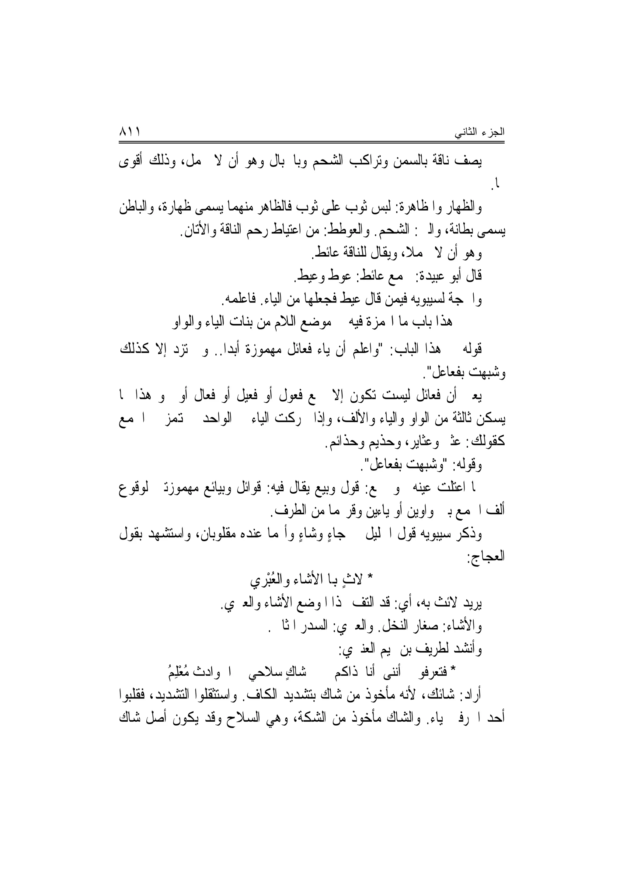 ‫١١٨‬                                                                ‫ﺍﻟﺠﺯﺀ ﺍﻟﺜﺎﻨﻲ‬

‫ﻳﺼﻒ ﻧﺎﻗﺔ ﺑﺎﻟﺴﻤﻦ ﻭﺗﺮﺍﻛﺐ ﺍﻟﺸﺤﻢ ﻭﺑﺎﳊﺒﺎﻝ ﻭﻫﻮ ﺃﻥ ﻻ ﲢﻤﻞ، ﻭﺫﻟﻚ ﺃﻗﻮﻯ‬
                                                                           ‫ﳍﺎ.‬
‫ﻭﺍﻟﻈﻬﺎﺭ ﻭﺍﳌﻈﺎﻫﺮﺓ: ﻟﺒﺲ ﺛﻮﺏ ﻋﻠﻰ ﺛﻮﺏ ﻓﺎﻟﻈﺎﻫﺮ ﻣﻨﻬﻤﺎ ﻳﺴﻤﻰ ﻇﻬﺎﺭﺓ، ﻭﺍﻟﺒﺎﻃﻦ‬
            ‫ﻳﺴﻤﻰ ﺑﻄﺎﻧﺔ، ﻭﺍﻟﲏ: ﺍﻟﺸﺤﻢ. ﻭﺍﻟﻌﻮﻃﻂ: ﻣﻦ ﺍﻋﺘﻴﺎﻁ ﺭﺣﻢ ﺍﻟﻨﺎﻗﺔ ﻭﺍﻷﺗﺎﻥ.‬
                                         ‫ﻭﻫﻮ ﺃﻥ ﻻ ﳛﻤﻼ، ﻭﻳﻘﺎﻝ ﻟﻠﻨﺎﻗﺔ ﻋﺎﺋﻂ.‬
                                      ‫ﻗﺎﻝ ﺃﺑﻮ ﻋﺒﻴﺪﺓ: ﳚﻤﻊ ﻋﺎﺋﻂ: ﻋﻮﻁ ﻭﻋﻴﻂ.‬
                      ‫ﻭﺍﳊﺠﺔ ﻟﺴﻴﺒﻮﻳﻪ ﻓﻴﻤﻦ ﻗﺎﻝ ﻋﻴﻂ ﻓﺠﻌﻠﻬﺎ ﻣﻦ ﺍﻟﻴﺎﺀ. ﻓﺎﻋﻠﻤﻪ.‬
           ‫ﻫﺬﺍ ﺑﺎﺏ ﻣﺎ ﺍﳍﻤﺰﺓ ﻓﻴﻪ ﰲ ﻣﻮﺿﻊ ﺍﻟﻼﻡ ﻣﻦ ﺑﻨﺎﺕ ﺍﻟﻴﺎﺀ ﻭﺍﻟﻮﺍﻭ‬
‫ﻗﻮﻟﻪ ﰲ ﻫﺬﺍ ﺍﻟﺒﺎﺏ: "ﻭﺍﻋﻠﻢ ﺃﻥ ﻳﺎﺀ ﻓﻌﺎﺋﻞ ﻣﻬﻤﻮﺯﺓ ﺃﺑﺪ‪‬ﺍ.. ﻭﱂ ﺗﺰﺩ ﺇﻻ ﻛﺬﻟﻚ‬
                                                              ‫ﻭﺷﺒﻬﺖ ﺑﻔﻌﺎﻋﻞ".‬
‫ﻳﻌﲏ ﺃﻥ ﻓﻌﺎﺋﻞ ﻟﻴﺴﺖ ﺗﻜﻮﻥ ﺇﻻ ﲨﻊ ﻓﻌﻮﻝ ﺃﻭ ﻓﻌﻴﻞ ﺃﻭ ﻓﻌﺎﻝ ﺃﻭ ﳓﻮ ﻫﺬﺍ ﳑﺎ‬
‫ﻳﺴﻜﻦ ﺛﺎﻟﺜﺔ ﻣﻦ ﺍﻟﻮﺍﻭ ﻭﺍﻟﻴﺎﺀ ﻭﺍﻷﻟﻒ، ﻭﺇﺫﺍ ﲢﺮﻛﺖ ﺍﻟﻴﺎﺀ ﰲ ﺍﻟﻮﺍﺣﺪ ﱂ ﻬﺗﻤﺰ ﰲ ﺍﳉﻤﻊ‬
                                          ‫ﻛﻘﻮﻟﻚ: ﻋﺜﲑ ﻭﻋﺜﺎﻳﺮ، ﻭﺣﺬﻳ‪‬ﻢ ﻭﺣﺬﺍﺋﻢ.‬
                                                   ‫ﻭﻗﻮﻟﻪ: "ﻭﺷ‪‬ﻬﺖ ﺑﻔﻌﺎﻋﻞ".‬
                                                               ‫‪‬ﺒ‬
‫ﳑﺎ ﺍﻋﺘﻠﺖ ﻋﻴﻨﻪ ﳓﻮ ﲨﻊ: ﻗﻮﻝ ﻭﺑ‪‬ﻊ ﻳﻘﺎﻝ ﻓﻴﻪ: ﻗﻮﺍﺋﻞ ﻭﺑﻴﺎﺋﻊ ﻣﻬﻤﻮﺯﺗﲔ ﻟﻮﻗﻮﻉ‬
                                         ‫ﹼ ﻴ‬
                               ‫ﺃﻟﻒ ﺍﳉﻤﻊ ﺑﲔ ﻭﺍﻭﻳﻦ ﺃﻭ ﻳﺎﺀﻳﻦ ﻭﻗﺮ‪‬ﻤﺎ ﻣﻦ ﺍﻟﻄﺮﻑ.‬
‫ﻭﺫﻛﺮ ﺳﻴﺒﻮﻳﻪ ﻗﻮﻝ ﺍﳋﻠﻴﻞ ﰲ ﺟﺎﺀ ﻭﺷﺎﺀ ﻭﺃ‪‬ﻤﺎ ﻋﻨﺪﻩ ﻣﻘﻠﻮﺑﺎﻥ، ﻭﺍﺳﺘﺸﻬﺪ ﺑﻘﻮﻝ‬
                                      ‫ٍ ٍ‬
                                                                       ‫ﺍﻟﻌﺠﺎﺝ:‬
                           ‫* ﻻﺙ ﻬﺑﺎ ﺍﻷﺷﺎﺀ ﻭﺍﻟﻌﺒْﺮﻱ‬
                           ‫ُ ‪‬‬                 ‫ٍ‬
                      ‫ﻳﺮﻳﺪ ﻻﺋﺚ ﺑﻪ، ﺃﻱ: ﻗﺪ ﺍﻟ‪‬ﺘﻒ ‪‬ﺬﺍ ﺍﳌﻮﺿﻊ ﺍﻷﺷﺎﺀ ﻭﺍﻟﻌﱪﻱ.‬
                       ‫‪‬‬                         ‫‪‬‬
                               ‫ﻭﺍﻷﺷﺎﺀ: ﺻﻐﺎﺭ ﺍﻟﻨﺨﻞ. ﻭﺍﻟﻌﱪﻱ: ﺍﻟﺴﺪﺭ ﺍﳌﺜﺎﱐ.‬
                                             ‫‪‬‬
                                             ‫ﻭﺃﻧﺸﺪ ﻟﻄﺮﻳﻒ ﺑﻦ ﲤﻴﻢ ﺍﻟﻌﻨﱪﻱ:‬
          ‫ﺷﺎﻙ ﺳﻼﺣﻲ ﰲ ﺍﳊﻮﺍﺩﺙ ُﻌﻠ ُ‬
          ‫ﻣ ْ ِﻢ‬                  ‫ٍ‬         ‫* ﻓﺘ ‪‬ﺮ ﹸﻮﱐ ﺃﻧ‪‬ﻰ ﺃﻧﺎ ﺫﺍﻛﻢ‬
                                                         ‫ﻨ‬    ‫ﻌﻓ‬
‫ﺃﺭﺍﺩ: ﺷﺎﺋﻚ، ﻷﻧﻪ ﻣﺄﺧﻮﺫ ﻣﻦ ﺷﺎﻙ ﺑﺘﺸﺪﻳﺪ ﺍﻟﻜﺎﻑ. ﻭﺍﺳﺘﺜﻘﻠﻮﺍ ﺍﻟﺘﺸﺪﻳﺪ، ﻓﻘﻠﺒﻮﺍ‬
‫ﺃﺣﺪ ﺍﳊﺮﻓﲔ ﻳﺎﺀ. ﻭﺍﻟﺸﺎﻙ ﻣﺄﺧﻮﺫ ﻣﻦ ﺍﻟﺸﻜﺔ، ﻭﻫﻲ ﺍﻟﺴﻼﺡ ﻭﻗﺪ ﻳﻜﻮﻥ ﺃﺻﻞ ﺷﺎﻙ‬
 