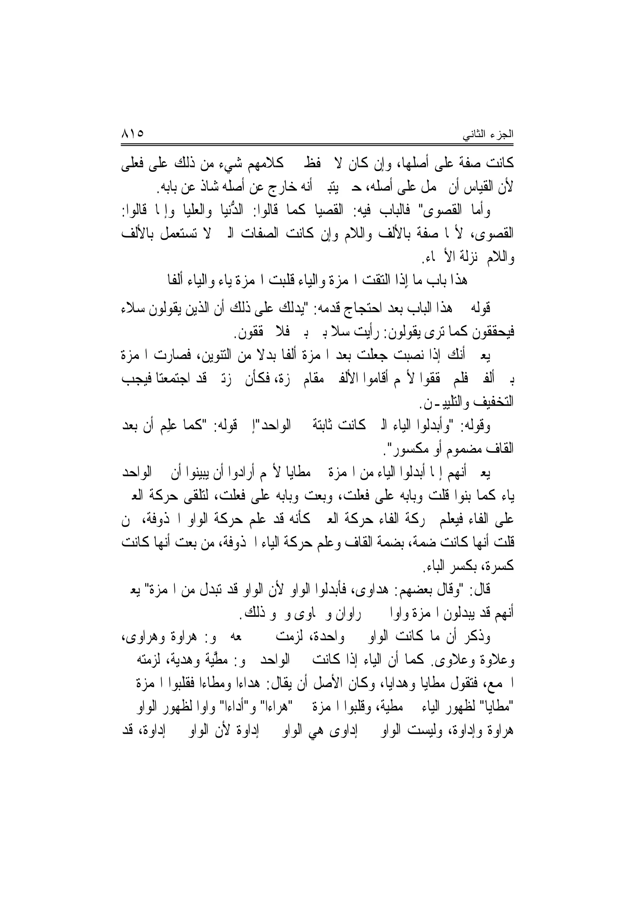 ‫٥١٨‬                                                                      ‫ﺍﻟﺠﺯﺀ ﺍﻟﺜﺎﻨﻲ‬

‫ﻛﺎﻧﺖ ﺻﻔﺔ ﻋﻠﻰ ﺃﺻﻠﻬﺎ، ﻭﺇﻥ ﻛﺎﻥ ﻻ ﳛﻔﻆ ﰲ ﻛﻼﻣﻬﻢ ﺷﻲﺀ ﻣﻦ ﺫﻟﻚ ﻋﻠﻰ ﻓﻌﻠﻰ‬
       ‫ﻷﻥ ﺍﻟﻘﻴﺎﺱ ﺃﻥ ﳛﻤﻞ ﻋﻠﻰ ﺃﺻﻠﻪ، ﺣﱴ ﻳﺘﺒﲔ ﺃ‪‬ﻪ ﺧﺎﺭﺝ ﻋﻦ ﺃﺻﻠﻪ ﺷﺎﺫ ﻋﻦ ﺑﺎﺑﻪ.‬
                                        ‫ﻧ‬
‫ﻭﺃﻣﺎ ﺍﻟﻘﺼﻮﻯ" ﻓﺎﻟﺒﺎﺏ ﻓﻴﻪ: ﺍﻟﻘﺼﻴ‪‬ﺎ ﻛﻤﺎ ﻗﺎﻟﻮﺍ: ﺍﻟ ﱡﻧﻴﺎ ﻭﺍﻟﻌﻠﻴ‪‬ﺎ ﻭﺇﳕﺎ ﻗﺎﻟﻮﺍ:‬
                ‫‪‬ﹾ‬        ‫ﺪ‬                 ‫ﹸ ‪‬‬
‫ﺍﻟﻘﺼﻮ‪‬ﻯ، ﻷ‪‬ﺎ ﺻﻔﺔ ﺑﺎﻷﻟﻒ ﻭﺍﻟﻼﻡ ﻭﺇﻥ ﻛﺎﻧﺖ ﺍﻟﺼﻔﺎﺕ ﺍﻟﱵ ﻻ ﺗﺴﺘﻌﻤﻞ ﺑﺎﻷﻟﻒ‬                 ‫ﹸ ‪‬‬
                                                                 ‫ﻭﺍﻟﻼﻡ ﲟﻨ‪‬ﺰﻟﺔ ﺍﻷﲰﺎﺀ.‬
          ‫ﻫﺬﺍ ﺑﺎﺏ ﻣﺎ ِﺇﺫﹶﺍ ﺍﻟﺘﻘﺖ ﺍﳍﻤﺰﺓ ﻭﺍﻟﻴﺎﺀ ﹸﻠﺒﺖ ﺍﳍﻤﺰﺓ ﻳﺎﺀ ﻭﺍﻟﻴﺎﺀ ﺃﻟﻔﹰﺎ‬
                                     ‫ﻗ‬
‫ﻗﻮﻟﻪ ﰲ ﻫﺬﺍ ﺍﻟﺒﺎﺏ ﺑﻌﺪ ﺍﺣﺘﺠﺎﺝ ﻗﺪﻣﻪ: "ﻳﺪﻟﻚ ﻋﻠﻰ ﺫﻟﻚ ﺃﻥ ﺍﻟﺬﻳﻦ ﻳﻘﻮﻟﻮﻥ ﺳ‪‬ﻼﺀ‬
                       ‫ﻓﻴﺤﻘﻘﻮﻥ ﻛﻤﺎ ﺗﺮﻯ ﻳﻘﻮﻟﻮﻥ: ﺭﺃﻳﺖ ﺳﻼ ﺑﲔ ﺑﲔ ﻓﻼ ﳛﻘﻘﻮﻥ.‬
                                       ‫ﹰ ‪‬‬
‫ﻳﻌﲏ ﺃﻧﻚ ﺇﺫﺍ ﻧﺼﺒﺖ ﺟﻌﻠﺖ ﺑﻌﺪ ﺍﳍﻤﺰﺓ ﺃﻟﻔﹰﺎ ﺑﺪﻻ ﻣﻦ ﺍﻟﺘﻨﻮﻳﻦ، ﻓﺼﺎﺭﺕ ﺍﳍﻤﺰﺓ‬
                            ‫ﹰ‬
‫ﺑﲔ ﺃﻟﻔﲔ ﻓﻠﻢ ﳛﻘﻘﻮﺍ ﻷ‪‬ﻢ ﺃﻗﺎﻣﻮﺍ ﺍﻷﻟﻔﲔ ﻣﻘﺎﻡ ﳘﺰﺓ، ﻓﻜﺄﻥ ﳘﺰﺗﲔ ﻗﺪ ﺍﺟﺘﻤﻌﺘﺎ ﻓﻴﺠﺐ‬
                                                             ‫ﺍﻟﺘﺨﻔﻴﻒ ﻭﺍﻟﺘﻠﻴﻴـﻦ.‬
‫ﻭﻗﻮﻟﻪ: "ﻭﺃ‪‬ﺑ ‪‬ﻟ ‪‬ﺍ ﺍﻟﻴﺎﺀ ﺍﻟﱵ ﻛﺎﻧﺖ ﺛﺎﺑﺘﺔ ﰲ ﺍﻟﻮﺍﺣﺪ"ﺇﱃ ﻗﻮﻟﻪ: "ﻛﻤﺎ ‪‬ﻠﻢ ﺃﻥ ﺑﻌﺪ‬
        ‫ﻋِ ‪‬‬                                                 ‫ﺪﻮ‬
                                                       ‫ﺍﻟﻘﺎﻑ ﻣﻀﻤﻮﻡ ﺃﻭ ﻣﻜﺴﻮﺭ".‬
‫ﻳﻌﲏ ﺃ‪‬ﻬﻢ ﺇﳕﺎ ﺃﺑﺪﻟﻮﺍ ﺍﻟﻴﺎﺀ ﻣﻦ ﺍﳍﻤﺰﺓ ﰲ ﻣﻄﺎﻳﺎ ﻷ‪‬ﻢ ﺃﺭﺍﺩﻭﺍ ﺃﻥ ﻳﺒﻴﻨﻮﺍ ﺃﻥ ﰲ ﺍﻟﻮﺍﺣﺪ‬
                                                                       ‫ﻧ‬
‫ﻳﺎﺀ ﻛﻤﺎ ﺑﻨﻮﺍ ﻗﻠﺖ ﻭﺑﺎﺑﻪ ﻋﻠﻰ ﻓﻌﻠﺖ، ﻭﺑﻌﺖ ﻭﺑﺎﺑﻪ ﻋﻠﻰ ﻓﻌﻠﺖ، ﻟﺘﻠﻘﻰ ﺣﺮﻛﺔ ﺍﻟﻌﲔ‬
‫ﻋﻠﻰ ﺍﻟﻔﺎﺀ ﻓﻴﻌﻠﻢ ﲝﺮﻛﺔ ﺍﻟﻔﺎﺀ ﺣﺮﻛﺔ ﺍﻟﻌﲔ ﻛﺄﻧﻪ ﻗﺪ ﻋﻠﻢ ﺣﺮﻛﺔ ﺍﻟﻮﺍﻭ ﺍﶈﺬﻭﻓﺔ، ﳑﻦ‬
‫ﻗﻠﺖ ﺃ‪‬ﻬﺎ ﻛﺎﻧﺖ ﺿﻤﺔ، ﺑﻀﻤﺔ ﺍﻟﻘﺎﻑ ﻭﻋﻠﻢ ﺣﺮﻛﺔ ﺍﻟﻴﺎﺀ ﺍﶈﺬﻭﻓﺔ، ﻣﻦ ﺑﻌﺖ ﺃ‪‬ﻬﺎ ﻛﺎﻧﺖ‬
         ‫ﻧ‬                                                                ‫ﻧ‬
                                                              ‫ﻛﺴﺮﺓ، ﺑﻜﺴﺮ ﺍﻟﺒﺎﺀ.‬
‫ﻗﺎﻝ: "ﻭﻗﺎﻝ ﺑﻌﻀﻬﻢ: ﻫﺪﹶﺍﻭ‪‬ﻯ، ﻓﺄﺑﺪﻟﻮﺍ ﺍﻟﻮﺍﻭ ﻷﻥ ﺍﻟﻮﺍﻭ ﻗﺪ ‪‬ﺗ‪‬ﺒ ‪‬ﻝ ﻣﻦ ﺍﳍﻤﺰﺓ" ﻳﻌﲏ‬
                  ‫ﺪ‬                                   ‫‪‬‬
                         ‫ﺃ‪‬ﻬﻢ ﻗﺪ ﻳﺒﺪﻟﻮﻥ ﺍﳍﻤﺰﺓ ﻭﺍﻭ‪‬ﺍ ﰲ ﲪﺮﺍﻭﺍﻥ ﻭﲰﺎﹶﻭﻯ ﻭﳓﻮ ﺫﻟﻚ.‬  ‫ﻧ‬
‫ﻭﺫﻛﺮ ﺃﻥ ﻣﺎ ﻛﺎﻧﺖ ﺍﻟﻮﺍﻭ ﰲ ﻭﺍﺣﺪﺓ، ﻟﺰﻣﺖ ﰲ ﲨﻌﻪ ﳓﻮ: ﻫ‪‬ﺮﺍﻭﺓ ﻭﻫﺮﺍﻭﻯ،‬
‫ﻭﻋﻼﻭﺓ ﻭﻋﻼﻭﻯ. ﻛﻤﺎ ﺃﻥ ﺍﻟﻴﺎﺀ ﺇﺫﺍ ﻛﺎﻧﺖ ﰲ ﺍﻟﻮﺍﺣﺪ ﳓﻮ: ﻣ ﱠﻴﺔ ﻭﻫﺪ‪‬ﺔ، ﻟﺰﻣﺘﻪ ﰲ‬
            ‫ﻳ‬      ‫ﻄ‬
‫ﺍﳉﻤﻊ، ﻓﺘﻘﻮﻝ ﻣﻄﹶﺎﻳﺎ ﻭﻫﺪﺍﻳﺎ، ﻭﻛﺎﻥ ﺍﻷﺻﻞ ﺃﻥ ﻳﻘﺎﻝ: ﻫﺪﺍﺀﺍ ﻭﻣﻄﺎﺀﺍ ﻓﻘﻠﺒﻮﺍ ﺍﳍﻤﺰﺓ ﰲ‬
                                                                  ‫‪‬‬
‫"ﻣﻄﺎﻳﺎ" ﻟﻈﻬﻮﺭ ﺍﻟﻴﺎﺀ ﰲ ﻣﻄﻴﺔ، ﻭﻗﻠﺒﻮﺍ ﺍﳍﻤﺰﺓ ﰲ "ﻫﺮﺍﺀﺍ" ﻭ"ﺃﺩﺍﺀﺍ" ﻭﺍﻭ‪‬ﺍ ﻟﻈﻬﻮﺭ ﺍﻟﻮﺍﻭ ﰲ‬
‫ﻫﺮﺍﻭﺓ ﻭﺇﺩﺍﻭﺓ، ﻭﻟﻴﺴﺖ ﺍﻟﻮﺍﻭ ﰲ ﺇﺩﺍﻭﻯ ﻫﻲ ﺍﻟﻮﺍﻭ ﰲ ﺇﺩﺍﻭﺓ ﻷﻥ ﺍﻟﻮﺍﻭ ﰲ ﺇﺩﺍﻭﺓ، ﻗﺪ‬
 