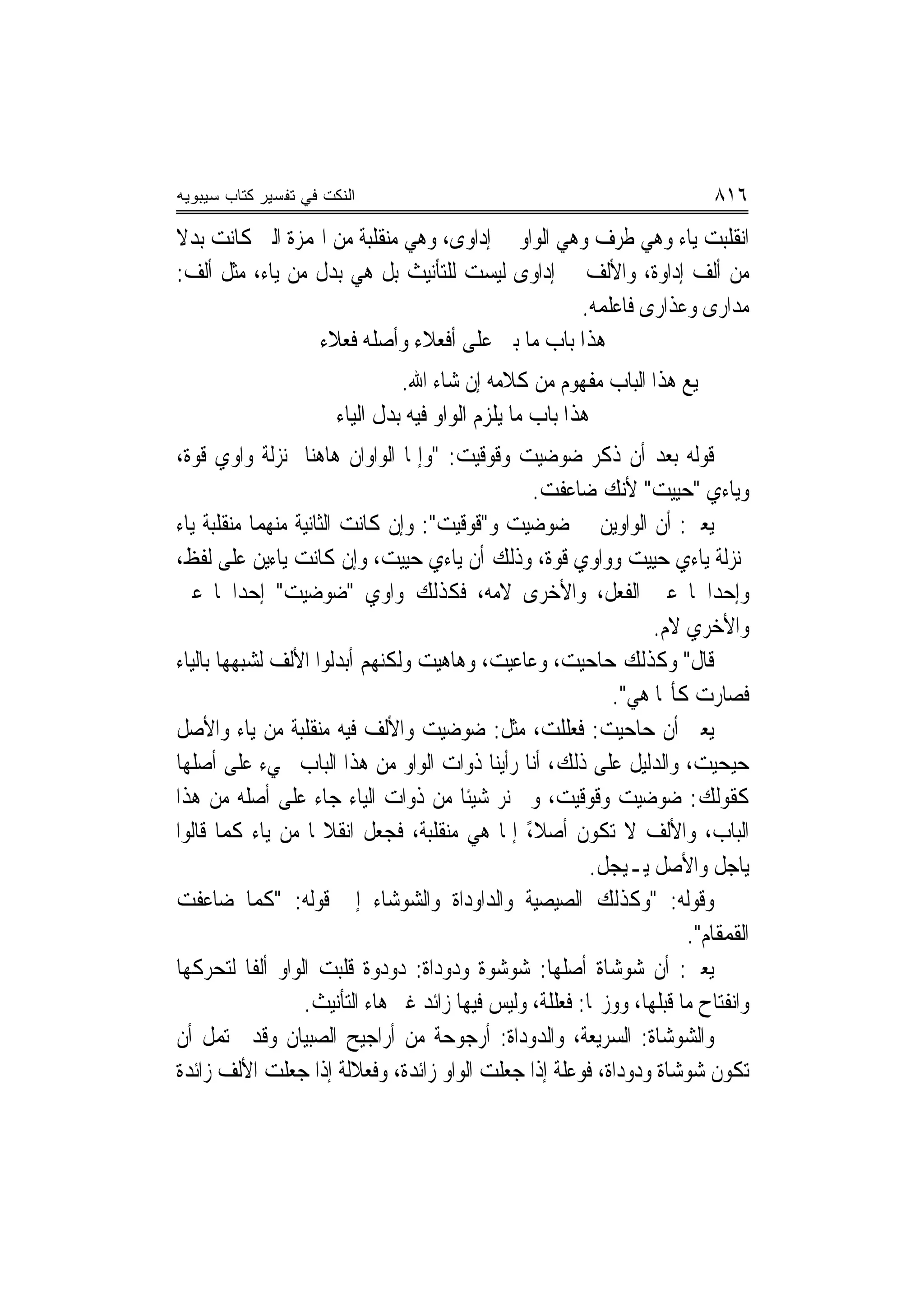 ‫ﺍﻟﻨﻜﺕ ﻓﻲ ﺘﻔﺴﻴﺭ ﻜﺘﺎﺏ ﺴﻴﺒﻭﻴﻪ‬                                                   ‫٦١٨‬
‫ﺍﻧﻘﻠﺒﺖ ﻳﺎﺀ ﻭﻫﻲ ﻃﺮﻑ ﻭﻫﻲ ﺍﻟﻮﺍﻭ ﰲ ﺇﺩﺍﻭﻯ، ﻭﻫﻲ ﻣﻨﻘﻠﺒﺔ ﻣﻦ ﺍﳍﻤﺰﺓ ﺍﻟﱵ ﻛﺎﻧﺖ ﺑﺪﻻ‬
‫ﹰ‬
‫ﻣﻦ ﺃﻟﻒ ﺇﺩﺍﻭﺓ، ﻭﺍﻷﻟﻒ ﰲ ﺇﺩﺍﻭﻯ ﻟﻴﺴﺖ ﻟﻠﺘﺄﻧﻴﺚ ﺑﻞ ﻫﻲ ﺑﺪﻝ ﻣﻦ ﻳﺎﺀ، ﻣﺜﻞ ﺃﻟﻒ:‬
                                                  ‫ﻣﺪﺍﺭﻯ ﻭﻋﺬﺍﺭﻯ ﻓﺎﻋﻠﻤﻪ.‬
                 ‫ﻫﺬﺍ ﺑﺎﺏ ﻣﺎ ﺑﲏ ﻋﻠﻰ ﺃﻓﻌﻼﺀ ﻭﺃﺻﻠﻪ ﻓﻌﻼﺀ‬
                                ‫ﲨﻴﻊ ﻫﺬﺍ ﺍﻟﺒﺎﺏ ﻣﻔﻬﻮﻡ ﻣﻦ ﻛﻼﻣﻪ ﺇﻥ ﺷﺎﺀ ﺍﷲ.‬
                       ‫ﻫﺬﺍ ﺑﺎﺏ ﻣﺎ ﻳﻠﺰﻡ ﺍﻟﻮﺍﻭ ﻓﻴﻪ ﺑﺪﻝ ﺍﻟﻴﺎﺀ‬
‫ﻗﻮﻟﻪ ﺑﻌﺪ ﺃﻥ ﺫﻛﺮ ﺿﻮﺿﻴﺖ ﻭﻗﻮﻗﻴﺖ: "ﻭﺇﳕﺎ ﺍﻟﻮﺍﻭﺍﻥ ﻫﺎﻫﻨﺎ ﲟﻨ‪‬ﺰﻟﺔ ﻭﺍﻭﻱ ﻗ ‪‬ﺓ،‬
  ‫ﻮ‬
                                                  ‫ﻭﻳﺎﺀﻱ "ﺣﻴﻴﺖ" ﻷﻧﻚ ﺿﺎﻋﻔﺖ.‬
‫ﻳﻌﲏ: ﺃﻥ ﺍﻟﻮﺍﻭﻳﻦ ﰲ ﺿ‪‬ﻮﺿﻴﺖ ﻭ"ﻗﹶﻮﻗﻴﺖ": ﻭﺇﻥ ﻛﺎﻧﺖ ﺍﻟﺜﺎﻧﻴﺔ ﻣﻨﻬﻤﺎ ﻣﻨﻘﻠﺒﺔ ﻳﺎﺀ‬
‫ﲟﻨ‪‬ﺰﻟﺔ ﻳﺎﺀﻱ ﺣﻴﻴﺖ ﻭﻭﺍﻭﻱ ﻗﻮﺓ، ﻭﺫﻟﻚ ﺃﻥ ﻳﺎﺀﻱ ﺣﻴﻴﺖ، ﻭﺇﻥ ﻛﺎﻧﺖ ﻳﺎﺀﻳﻦ ﻋﻠﻰ ﻟﻔﻆ،‬
‫ﻭﺇﺣﺪﺍﳘﺎ ﻋﲔ ﺍﻟﻔﻌﻞ، ﻭﺍﻷﺧﺮﻯ ﻻﻣﻪ، ﻓﻜﺬﻟﻚ ﻭﺍﻭﻱ "ﺿﻮﺿﻴﺖ" ﺇﺣﺪﺍﳘﺎ ﻋﲔ‬
                                                                   ‫ﻭﺍﻷﺧﺮﻱ ﻻﻡ.‬
‫ﻗﺎﻝ" ﻭﻛﺬﻟﻚ ﺣ‪‬ﺎﺣﻴ‪‬ﺖ، ﻭﻋﺎﻋﻴﺖ، ﻭﻫﺎﻫﻴﺖ ﻭﻟﻜ‪‬ﻬﻢ ﺃﺑﺪﻟﻮﺍ ﺍﻷﻟﻒ ﻟﺸﺒﻬﻬﺎ ﺑﺎﻟﻴﺎﺀ‬
                             ‫ﻨ‬                            ‫‪‬‬
                                                             ‫ﻓﺼﺎﺭﺕ ﻛﺄ‪‬ﺎ ﻫﻲ".‬
‫ﻳﻌﲏ ﺃﻥ ﺣ‪‬ﺎﺣ‪‬ﻴ ‪ :‬ﻓﻌﻠﻠ ‪ ،‬ﻣﺜﻞ: ﺿ‪‬ﻮﺿ‪‬ﻴ ‪ ‬ﻭﺍﻷﻟﻒ ﻓﻴﻪ ﻣﻨﻘﻠﺒﺔ ﻣﻦ ﻳﺎﺀ ﻭﺍﻷﺻﻞ‬
                                   ‫‪‬ﺖ‬              ‫‪ ‬ﺖ ﹶ ‪‬ﹶ ﹾﺖ‬
‫ﺣ‪‬ﻴﺤ‪‬ﻴ ‪ ،‬ﻭﺍﻟﺪﻟﻴﻞ ﻋﻠﻰ ﺫﻟﻚ، ﺃ‪‬ﺎ ﺭﺃﻳﻨﺎ ﺫﻭﺍﺕ ﺍﻟﻮﺍﻭ ﻣﻦ ﻫﺬﺍ ﺍﻟﺒﺎﺏ ﲡﻲﺀ ﻋﻠﻰ ﺃﺻﻠﻬﺎ‬
                                                 ‫ﻧ‬                       ‫‪ ‬ﺖ‬
‫ﻛﻘﻮﻟﻚ: ﺿﻮﺿﻴﺖ ﻭﻗﻮﻗﻴﺖ، ﻭﱂ ﻧﺮ ﺷﻴﹰﺌﺎ ﻣﻦ ﺫﻭﺍﺕ ﺍﻟﻴﺎﺀ ﺟﺎﺀ ﻋﻠﻰ ﺃﺻﻠﻪ ﻣﻦ ﻫﺬﺍ‬
‫ﺍﻟﺒﺎﺏ، ﻭﺍﻷﻟﻒ ﻻ ﺗﻜﻮﻥ ﺃﺻﻼ، ﺇﳕﺎ ﻫﻲ ﻣﻨﻘﻠﺒﺔ، ﻓﺠﻌﻞ ﺍﻧﻘﻼ‪‬ﺎ ﻣﻦ ﻳﺎﺀ ﻛﻤﺎ ﻗﺎﻟﻮﺍ‬
                                                ‫ً‬
                                                           ‫ﻳﺎﺟﻞ ﻭﺍﻷﺻﻞ ﻳـﻴﺠﻞ.‬
‫ﻭﻗﻮﻟﻪ: "ﻭﻛﺬﻟﻚ ﺍﻟ ‪‬ﻴﺼﻴﺔ ﻭﺍﻟ ‪‬ﺍﻭﺩﺍﺓ ﻭﺍﻟ ‪‬ﻮﺷﺎﺀ ﺇﱃ ﻗﻮﻟﻪ: "ﻛﻤﺎ ﺿﺎﻋﻔﺖ‬
                                 ‫ﺸ‬         ‫ﺪ‬          ‫ﺼ‬
                                                                        ‫ﺍﻟﻘﻤﻘﹶﺎﻡ".‬
                                                                              ‫ﹶ‪‬‬
‫ﻳﻌﲏ: ﺃﻥ ﺷﻮ‪‬ﺷﺎﺓ ﺃﺻﻠﻬﺎ: ﺷﻮﺷ‪‬ﻮﺓ ﻭﺩﻭﺩ‪‬ﺍﺓ: ﺩﻭﺩﻭ‪‬ﺓ ﻗﻠﺒﺖ ﺍﻟﻮﺍﻭ ﺃﻟﻔﹰﺎ ﻟﺘﺤﺮﻛﻬﺎ‬
                             ‫‪  ‬ﹶ ‪   ‬‬                    ‫‪‬‬
                  ‫ﻭﺍﻧﻔﺘﺎﺡ ﻣﺎ ﻗﺒﻠﻬﺎ، ﻭﻭﺯ‪‬ﺎ: ﻓﻌﻠﻠﺔﹶ، ﻭﻟﻴﺲ ﻓﻴﻬﺎ ﺯﺍﺋﺪ ﻏﲑ ﻫﺎﺀ ﺍﻟﺘﺄﻧﻴﺚ.‬
                                                    ‫ﹶ ‪‬ﹶﹶ‬
‫ﻭﺍﻟﺸﻮﺷﺎﺓ: ﺍﻟﺴﺮﻳﻌﺔ، ﻭﺍﻟﺪﻭﺩﺍﺓ: ﺃﺭﺟﻮﺣﺔ ﻣﻦ ﺃﺭﺍﺟﻴﺢ ﺍﻟﺼﺒﻴﺎﻥ ﻭﻗﺪ ﳛﺘﻤﻞ ﺃﻥ‬
‫ﺗﻜﻮﻥ ﺷﻮﺷﺎﺓ ﻭﺩﻭﺩﺍﺓ، ﻓﻮﻋﻠﺔ ﺇﺫﺍ ﺟﻌﻠﺖ ﺍﻟﻮﺍﻭ ﺯﺍﺋﺪﺓ، ﻭﻓﻌﻼﻟﺔ ﺇﺫﺍ ﺟﻌﻠﺖ ﺍﻷﻟﻒ ﺯﺍﺋﺪﺓ‬
 