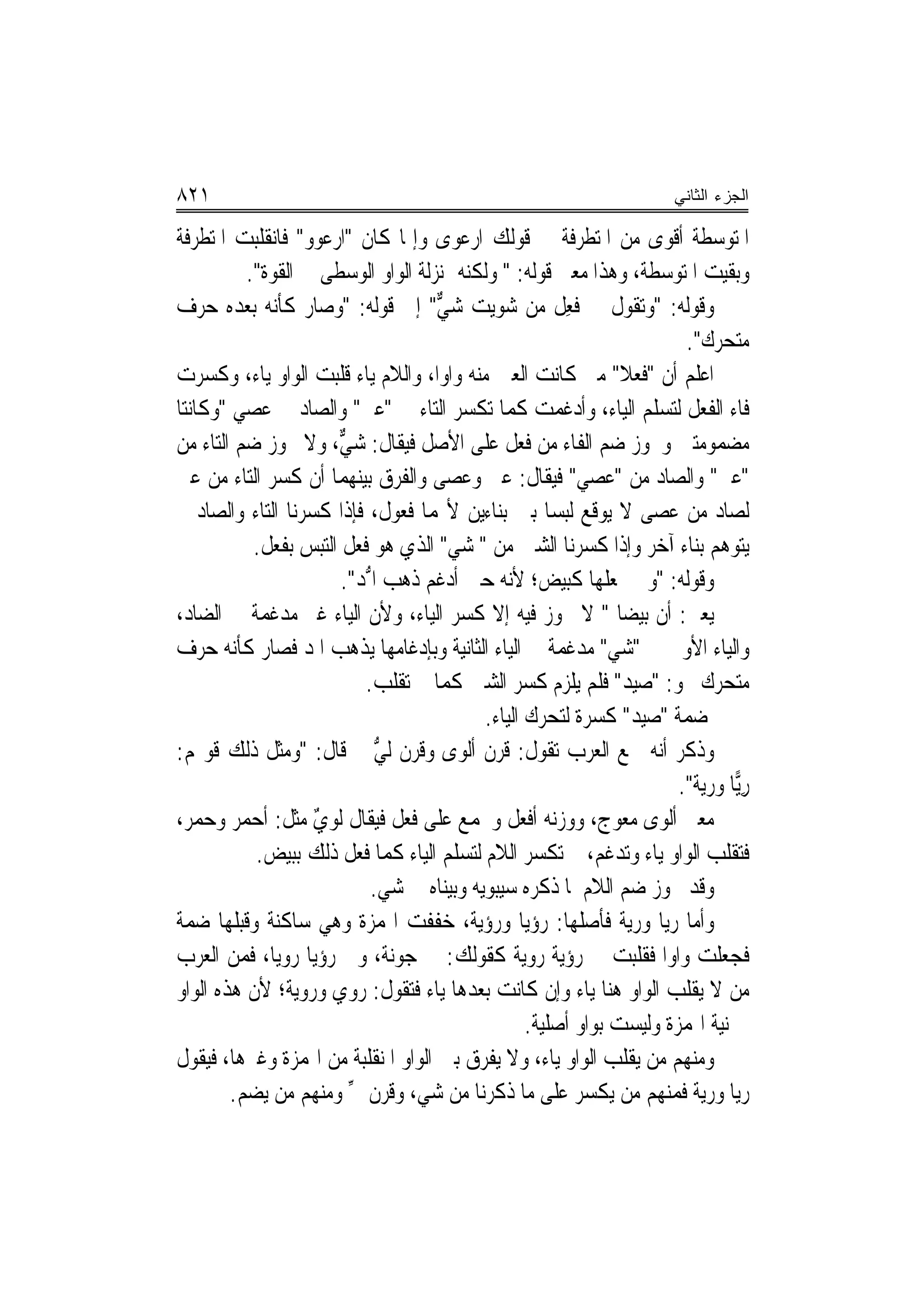 ‫١٢٨‬                                                                     ‫ﺍﻟﺠﺯﺀ ﺍﻟﺜﺎﻨﻲ‬

‫ﺍﳌﺘﻮﺳﻄﺔ ﺃﻗﻮﻯ ﻣﻦ ﺍﳌﺘﻄﺮﻓﺔ ﰲ ﻗﻮﻟﻚ ﺍﺭﻋﻮﻯ ﻭﺇﳕﺎ ﻛﺎﻥ "ﺍﺭﻋﻮﻭ" ﻓﺎﻧﻘﻠﺒﺖ ﺍﳌﺘﻄﺮﻓﺔ‬
                   ‫‪‬‬
          ‫ﻭﺑﻘﻴﺖ ﺍﳌﺘﻮﺳﻄﺔ، ﻭﻫﺬﺍ ﻣﻌﲎ ﻗﻮﻟﻪ: " ﻭﻟﻜﻨﻪ ﲟﻨ‪‬ﺰﻟﺔ ﺍﻟﻮﺍﻭ ﺍﻟﻮﺳﻄﻰ ﰲ ﺍﻟﻘﻮﺓ".‬
‫ﻭﻗﻮﻟﻪ: "ﻭﺗﻘﻮﻝ ﰲ ﻓﻌِﻞ ﻣﻦ ﺷﻮﻳ‪‬ﺖ ﺷ ﱞ" ﺇﱃ ﻗﻮﻟﻪ: "ﻭﺻﺎﺭ ﻛﺄﻧﻪ ﺑﻌﺪﻩ ﺣﺮﻑ‬
                                       ‫ﻲ‬                   ‫ﹸ‬
                                                                          ‫ﻣﺘﺤﺮﻙ".‬
‫ﺍﻋﻠﻢ ﺃﻥ "ﹸﻌﻼ" ﻣﱴ ﻛﺎﻧﺖ ﺍﻟﻌﲔ ﻣﻨﻪ ﻭﺍﻭ‪‬ﺍ، ﻭﺍﻟﻼﻡ ﻳﺎﺀ ﻗﻠﺒﺖ ﺍﻟﻮﺍﻭ ﻳﺎﺀ، ﻭﻛﺴﺮﺕ‬
                                                                  ‫ﻓ ﹰ‬
‫ﻓﺎﺀ ﺍﻟﻔﻌﻞ ﻟﺘﺴﻠﻢ ﺍﻟﻴﺎﺀ، ﻭﺃﺩﻏﻤﺖ ﻛﻤﺎ ﺗﻜﺴﺮ ﺍﻟﺘﺎﺀ ﰲ " ‪‬ﱵ" ﻭﺍﻟﺼﺎﺩ ﰲ ‪‬ﺼﻲ "ﻭﻛﺎﻧﺘﺎ‬
              ‫ﻋ‬               ‫ﻋ‬
‫ﻣﻀﻤﻮﻣﺘﲔ ﻭﳚﻮﺯ ﺿﻢ ﺍﻟﻔﺎﺀ ﻣﻦ ﻓﻌﻞ ﻋﻠﻰ ﺍﻷﺻﻞ ﻓﻴﻘﺎﻝ: ﺷ ﱞ، ﻭﻻ ﳚﻮﺯ ﺿﻢ ﺍﻟﺘﺎﺀ ﻣﻦ‬
                        ‫‪‬ﻲ‬
‫"ﻋﱵ" ﻭﺍﻟﺼﺎﺩ ﻣﻦ " ‪‬ﺼﻲ" ﻓﻴﻘﺎﻝ: ﻋﱴ ﻭﻋﺼﻰ ﻭﺍﻟﻔﺮﻕ ﺑﻴﻨﻬﻤﺎ ﺃﻥ ﻛﺴﺮ ﺍﻟﺘﺎﺀ ﻣﻦ ﻋﱵ‬
                                                            ‫ﻋ ‪‬‬
‫ﻟﺼﺎﺩ ﻣﻦ ﻋﺼﻰ ﻻ ﻳﻮﻗﻊ ﻟﺒﺴ‪‬ﺎ ﺑﲔ ﺑﻨﺎﺀﻳﻦ ﻷ‪‬ﻤﺎ ﻓﻌﻮﻝ، ﻓﺈﺫﺍ ﻛﺴﺮﻧﺎ ﺍﻟﺘﺎﺀ ﻭﺍﻟﺼﺎﺩ ﱂ‬
            ‫ﻳﺘﻮﻫﻢ ﺑﻨﺎﺀ ﺁﺧﺮ ﻭﺇﺫﺍ ﻛﺴﺮﻧﺎ ﺍﻟﺸﲔ ﻣﻦ " ﺷ ‪ "‬ﺍﻟﺬﻱ ﻫﻮ ﻓﻌ‪‬ﻞ ﺍﻟﺘﺒﺲ ﺑﻔﻌﻞ.‬
                           ‫ﹸ‬            ‫‪‬ﻲ‬
                        ‫ﻭﻗﻮﻟﻪ: "ﻭﱂ ﳚﻌﻠﻬﺎ ﻛﺒﻴﺾ؛ ﻷﻧﻪ ﺣﲔ ﺃﺩﻏﻢ ﺫﻫﺐ ﺍ ﱡﺪ".‬
                            ‫ﳌ‬
‫ﻳﻌﲏ: ﺃﻥ ﺑﻴﻀﺎ " ﻻ ﳚﻮﺯ ﻓﻴﻪ ﺇﻻ ﻛﺴﺮ ﺍﻟﻴﺎﺀ، ﻭﻷﻥ ﺍﻟﻴﺎﺀ ﻏﲑ ﻣﺪﻏﻤﺔ ﰲ ﺍﻟﻀﺎﺩ،‬
                                                                 ‫ﹰ‬
‫ﻭﺍﻟﻴﺎﺀ ﺍﻷﻭﱃ ﰲ "ﺷ ‪ "‬ﻣﺪﻏﻤﺔ ﰲ ﺍﻟﻴﺎﺀ ﺍﻟﺜﺎﻧﻴﺔ ﻭﺑﺈﺩﻏﺎﻣﻬﺎ ﻳﺬﻫﺐ ﺍﳌﺪ ﻓﺼﺎﺭ ﻛﺄﻧﻪ ﺣﺮﻑ‬
                                                                ‫‪‬ﻲ‬
                            ‫ﻣﺘﺤﺮﻙ ﳓﻮ: "ﺻﻴ‪‬ﺪ" ﻓﻠﻢ ﻳﻠﺰﻡ ﻛﺴﺮ ﺍﻟﺸﲔ ﻛﻤﺎ ﱂ ﺗﻘﻠﺐ.‬
                                                                    ‫‪‬‬
                                             ‫ﺿﻤﺔ " ‪‬ﻴﺪ" ﻛﺴﺮﺓ ﻟﺘﺤﺮﻙ ﺍﻟﻴﺎﺀ.‬
                                                                      ‫ﺻ‬
‫ﻭﺫﻛﺮ ﺃ‪‬ﻪ ﲰﻊ ﺍﻟﻌﺮﺏ ﺗﻘﻮﻝ: ﻗﺮ‪‬ﻥ ﹶﺃﻟﹾﻮﻯ ﻭﻗ ‪‬ﻥ ﹸﻟ ﱡ ﰒ ﻗﺎﻝ: "ﻭﻣﺜﻞ ﺫﻟﻚ ﻗﻮﳍﻢ:‬
                              ‫‪ ‬ﹸﺮ ﻲ‬            ‫ﹶ‬                      ‫ﻧ‬
                                                                         ‫ﺭ‪‬ﺎ ﻭﺭﻳﺔ".‬
                                                                                 ‫ِﻳ‬
‫ﻣﻌﲎ ﺃﻟﻮﻯ ﻣﻌﻮﺝ، ﻭﻭﺯﻧﻪ ﺃﻓﻌﻞ ﻭﳚﻤﻊ ﻋﻠﻰ ﻓﻌ‪‬ﻞ ﻓﻴﻘﺎﻝ ﹸﻟﻮﻱ ﻣﺜﻞ: ﺃﺣﻤ‪‬ﺮ ﻭﺣﻤ‪‬ﺮ،‬
    ‫‪‬‬      ‫‪‬‬        ‫‪ٌ‬‬            ‫ﹸ‬
             ‫ﻓﺘﻘﻠﺐ ﺍﻟﻮﺍﻭ ﻳﺎﺀ ﻭﺗﺪﻏﻢ، ﰒ ﺗﻜﺴﺮ ﺍﻟﻼﻡ ﻟﺘﺴﻠﻢ ﺍﻟﻴﺎﺀ ﻛﻤﺎ ﻓﻌﻞ ﺫﻟﻚ ﺑﺒﻴﺾ.‬
                             ‫ﻭﻗﺪ ﳚﻮﺯ ﺿﻢ ﺍﻟﻼﻡ ﳌﺎ ﺫﻛﺮﻩ ﺳﻴﺒﻮﻳﻪ ﻭﺑ‪‬ﻨﺎﻩ ﰲ ﺷ ‪.‬‬
                              ‫‪‬ﻲ‬        ‫ﻴ‬
‫ﻭﺃﻣﺎ ﺭ‪‬ﺎ ﻭﺭ‪‬ﺔ ﻓﺄﺻﻠﻬﺎ: ﺭﺅﻳ‪‬ﺎ ﻭﺭﺅﻳ‪‬ﺔ، ﺧﻔﻔﺖ ﺍﳍﻤﺰﺓ ﻭﻫﻲ ﺳﺎﻛﻨﺔ ﻭﻗﺒﻠﻬﺎ ﺿﻤﺔ‬
                                             ‫‪ ‬‬                 ‫ﻳ ﻳ‬
‫ﻓﺠﻌﻠﺖ ﻭﺍﻭ‪‬ﺍ ﻓﻘﻠﺒﺖ ﰲ ﺭﺅ‪‬ﻳﺔ ﺭﻭ‪‬ﻳﺔ ﻛﻘﻮﻟﻚ: ﰲ ‪‬ﻮﻧﺔ، ﻭﰲ ﺭﺅ‪‬ﻳﺎ ﺭﻭﻳ‪‬ﺎ، ﻓﻤﻦ ﺍﻟﻌﺮﺏ‬
                ‫‪ ‬‬             ‫ﺟ‬                   ‫‪ ‬‬
‫ﻣﻦ ﻻ ﻳﻘﻠﺐ ﺍﻟﻮﺍﻭ ﻫﻨﺎ ﻳﺎﺀ ﻭﺇﻥ ﻛﺎﻧﺖ ﺑﻌﺪﻫﺎ ﻳﺎﺀ ﻓﺘﻘﻮﻝ: ﺭﻭﻱ ﻭﺭﻭﻳﺔ؛ ﻷﻥ ﻫﺬﻩ ﺍﻟﻮﺍﻭ‬
                                                    ‫ﰲ ﻧﻴﺔ ﺍﳍﻤﺰﺓ ﻭﻟﻴﺴﺖ ﺑﻮﺍﻭ ﺃﺻﻠﻴﺔ.‬
‫ﻭﻣﻨﻬﻢ ﻣﻦ ﻳﻘﻠﺐ ﺍﻟﻮﺍﻭ ﻳﺎﺀ، ﻭﻻ ﻳﻔﺮﻕ ﺑﲔ ﺍﻟﻮﺍﻭ ﺍﳌﻨﻘﻠﺒﺔ ﻣﻦ ﺍﳍﻤﺰﺓ ﻭﻏﲑﻫﺎ، ﻓﻴﻘﻮﻝ‬
        ‫ﺭﻳﺎ ﻭﺭﻳﺔ ﻓﻤﻨﻬﻢ ﻣﻦ ﻳﻜﺴﺮ ﻋﻠﻰ ﻣﺎ ﺫﻛﺮﻧﺎ ﻣﻦ ﺷ ‪ ،‬ﻭﻗﺮﻥ ﱄ ﻭﻣﻨﻬﻢ ﻣﻦ ﻳﻀﻢ.‬
                         ‫ﱢ‬          ‫‪‬ﻲ‬
 