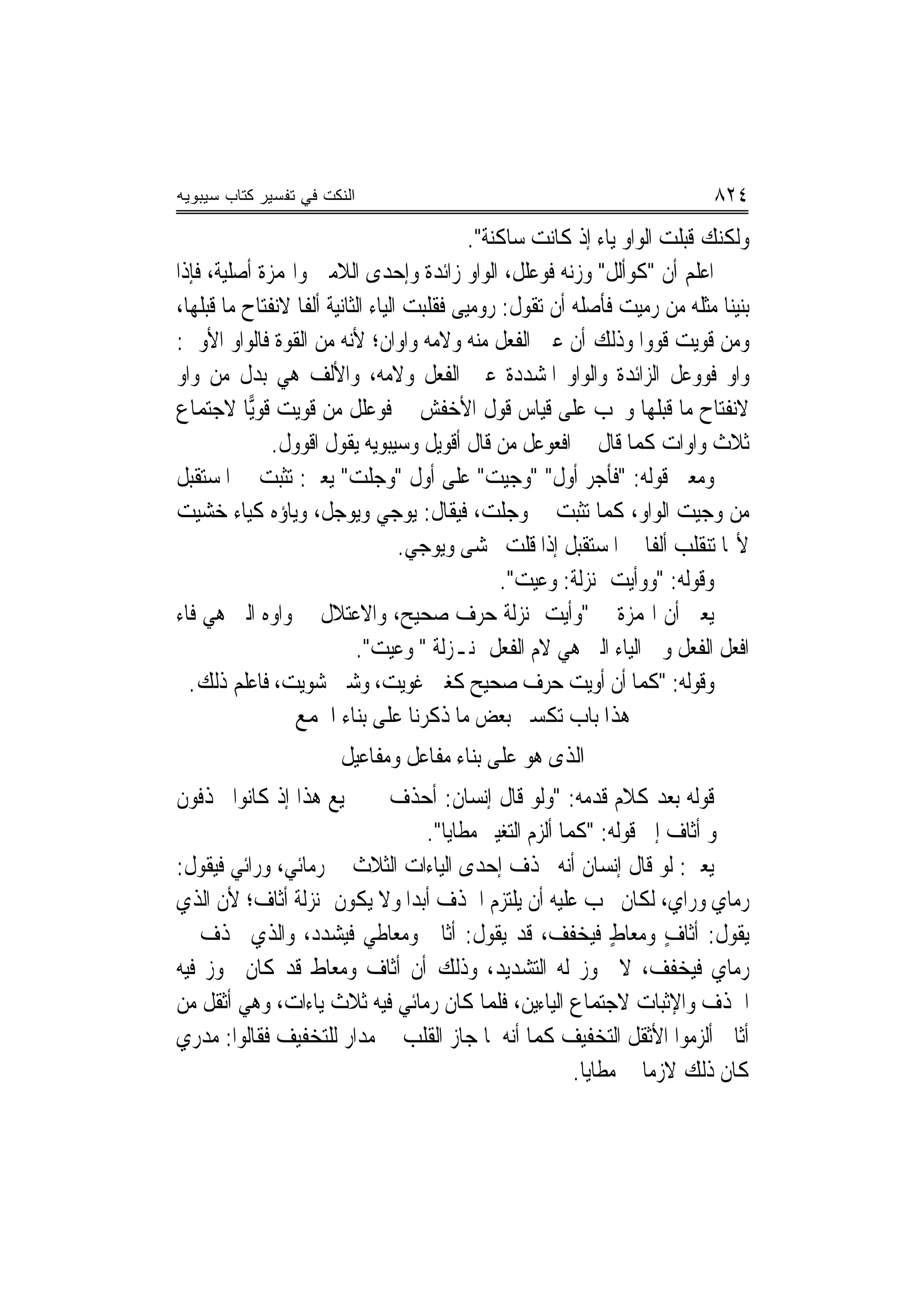 ‫ﺍﻟﻨﻜﺕ ﻓﻲ ﺘﻔﺴﻴﺭ ﻜﺘﺎﺏ ﺴﻴﺒﻭﻴﻪ‬                                                   ‫٤٢٨‬
                                              ‫ﻭﻟﻜﻨﻚ ﻗﺒﻠﺖ ﺍﻟﻮﺍﻭ ﻳﺎﺀ ﺇﺫ ﻛﺎﻧﺖ ﺳﺎﻛﻨﺔ".‬
‫ﺍﻋﻠﻢ ﺃﻥ "ﻛﻮﺃﻟﻞ" ﻭﺯﻧﻪ ﻓﻮﻋﻠﹶﻞ، ﺍﻟﻮﺍﻭ ﺯﺍﺋﺪﺓ ﻭﺇﺣﺪﻯ ﺍﻟﻼﻣﲔ ﻭﺍﳍﻤﺰﺓ ﺃﺻﻠﻴﺔ، ﻓﺈﺫﺍ‬
                                                      ‫ﹶ‪ ‬‬
‫ﺑﻨﻴﻨﺎ ﻣﺜﻠﻪ ﻣﻦ ﺭﻣﻴﺖ ﻓﺄﺻﻠﻪ ﺃﻥ ﺗﻘﻮﻝ: ﺭﻭﻣﻴ‪‬ﻰ ﻓﻘﻠﺒﺖ ﺍﻟﻴﺎﺀ ﺍﻟﺜﺎﻧﻴﺔ ﺃﻟﻔﹰﺎ ﻻﻧﻔﺘﺎﺡ ﻣﺎ ﻗﺒﻠﻬﺎ،‬
‫ﻭﻣﻦ ﻗﻮﻳﺖ ﻗﻮﻭﺍ ﻭﺫﻟﻚ ﺃﻥ ﻋﲔ ﺍﻟﻔﻌﻞ ﻣﻨﻪ ﻭﻻﻣﻪ ﻭﺍﻭﺍﻥ؛ ﻷﻧﻪ ﻣﻦ ﺍﻟﻘﻮﺓ ﻓﺎﻟﻮﺍﻭ ﺍﻷﻭﱃ:‬
‫ﻭﺍﻭ ﻓﻮﻭﻋﻞ ﺍﻟﺰﺍﺋﺪﺓ ﻭﺍﻟﻮﺍﻭ ﺍﳌﺸﺪﺩﺓ ﻋﲔ ﺍﻟﻔﻌﻞ ﻭﻻﻣﻪ، ﻭﺍﻷﻟﻒ ﻫﻲ ﺑﺪﻝ ﻣﻦ ﻭﺍﻭ‬
‫ﻻﻧﻔﺘﺎﺡ ﻣﺎ ﻗﺒﻠﻬﺎ ﻭﳚﺐ ﻋﻠﻰ ﻗﻴﺎﺱ ﻗﻮﻝ ﺍﻷﺧﻔﺶ ﰲ ﻓﻮﻋﻠﹶﻞ ﻣﻦ ﻗﻮﻳﺖ ﻗﻮ‪‬ﺎ ﻻﺟﺘﻤﺎﻉ‬
           ‫ﻳ‬                   ‫ﹶ‪‬‬
              ‫ﺛﻼﺙ ﻭﺍﻭﺍﺕ ﻛﻤﺎ ﻗﺎﻝ ﰲ ﺍﻓﻌﻮﻋﻞ ﻣﻦ ﻗﺎﻝ ﺃﻗﻮﻳﻞ ﻭﺳﻴﺒﻮﻳﻪ ﻳﻘﻮﻝ ﺍﻗﻮﻭﻝ.‬
               ‫ﹾ‪ ‬ﹶ‬
‫ﻭﻣﻌﲎ ﻗﻮﻟﻪ: "ﻓﺄﺟﺮ ﺃ ‪‬ﻝ" "ﻭﺟﻴﺖ" ﻋﻠﻰ ﺃﻭﻝ "ﻭﺟﻠﺖ" ﻳﻌﲏ: ﺗﺜﺒﺖ ﰲ ﺍﳌﺴﺘﻘﺒﻞ‬
                                                           ‫ﻭ‬
‫ﻣﻦ ﻭﺟﻴﺖ ﺍﻟﻮﺍﻭ، ﻛﻤﺎ ﺗﺜﺒﺖ ﰲ ﻭﺟﻠ ‪ ،‬ﻓﻴﻘﺎﻝ: ﻳﻮﺟﻲ ﻭﻳﻮﺟﻞ، ﻭﻳﺎﺅﻩ ﻛﻴﺎﺀ ﺧﺸﻴﺖ‬
                                                ‫ﺖ‬
                                    ‫ﻷ‪‬ﺎ ﺗﻨﻘﻠﺐ ﺃﻟﻔﹰﺎ ﰲ ﺍﳌﺴﺘﻘﺒﻞ ﺇﺫﺍ ﻗﻠﺖ ﳜﺸﻰ ﻭﻳﻮﺟﻲ.‬
                                                  ‫ﻭﻗﻮﻟﻪ: "ﻭﻭﺃﻳﺖ ﲟﻨ‪‬ﺰﻟﺔ: ﻭﻋﻴﺖ".‬
‫ﻳﻌﲏ ﺃﻥ ﺍﳍﻤﺰﺓ ﰲ "ﻭﺃﻳﺖ ﲟﻨ‪‬ﺰﻟﺔ ﺣﺮﻑ ﺻﺤﻴﺢ، ﻭﺍﻻﻋﺘﻼﻝ ﰲ ﻭﺍﻭﻩ ﺍﻟﱵ ﻫﻲ ﻓﺎﺀ‬
                            ‫ﺍﻓﻌﻞ ﺍﻟﻔﻌﻞ ﻭﰲ ﺍﻟﻴﺎﺀ ﺍﻟﱵ ﻫﻲ ﻻﻡ ﺍﻟﻔﻌﻞ ﲟﻨـﺰﻟﺔ " ﻭﻋﻴﺖ".‬
  ‫ﻭﻗﻮﻟﻪ: "ﻛﻤﺎ ﺃﻥ ﺃﻭﻳﺖ ﺣﺮﻑ ﺻﺤﻴﺢ ﻛﻐﲔ ﻏﻮﻳ ‪ ،‬ﻭﺷﲔ ﺷﻮﻳ ‪ ،‬ﻓﺎﻋﻠﻢ ﺫﻟﻚ.‬
                ‫ﺖ‬                ‫ﺖ‬
                  ‫ﻫﺬﺍ ﺑﺎﺏ ﺗﻜﺴﲑ ﺑﻌﺾ ﻣﺎ ﺫﻛﺮﻧﺎ ﻋﻠﻰ ﺑﻨﺎﺀ ﺍﳉﻤﻊ‬
                       ‫ﺍﻟﺬﻯ ﻫﻮ ﻋﻠﻰ ﺑﻨﺎﺀ ﻣﻔﺎﻋﻞ ﻭﻣﻔﺎﻋﻴﻞ‬
‫ﻗﻮﻟﻪ ﺑﻌﺪ ﻛﻼﻡ ﻗﺪﻣﻪ: "ﻭﻟﻮ ﻗﺎﻝ ﺇﻧﺴﺎﻥ: ﺃﺣﺬﻑ ﰲ ﲨﻴﻊ ﻫﺬﺍ ﺇﺫ ﻛﺎﻧﻮﺍ ﳛﺬﻓﻮﻥ‬
                                 ‫ﰲ ﳓﻮ ﺃﺛﺎﻑ ﺇﱃ ﻗﻮﻟﻪ: "ﻛﻤﺎ ﺃﻟﺰﻡ ﺍﻟﺘﻐﻴﲑ ﻣﻄﺎﻳﺎ".‬
‫ﻳﻌﲏ: ﻟﻮ ﻗﺎﻝ ﺇﻧﺴﺎﻥ ﺃ‪‬ﻪ ﳛﺬﻑ ﺇﺣﺪﻯ ﺍﻟﻴﺎﺀﺍﺕ ﺍﻟﺜﻼﺙ ﰲ ﺭﻣﺎﺋﻲ، ﻭﺭﺍﺋﻲ ﻓﻴﻘﻮﻝ:‬
                                                      ‫ﻧ‬
‫ﺭﻣﺎﻱ ﻭﺭﺍﻱ، ﻟﻜﺎﻥ ﳚﺐ ﻋﻠﻴﻪ ﺃﻥ ﻳﻠﺘﺰﻡ ﺍﳊﺬﻑ ﺃﺑﺪ‪‬ﺍ ﻭﻻ ﻳﻜﻮﻥ ﲟﻨ‪‬ﺰﻟﺔ ﺃﺛﺎﻑ؛ ﻷﻥ ﺍﻟﺬﻱ‬
‫ﻳﻘﻮﻝ: ﺃﺛﺎﻑ ﻭﻣﻌﺎﻁ ﻓﻴﺨﻔﻒ، ﻗﺪ ﻳﻘﻮﻝ: ﺃﺛﺎﰲ ﻭﻣﻌ‪‬ﺎﻃﻲ ﻓﻴﺸﺪﺩ، ﻭﺍﻟﺬﻱ ﳛﺬﻑ ﰲ‬
                            ‫‪‬‬                                ‫ٍ‬      ‫ٍ‬
‫ﺭﻣﺎﻱ ﻓﻴﺨﻔﻒ، ﻻ ﳚﻮﺯ ﻟﻪ ﺍﻟﺘﺸﺪﻳﺪ، ﻭﺫﻟﻚ ﺃﻥ ﺃﺛﺎﻑ ﻭﻣﻌﺎﻁ ﻗﺪ ﻛﺎﻥ ﳚﻮﺯ ﻓﻴﻪ‬
‫ﺍﳊﺬﻑ ﻭﺍﻹﺛﺒﺎﺕ ﻻﺟﺘﻤﺎﻉ ﺍﻟﻴﺎﺀﻳﻦ، ﻓﻠﻤﺎ ﻛﺎﻥ ﺭ‪‬ﻣﺎﺋﻲ ﻓﻴﻪ ﺛﻼﺙ ﻳﺎﺀﺍﺕ، ﻭﻫﻲ ﺃﺛﻘﻞ ﻣﻦ‬
‫ﺃﺛﺎﰲ ﺃﻟﺰﻣﻮﺍ ﺍﻷﺛﻘﻞ ﺍﻟﺘﺨﻔﻴﻒ ﻛﻤﺎ ﺃ‪‬ﻪ ﳌﺎ ﺟﺎﺯ ﺍﻟﻘﻠﺐ ﰲ ﻣﺪﺍﺭ ﻟﻠﺘﺨﻔﻴﻒ ﻓﻘﺎﻟﻮﺍ: ﻣﺪﺭﻱ‬
                                            ‫ﻧ‬
                                                        ‫ﻛﺎﻥ ﺫﻟﻚ ﻻﺯﻣﺎ ﰲ ﻣﻄﺎﻳﺎ.‬
 