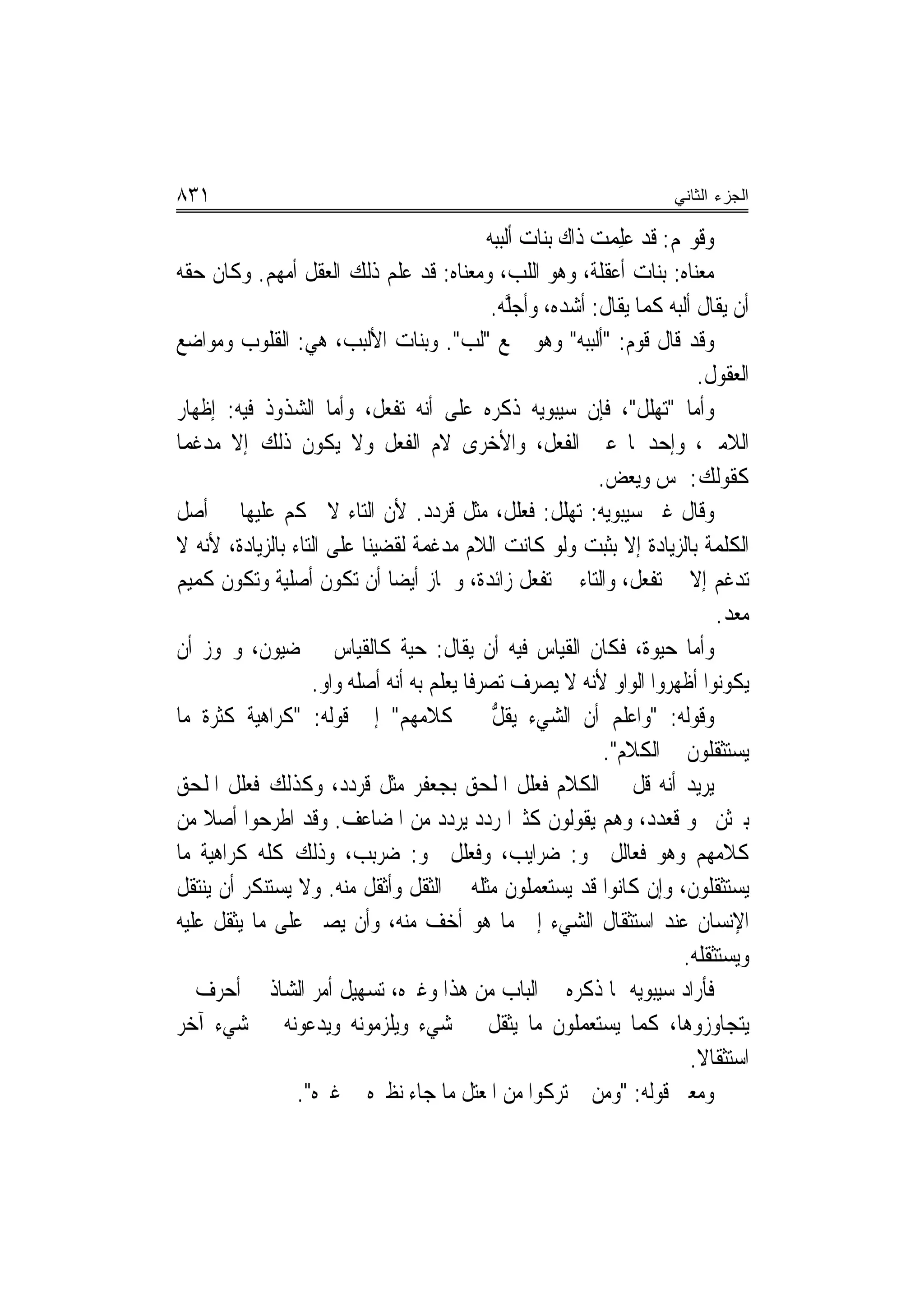 ‫١٣٨‬                                                                      ‫ﺍﻟﺠﺯﺀ ﺍﻟﺜﺎﻨﻲ‬

                                              ‫ﻭﻗﻮﳍﻢ: ﻗﺪ ﻋﻠﻤﺖ ﺫﺍﻙ ﺑﻨﺎﺕ ﺃﻟﺒﺒﻪ‬
                                                             ‫‪  ِ‬‬
‫ﻣﻌﻨﺎﻩ: ﺑﻨﺎﺕ ﺃﻋﻘﹾﻠﺔ، ﻭﻫﻮ ﺍﻟﻠﺐ، ﻭﻣﻌﻨﺎﻩ: ﻗﺪ ﻋﻠﻢ ﺫﻟﻚ ﺍﻟﻌﻘﻞ ﺃﻣﻬﻢ. ﻭﻛﺎﻥ ﺣﻘﻪ‬
                                               ‫ﺃﻥ ﻳﻘﺎﻝ ﺃﻟﺒﻪ ﻛﻤﺎ ﻳﻘﺎﻝ: ﺃﺷﺪﻩ، ﻭﺃﺟﻠﻪ.‬
                                                ‫ﱠ‪‬‬
‫ﻭﻗﺪ ﻗﺎﻝ ﻗﻮﻡ: "ﺃﻟﺒﺒﻪ" ﻭﻫﻮ ﲨﻊ "ﹸﻟ ‪ ."‬ﻭﺑﻨﺎﺕ ﺍﻷﻟﺒﺐ، ﻫﻲ: ﺍﻟﻘﻠﻮﺏ ﻭﻣﻮﺍﺿﻊ‬
                                          ‫ﺐ‬
                                                                              ‫ﺍﻟﻌﻘﻮﻝ.‬
‫ﻭﺃﻣﺎ "‪‬ﺗﻬ‪‬ﻠﻞ"، ﻓﺈﻥ ﺳﻴﺒﻮﻳﻪ ﺫﻛﺮﻩ ﻋﻠﻰ ﺃ‪‬ﻪ ‪‬ﺗﻔ ‪‬ﻞ، ﻭﺃﻣﺎ ﺍﻟﺸﺬﻭﺫ ﻓﻴﻪ: ﺇﻇﻬﺎﺭ‬
                             ‫ﻧ ﹾﻌ‬
‫ﺍﻟﻼﻣﲔ، ﻭﺇﺣﺪﳘﺎ ﻋﲔ ﺍﻟﻔﻌﻞ، ﻭﺍﻷﺧﺮﻯ ﻻﻡ ﺍﻟﻔﻌﻞ ﻭﻻ ﻳﻜﻮﻥ ﺫﻟﻚ ﺇﻻ ﻣﺪﻏﻤ‪‬ﺎ‬
                                                              ‫ﻛﻘﻮﻟﻚ: ﳝﺲ ﻭﻳﻌﺾ.‬
‫ﻭﻗﺎﻝ ﻏﲑ ﺳﻴﺒﻮﻳﻪ: ‪‬ﺗﻬ‪‬ﻠﻞ: ﻓﻌ‪‬ﻠﻞ، ﻣﺜﻞ ﻗﺮﺩﺩ. ﻷﻥ ﺍﻟﺘﺎﺀ ﻻ ﳛﻜﻢ ﻋﻠﻴﻬﺎ ﰲ ﺃﺻﻞ‬
                                                     ‫ﹶ‬
‫ﺍﻟﻜﻠﻤﺔ ﺑﺎﻟﺰﻳﺎﺩﺓ ﺇﻻ ﺑﺜﺒﺖ ﻭﻟﻮ ﻛﺎﻧﺖ ﺍﻟﻼﻡ ﻣﺪﻏﻤﺔ ﻟﻘﻀﻴﻨﺎ ﻋﻠﻰ ﺍﻟﺘﺎﺀ ﺑﺎﻟﺰﻳﺎﺩﺓ، ﻷﻧﻪ ﻻ‬
‫ﺗﺪﻏﻢ ﺇﻻ ﰲ ﺗﻔ ‪‬ﻞ، ﻭﺍﻟﺘﺎﺀ ﰲ ﺗﻔﻌ‪‬ﻞ ﺯﺍﺋﺪﺓ، ﻭﳉﺎﺯ ﺃﻳﻀ‪‬ﺎ ﺃﻥ ﺗﻜﻮﻥ ﺃﺻﻠﻴﺔ ﻭﺗﻜﻮﻥ ﻛﻤﻴﻢ‬
                                                                     ‫ﻌ‬
                                                                                 ‫ﻣﻌﺪ.‬
‫ﻭﺃﻣﺎ ﺣ‪‬ﻴﻮ‪‬ﺓ، ﻓﻜﺎﻥ ﺍﻟﻘﻴﺎﺱ ﻓﻴﻪ ﺃﻥ ﻳﻘﺎﻝ: ﺣ‪‬ﺔ ﻛﺎﻟﻘﻴﺎﺱ ﰲ ﺿ‪‬ﻴﻮ‪‬ﻥ، ﻭﳚﻮﺯ ﺃﻥ‬
               ‫‪‬‬                 ‫‪‬ﻴ‬                                     ‫‪‬‬
                   ‫ﻳﻜﻮﻧﻮﺍ ﺃﻇﻬﺮﻭﺍ ﺍﻟﻮﺍﻭ ﻷﻧﻪ ﻻ ﻳﺼﺮﻑ ﺗﺼﺮﻓﹰﺎ ﻳﻌﻠﻢ ﺑﻪ ﺃ‪‬ﻪ ﺃﺻﻠﻪ ﻭﺍﻭ.‬
                               ‫ﻧ‬
‫ﻭﻗﻮﻟﻪ: "ﻭﺍﻋﻠﻢ ﺃﻥ ﺍﻟﺸﻲﺀ ﻳﻘ ﱡ ﰲ ﻛﻼﻣﻬﻢ" ﺇﱃ ﻗﻮﻟﻪ: "ﻛﺮﺍﻫﻴﺔ ﻛﺜﺮﺓ ﻣﺎ‬
                                               ‫ﻞ‬
                                                               ‫ﻳﺴﺘﺜﻘﻠﻮﻥ ﰲ ﺍﻟﻜﻼﻡ".‬
‫ﻳﺮﻳﺪ ﺃ‪‬ﻪ ﻗﻞ ﰲ ﺍﻟﻜﻼﻡ ﻓﻌ‪‬ﻠﻞ ﺍﳌﻠﺤﻖ ‪‬ﺑﺠﻌ‪‬ﻔﺮ ﻣﺜﻞ ﻗﺮ‪‬ﺩﺩ، ﻭﻛﺬﻟﻚ ﻓﻌ‪‬ﻠﻞ ﺍﳌﻠﺤﻖ‬
          ‫ﹸ‬               ‫ﹶ‬          ‫‪‬‬                 ‫ﹶ‬            ‫ﻧ ﹼ‬
‫ﺑﱪﺛﻦ ﳓﻮ ﻗﻌ ‪‬ﺩ، ﻭﻫﻢ ﻳﻘﻮﻟﻮﻥ ﻛﺜﲑ‪‬ﺍ ﺭﺩﺩ ‪‬ﻳﺮ ‪‬ﺩ ﻣﻦ ﺍﳌﻀﺎﻋﻒ. ﻭﻗﺪ ﺍﻃﺮﺣﻮﺍ ﺃﺻﻼ ﻣﻦ‬
    ‫ﹰ‬                                ‫‪‬ﺩ ‪‬‬                              ‫ﹸ ‪‬ﺪ‬
‫ﻛﻼﻣﻬﻢ ﻭﻫﻮ ﻓﻌﺎﻟﻞ ﳓﻮ: ﺿﺮﺍﻳﺐ، ﻭﻓﻌ‪‬ﻠﻞ ﳓﻮ: ﺿﺮﺑﺐ، ﻭﺫﻟﻚ ﻛﻠﻪ ﻛﺮﺍﻫﻴﺔ ﻣﺎ‬
                                            ‫ﹾ‬
‫ﻳﺴﺘﺜﻘﻠﻮﻥ، ﻭﺇﻥ ﻛﺎﻧﻮﺍ ﻗﺪ ﻳﺴﺘﻌﻤﻠﻮﻥ ﻣﺜﻠﻪ ﰲ ﺍﻟﺜﻘﻞ ﻭﺃﺛﻘﻞ ﻣﻨﻪ. ﻭﻻ ﻳﺴﺘﻨﻜﺮ ﺃﻥ ﻳﻨﺘﻘﻞ‬
‫ﺍﻹﻧﺴﺎﻥ ﻋﻨﺪ ﺍﺳﺘﺜﻘﺎﻝ ﺍﻟﺸﻲﺀ ﺇﱃ ﻣﺎ ﻫﻮ ﺃﺧﻒ ﻣﻨﻪ، ﻭﺃﻥ ﻳﺼﱪ ﻋﻠﻰ ﻣﺎ ﻳﺜﻘﻞ ﻋﻠﻴﻪ‬
                                                                            ‫ﻭﻳﺴﺘﺜﻘﻠﻪ.‬
‫ﻓﺄﺭﺍﺩ ﺳﻴﺒﻮﻳﻪ ﲟﺎ ﺫﻛﺮﻩ ﰲ ﺍﻟﺒﺎﺏ ﻣﻦ ﻫﺬﺍ ﻭﻏﲑﻩ، ﺗﺴﻬﻴﻞ ﺃﻣﺮ ﺍﻟﺸﺎﺫ ﰲ ﺃﺣﺮﻑ ﱂ‬
‫ﻳﺘﺠﺎﻭﺯﻭﻫﺎ، ﻛﻤﺎ ﻳﺴﺘﻌﻤﻠﻮﻥ ﻣﺎ ﻳﺜﻘﻞ ﰲ ﺷﻲﺀ ﻭﻳﻠﺰﻣﻮﻧﻪ ﻭﻳ‪‬ﺪ ‪‬ﻮﻧﻪ ﰲ ﺷﻲﺀ ﺁﺧﺮ‬
                  ‫ﻋ‬
                                                                             ‫ﺍﺳﺘﺜﻘﺎﻻ.‬
                                                                              ‫ﹰ‬
                 ‫ﻭﻣﻌﲎ ﻗﻮﻟﻪ: "ﻭﻣﻦ ﰒ ﺗﺮﻛﻮﺍ ﻣﻦ ﺍﳌﻌﺘﻞ ﻣﺎ ﺟﺎﺀ ﻧﻈﲑﻩ ﰲ ﻏﲑﻩ".‬
 