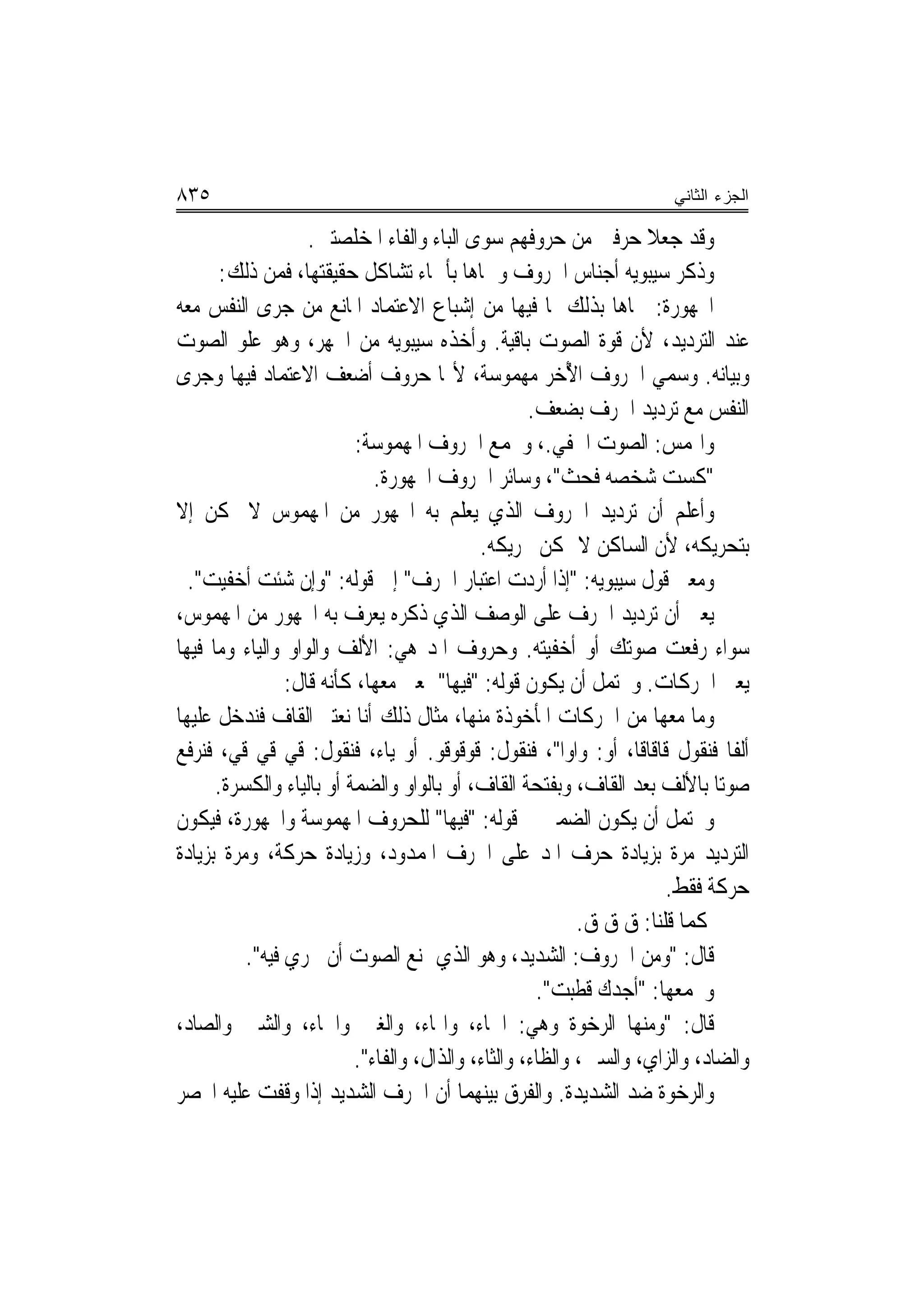 ‫٥٣٨‬                                                                   ‫ﺍﻟﺠﺯﺀ ﺍﻟﺜﺎﻨﻲ‬

                   ‫ﻭﻗﺪ ﺟﻌﻼ ﺣﺮﻓﲔ ﻣﻦ ﺣﺮﻭﻓﻬﻢ ﺳﻮﻯ ﺍﻟﺒﺎﺀ ﻭﺍﻟﻔﺎﺀ ﺍﳌﺨﻠﺼﺘﲔ.‬
       ‫ﻭﺫﻛﺮ ﺳﻴﺒﻮﻳﻪ ﺃﺟﻨﺎﺱ ﺍﳊﺮﻭﻑ ﻭﲰﺎﻫﺎ ﺑﺄﲰﺎﺀ ﺗﺸﺎﻛﻞ ﺣﻘﻴﻘﺘﻬﺎ، ﻓﻤﻦ ﺫﻟﻚ:‬
‫ﺍ‪‬ﻬﻮﺭﺓ: ﲰﺎﻫﺎ ﺑﺬﻟﻚ ﳌﺎ ﻓﻴﻬﺎ ﻣﻦ ﺇﺷﺒﺎﻉ ﺍﻻﻋﺘﻤﺎﺩ ﺍﳌﺎﻧﻊ ﻣﻦ ﺟﺮﻯ ﺍﻟﻨﻔﺲ ﻣﻌﻪ‬
‫ﻋﻨﺪ ﺍﻟﺘﺮﺩﻳﺪ، ﻷﻥ ﻗﻮﺓ ﺍﻟﺼﻮﺕ ﺑﺎﻗﻴﺔ. ﻭﺃﺧﺬﻩ ﺳﻴﺒﻮﻳﻪ ﻣﻦ ﺍﳉﻬﺮ، ﻭﻫﻮ ﻋﻠﻮ ﺍﻟﺼﻮﺕ‬
‫ﻭﺑﻴﺎﻧﻪ. ﻭ ‪‬ﻤﻲ ﺍﳊﺮﻭﻑ ﺍ ُﺧﺮ ﻣﻬﻤﻮﺳﺔ، ﻷ‪‬ﺎ ﺣﺮﻭﻑ ﺃﺿﻌﻒ ﺍﻻﻋﺘﻤﺎﺩ ﻓﻴﻬﺎ ﻭﺟﺮﻯ‬
                                                          ‫ﻷ‬            ‫ﺳ‬
                                                    ‫ﺍﻟﻨﻔﺲ ﻣﻊ ﺗﺮﺩﻳﺪ ﺍﳊﺮﻑ ﺑﻀﻌﻒ.‬
                          ‫ﻭﺍﳍﻤﺲ: ﺍﻟﺼﻮﺕ ﺍﳋﻔﻲ.، ﻭﳚﻤﻊ ﺍﳊﺮﻭﻑ ﺍﳌﻬﻤﻮﺳﺔ:‬
                             ‫"ﻛﺴﺖ ﺷﺨﺼﻪ ﻓﺤﺚ"، ﻭﺳﺎﺋﺮ ﺍﳊﺮﻭﻑ ﺍ‪‬ﻬﻮﺭﺓ.‬
‫ﻭﺃﻋﻠﻢ ﺃﻥ ﺗﺮﺩﻳﺪ ﺍﳊﺮﻭﻑ ﺍﻟﺬﻱ ‪‬ﻌﻠﻢ ﺑﻪ ﺍ‪‬ﻬﻮﺭ ﻣﻦ ﺍﳌﻬﻤﻮﺱ ﻻ ﳝﻜﻦ ﺇﻻ‬
                                           ‫ﻳ‬
                                             ‫ﺑﺘﺤﺮﻳﻜﻪ، ﻷﻥ ﺍﻟﺴﺎﻛﻦ ﻻ ﳝﻜﻦ ﲢﺮﻳﻜﻪ.‬
  ‫ﻭﻣﻌﲎ ﻗﻮﻝ ﺳﻴﺒﻮﻳﻪ: "ﺇﺫﺍ ﺃﺭﺩﺕ ﺍﻋﺘﺒﺎﺭ ﺍﳊﺮﻑ" ﺇﱃ ﻗﻮﻟﻪ: "ﻭﺇﻥ ﺷﺌﹾﺖ ﺃﺧﻔ‪‬ﻴﺖ".‬
    ‫‪‬‬
‫ﻳﻌﲏ ﺃﻥ ﺗﺮﺩﻳﺪ ﺍﳊﺮﻑ ﻋﻠﻰ ﺍﻟﻮﺻﻒ ﺍﻟﺬﻱ ﺫﻛﺮﻩ ﻳﻌﺮﻑ ﺑﻪ ﺍ‪‬ﻬﻮﺭ ﻣﻦ ﺍﳌﻬﻤﻮﺱ،‬
‫ﺳﻮﺍﺀ ﺭﻓﻌﺖ ﺻﻮﺗﻚ ﺃﻭ ﺃﺧﻔﻴﺘﻪ. ﻭﺣﺮﻭﻑ ﺍﳌﺪ ﻫﻲ: ﺍﻷﻟﻒ ﻭﺍﻟﻮﺍﻭ ﻭﺍﻟﻴﺎﺀ ﻭﻣﺎ ﻓﻴﻬﺎ‬
                ‫ﻳﻌﲏ ﺍﳊﺮﻛﺎﺕ. ﻭﳛﺘﻤﻞ ﺃﻥ ﻳﻜﻮﻥ ﻗﻮﻟﻪ: "ﻓﻴﻬﺎ" ﲟﻌﲎ ﻣﻌﻬﺎ، ﻛﺄﻧﻪ ﻗﺎﻝ:‬
‫ﻭﻣﺎ ﻣﻌﻬﺎ ﻣﻦ ﺍﳊﺮﻛﺎﺕ ﺍﳌﺄﺧﻮﺫﺓ ﻣﻨﻬﺎ، ﻣﺜﺎﻝ ﺫﻟﻚ ﺃﻧﺎ ﻧﻌﺘﱪ ﺍﻟﻘﺎﻑ ﻓﻨﺪﺧﻞ ﻋﻠﻴﻬﺎ‬
‫ﺃﻟﻔﹰﺎ ﻓﻨﻘﻮﻝ ﻗﺎﻗﺎﻗﺎ، ﺃﻭ: ﻭﺍﻭ‪‬ﺍ"، ﻓﻨﻘﻮﻝ: ﻗﻮﻗﻮﻗﻮ. ﺃﻭ ﻳﺎﺀ، ﻓﻨﻘﻮﻝ: ﻗﻲ ﻗﻲ ﻗﻲ، ﻓﻨﺮﻓﻊ‬
      ‫ﺻﻮﺗ‪‬ﺎ ﺑﺎﻷﻟﻒ ﺑﻌﺪ ﺍﻟﻘﺎﻑ، ﻭﺑﻔﺘﺤﺔ ﺍﻟﻘﺎﻑ، ﺃﻭ ﺑﺎﻟﻮﺍﻭ ﻭﺍﻟﻀﻤﺔ ﺃﻭ ﺑﺎﻟﻴﺎﺀ ﻭﺍﻟﻜﺴﺮﺓ.‬
‫ﻭﳛﺘﻤﻞ ﺃﻥ ﻳﻜﻮﻥ ﺍﻟﻀﻤﲑ ﰲ ﻗﻮﻟﻪ: "ﻓﻴﻬﺎ" ﻟﻠﺤﺮﻭﻑ ﺍﳌﻬﻤﻮﺳﺔ ﻭﺍ‪‬ﻬﻮﺭﺓ، ﻓﻴﻜﻮﻥ‬
‫ﺍﻟﺘﺮﺩﻳﺪ ﻣﺮﺓ ﺑﺰﻳﺎﺩﺓ ﺣﺮﻑ ﺍﳌﺪ ﻋﻠﻰ ﺍﳊﺮﻑ ﺍﳌﻤﺪﻭﺩ، ﻭﺯﻳﺎﺩﺓ ﺣﺮﻛﺔ، ﻭﻣﺮﺓ ﺑﺰﻳﺎﺩﺓ‬
                                                                      ‫ﺣﺮﻛﺔ ﻓﻘﻂ.‬
                                                           ‫ﻛﻤﺎ ﻗﻠﻨﺎ: ﻕ ﻕ ﻕ.‬
          ‫ﻗﺎﻝ: "ﻭﻣﻦ ﺍﳊﺮﻭﻑ: ﺍﻟﺸﺪﻳﺪ، ﻭﻫﻮ ﺍﻟﺬﻱ ﳝﻨﻊ ﺍﻟﺼﻮﺕ ﺃﻥ ﳚﺮﻱ ﻓﻴﻪ".‬
                                                     ‫ﻭﳚﻤﻌﻬﺎ: "ﺃﺟﺪﻙ ﻗﻄﺒﺖ".‬
‫ﻗﺎﻝ: "ﻭﻣﻨﻬﺎ ﺍﻟﺮﺧﻮﺓ ﻭﻫﻲ: ﺍﳊﺎﺀ، ﻭﺍﳍﺎﺀ، ﻭﺍﻟﻐﲔ ﻭﺍﳋﺎﺀ، ﻭﺍﻟﺸﲔ ﻭﺍﻟﺼﺎﺩ،‬
                          ‫ﻭﺍﻟﻀﺎﺩ، ﻭﺍﻟﺰﺍﻱ، ﻭﺍﻟﺴﲔ، ﻭﺍﻟﻈﺎﺀ، ﻭﺍﻟﺜﺎﺀ، ﻭﺍﻟﺬﺍﻝ، ﻭﺍﻟﻔﺎﺀ".‬
‫ﻭﺍﻟﺮﺧ‪‬ﻮﺓ ﺿﺪ ﺍﻟﺸﺪﻳﺪﺓ. ﻭﺍﻟﻔﺮﻕ ﺑﻴﻨﻬﻤﺎ ﺃﻥ ﺍﳊﺮﻑ ﺍﻟﺸﺪﻳﺪ ﺇﺫﺍ ﻭﻗﻔﺖ ﻋﻠﻴﻪ ﺍﳓﺼﺮ‬     ‫‪‬‬
 