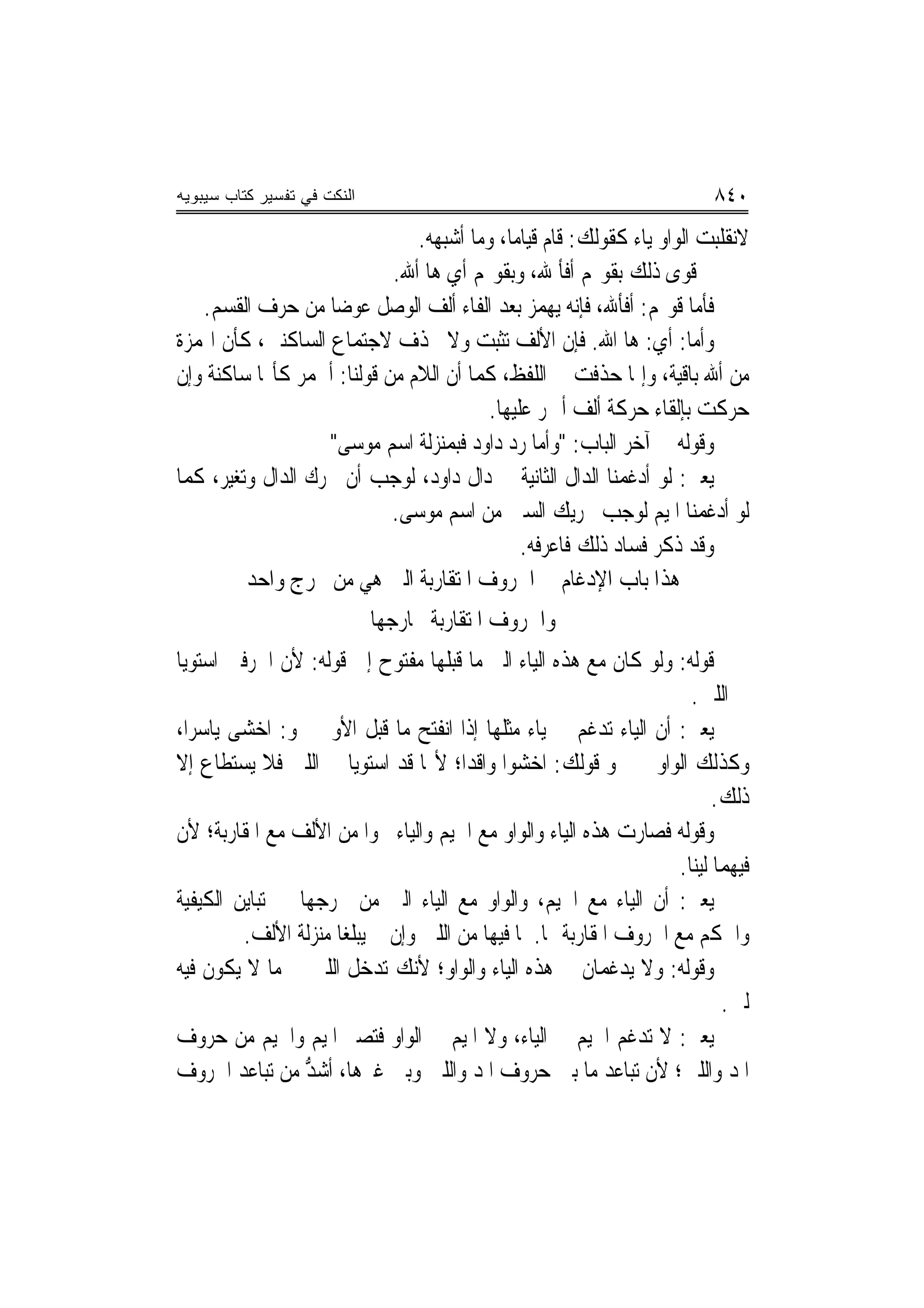 ‫ﺍﻟﻨﻜﺕ ﻓﻲ ﺘﻔﺴﻴﺭ ﻜﺘﺎﺏ ﺴﻴﺒﻭﻴﻪ‬                                                  ‫٠٤٨‬
                               ‫ﻻﻧﻘﻠﺒﺖ ﺍﻟﻮﺍﻭ ﻳﺎﺀ ﻛﻘﻮﻟﻚ: ﻗﺎﻡ ﻗﻴﺎﻣ‪‬ﺎ، ﻭﻣﺎ ﺃﺷﺒﻬﻪ.‬
                            ‫ﰒ ﹼﻮﻯ ﺫﻟﻚ ﺑﻘﻮﳍﻢ ﺃﻓﺄ ﷲ، ﻭﺑﻘﻮﳍﻢ ﺃﻱ ﻫﺎ ﺃﷲ.‬   ‫ﻗ‬
   ‫ﻓﺄﻣﺎ ﻗﻮﳍﻢ: ﺃﻓﺄﷲ، ﻓﺈﻧﻪ ﻳﻬﻤﺰ ﺑﻌﺪ ﺍﻟﻔﺎﺀ ﺃﻟﻒ ﺍﻟﻮﺻﻞ ﻋﻮﺿ‪‬ﺎ ﻣﻦ ﺣﺮﻑ ﺍﻟﻘﺴﻢ.‬
‫ﻭﺃﻣﺎ: ﺃﻱ: ﻫﺎ ﺍﷲ. ﻓﺈﻥ ﺍﻷﻟﻒ ﺗﺜﺒﺖ ﻭﻻ ﲢﺬﻑ ﻻﺟﺘﻤﺎﻉ ﺍﻟﺴﺎﻛﻨﲔ، ﻛﺄﻥ ﺍﳍﻤﺰﺓ‬
‫ﻣﻦ ﺃﷲ ﺑﺎﻗﻴﺔ، ﻭﺇﳕﺎ ﺣﺬﻓﺖ ﰲ ﺍﻟﻠﻔﻆ، ﻛﻤﺎ ﺃﻥ ﺍﻟﻼﻡ ﻣﻦ ﻗﻮﻟﻨﺎ: ﺃﳊﻤﺮ ﻛﺄ‪‬ﺎ ﺳﺎﻛﻨﺔ ﻭﺇﻥ‬
                                         ‫ﺣﺮﻛﺖ ﺑﺈﻟﻘﺎﺀ ﺣﺮﻛﺔ ﺃﻟﻒ ﺃﲪﺮ ﻋﻠﻴﻬﺎ.‬
                   ‫ﻭﻗﻮﻟﻪ ﰲ ﺁﺧﺮ ﺍﻟﺒﺎﺏ: "ﻭﺃﻣﺎ ﺭ ‪ ‬ﺩﺍﹾﻭﺩ ﻓﺒﻤﻨ‪‬ﺰﻟﺔ ﺍﺳﻢ ﻣﻮﺳﻰ"‬
                                          ‫‪‬ﺩ ‪‬‬
‫ﻳﻌﲏ: ﻟﻮ ﺃﺩﻏﻤﻨﺎ ﺍﻟﺪﺍﻝ ﺍﻟﺜﺎﻧﻴﺔ ﰲ ﺩﺍﻝ ﺩﺍﻭﺩ، ﻟﻮﺟﺐ ﺃﻥ ﲢﺮﻙ ﺍﻟﺪﺍﻝ ﻭ‪‬ﻐ‪‬ﺮ، ﻛﻤﺎ‬
       ‫ﺗﻴ‬
                            ‫ﻟﻮ ﺃﺩﻏﻤﻨﺎ ﺍﳌﻴﻢ ﻟﻮﺟﺐ ﲢﺮﻳﻚ ﺍﻟﺴﲔ ﻣﻦ ﺍﺳﻢ ﻣﻮﺳﻰ.‬
                                              ‫ﻭﻗﺪ ﺫﻛﺮ ﻓﺴﺎﺩ ﺫﻟﻚ ﻓﺎﻋﺮﻓﻪ.‬
          ‫ﻫﺬﺍ ﺑﺎﺏ ﺍﻹﺩﻏﺎﻡ ﰲ ﺍﳊﺮﻭﻑ ﺍﳌﺘﻘﺎﺭﺑﺔ ﺍﻟﱵ ﻫﻲ ﻣﻦ ﳐﺮﺝ ﻭﺍﺣﺪ‬
                             ‫ﻭﺍﳊﺮﻭﻑ ﺍﳌﺘﻘﺎﺭﺑﺔ ﳐﺎﺭﺟﻬﺎ‬
‫ﻗﻮﻟﻪ: ﻭﻟﻮ ﻛﺎﻥ ﻣﻊ ﻫﺬﻩ ﺍﻟﻴﺎﺀ ﺍﻟﱵ ﻣﺎ ﻗﺒﻠﻬﺎ ﻣﻔﺘﻮﺡ ﺇﱃ ﻗﻮﻟﻪ: ﻷﻥ ﺍﳊﺮﻓﲔ ﺍﺳﺘﻮﻳﺎ‬
                                                                       ‫ﰲ ﺍﻟﻠﲔ.‬
‫ﻳﻌﲏ: ﺃﻥ ﺍﻟﻴﺎﺀ ﺗﺪﻏﻢ ﰲ ﻳﺎﺀ ﻣﺜﻠﻬﺎ ﺇﺫﺍ ﺍﻧﻔﺘﺢ ﻣﺎ ﻗﺒﻞ ﺍﻷﻭﱃ ﳓﻮ: ﺍﺧﺸﻰ ﻳﺎﺳﺮ‪‬ﺍ،‬
‫ﻭﻛﺬﻟﻚ ﺍﻟﻮﺍﻭ ﰲ ﳓﻮ ﻗﻮﻟﻚ: ﺍﺧﺸﻮﺍ ﻭﺍﻗﺪ‪‬ﺍ؛ ﻷ‪‬ﺎ ﻗﺪ ﺍﺳﺘﻮﻳﺎ ﰲ ﺍﻟﻠﲔ ﻓﻼ ﻳﺴﺘﻄﺎﻉ ﺇﻻ‬
                                                                            ‫ﺫﻟﻚ.‬
‫ﻭﻗﻮﻟﻪ ﻓﺼﺎﺭﺕ ﻫﺬﻩ ﺍﻟﻴﺎﺀ ﻭﺍﻟﻮﺍﻭ ﻣﻊ ﺍﳉﻴﻢ ﻭﺍﻟﻴﺎﺀ ﳓﻮ‪‬ﺍ ﻣﻦ ﺍﻷﻟﻒ ﻣﻊ ﺍﳌﻘﺎﺭﺑﺔ؛ ﻷﻥ‬
                                                                     ‫ﻓﻴﻬﻤﺎ ﻟﻴﻨ‪‬ﺎ.‬
‫ﻳﻌﲏ: ﺃﻥ ﺍﻟﻴﺎﺀ ﻣﻊ ﺍﳉﻴﻢ، ﻭﺍﻟﻮﺍﻭ ﻣﻊ ﺍﻟﻴﺎﺀ ﺍﻟﱵ ﻣﻦ ﳐﺮﺟﻬﺎ ﰲ ﺗﺒﺎﻳﻦ ﺍﻟﻜﻴﻔﻴﺔ‬
         ‫ﻭﺍﳊﻜﻢ ﻣﻊ ﺍﳊﺮﻭﻑ ﺍﳌﻘﺎﺭﺑﺔ ﳍﺎ. ﳌﺎ ﻓﻴﻬﺎ ﻣﻦ ﺍﻟﻠﲔ ﻭﺇﻥ ﱂ ﻳﺒﻠﻐﺎ ﻣﻨ‪‬ﺰﻟﺔ ﺍﻷﻟﻒ.‬
‫ﻭﻗﻮﻟﻪ: ﻭﻻ ﻳﺪﻏﻤﺎﻥ ﰲ ﻫﺬﻩ ﺍﻟﻴﺎﺀ ﻭﺍﻟﻮﺍﻭ؛ ﻷﻧﻚ ﺗﺪﺧﻞ ﺍﻟﻠﲔ ﰲ ﻣﺎ ﻻ ﻳﻜﻮﻥ ﻓﻴﻪ‬
                                                                             ‫ﻟﲔ.‬
‫ﻳﻌﲏ: ﻻ ﺗﺪﻏﻢ ﺍﳉﻴﻢ ﰲ ﺍﻟﻴﺎﺀ، ﻭﻻ ﺍﳌﻴﻢ ﰲ ﺍﻟﻮﺍﻭ ﻓﺘﺼﲑ ﺍﳌﻴﻢ ﻭﺍﳉﻴﻢ ﻣﻦ ﺣﺮﻭﻑ‬
‫ﺍﳌﺪ ﻭﺍﻟﻠﲔ؛ ﻷﻥ ﺗﺒﺎﻋﺪ ﻣﺎ ﺑﲔ ﺣﺮﻭﻑ ﺍﳌﺪ ﻭﺍﻟﻠﲔ ﻭﺑﲔ ﻏﲑﻫﺎ، ﺃﺷﺪ ﻣﻦ ﺗﺒﺎﻋﺪ ﺍﳊﺮﻭﻑ‬
                 ‫ﱡ‬
 