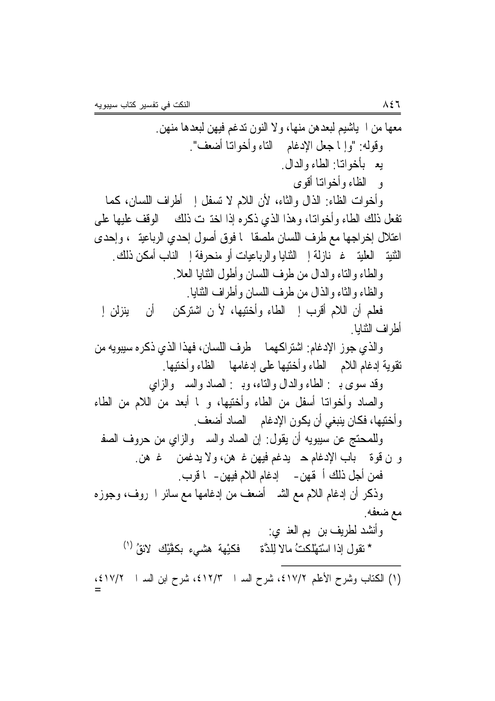 ‫ﺍﻟﻨﻜﺕ ﻓﻲ ﺘﻔﺴﻴﺭ ﻜﺘﺎﺏ ﺴﻴﺒﻭﻴﻪ‬                                                     ‫٦٤٨‬
               ‫ﻣﻌﻬﺎ ﻣﻦ ﺍﳋﻴﺎﺷﻴﻢ ﻟﺒﻌﺪﻫﻦ ﻣﻨﻬﺎ، ﻭﻻ ﺍﻟﻨﻮﻥ ﺗﺪﻏﻢ ﻓﻴﻬﻦ ﻟﺒﻌﺪﻫﺎ ﻣﻨﻬﻦ.‬
                         ‫ﻭﻗﻮﻟﻪ: "ﻭﺇﳕﺎ ‪‬ﻌﻞ ﺍﻹﺩﻏﺎﻡ ﰲ ﺍﻟﺘﺎﺀ ﻭﺃﺧﻮﺍﻬﺗﺎ ﺃﺿﻌﻒ".‬
                                                                ‫ﺟ‬
                                                   ‫ﻳﻌﲏ ﺑﺄﺧﻮﺍﻬﺗﺎ: ﺍﻟﻄﺎﺀ ﻭﺍﻟﺪﺍﻝ.‬
                                                       ‫ﻭﰲ ﺍﻟﻈﺎﺀ ﻭﺃﺧﻮﺍﻬﺗﺎ ﺃﻗﻮﻯ‬
‫ﻭﺃﺧﻮﺍﺕ ﺍﻟﻈﺎﺀ: ﺍﻟﺬﺍﻝ ﻭﺍﻟﺜﺎﺀ، ﻷﻥ ﺍﻟﻼﻡ ﻻ ﺗﺴﻔﻞ ﺇﱃ ﺃﻃﺮﺍﻑ ﺍﻟﻠﺴﺎﻥ، ﻛﻤﺎ ﱂ‬
‫ﺗﻔﻌﻞ ﺫﻟﻚ ﺍﻟﻄﺎﺀ ﻭﺃﺧﻮﺍﻬﺗﺎ، ﻭﻫﺬﺍ ﺍﻟﺬﻱ ﺫﻛﺮﻩ ﺇﺫﺍ ﺍﺧﺘﱪﺕ ﺫﻟﻚ ﰲ ﺍﻟﻮﻗﻒ ﻋﻠﻴﻬﺎ ﻋﻠﻰ‬
‫ﺍﻋﺘﻼﻝ ﺇﺧﺮﺍﺟﻬﺎ ﻣﻊ ﻃﺮﻑ ﺍﻟﻠﺴﺎﻥ ﻣﻠﺼﻘﹰﺎ ‪‬ﺎ ﻓﻮﻕ ﺃﺻﻮﻝ ﺇﺣﺪﻱ ﺍﻟﺮﺑﺎﻋﻴﺘﲔ، ﻭﺇﺣﺪﻯ‬
     ‫ﺍﻟﺜﻨﻴﺘﲔ ﺍﻟ ‪‬ﻠﻴﺘﲔ ﻏﲑ ﻧﺎﺯﻟﺔ ﺇﱃ ﺍﻟﺜﻨﺎﻳﺎ ﻭﺍﻟﺮﺑﺎﻋﻴﺎﺕ ﺃﻭ ﻣﻨﺤﺮﻓﺔ ﺇﱃ ﺍﻟﻨﺎﺏ ﺃﻣﻜﻦ ﺫﻟﻚ.‬
                                                                            ‫ﻌ‬
                    ‫ﻭﺍﻟﻄﺎﺀ ﻭﺍﻟﺘﺎﺀ ﻭﺍﻟﺪﺍﻝ ﻣﻦ ﻃﺮﻑ ﺍﻟﻠﺴﺎﻥ ﻭﺃﻃﻮﻝ ﺍﻟﺜﻨﺎﻳﺎ ﺍﻟ ‪‬ﻼ.‬
                       ‫ﻌ‬
                        ‫ﻭﺍﻟﻈﺎﺀ ﻭﺍﻟﺜﺎﺀ ﻭﺍﻟﺬﺍﻝ ﻣﻦ ﻃﺮﻑ ﺍﻟﻠﺴﺎﻥ ﻭﺃﻃﺮﺍﻑ ﺍﻟﺜﻨﺎﻳﺎ.‬
‫ﻓﻌﻠﻢ ﺃﻥ ﺍﻟﻼﻡ ﺃﻗﺮﺏ ﺇﱃ ﺍﻟﻄﺎﺀ ﻭﺃﺧﺘﻴﻬﺎ، ﻷ‪‬ﻦ ﺍﺷﺘﺮﻛﻦ ﰲ ﺃﻥ ﱂ ﻳﻨ‪‬ﺰﻟﻦ ﺇﱃ‬
                                                                       ‫ﺃﻃﺮﺍﻑ ﺍﻟﺜﻨﺎﻳﺎ.‬
‫ﻭﺍﻟﺬﻱ ﺟ ‪‬ﺯ ﺍﻹﺩﻏﺎﻡ: ﺍﺷﺘﺮﺍﻛﻬﻤﺎ ﰲ ﻃﺮﻑ ﺍﻟﻠﺴﺎﻥ، ﻓﻬﺬﺍ ﺍﻟﺬﻱ ﺫﻛﺮﻩ ﺳﻴﺒﻮﻳﻪ ﻣﻦ‬  ‫ﻮ‬
                 ‫ﺗﻘﻮﻳﺔ ﺇﺩﻏﺎﻡ ﺍﻟﻼﻡ ﰲ ﺍﻟﻄﺎﺀ ﻭﺃﺧﺘﻴﻬﺎ ﻋﻠﻰ ﺇﺩﻏﺎﻣﻬﺎ ﰲ ﺍﻟﻈﺎﺀ ﻭﺃﺧﺘﻴﻬﺎ.‬
              ‫ﻭﻗﺪ ﺳ ‪‬ﻯ ﺑﲔ: ﺍﻟﻄﺎﺀ ﻭﺍﻟﺪﺍﻝ ﻭﺍﻟﺘﺎﺀ، ﻭﺑﲔ: ﺍﻟﺼﺎﺩ ﻭﺍﻟﺴﲔ ﻭﺍﻟﺰﺍﻱ‬ ‫ﻮ‬
‫ﻭﺍﻟﺼﺎﺩ ﻭﺃﺧﻮﺍﻬﺗﺎ ﺃﺳﻔﻞ ﻣﻦ ﺍﻟﻄﺎﺀ ﻭﺃﺧﺘﻴﻬﺎ، ﻭﳘﺎ ﺃﺑﻌﺪ ﻣﻦ ﺍﻟﻼﻡ ﻣﻦ ﺍﻟﻄﺎﺀ‬
                          ‫ﻭﺃﺧﺘﻴﻬﺎ، ﻓﻜﺎﻥ ﻳﻨﺒﻐﻲ ﺃﻥ ﻳﻜﻮﻥ ﺍﻹﺩﻏﺎﻡ ﰲ ﺍﻟﺼﺎﺩ ﺃﺿﻌﻒ.‬
‫ﻭﻟﻠﻤﺤﺘﺞ ﻋﻦ ﺳﻴﺒﻮﻳﻪ ﺃﻥ ﻳﻘﻮﻝ: ﺇﻥ ﺍﻟﺼﺎﺩ ﻭﺍﻟﺴﲔ ﻭﺍﻟﺰﺍﻱ ﻣﻦ ﺣﺮﻭﻑ ﺍﻟﺼﻔﲑ‬
           ‫ﻭﳍﻦ ﻗﻮﺓ ﰲ ﺑﺎﺏ ﺍﻹﺩﻏﺎﻡ ﺣﱴ ﻳﺪﻏﻢ ﻓﻴﻬﻦ ﻏﲑﻫﻦ، ﻭﻻ ﻳﺪﻏﻤﻦ ﰲ ﻏﲑﻫﻦ.‬
                      ‫ﻓﻤﻦ ﺃﺟﻞ ﺫﻟﻚ ﺃﳊﻘﻬﻦ- ﰲ ﺇﺩﻏﺎﻡ ﺍﻟﻼﻡ ﻓﻴﻬﻦ- ﲟﺎ ﻗﺮﺏ.‬
‫ﻭﺫﻛﺮ ﺃﻥ ﺇﺩﻏﺎﻡ ﺍﻟﻼﻡ ﻣﻊ ﺍﻟﺸﲔ ﺃﺿﻌﻒ ﻣﻦ ﺇﺩﻏﺎﻣﻬﺎ ﻣﻊ ﺳﺎﺋﺮ ﺍﳊﺮﻭﻑ، ﻭﺟﻮﺯﻩ‬
                                                                           ‫ﻣﻊ ﺿﻌﻔﻪ.‬
                                               ‫ﻭﺃﻧﺸﺪ ﻟﻄﺮﻳﻒ ﺑﻦ ﲤﻴﻢ ﺍﻟﻌﻨﱪﻱ:‬
       ‫)١(‬
           ‫ﻓﻜﻴْﻬ ﹲ ﻫ ‪‬ﻲﺀ ﺑﻜﻔﻴْﻚ ﻻﺋﻖ‬
           ‫ُ‬       ‫ﹶﱠ‬       ‫ﹸ ﹶ ﺔ ‪‬ﺸ‬        ‫* ﺗﻘﻮﻝ ﺇﺫﺍ ﺍﺳﺘﻬﻠﻜﺖ ﻣﺎﻻ ِﻟﻠ ﱠﺓ‬
                                             ‫ْ‪ ْ ‬ﹶ ﹾ ُ ﹰ ﹶﺬ‬

‫)١( ﺍﻟﻜﺘﺎﺏ ﻭﺷﺮﺡ ﺍﻷﻋﻠﻢ ٢/٧١٤، ﺷﺮﺡ ﺍﻟﺴﲑﺍﰲ ٣/٢١٤، ﺷﺮﺡ ﺍﺑﻦ ﺍﻟﺴﲑﺍﰲ ٢/٧١٤،‬
‫=‬
 