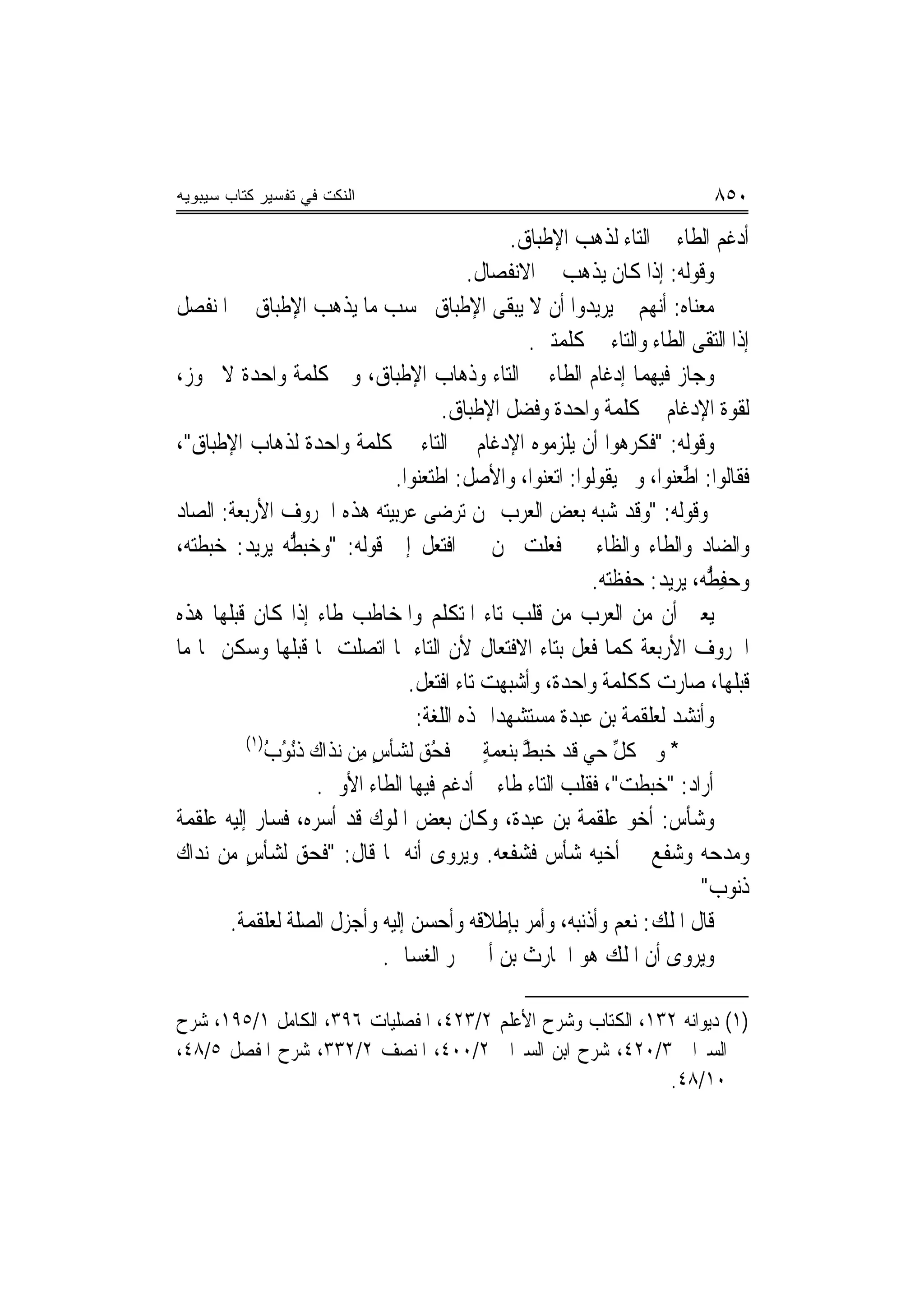 ‫ﺍﻟﻨﻜﺕ ﻓﻲ ﺘﻔﺴﻴﺭ ﻜﺘﺎﺏ ﺴﻴﺒﻭﻴﻪ‬                                                        ‫٠٥٨‬
                                                     ‫ﺃﺩﻏﻢ ﺍﻟﻄﺎﺀ ﰲ ﺍﻟﺘﺎﺀ ﻟﺬﻫﺐ ﺍﻹﻃﺒﺎﻕ.‬
                                                 ‫ﻭﻗﻮﻟﻪ: ﺇﺫﺍ ﻛﺎﻥ ﻳﺬﻫﺐ ﰲ ﺍﻻﻧﻔﺼﺎﻝ.‬
‫ﻣﻌﻨﺎﻩ: ﺃ‪‬ﻬﻢ ﱂ ﻳﺮﻳﺪﻭﺍ ﺃﻥ ﻻ ﻳﺒﻘﻰ ﺍﻹﻃﺒﺎﻕ ﲝﺴﺐ ﻣﺎ ﻳﺬﻫﺐ ﺍﻹﻃﺒﺎﻕ ﰲ ﺍﳌﻨﻔﺼﻞ‬         ‫ﻧ‬
                                                        ‫ﺇﺫﺍ ﺍﻟﺘﻘﻰ ﺍﻟﻄﺎﺀ ﻭﺍﻟﺘﺎﺀ ﰲ ﻛﻠﻤﺘﲔ.‬
‫ﻭﺟﺎﺯ ﻓﻴﻬﻤﺎ ﺇﺩﻏﺎﻡ ﺍﻟﻄﺎﺀ ﰲ ﺍﻟﺘﺎﺀ ﻭﺫﻫﺎﺏ ﺍﻹﻃﺒﺎﻕ، ﻭﰲ ﻛﻠﻤﺔ ﻭﺍﺣﺪﺓ ﻻ ﳚﻮﺯ،‬
                                           ‫ﻟﻘﻮﺓ ﺍﻹﺩﻏﺎﻡ ﰲ ﻛﻠﻤﺔ ﻭﺍﺣﺪﺓ ﻭﻓﻀﻞ ﺍﻹﻃﺒﺎﻕ.‬
‫ﻭﻗﻮﻟﻪ: "ﻓﻜﺮﻫﻮﺍ ﺃﻥ ﻳﻠﺰﻣﻮﻩ ﺍﻹﺩﻏﺎﻡ ﰲ ﺍﻟﺘﺎﺀ ﰲ ﻛﻠﻤﺔ ﻭﺍﺣﺪﺓ ﻟﺬﻫﺎﺏ ﺍﻹﻃﺒﺎﻕ"،‬
                                   ‫ﻓﻘﺎﻟﻮﺍ: ﺍ ﱠﻌ‪‬ﻮﺍ، ﻭﱂ ﻳﻘﻮﻟﻮﺍ: ﺍﺗﻌﻨﻮﺍ، ﻭﺍﻷﺻﻞ: ﹾﺍﻃﹶﺘﻌ‪‬ﻮﺍ.‬
                                      ‫ﻨ‬                                     ‫ﻃﻨ‬
‫ﻭﻗﻮﻟﻪ: "ﻭﻗﺪ ﺷﺒﻪ ﺑﻌﺾ ﺍﻟﻌﺮﺏ ﳑﻦ ‪‬ﺮﺿﻰ ﻋﺮﺑﻴﺘﻪ ﻫﺬﻩ ﺍﳊﺮﻭﻑ ﺍﻷﺭﺑﻌﺔ: ﺍﻟﺼﺎﺩ‬
                                               ‫ﺗ‬
‫ﻭﺍﻟﻀﺎﺩ ﻭﺍﻟﻄﺎﺀ ﻭﺍﻟﻈﺎﺀ ﰲ ﻓﻌﻠﺖ ‪‬ﻦ ﰲ ﺍﻓﺘﻌﻞ ﺇﱃ ﻗﻮﻟﻪ: "ﻭﺧ‪‬ﺒ ﱡ ‪ ‬ﻳﺮﻳﺪ: ﺧ‪‬ﺒﻄ‪، ‬‬
 ‫‪ ‬ﹾﺘﻪ‬         ‫‪ ‬ﻄﻪ‬
                                                                ‫ﻭﺣﻔ ﱡ ‪ ،‬ﻳﺮﻳﺪ: ﺣ‪‬ﻔﻈ‪‬ﺘﻪ.‬
                                                                 ‫ﹾ‪‬‬             ‫‪ِ ‬ﻄﻪ‬
‫ﻳﻌﲏ ﺃﻥ ﻣﻦ ﺍﻟﻌﺮﺏ ﻣﻦ ﻗﻠﺐ ﺗﺎﺀ ﺍﳌﺘﻜﻠﻢ ﻭﺍﳌﺨﺎﻃﺐ ﻃﺎﺀ ﺇﺫﺍ ﻛﺎﻥ ﻗﺒﻠﻬﺎ ﻫﺬﻩ‬
‫ﺍﳊﺮﻭﻑ ﺍﻷﺭﺑﻌﺔ ﻛﻤﺎ ﻓﻌﻞ ﺑﺘﺎﺀ ﺍﻻﻓﺘﻌﺎﻝ ﻷﻥ ﺍﻟﺘﺎﺀ ﳌﺎ ﺍﺗﺼﻠﺖ ﲟﺎ ﻗﺒﻠﻬﺎ ﻭﺳﻜﻦ ﳍﺎ ﻣﺎ‬
                                     ‫ﻗﺒﻠﻬﺎ، ﺻﺎﺭﺕ ﻛﻜﻠﻤﺔ ﻭﺍﺣﺪﺓ، ﻭﺃﺷﺒﻬﺖ ﺗﺎﺀ ﺍﻓﺘﻌﻞ.‬
                                      ‫ﻭﺃﻧﺸﺪ ﻟﻌﻠﻘﻤﺔ ﺑﻦ ﻋﺒﺪﺓ ﻣﺴﺘﺸﻬﺪ‪‬ﺍ ﳍﺬﻩ ﺍﻟﻠﻐﺔ:‬
          ‫)١(‬
             ‫* ﻭﰲ ﻛﻞ ﺣﻲ ﻗﺪ ﺧﺒﻂ ﺑﻨﻌﻤﺔ ﻓﺤﻖ ﻟﺸﺄﺱ ﻣِﻦ ‪‬ﻧﺬﹶﺍﻙ ﺫُ ُ ُ‬
             ‫ﹶ ‪ ‬ﹶﻧﻮﺏ‬          ‫ٍ‬       ‫ﱠ ٍ ﹶ ُ‪‬‬                     ‫ﹸﱢ‬
                      ‫ﺃﺭﺍﺩ: "ﺧ‪‬ﺒﻄﺖ"، ﻓﻘﻠﺐ ﺍﻟﺘﺎﺀ ﻃﺎﺀ ﰒ ﺃﺩﻏﻢ ﻓﻴﻬﺎ ﺍﻟﻄﺎﺀ ﺍﻷﻭﱃ.‬
                                                                     ‫‪ ‬ﹾ ‪‬‬
‫ﻭﺷﺄﺱ: ﺃﺧﻮ ﻋﻠﻘﻤﺔ ﺑﻦ ﻋﺒﺪﺓ، ﻭﻛﺎﻥ ﺑﻌﺾ ﺍﳌﻠﻮﻙ ﻗﺪ ﺃﺳﺮﻩ، ﻓﺴﺎﺭ ﺇﻟﻴﻪ ﻋﻠﻘﻤﺔ‬
‫ﻭﻣﺪﺣﻪ ﻭﺷﻔﻊ ﰲ ﺃﺧﻴﻪ ﺷﺄﺱ ﻓﺸﻔﻌﻪ. ﻭﻳﺮﻭﻯ ﺃ‪‬ﻪ ﹼﺎ ﻗﺎﻝ: "ﻓﺤﻖ ﻟﺸﺄﺱ ﻣﻦ ‪‬ﻧﺪﹶﺍﻙ‬
‫‪ ‬‬       ‫ٍ‬                       ‫ﻧ ﳌ‬
                                                                                ‫ﺫ‪‬ﻮﺏ"‬ ‫ﹶﻧ‬
        ‫ﻗﺎﻝ ﺍﳌﻠﻚ: ﻧﻌﻢ ﻭﺃﺫﻧﺒﻪ، ﻭﺃﻣﺮ ﺑﺈﻃﻼﻗﻪ ﻭﺃﺣﺴﻦ ﺇﻟﻴﻪ ﻭﺃﺟﺰﻝ ﺍﻟﺼﻠﺔ ﻟﻌﻠﻘﻤﺔ.‬
                                 ‫ﻭﻳﺮﻭﻯ ﺃﻥ ﺍﳌﻠﻚ ﻫﻮ ﺍﳊﺎﺭﺙ ﺑﻦ ﺃﰊ ﴰﺮ ﺍﻟﻐﺴﺎﱐ.‬

‫)١( ﺩﻳﻮﺍﻧﻪ ٢٣١، ﺍﻟﻜﺘﺎﺏ ﻭﺷﺮﺡ ﺍﻷﻋﻠﻢ ٢/٣٢٤، ﺍﳌﻔﺼﻠﻴﺎﺕ ٦٩٣، ﺍﻟﻜﺎﻣﻞ ١/٥٩١، ﺷﺮﺡ‬
‫ﺍﻟﺴﲑﺍﰲ ٣/٠٢٤، ﺷﺮﺡ ﺍﺑﻦ ﺍﻟﺴﲑﺍﰲ ٢/٠٠٤، ﺍﳌﻨﺼﻒ ٢/٢٣٣، ﺷﺮﺡ ﺍﳌﻔﺼﻞ ٥/٨٤،‬
                                                            ‫٠١/٨٤.‬
 