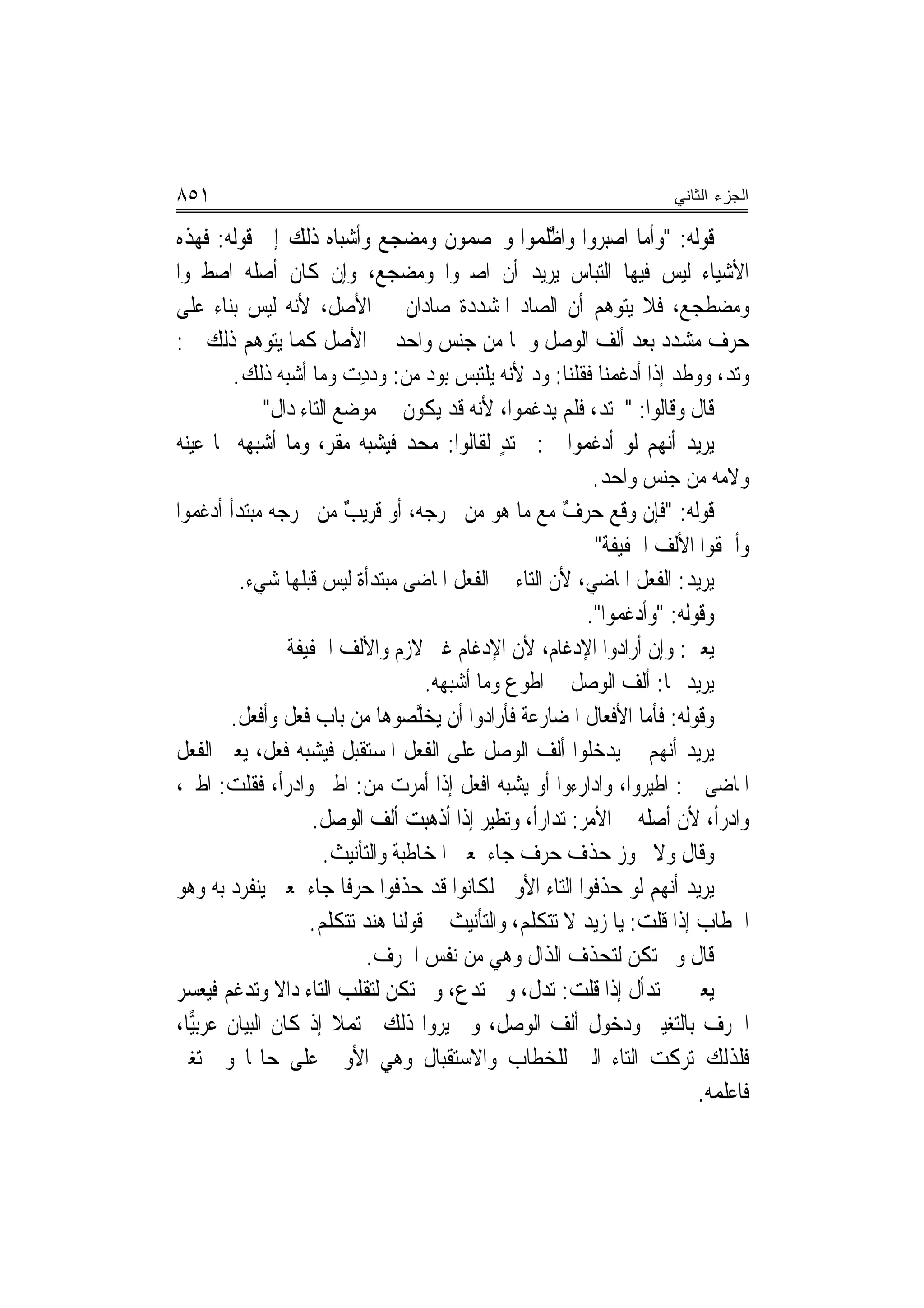 ‫١٥٨‬                                                                     ‫ﺍﻟﺠﺯﺀ ﺍﻟﺜﺎﻨﻲ‬

‫ﻗﻮﻟﻪ: "ﻭﺃﻣﺎ ﺍﺻ‪‬ﺒ ‪‬ﻭﺍ ﻭﺍﻇﻠﻤ‪‬ﻮﺍ ﻭﳜﺼﻤﻮﻥ ﻭﻣ ‪‬ﺠﻊ ﻭﺃﺷﺒﺎﻩ ﺫﻟﻚ ﺇﱃ ﻗﻮﻟﻪ: ﻓﻬﺬﻩ‬
                                  ‫‪‬ﻀ‬                  ‫ﱠﹶ‬    ‫‪‬ﺮ‬
‫ﺍﻷﺷﻴﺎﺀ ﻟﻴﺲ ﻓﻴﻬﺎ ﺍﻟﺘﺒﺎﺱ ﻳﺮﻳﺪ ﺃﻥ ﺍﺻﱪﻭﺍ ﻭﻣﻀﺠ‪‬ﻊ، ﻭﺇﻥ ﻛﺎﻥ ﺃﺻﻠﻪ ﺍﺻﻄﱪﻭﺍ‬
                                 ‫‪‬‬
‫ﻭﻣﻀﻄﺠﻊ، ﻓﻼ ﻳﺘﻮﻫﻢ ﺃﻥ ﺍﻟﺼﺎﺩ ﺍﳌﺸﺪﺩﺓ ﺻﺎﺩﺍﻥ ﰲ ﺍﻷﺻﻞ، ﻷﻧﻪ ﻟﻴﺲ ﺑﻨﺎﺀ ﻋﻠﻰ‬
‫ﺣﺮﻑ ﻣﺸﺪﺩ ﺑﻌﺪ ﺃﻟﻒ ﺍﻟﻮﺻﻞ ﻭﳘﺎ ﻣﻦ ﺟﻨﺲ ﻭﺍﺣﺪ ﰲ ﺍﻷﺻﻞ ﻛﻤﺎ ﻳﺘﻮﻫﻢ ﺫﻟﻚ ﰲ:‬
        ‫ﻭ‪‬ﺗﺪ، ﻭﻭﻃﺪ ﺇﺫﺍ ﺃﺩﻏﻤﻨ‪‬ﺎ ﻓﻘﻠﻨﺎ: ﻭﺩ ﻷﻧﻪ ﻳﻠﺘﺒﺲ ﺑ‪‬ﻮﺩ ﻣﻦ: ﻭﺩﺩﺕ ﻭﻣﺎ ﺃﺷﺒﻪ ﺫﻟﻚ.‬
                          ‫ِ ‪‬‬        ‫‪‬‬              ‫‪‬‬         ‫‪  ‬ﹶ‪ ‬ﹶ ‪‬‬
             ‫ﻗﺎﻝ ﻭﻗﺎﻟﻮﺍ: "ﳏﺘﺪ، ﻓﻠﻢ ﻳﺪﻏﻤﻮﺍ، ﻷﻧﻪ ﻗﺪ ﻳﻜﻮﻥ ﰲ ﻣﻮﺿﻊ ﺍﻟﺘﺎﺀ ﺩﺍﻝ"‬
‫ﻳﺮﻳﺪ ﺃ‪‬ﻬﻢ ﻟﻮ ﺃﺩﻏﻤﻮﺍ ﰲ: ﳏ‪‬ﺘﺪ ﻟﻘﺎﻟﻮﺍ: ﻣﺤﺪ ﻓﻴﺸﺒﻪ ﻣﻘﺮ، ﻭﻣﺎ ﺃﺷﺒﻬﻪ ﳑﺎ ﻋﻴﻨﻪ‬
                       ‫‪‬ﹶ‪‬‬        ‫‪ ‬‬           ‫‪ٍ‬‬                     ‫ﻧ‬
                                                            ‫ﻭﻻﻣﻪ ﻣﻦ ﺟﻨﺲ ﻭﺍﺣﺪ.‬
‫ﻗﻮﻟﻪ: "ﻓﺈﻥ ﻭﻗﻊ ﺣﺮﻑ ﻣﻊ ﻣﺎ ﻫﻮ ﻣﻦ ﳐﺮﺟﻪ، ﺃﻭ ﻗﺮﻳﺐ ﻣﻦ ﳐﺮﺟﻪ ﻣﺒﺘﺪﺃ ﺃﺩﻏﻤﻮﺍ‬
                          ‫ٌ‬                              ‫ٌ‬     ‫‪‬ﹶ ‪‬‬
                                                            ‫ﻭﺃﳊﻘﻮﺍ ﺍﻷﻟﻒ ﺍﳋﻔﻴﻔﺔ"‬
         ‫ﻳﺮﻳﺪ: ﺍﻟﻔﻌﻞ ﺍﳌﺎﺿﻲ، ﻷﻥ ﺍﻟﺘﺎﺀ ﰲ ﺍﻟﻔﻌﻞ ﺍﳌﺎﺿﻰ ﻣﺒﺘﺪﺃﺓ ﻟﻴﺲ ﻗﺒﻠﻬﺎ ﺷﻲﺀ.‬
                                                           ‫ﻭﻗﻮﻟﻪ: "ﻭﹶﺃﺩﻏ ‪‬ﻮﺍ".‬
                                                                ‫‪ ‬ﹶﻤ‬
                ‫ﻳﻌﲏ: ﻭﺇﻥ ﺃﺭﺍﺩﻭﺍ ﺍﻹﺩﻏﺎﻡ، ﻷﻥ ﺍﻹﺩﻏﺎﻡ ﻏﲑ ﻻﺯﻡ ﻭﺍﻷﻟﻒ ﺍﳋﻔﻴﻔﺔ‬
                                     ‫ﻳﺮﻳﺪ ‪‬ﺎ: ﺃﻟﻒ ﺍﻟﻮﺻﻞ ﰲ ﺍﻃﻮﻉ ﻭﻣﺎ ﺃﺷﺒﻬﻪ.‬
       ‫ﻭﻗﻮﻟﻪ: ﻓﺄﻣﺎ ﺍﻷﻓﻌﺎﻝ ﺍﳌﻀﺎﺭﻋﺔ ﻓﺄﺭﺍﺩﻭﺍ ﺃﻥ ‪‬ﺨﱠﺼﻮﻫﺎ ﻣﻦ ﺑﺎﺏ ﻓﻌﻞ ﻭﺃﻓﻌﻞ.‬
         ‫ﹶ‪ ‬ﹶ ﹾ‪ ‬ﹾ‬                 ‫ﻳ ‪‬ﻠ‬
‫ﻳﺮﻳﺪ ﺃ‪‬ﻬﻢ ﱂ ﻳﺪﺧﻠﻮﺍ ﺃﻟﻒ ﺍﻟﻮﺻﻞ ﻋﻠﻰ ﺍﻟﻔﻌﻞ ﺍﳌﺴﺘﻘﺒﻞ ﻓﻴﺸﺒﻪ ﻓﻌﻞ، ﻳﻌﲏ ﺍﻟﻔﻌﻞ‬     ‫ﻧ‬
‫ﺍﳌﺎﺿﻰ ﰱ: ﺍﻃ‪‬ﺮﻭﺍ، ﻭﺍﺩﺍﺭﺀﻭﺍ ﺃﻭ ﻳﺸﺒﻪ ﺍﻓﻌﻞ ﺇﺫﺍ ﺃﻣﺮﺕ ﻣﻦ: ﺍﻃﲑ ﻭﺍﺩﺭﺃ، ﻓﻘﻠﺖ: ﺍﻃﲑ،‬
                                                                     ‫ﹶﻴ‬
                    ‫ﻭﺍﺩﺭﺃ، ﻷﻥ ﺃﺻﻠﻪ ﰲ ﺍﻷﻣﺮ: ﺗﺪﺍﺭﺃ، ﻭ‪‬ﺗﻄ‪‬ﺮ ﺇﺫﺍ ﺃﺫﻫﺒﺖ ﺃﻟﻒ ﺍﻟﻮﺻﻞ.‬
                                              ‫ﹶﻴ‬
                      ‫ﻭﻗﺎﻝ ﻭﻻ ﳚﻮﺯ ﺣﺬﻑ ﺣﺮﻑ ﺟﺎﺀ ﳌﻌﲎ ﺍﳌﺨﺎﻃﺒﺔ ﻭﺍﻟﺘﺄﻧﻴﺚ.‬
‫ﻳﺮﻳﺪ ﺃ‪‬ﻬﻢ ﻟﻮ ﺣﺬﻓﻮﺍ ﺍﻟﺘﺎﺀ ﺍﻷﻭﱃ ﻟﻜﺎﻧﻮﺍ ﻗﺪ ﺣﺬﻓﻮﺍ ﺣﺮﻓﹰﺎ ﺟﺎﺀ ﳌﻌﲎ ﻳﻨﻔﺮﺩ ﺑﻪ ﻭﻫﻮ‬ ‫ﻧ‬
                   ‫ﺍﳋﻄﺎﺏ ﺇﺫﺍ ﻗﻠﺖ: ﻳﺎ ﺯﻳﺪ ﻻ ﺗﺘﻜﻠﻢ، ﻭﺍﻟﺘﺄﻧﻴﺚ ﰲ ﻗﻮﻟﻨﺎ ﻫﻨﺪ ﺗﺘﻜﻠﻢ.‬
                              ‫ﻗﺎﻝ ﻭﱂ ﺗﻜﻦ ﻟﺘﺤﺬﻑ ﺍﻟﺬﺍﻝ ﻭﻫﻲ ﻣﻦ ﻧﻔﺲ ﺍﳊﺮﻑ.‬
‫ﻳﻌﲏ ﰲ ﺗﺪﺃﻝ ﺇﺫﺍ ﻗﻠﺖ: ﺗﺪﻝ، ﻭﰲ ﺗﺪﻉ، ﻭﱂ ﺗﻜﻦ ﻟﺘﻘﻠﺐ ﺍﻟﺘﺎﺀ ﺩﺍﻻ ﻭﺗﺪﻏﻢ ﻓﻴﻌﺴﺮ‬
              ‫ﹰ‬
‫ﺍﳊﺮﻑ ﺑﺎﻟﺘﻐﻴﲑ ﻭﺩﺧﻮﻝ ﺃﻟﻒ ﺍﻟﻮﺻﻞ، ﻭﱂ ﻳﺮﻭﺍ ﺫﻟﻚ ﳏﺘﻤﻼ ﺇﺫ ﻛﺎﻥ ﺍﻟﺒﻴﺎﻥ ﻋﺮﺑ‪‬ﺎ،‬
  ‫ﻴ‬                     ‫ﹰ‬
‫ﻓﻠﺬﻟﻚ ﺗﺮﻛﺖ ﺍﻟﺘﺎﺀ ﺍﻟﱵ ﻟﻠﺨﻄﺎﺏ ﻭﺍﻻﺳﺘﻘﺒﺎﻝ ﻭﻫﻲ ﺍﻷﻭﱃ ﻋﻠﻰ ﺣﺎﳍﺎ ﻭﱂ ﺗﻐﲑ‬
                                                                            ‫ﻓﺎﻋﻠﻤﻪ.‬
 